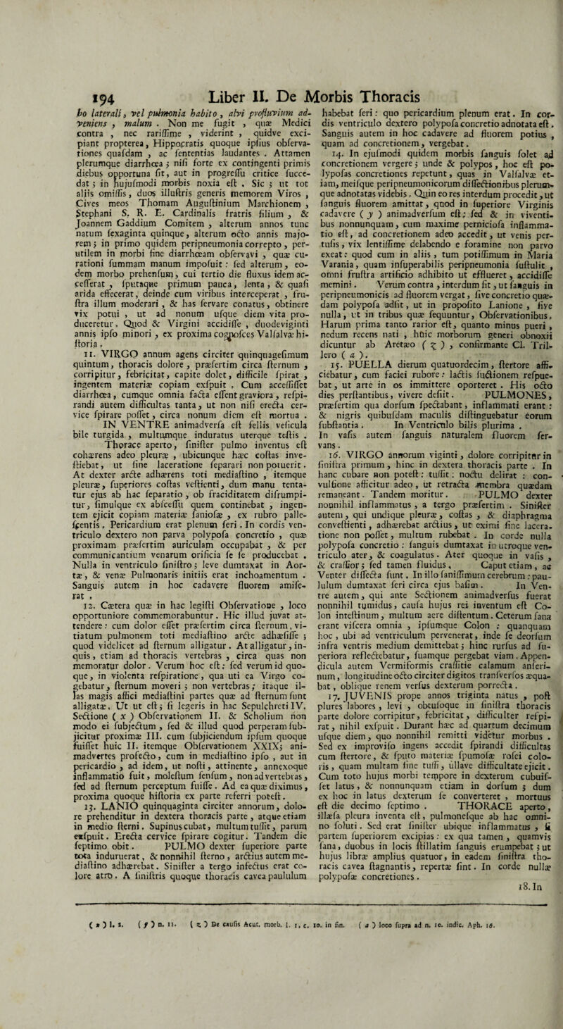 jbo laterali, vel pulmonia habito , alvi profluvium ad¬ veniens , malum . Non me fugit , quae Medici contra , nec rariffime , viderint , quidve exci¬ piant propterea, Hippocratis quoque ipfius obferva- tiones quafdam , ac fententias laudantes . Attamen plerumque diarrhoea ; nifi forte ex contingenti primis diebus opportuna fit, aut in progreffiu critice fucce- dat ; in nujufmodi morbis noxia eft . Sic ; ut tot aliis omiffis, duos illuftris generis memorem Viros , Cives meos Thomam Auguftinium Marchionem , Stephani S. R. E. Cardinalis fratris filium , & Joannem Gaddium Comitem , alterum annos tunc natum fexaginta quinque, alterum odo annis majo¬ rem j in primo quidem peripneumonia correpto , per¬ utilem in morbi fine diarrhoeam obfervavi , quae cu¬ rationi fummam manum impofuit: fed alterum, eo¬ dem morbo prehenfum, cui tertio die fluxus idem ac- feflerat , fputaqtae primum pauca, lenta , & quafi arida effecerat, deinde cum viribus interceperat , fru- ftra illum moderari, & has fervare conatus, obtinere vix potui , ut ad nonum ufque diem vita pro¬ duceretur. Quod & Virgini accidiffie , duodeviginti annis ipfo minori, ex proximaco^iofcesValfalvaehi- ftoria, n. VIRGO annum agens circiter quinquagefimum quintum, thoracis dolore, praefertim circa fternum , corripitur, febricitat, capite dolet, difficile fpirat , ingentem materiae copiam exfpuit , Cum acceffiffiet diarrhoea, cumque omnia fada effient graviora, refpi- randi autem difficultas tanta, ut non nifi ereda cer¬ vice fpirare poffiet, circa nonum diem eft mortua . IN VENTRE animadverfa eft fellis veficula bile turgida , multumque induratus uterque tcftis . Thorace aperto, finilter pulmo inventus eft cohxrens adeo pleurae , ubicunque haec coftas inve- ftiebat, ut fine laceratione feparari non potuerit • At dexter arde adhaerens toti mediaftino , itemque pleurae, fuperiorcs coftas veftienti, dum manu tenta- tur ejus ab hac feparatio , ob fraciditatem difrumpi- tur, fimulque ex abiceffu quem continebat , ingen¬ tem ejicit copiam materis: faniofae , ex rubro palle- fcentis, Pericardium erat plenum feri. In cordis ven¬ triculo dextero non parva polypofa concretio , quae proximam praefertim auriculam occupabat , & per communicantium venarum orificia fe fe producebat , Nulla in ventriculo finiftro; leve dumtaxat in Aor¬ tae, & venae Pulmonaris initiis erat inchoamentum . Sanguis autem in hoc cadavere fluorem amife- rat , 12. Caetera quae in hac legifti Obfervatiooe , loco opportuniore commemorabuntur. Hic illud juvat at¬ tendere: cum dolor effiet praefertim circa fternum, vi¬ tiatum pulmonem toti mediaftino arde adhaEfiffie ; quod videlicet ad fternum alligatur. At alligatur, in¬ quis , etiam ad thoracis vertebras , circa quas non memoratui' dolor. Verum hoc eft; fed verum id quo¬ que, in violenta refpiratione , qua uti ea Virgo co¬ gebatur, fternum moveri ; non vertebras; itaque il¬ las magis affici mediaftini partes quae ad fternum funt alligata. Ut ut eft; fi legeris in nac Sepulchreti IV. Sedione ( x ) Obfervationem II. & Scholium non modo ei fubjedum , fed & illud quod perperam lub- jicitur proximae III. cum fubjiciendum ipfum quoque fuiffiet huic II. itemque Obfervationem XXIX; ani¬ madvertes profedo, cum in mediaftino ipfo , aut in pericardio, ad idem, ut nofli, attinente, annexoque inflammatio fuit, moleftum fenfum, non ad vertebras, fed ad fternum perceptum fuiffie . Ad ea quae diximus, proxima quoque hifloria ex parte referri poteft. 13. LANIO quinquaginta circiter annorum, dolo¬ re prehenditur in dextera thoracis parte, atque etiam in medio fterni. Supinuscubat, multumtuffit, parum exfpuit. Ereda cervice fpirare cogitur. Tandem die feptimo obit. PULMO dexter fupcriore parte to<a induruerat, & nonnihil fterno , ardius autem me¬ diaftino adhaerebat. Sinifter a tergo infedus erat co¬ lore atro. A finiftris quoque thoracis cavea paululum habebat feri: quo pericardium plenum erat. In cor¬ dis ventriculo dextero polypofa concretio adnotata eft. Sanguis autem in hoc cadavere ad fluorem potius , quam ad concretionem , vergebat. 14. In ejufmodi quidem morbis fanguis folet ad concretionem vergere; unde & polypos, hoc eft po- lypofas concretiones repetunt, quas in Valfalvae et¬ iam, meifque peripneumonicorum diffiedionibus plerum¬ que adnotatas videbis. Quin eo res interdum procedit, ut fanguis fluorem amittat, quod in fuperiore Virginis cadavere ( y ) animadverfum eft; fed & in viventi¬ bus nonnunquam, cum maxime perniciofa inflamma¬ tio eft, ad concretionem adeo accedit, ut venis per- tufis, vix lentiffime delabendo e foramine non parvo exeat: quod cum in aliis, tum potiffimum in Maria Varania, quam infuperabilis peripneumonia fullulit , omni fruftra artificio adhibito ut efflueret, accidiffie memini. Verum contra , interdum fit, ut fa*guis in peripneumonicis ad fluorem vergat, live concretio qua¬ dam polypofa adfit, ut in propofito Lanione , fiye nulla, ut in tribus quae fequuntur, Obfervationibus, Harum prima tanto rarior eft, quanto minus pueri , nedum recens nati , huic morborum generi obnoxii dicuntur ab Aretaeo ( % ) , confirmante Cl. Trii- Jero ( a ). 15. PUELLA dierum quatuordecim, ftertore affi¬ ciebatur, cum faciei rubore: ladis fudlionem refpue- bat, ut arte in os immittere oporteret . His odo dies perflantibus, vivere defiit. PULMONES, praefertim qua dorfum fpedabant, inflammati erant : & nigris quibufdam maculis diftinguebatur eorum fubflantia . In Ventriculo bilis plurima . In vafis autem fanguis naturalem fluorem fer- vans. 16. VIRGO annorum viginti, dolore corripitur in finiftra primum, hinc in dextera thoracis parte . In hanc cubare non poteft: tulfit: nodu delirat : con- vulfione afficitur adeo , ut retrada ,membra quaedam remaneant. Tandem moritur. PULMO dexter nonnihil inflammatus , a tergo praefertim . Sinifter autem, qui undique pleurae, coftas , & diaphragma conveftienti, adhaerebat ardius, ur eximi fine lacera¬ tione non poflet, multum rubebat . In corde nulla polypofa concretio ; fanguis dumtaxat in utroque ven¬ triculo ater, & coagulatus. Ater quoque in vafis , & craffior; fed tamen fluidus, Caput etiam , ac Venter diffeda funt. In illo faniffimurn cerebrum .-pau¬ lulum dumtaxat feri circa ejus bafitn. In Ven¬ tre autem, qui ante Sedionem animadverfus fuerat nonnihil tumidus, caufa hujus rei inventum eft Co¬ lon inteftinum, multum aere diftentum. Ceterum fana erant vifcera omnia , ipiumque Colon ; quanquam hoc, ubi ad ventriculum pervenerat, inde fe deorfum infra ventris medium demittebat; hinc rurfus ad fu- periora refledebatur, fuamque pergebat viam.Appen¬ dicula autem Vermiformis craffitie calamum anferi- num, longitudine odo circiter digitos tranlverlos aequa¬ bat , oblique renem verfus dexterum porreda. 17. JUVENIS prope annos triginta natus , poft plures labores , levi , obtuloque in finiftra thoracis parte dolore corripitur, febricitat, difficulter refpi- rat, nihil exfpuit. Durant haec ad quartum decimum ufque diem, quo nonnihil remitti videtur morbus . Sed ex improvifo ingens accedit fpirandi difficultas cum ftertore, & fputo materiae fpumofae rofei colo¬ ris, quam multam fine tuffi, ullave difficultate ejicit. Cum toto hujus morbi tempore in dexterum cubuif- fet latus, & nonnunquam etiam in dorfum ; dum ex hoc in latus dexterum fe converteret , mortuus eft die decimo feptimo . THORACE aperto, illaefa pleura inventa eft, pulmanefque ab hac omni¬ no foluti. Sed erat finilter ubique inflammatus , ii partem fuperiorem excipias: ex qua tamen, quamvis fana, duobus in locis ltillatim fanguis erumpebat ; ut hujus librae amplius quatuor, in eadem finiftra tho¬ racis cavea ftagnantis, repertae fint. In corde nullae polypofa; concretiones. 18. In