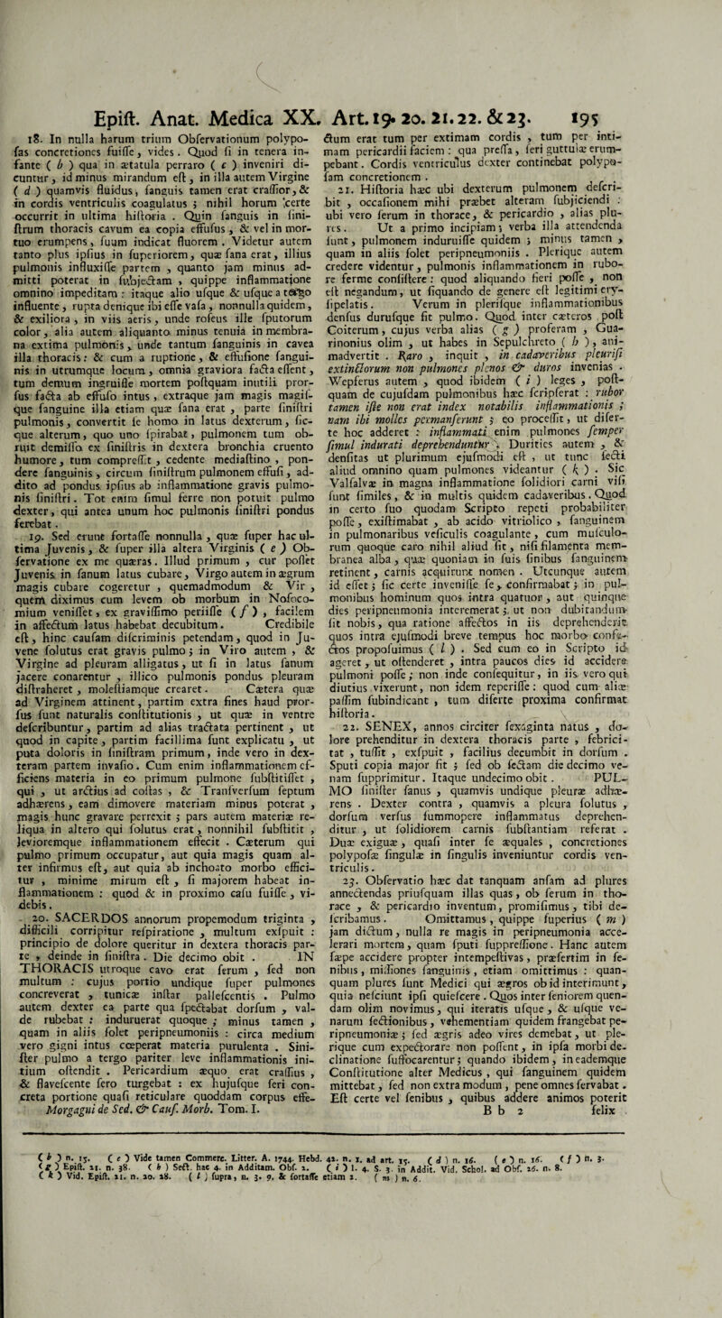 18. In nulla harum trium Obfervationum polypo- fas concretiones fuifle, vides. Quod fi in tenera in¬ fante ( b ) qua in aetatula perraro ( c ) inveniri di¬ cuntur, id minus mirandum eft, in illa autem Virgine ( d ) quamvis fluidus, fanguis tamen erat craffior, & in cordis ventriculis coagulatus $ nihil horum Icerte occurrit in ultima hifloria . Quin fanguis in fini- ftrum thoracis cavum ea copia effufus , & vel in mor¬ tuo erumpens, fuam indicat fluorem . Videtur autem tanto plus ipfius in fuperiorem, quae fana erat, illius pulmonis influxifle partem , quanto jam minus ad¬ mitti poterat in fubjedlam > quippe inflammatione omnino impeditam : itaque alio ufque & ufque a tfitgo influente, rupta denique ibi efle vafa, nonnulla quidem, & exiliora, in viis aeris, unde rofeus ille fputorum color, alia autem aliquanto minus tenuia in membra¬ na extima pulmonis, unde tantum fanguinis in cavea illa thoracis: & cum a ruptione, & eftufione fangui¬ nis in utrumque locum., omnia graviora fadta effient, tum demum ingrui fle mortem poflquam inutili pror- fus fadta ab effiufo intus, extraque jam magis magif- que fanguine illa etiam qua: fana erat , parte finiflri pulmonis, convertit fe homo, in latus dexterum, hc- que alterum, quo uno fpirabat, pulmonem tum ob¬ ruit demiffia ex fmiftris in dextera bronchia cruento humore , tum compreffit , cedente mediaftino , pon¬ dere fanguinis , circum finiftrum pulmonem effufi, ad¬ dito ad pondus, ipflus ab inflammatione gravis pulmo¬ nis finiflri. Tot enim fimul ferre non potuit pulmo dexter, qui antea unum hoc pulmonis finiflri pondus ferebat. 19. Sed erunt fortaffie nonnulla , quae fuper hac ul¬ tima Juvenis, & fuper illa altera Virginis ( e ) Ob- fervatione ex me quaeras. Illud primum , cur poflet Juvenis in fanum latus cubare. Virgo autem in aegrum magis cubare cogeretur , quemadmodum & Vir , quem diximus cum levem ob morbum in Nofoco- mium veniffiet, ex graviflimo periiffe ( f ) , facilem jn affe&um latus habebat decubitum. Credibile eft, hinc caufam diferirainis petendam, quod in Ju¬ vene folutus erat gravis pulmo j in Viro autem , & Virgine ad pleuram alligatus, ut fi in latus fanum jacere conarentur , illico pulmonis pondus pleuram diflraheret, molefliamque crearet. Caetera quae ad Virginem attinent, partim extra fines haud pror- fus funt naturalis conflitutionis , ut quae in ventre deferibuntur, partim ad alias tradlata pertinent , ut quod in capite, partim facillima funt explicatu , ut puta doloris in finiftram primum, inde vero in dex¬ teram partem invafio . Cum enim inflammationem ef¬ ficiens materia in eo primum pulmone fubftitiffet , qui , ut ardlius ad collas , & Tranfverfum feptum adhaerens, eam dimovere materiam minus poterat , magis hunc gravare perrexit ,* pars autem materiae re¬ liqua in altero qui folutus erat, nonnihil fubflitit , Jevioremque inflammationem effecit . Caeterum qui pulmo primum occupatur, aut quia magis quam al¬ ter infirmus efl, aut quia ab inchoato morbo effici¬ tur , minime mirum efl , fi majorem habeat in¬ flammationem : quod & in proximo cafu fuiffe , vi¬ debis . 20. SACERDOS annorum propemodum triginta , difficili corripitur refpiratione , multum exfpuit : principio de dolore queritur in dextera thoracis par¬ te , deinde in finiftra . Die decimo obit . IN THORACIS utroque cavo erat ferum , fed non multum ; cujus portio undique fuper pulmones concreverat , tunica: inflar pallefcentis . Pulmo autem dexter ea parte qua fpedlabat dorfum , val¬ de rubebat ; induruerat quoque ; minus tamen , quam in aliis folet peripneumoniis : circa medium vero gigni intus cceperat materia purulenta . Sini- fter pulmo a tergo pariter leve inflammationis ini¬ tium offendit . Pericardium sequo erat craffius , & flavefeente fero turgebat : ex hujufque feri con¬ creta portione quafi reticulare quoddam corpus effie- Morgagni de Sed. & Cauf. Morb. Tom. I. dum erat tum per extimam cordis , tum per inti¬ mam pericardii faciem : qua preffa , feri guttula: erum¬ pebant. Cordis ventriculus dexter continebat polyptj- fam concretionem . 21. Hifloria ha:c ubi dexterum pulmonem deferi- bit , occafionem mihi prsebet alteram fubjiciendi : ubi vero ferum in thorace, & pericardio , alias plu- res. Ut a primo incipiam 5 verba illa attendenda funt, pulmonem induruiffie quidem s minus tamen , quam in aliis folet peripneumoniis . Plerique autem credere videntur, pulmonis inflammationem in rubo¬ re ferme confiflere : quod aliquando fieri polle , non efl negandum, ut liquando de genere efl legitimi ery- fipelatis. Verum in plerifque inflammationibus denfus durufque fit pulmo. Quod inter caetcros pofl Coiterum, cujus verba alias ( g ) proferam , Gua- rinonius olim , ut habes in Sepulchreto ( b ), ani¬ madvertit . I{aro , inquit , in cadaveribus pleurifi extinViorum non pulmones plenos & duros invenias . Wepferus autem , quod ibidem ( i ) leges , poft¬ quam de cujufdam pulmonibus hsec fcripferat : rubor tamen ifie non erat index notabilis inflammationis ; nam ibi molles permanserunt j eo procellit, ut difer- te hoc adderet : infiammoii tnim pulmones femper fimul indurati deprehenduntwfj. Durities autem , & denfitas ut plurimum ejufmodi eft , ut tunc ledi aliud omnino quam pulmones videantur ( k, ) • Sic Valfalvae in, magna inflammatione folidiori carni vili funt fimiles, & ita multis quidem cadaveribus. Qiiod. in certo fuo quodam Scripto repeti probabiliter poffie, exiftimabat , ab acido vitriolico ,. fanguinem in pulmonaribus veficulis coagulante , cum mufculo- rum quoque caro nihil aliud fit, nifi filamenta mem¬ branea alba, qua: quoniam in fuis finibus fanguinem- retinent, carnis acquirunt nomen . Utcunque autem id effiet; fic certe inveniffe fe, confirmabat; io pul¬ monibus hominum quos intra quatuor , aut quinque dies peripneumonia interemerat ut non dubitandum- fit nobis, qua ratione affedos in iis deprehenderit quos intra ejufmodi breve tempus hoc morbo confe¬ rtos propofuimus ( l ) . Sed cum eo in Scripto id- ageret , ut offenderet , intra paucos dies, id accidere: pulmoni pofle; non inde confequitur, in iis veroqut diutius vixerunt, non idem reperiffie: quod cum alia:- paffim fubindicant , tum, diferte proxima confirmat hifloria. 22. SENEX, annos circiter fexsginta natus , do¬ lore prehenditur in dextera thoracis parte , febrici¬ tat , tuffit , exfpuit , facilius decumbit in dorfum . Sputi copia major fit ; fed ob fedlam die decimo ve¬ nam fupprimitur. Itaque undecimo obit . PUL¬ MO linifler fanus , quamvis undique pleurae adhe¬ rens . Dexter contra , quamvis a pleura folutus , dorfum verfus fummopere inflammatus deprehen¬ ditur , ut folidioi-em carnis fubftantiam referat . Duae exigue, quafi inter fe aequales , concretiones polypofe fingule in lingulis inveniuntur cordis ven¬ triculis . 23. Obfervatio hec dat tanquam anfam ad plures annectendas priufquam illas quas , ob ferum in tho¬ race , & pericardio inventum, promifimus, tibi de- jcribamus . Omittamus, quippe fuperius ( m ) jam didtum, nulla re magis in peripneumonia acce¬ lerari mortem, quam fputi fuppreffione. Hanc autem fepe accidere propter intempeftivas, prefertim in fe- nibus, miffiones fanguinis, etiam omittimus : quan- quam plures funt Medici qui aegros ob id interimunt, quia nefeiunt ipfi quiefeere . Quos inter feniorem quen- dam olim novimus, qui iteratis ufque, & ufque ve¬ narum fedlionibus , vehementiam quidem frangebat pe- ripneumonfie; fed aegris adeo vires demebat, ut ple¬ rique cum expeftorare non poffient, in ipfa morbi de¬ clinatione fuffocarentur; quando ibidem, ineademque Conflicutione alter Medicus , qui fanguinem quidem mittebat, fed non extra modum , pene omnes fervabat. Eft certe vel fenibus , quibus addere animos poterit B b 2 felix ( O n. ij. ( e 5 Vide tamen Commere. Litter. A. 1744. Hebd. 4»- n. 1. ad art. 15. ( d ) n. 16. ( e ) n. 16- ( / ) n. 3- Epift. 11. n. 38. C h ) Sed. hac 4. in Additam. Obf. 1. ( i ) 1. 4. S. 3. in Addit. Vid. Schol. ad Obf. 16. n. 8.