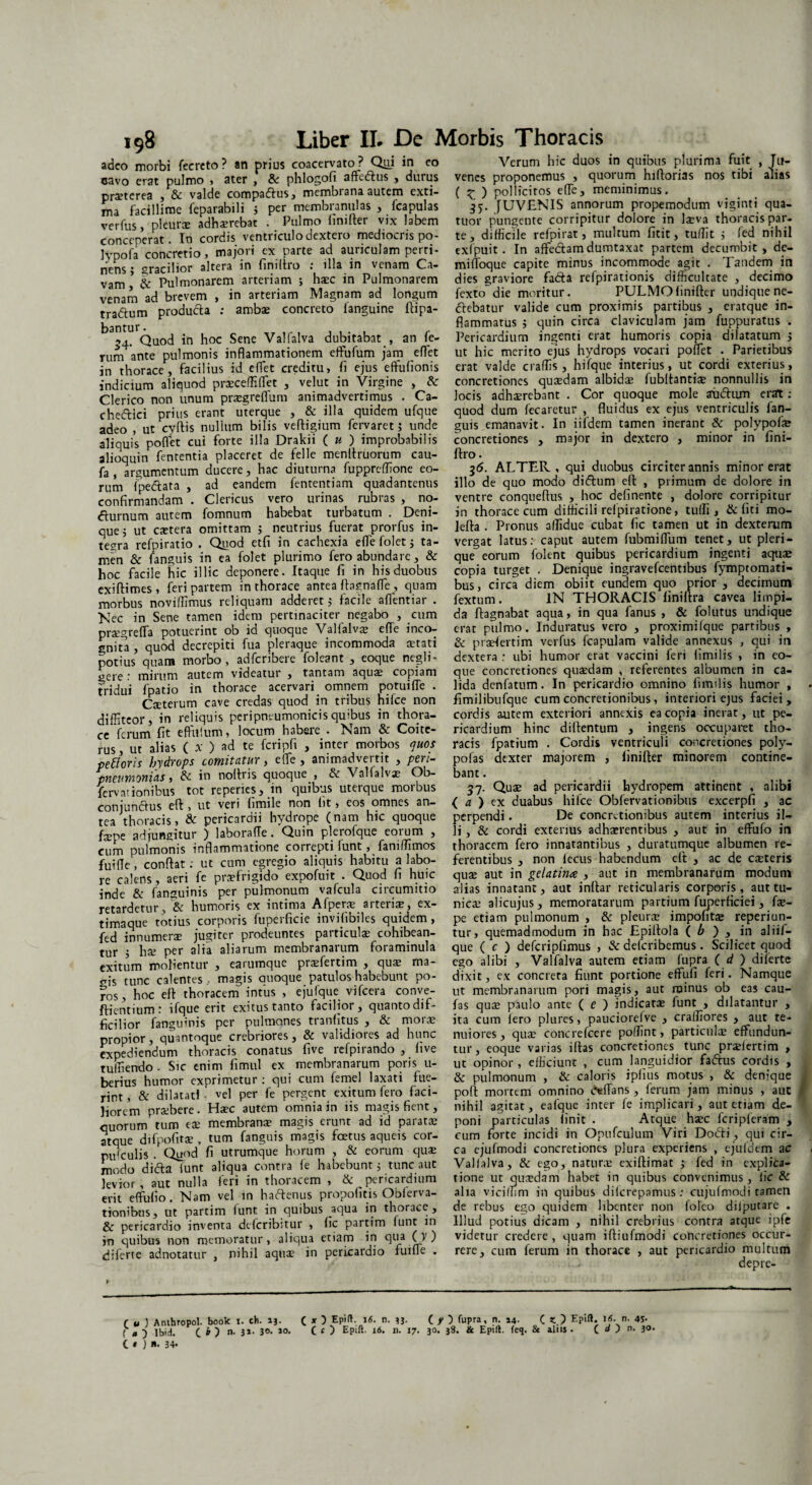 adeo morbi fecreto? an prius coacervato ? Qui in eo cavo erat pulmo , ater , & phlogofi aftedtus , durus pratcrea , & valde compaffus, membrana autem exti¬ ma facillime feparabili j per membranulas , fcapulas verfus, pleurae adhaerebat . Pulmo linifter vix labem conceperat. In cordis ventriculo dextero mediocris po- Jvpofa concretio, majori ex parte ad auriculam perti¬ nens ; gracilior altera in finiftro : illa in venam Ca¬ vam & Pulmonarem arteriam *, hxc in Pulmonarem venam ad brevem , in arteriam Magnam ad longum tra&um produ&a : ambae concreto fanguine flipa- Quod in hoc Sene Valfalva dubitabat , an fe¬ rum ante pulmonis inflammationem eftufum jam effet in thorace, facilius id effet creditu, fi ejus effufionis indicium aliquod praceffiffiet , velut in Virgine , & Clerico non unum pragreffum animadvertimus . Ca- chedlici prius erant uterque , & illa quidem ufque adeo , ut cvftis nullum bilis veftigium fervaret; unde aliquis poflet cui forte illa Drakii ( u ) improbabilis alioquin fententia placeret de felle menltruorum cau- fa , argumentum ducere, hac diuturna fupprcffione eo¬ rum fpedtata , ad eandem fententiam quadantenus confirmandam . Clericus vero urinas rubras , no- dturnum autem fomnum habebat turbatum . Deni¬ que 5 ut extera omittam 5 neutrius fuerat prorfus in¬ tegra refpiratio . Quod etfi in cachexia eflefolet j ta¬ men & fanguis in ea folet plurimo fero abundare, & hoc facile hic illic deponere. Itaque fi in his duobus exiftimes , feri partem in thorace antea ftagnafle , quam morbus noviffimus reliquam adderet 5 facile aflentiar . Nec in Sene tamen idem pertinaciter negabo , cum pragreffa potuerint ob id quoque Valfalva; efle inco¬ gnita , quod decrepiti fua pleraque incommoda aetati potius quam morbo, adferibere foleant , eoque negli- gere : mirum autem videatur , tantam aqua; copiam tridui fpatio in thorace acervari omnem potuifle . Craterum cave credas quod in tribus hifce non diffiteor, in reliquis peripneumonicisquibus in thora¬ ce ferum fit efflilum, locum nabere . Nam & Coite- rus, ut alias ( x ) ad te fcripfi , inter morbos quos pexioris hydrops comitutur, effe , animadveitit , pen- pneumonias, & in noftris quoque , & Valfalva? Ob- fervationibus tot reperies, in quibus uterque morbus conjunctus eft , ut veri fimile non lit, eos omnes an¬ tea thoracis, & pericardii hydrope (nam hic quoque fxpe adjungitur ) laboraffe. Quin plerofque eorum , cum pulmonis inflammatione correpti lunt, faniffimos fuifle, confiat: ut cum egregio aliquis habitu a labo¬ re calens, aeri fc prafrigido expofuit . Quod fi huic inde & fanguinis per pulmonum vafcula circumitio retardetur, & humoris ex intima Afpera arteriae, ex- timaque totius corporis fuperficie invifibiles quidem , fed innumera jugiter prodeuntes particulae cohibean¬ tur ; ha; per alia aliarum membranarum foraminula exitum molientur , earumque praefertim , qua; ma¬ gis tunc calentes, magis auoque patulos habebunt po- ros, hoc eft thoracem intus , ejufque vifcera conve- ftientium: ifque erit exitus tanto facilior, quanto dif¬ ficilior fanguinis per pulmones tranfitus , & mora; propior, quantnque crebriores, & validiores ad hunc expediendum thoracis conatus five refpirando , live tumendo - Sic enim fimul ex membranarum poris u- berius humor exprimetur : qui cum femel laxati fue¬ rint , & dilatati vel per fe pergent exitum fero faci¬ liorem praebere . Hxc autem omnia in iis magis fient, quorum tum ea; membrana? magis erunt ad id parata; atque difpofita?, tum fanguis magis foetus aqueis cor¬ pusculis • Quod fi utrumque horum , & eorum qux modo didta lunt aliqua contra fe habebunt 5 tunc aut levior, aut nulla feri in thoracem , & pericardium erit effufio. Nam vel in hadtenus propofitis Obferva- tionibus, ut partim funt in quibus aqua in thorace, & pericardio inventa deferibitur , fic partim funt in jn quibus non memoratur, aliqua etiam in qua (V ) diferte adnotatur , nihil aqua; in pericardio fuifle . Verum hic duos in quibus plurima fuit , Ju¬ venes proponemus , quorum hiftorias nos tibi alias ( £ ) pollicitos efle, meminimus. 35. JUVENIS annorum propemodum viginti qua- tuor pungente corripitur dolore in Ixva thoracis par¬ te, difficile refpirat, multum fitit, tuffit j fed nihil exfpuit . In affedtam dumtaxat partem decumbit, de- mifloque capite minus incommode agit . Tandem in dies graviore fadta refpirationis difficultate , decimo fexto die moritur. PULMO linifter undique ne- dtebatur valide cum proximis partibus , eratque in¬ flammatus j quin circa claviculam jam fuppuratus . Pericardium ingenti erat humoris copia dilatatum $ ut hic merito ejus hydrops vocari poffiet . Parietibus erat valde craffis, hifque interius, ut cordi exterius, concretiones quxdam albidae fublfantix nonnullis in locis adhaerebant . Cor quoque mole aiidhim erat: quod dum fecaretur , fluidus ex ejus ventriculis fan¬ guis emanavit. In iifdem tamen inerant & polypofae concretiones , major in dextero , minor in fini- ftro. 36. ALTER., qui duobus circiter annis minor erat illo de quo modo didtum eft , primum de dolore in ventre conqueftus , hoc definente , dolore corripitur in thorace cum difficili relpiratione, tulfi , & fiti mo- lefta . Pronus allidue cubat fic tamen ut in dexterum vergat latus: caput autem fubmiffium tenet, ut pleri- que eorum folent quibus pericardium ingenti aqux copia turget . Denique ingravefeentibus fymptomati- bus, circa diem obiit eundem quo prior , decimum fextum. IN THORACIS finiftra cavea limpi¬ da ftagnabat aqua, in qua fanus , & folutus undique erat pulmo. Induratus vero , proximifque partibus , & praefertim verfus fcapulam valide annexus , qui in dextera : ubi humor erat vaccini feri fimilis , in eo¬ que concretiones quaedam , referentes albumen in ca¬ lida denfatum. In pericardio omnino fimilis humor , fimilibufque cum concretionibus, interiori ejus faciei, cordis autem exteriori annexis ea copia inerat, ut pe¬ ricardium hinc diftentum , ingens occuparet tho¬ racis fpatium . Cordis ventricuii concretiones poly- pofas dexter majorem , linifter minorem contine¬ bant . 37. Qua; ad pericardii hydropem attinent , alibi ( a ) ex duabus hifce Obfervationibus excerpfi , ac perpendi. De concretionibus autem interius il¬ li, & cordi exterius adhaerentibus , aut in effufo in thoracem fero innatantibus , duratumque albumen re¬ ferentibus , non lecus habendum eft , ac de caeteris quae aut in gelatirue , aut in membranarum modum alias innatant, aut inftar reticularis corporis, aut tu¬ nica; alicujus, memoratarum partium fuperficiei, fse- pe etiam pulmonum , & pleura impofitae reperiun- tur, quemadmodum in hac Lpiftola ( b ) , in aliif- que ( c ) defcripfimus , & deferibemus. Scilicet quod ego alibi , Valfalva autem etiam fupra (d) diferte dixit, ex concreta fiunt portione effufi feri. Namque ut membranarum pori magis, aut roinus ob eas cau- fas quae paulo ante ( e ) indicata; funt , dilatantur , ita cum Iero plures, pauciorefve , cralfiores , aut te¬ nuiores , quae concrefcere poffint, particula; effundun¬ tur, eoque varias iftas concretiones tunc pralertim , ut opinor , efficiunt , cum languidior fadtus cordis , & pulmonum , & caloris ipflus motus , & denique poft mortem omnino deflans, ferum jam minus , auc nihil agitat, eafque inter fe implicari, aut etiam de¬ poni particulas finit . Atque haec fcripferam , cum forte incidi in Opufculum Viri Dodti, qui cir¬ ca ejufmodi concretiones plura experiens , ejufdem a c Valfalva, & ego, natura exiftimat fed in explica¬ tione ut quxdam habet in quibus convenimus, fic & alia viciffim in quibus dilcrepamus; cujufmodi tamen de rebus ego quidem libenter non folco diiputare . Illud potius dicam , nihil crebrius contra atque ipfe videtur credere, quam iftiufmodi concretiones occur¬ rere, cum ferum in thorace , aut pericardio multum depre- f x } Epift. 16. n. 13. ( y ) fupra, n. 14. ( <.} Epift. 16. n. 4S- ( c ) Epift. 16. n. 17. 30. 38. & Epift. feq. & aliis • C d ) n' 3°* f u ) Anthropol. book I. ch. 13. ( a ) Ibid. ( b ) n- 3** 3«>- *«• C • ) n. 34*