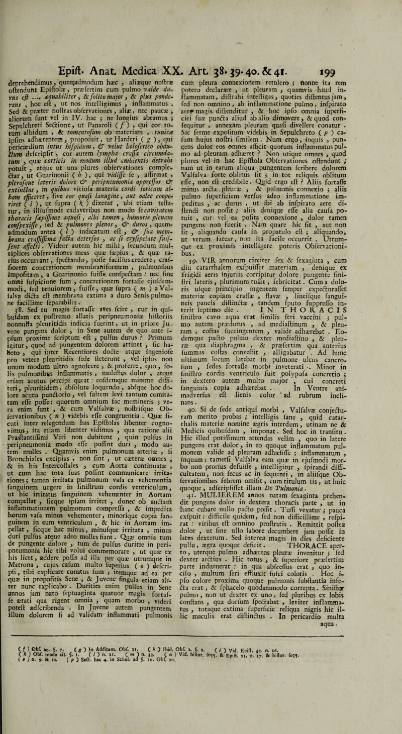 Epift* Anat. Medica XX. Art 38.39-40. & 41. 199 deprehendimus, queiqadmodum hsec , alixque noftrx oflenduht Epiftolx, prxfertim cum pulmo valde du¬ rus efi .... aquabiliter, &[olito major, & plus ponde¬ rans , hoc eft , ut nos intelligimus , inflammatus . Sed & praeter nortras obfervationes, aliae, nec paucae, aliorum funt vel in IV. hac 3 ne longius abeamus 3 Sepulchreti Sedione, ut Panaroli (/) , qui cor to¬ tum albidum , & tomentofum ob materiam , tunica iplius adhaerentem, propoluit, ut Harderi ( g ), qui pericardium intus hifpidum, & velut holoferico obdu- tlum defcripfit , cor autem lympha craffia circumda¬ tum , quae corticis in modum illud ambientis detrahi potuit , atque ut una plures obfervationes comple¬ ctar, ut Guarinonii ( h ), qui vidijfe fe , affirmat , plerofque lateris dolore & peripneumonia oppreffios & extinffos, in quibus vitiofa materia cordi loricam al¬ bam efficeret, fi ve cor quafi lanugine, aut calce coope¬ riret ( i ), ut fupra ( 4 ) dixerat , ubi etiam terta- tur, in illiufmodi cadaveribus non modo fe cavitatem thoracis fapiffime aquofi, albi tamen, humoris plenam conjfpexiffie, fed & pulmones plenos, & duros , quem¬ admodum antea ( l ) indicatum ert , <& fua mem¬ brana craffijjima fati a deterfos , ac fi eryfipelate fuif- fent affietti • Videor autem hic mihi, fecundum mul¬ tiplices obfervationes meas quae fxpius , & quae ra¬ rius occurrant, fpedando, pofle facilius credere, craf- fiorem concretionem membrari i formem , pulmonibus impofitam, a Guarinonio fuiffe confpedam : nec fine omni fufpicione fum , concretionem fortaife ejuldem- modi, fed tenuiorem, fuiffe, quae fupra ( m ) aVal- falva dida eft membrana extima a duro Senis pulmo¬ ne facillime feparabilis. 58. Sed tu magis fortafle aves fcire , cur in qui- bufdam ex poftremo allatis peripneumonix hiftoriis nonnulla pleuritidis indicia fuerint, ut in priore Ju vene pungens dolor , in Sene autem de quo ante i- pfum proxime fcriptum eft , pulfus durus ? Primum igitur, quod ad pungentem dolorem attinet , fic ha¬ beto , qui inter Recentiores dode atque ingeniofe pro vetere pleuritidis fede fteterunt , vel ipfos non unum modum ultro agnofcere , & proferre, quo, fo- lis pulmonibus inflammatis , moleftus dolor , atque etiam acutus percipi queat: eofdemque minime diffi¬ teri, pleuritidem, abfolute loquendo, abfque hoc do¬ lore acuto pundorio, vel faltem levi tantum comita¬ tam efle pofle: quorum omnium fac memineris 5 ve¬ ra enim funt , & cum Valfalvx , noftrifque Ob- fervationibus ( n ) videbis efle congruentia . Quas fi- cuti inter relegendum has Epiftolas libenter cogno¬ vimus, ita etiam libenter vidimus , qua ratione alii Prxftantiffimi Viri non dubitent , quin pulfus in peripneumonia modo efle poffint duri , modo au¬ tem molles . Quamvis enim pulmonum arterix , fi Bronchiales excipias , non fint , ut exterse omnes , 8c in his Intercoftales , cum Aorta continuatse , ut cum hac tota fuas poffint communicare irrita¬ tiones; tamen irritata pulmonum vafa ea vehementia fanguinem urgere in finillrum cordis ventriculum, ut hic irritatus fanguinem vehementer in Aortam compellat , ficque ipfam irritet , donec ob audarfi inflammationem pulmonum comprefta , & impedita horum vafa minus vehementer, minorique copia fan¬ guinem in eum ventriculum , & hic in Aortam im¬ pellat, ficque hac minus, minufque irritata , minus duri pulfus atque adeo molles fiant. Quae omnia tum de pungente dolore , tum de pulfus duritie in peri¬ pneumonia hic tibi volui commemorare , ut qux ex his licet, addere poffis ad illa per qux utrumque in Matrona , cujus cafum multo fuperius ( 0 ) deferi- pfi, tibi explicare conatus fum , itemque ad ea per quae in propofitis Sene , & Juvene fingula etiam ali¬ ter nunc explicabo . Durities enim pulfus in Sene annos jam nato feptuaginta quatuor magis fortaf- fe xtati qua rigent omnia , quam morbo , videri poteft adferibenda . In Juvene autem pungentem illum dolorem fi ad validam inflammati pulmonis cum. pleura connexioriem retulero ; flonne ita rem potero declarare , ut pleuram , quamvis haud in¬ flammatam, diilrahi intelligas, quoties diftentusjam, fed non omnino, ab inflammatione pulmo, infpirato aertf» magis dirtenditur , & hoc ipfo omnia fuperfi- ciei fux punda aliud ab alio dimovere, &quod con- fequitur , annexam pleuram quafi divellere conatur . Sic ferme expofitum videbis in Sepulchreto ( ^ ) ca¬ fum hujus noftri fimilem. Num ergo, inquis , pun¬ gens dolor eos omnes afficit quorum inflammatus pul¬ mo ad pleuram adhxret ? Non utique omnes , quod plures vel in hac Epiftola Obfervationes offendunt ; nam ut in earum aliqua pungentem feribere dolorem Valfalva forte oblitus fit 3 in tot reliquis oblitum efle, non eft credibile. Quid ergo eft ? Aliis fortafle minus arda pleurx , & pnlmonis connexio ; aliis pulmo fuperficiem verfus adeo inflammatione im¬ peditus , ac durus , ut ibi ab infpirato aere di- ftendi non poffit ; aliis denique efle alia caufa po¬ tuit , cur vel ea pofita connexione , dolor tamen pungens non fuerit . Nam quare hic fit , aut non fit , aliquando caufa in propatulo eft 3 aliquando, ut verum fatear, non ita facile occurrit . Utrum¬ que ex proximis intelligere poteris Obfervationi- bus. 39. VIR annorum circiter fex & fexaginta , cum diu catarrhalem exfpuiffet materiam , denique ex frigidi aeris injuriis corripitur dolore pungente fini- ftri lateris, plurimum tuffit, febricitat. Cuma dolo¬ ris ufque principio ingentem femper expedoraffet materiae copiam craffx , flavx , lineifque fangui- neis paucis diftindx , tandem fputo fuppreflo in¬ terit feptimo die. IN THORACIS finiftro cavo aqua erat fimilis feri vaccini 3 pul¬ mo autem praedurus , ad mediaftinum , & pleu¬ ram , coftas fuccingentem , valide adhaerebat . Eo- demque pado pulmo dexter mediaftino , & pleu¬ rx qua diaphragma , & prxfertim qua anterius fummas coftas convertit , alligabatur . Ad hunc ultimum locum latebat in pulmone ulcus cancro- fum , fedes fortafle morbi inveterati -. Minoi in finiftro cordis ventriculo fuit polypofa concretio 3 in dextero autem multo major , cui concreti fanguinis copia adhxrebat . In Ventre ani- mad verfus eft lienis color ad rubrum incli¬ nans . 40. Si de fede antiqui morbi , Valfalvx conjedu- ram merito probas ; intelligis fane , quid catar- rhalis materix nomine xgris interdum, utinam ne & Medicis quibufdam , imponat. Sed hoc in tranfitu. Hic illud potiffimum attendas velim , quo in latere pungens erat dolor, in eo quoque inflammatum pul¬ monem valide ad pleuram adhxfifle 3 inflammatum , inquam ; tametfi Valfalva eam qux in ejufmodi mor¬ bo non prorfus defuifle , intelligitur , fpirandi diffi¬ cultatem, non fecus ac in fequenti , in aliifque Ob- fervationibus febrem omifit, cum titulum iis, ut huic quoque, adfcripfiffet illam De Tulmonia. 41. MULIEREM annos natam fexaginta prehen¬ dit pungens dolor in dextera thoracis parte , ut in hanc cubare nullo pado poffit. Tuffi vexatur 3 pauca exfpuit: difficile quidem, fed non difficillime , refpi- ra-t : viribus eft omnino proftratis . Remittit poftea dolor , ut fine ullo labore decumbere jam poffit in latus dexterum. Sed interea magis in dies deficiente pulfu , xgra quoque deficit. THORACE aper¬ to, uterque pulmo adhxrens pleurx invenitur 3 fed dexter ardius . Hic totus , & fuperiore prxfertim parte induruerat : in qua abfcefliis erat , quo .in- cifo , multum feri effluxit fufei coloris . Hoc i- pfo colore proxima quoque pulmonis fubftantia infe- da erat, & fphacelo quodammodo correpta. Sinifter pulmo, non ut dexter ex uno, fed pluribus ex lobis conftans , qua dorfum fpedabat , leviter inflamma¬ tus , totaque extima fuperficie reliqua nigris hic il¬ lic maculis erat diftindus , In pericardio multa aqua. ( / ) Obf. »0. §.7. (g ) In Additam. Obf. n. C b ) lbid. Obf. i. §. ( { ) Vid. Epift. 4S- n. td. C k ) Obf. modo cit. §. 1. ( l ) n. 11. (mj n. jj. C n ) Vid. hiitor. feqq. & Epift. n. n. 17. & hiltor- feqq.
