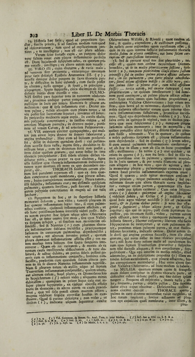 %0% 54. Hiftoria hasc fatis , quod ad propofitum fpe- £at, fimilis prioris, ii ad fimil.em modum tum quod 3d obfervationem , tum quod ad explicationem per¬ tinet , a te intelligitur ; non eft cur plura addam. Verum fcire fortafle cupis * an pungen$ dolor tunc faltem vexet cum pkpr* inflammatio perfeda eft Duos hujufmodi fubjiciam cafus, ex quorum pii- mo vexaffe , intelliges 5 ex altero autem non vexaffe . ‘ ce VIRO illi 3 cujus diuturna , & vana mala , ad ventrem fere attinentia , yitiatumque inventum jecur fatis cjefcjripfi Epiftola Anatomica IJJ. ( q ) , accedit denique dolor pungens in feva thoracis par¬ te , & difficultas in hanc cubandi , cum facile poffet in alteram, tuffis quoque , & fputi , in principio , aliquantum . Sputo fuppreffo, circa decimum ab illius doloris initio diem excedit e vita. PULMO¬ NIS finiitri pars fuperior tota in tumorem obdurue¬ rat , proximas undique parte? comprimentem , non- nullifque in locis per tenuia filamenta fe pleura; an- nedentem: quas St ipfa inflammata eiat . Dexter au¬ tem pulmo , valide alioquin cum pleura nexus , ut vix pollet fine laceratione feparari, inventus eft: fanus. In pericardio mediocris aquas copia . In coi dis thala¬ mis polypofe concretiones , in lwiftro exigua , ad arteriam Magnam porredfa, in dextero majoi , perti¬ nens ad venam Cavam, & ad arteriam Pulmonarem . 55. VIR annorum circiter quinquaginta, qui mul¬ tos jam annos leprq. dextro in femore laboraverat , angina prehenditur . Hasc cum ad biduum perduraf- fet , defiit in dolorem quendam dorfi * cui poftmo-, dum acceffit Iicca tuffis, ingens fitis, decubitus in fi- niftrum latus , cum in dexterum ferri non poifet , item dolor quidam gravans , qui zonas indar in imo thoracis percipiebatur. Etfi febris ultimis diebus vi¬ debatur mitis, neque praeter ea quas diximus, figna ulla fuiffent quas thoracis inflammationem indicarent $ tamen aeger mortuus, eft nono ex quo decumbere coe¬ perat, die. THORACIS finiltrum cavum ple¬ num feri purulenti repertum eft : quo ex fero quas¬ dam concreverat quafi membrana, quas pleuras adhas-. rens , hujus corruptionem mentiebatur. Pleura tamen, illi fubjeda, inflammata erat j nec diffimile quidpiam pulmones, quamvis leviffime, paffi fuerant . Exiguas autem polypofe concretiones in magnis ad cor vatis ‘ -7 Pqn^entem in hac , ut in fuperiore hiftoria memorari dolorem , non vides j tameth pleuram in hac quoque inflammatam legis: imo, ii cum pulmo¬ nibus conferas« ejufmodi inflammatione aftedam , ut ob hanc potilfimum homo interiiffe vifen pollit. Ra¬ ra autem propter hoc ipfum ufque adeo ObiervatiQ haec eft, ut inter omnes five meas , five quas Valial, va feriptas reliquit , ei fimilem non meminerim oi- fendifle. Sed & Nannius ( r ) cum plurimos thora¬ cis inflammatione fublatos incidiffiet , prcecipuamque fefionem in caeterorum pulmonibus deprehendi liet j vix unum , apt alterum invenire potuit , quorum pleura dumtaxat inflammatione affeda effiet ; eos au¬ tem morbus intra biduum fine fputa fanguims inte¬ remerat , Quam ob rei raritatem , & mortis ab ea tantum caufa intelligendas difficultatem , & tunc du¬ bitavi, & adhuc dubito, an potius febris peflmn ge¬ neris cum ea inflammatione conjunda, homines con- feciffiet , prasfertim cum quandam folum pleuras par¬ tem in iis fe diceret Nannius inflammatam repende. Nam fi pleuram totam ab axillis ufque ad feptum Tranverfum inflammatam confpexiffiet, qualem unum« aut alterum cafum, haud plures, ex Diemerbroeckio in Sepulchretum ( f ) referri vides 5 aliquanto minus dubitaffem; quanquam in priore hujus cafu. erat in- fuper pleurae fuppuratio , ex ejqfque ablceflu eftulia puris in thoracem j in altero autem ea caufa prascet- ferat , qute vel fola poteft citam mortem afferre , magnus videlicet frigidae cereviffe hauftus in exas- ftuante. Quod Ii pariter deferiptas ; non verbo , ut ibidem ( t ) , indicatas ufquam legerentur cunctae Obfervationes Willifii, & Riverii j quot tandem ef- fent, & quales, cognofcere , & exiftimare poffiemus. In noftris certe regionibus quam rariffimum effiet , ii quis in iis quos interna iuftulit inflammatio thoracis morbi federn in pleura confiftere, aut hanc falam cor¬ ruptam & putrefactam inveniret. 58. Sed & perraras apud nos fint pleurifides , ne- ceffie eft , quales tam crebras occurrebant Diemer¬ broeckio , ut fe in multa pleuriticorum fedione, feri- beret ( u ) , nunquam pleuritidem illafa pleura faClam inveniffie 5 fed in quibus pulmo pleura affixus adhare- bat , in iis pulmonem , qua parte pleur$ adnefteba- tur, fmul etiam ajjHium vidiffe ? in aliis vero y qui¬ bus pulmo liber a pleura erat , eum. nihil affieffum fuiffie: .... tertia autem, vel quarta dumtaxat ( non pleuriticorum , ut quidam intellexerunt ) fed homi¬ num parti contingere, ut pulmo pleura affixus adhae¬ reat . Lege enim omnes quas hadenus propoiuimus , undetriginta Valfalvae Obfervationes : lege etiam no- ftras, quas brevi ad te mittemus, duodeviginti . Uc nobis cadavera offerebantur eorum quos inrernas tho¬ racis inflammationes fuftulerant , promifcue incidi¬ mus. Quid ego deprehenderim, videbis ( x ) . Val- falva certe in quinque & viginti, tum in duabus prae¬ terea quae mox fubjicientur ( y ) , nunquam pleurae felionem ullam memoravit ; imo in nonnullis , in quibus potpifles aliter fufpicari, diferte ilfefam pleu¬ ram fuiffie , admonuit . Vix in quatuor , de quibus a nobis poftremo feriptum eft , pleura inflammatio¬ nem deprehendit . Sed in duobus ( £ ) levem adeo, fi cum annexi pulmonis inflammatione conferretur , ut ab hoc in illam ; non ab illa in hunc progreffiam effie , exiftimares . In tertio ( a ) erat quidem , ut etiam in quarto ( b ), non ita levis . Sed in illo ta¬ men graviffima erat in pulmone , quamvis nonnul¬ lis in locis tantum , & per tenuia filamenta ad pleu¬ ram alligato ; in hoc vero , quo de agimus , nul¬ la memoratur pleura , pulmonumque connexio ; qui tamen haud prorfus inflammationis expertes erant . Quod fi quaeras , unde igitur mortuum cenfeam ? neque pleuram , neque pulmones accufabo ; fed pu¬ rulentum ferum quo altera thoracis cavea impleba¬ tur , eamque etiam partem , quaecumque illa fue¬ rit , unde pus iplum extiterat . Cum enim Hippo¬ crates ( c ) doceat : quicunque ab angina liberantur ( videlicet fubita , ut Cellus ( d ) reddidit , id quod huic aegro videtur aeddiffe ) his ad pulmonem verti, & in feptem diebus perire : fi vero hos effu¬ gerint , fuppurari , idque aliqua parte , ut Celfus loquitur; ego qui in a?gro, p0ft diem leptimum fu- perftite, pus inventum fuiffie, video , partem autem unde effluxit, non video j quanquam pulmonem , fi hiftoria fineret, libenter culparem; liberum tibi facio Hippocratem fic interpretari , ut cum pulmonem di¬ xit, proximas etiam pulmoni partes, ut erat fludio- fiffimus brevitatis, indicafle cenfeas. Dolor autem il¬ le dorfi qui angina protinus fucceffic, item ille alter gravans, qui zonas inftar in imo thorace percipieba¬ tur 5 nifi hunc forte referre malis ad purulentum fe¬ rum quo feptum Tranlverfum gravaretur ; fufpicio- nem tibi fortaffie aliquam, fi non conje&uram , fup- peditabunt. Qua ego inrerim in medio relfifta, j]]ud admonebo, ut in deferiptione propohta (c) illam at¬ tendas falfam membranam > quas pleuras adhaerens, hu¬ jus corruptionem mentiebatur . Huc enim altera fpe- dat Yalfalvse Oblervatio , ad hunc modum fe habens. 59. MULIER quartum annum agens 6c fexagefi- mum dolore corripitur in dextera thoracis parte, ut difficulter cubare in hanc polfit, nec fine dolore ipfam tangere . Frequens eft relpiratio , inanis tuffis , ce¬ ler, frequens, parvus , debilis pulfus . Die feptimo fudor circa caput oboritur . Deficientibus viribus , nono circiter decedit . THORACE aperto , pulmo in cavo dextero occurrebat valde turgidus, ut hoc totum impleret , leviter adherens ad pleu¬ ram ope cujufdam quafi membrana , inter illum, & pleu- (?) 9». ( t ) Ibid. §. ( b ) 0. ( r ) Vid. Comment, de Bonon. Sc. Acad. Tom. I & 4. ( » ) Ibid. §. 10. ( x ) Epift. 11. ( ( ) s. 5- Aph. i«. c d ) De Medie. I. a. c. 1. inter Medica. ( / ) Seft. hac 4. Obf. ( y ) n. 59- & *i. ( Z. ) n. si. & S3‘ 7. ( e ) n. 54. J4. §. 8. k 9. ( « ) n. 55.