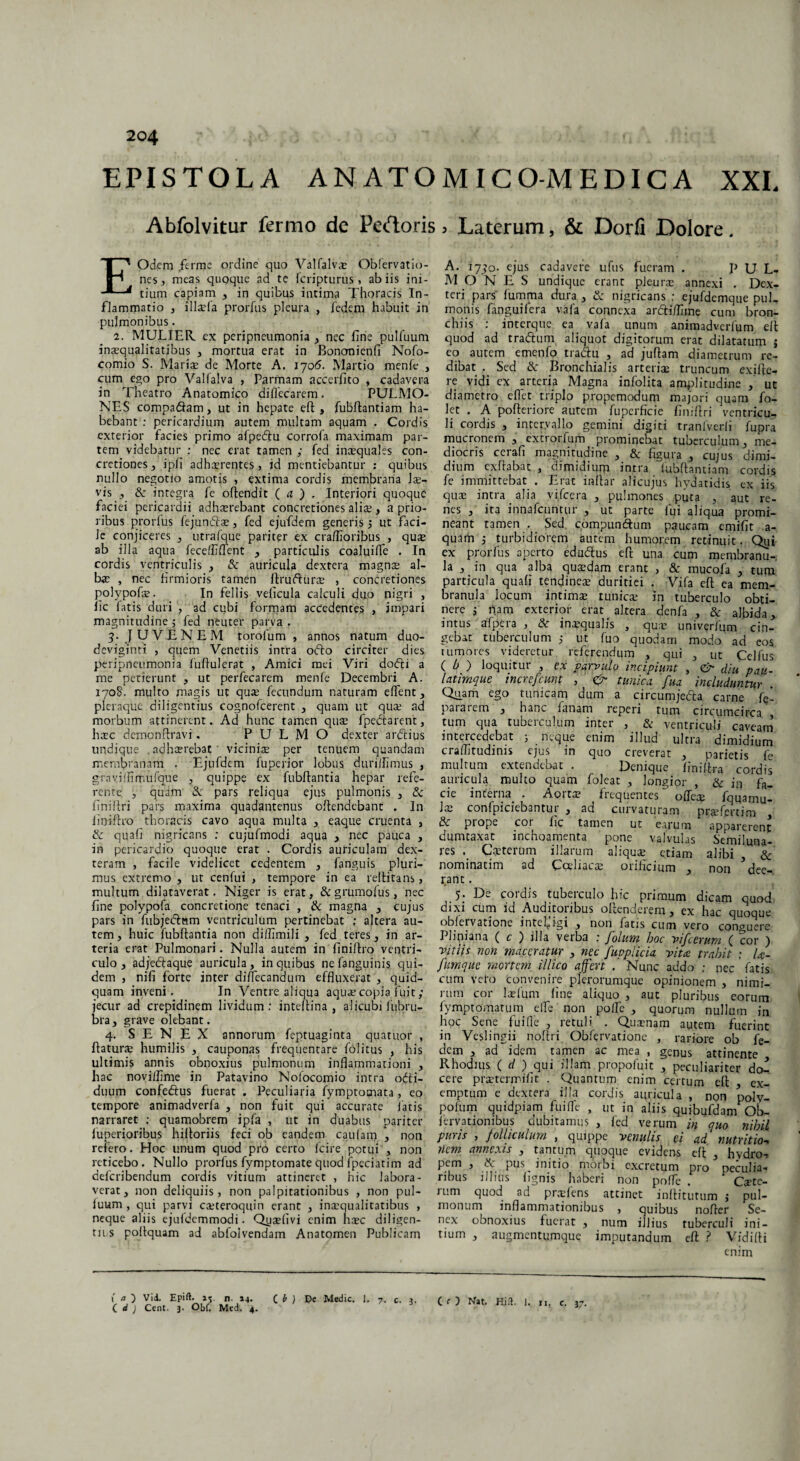 EPISTOLA ANATOMIC O-M E DIC A XXL Abfolvitur fermo de Pedoris, Laterum, & Dorfi Dolore. EOdem ,ferme ordine quo Valfalvae Obfervatio- nes, meas quoque ad te fcripturus , ab iis ini¬ tium capiam , in quibus intima Thoracis In¬ flammatio , illaria prorfus pleura , fedem habuit in pulmonibus. 2. MULIER, ex peripneumonia , nec fine pulfuum inaequalitatibus , mortua erat in Bononienfi Nofo- comio S. Mariae de Morte A. 1706. Martio menfe , cum ego pro Valfalva , Parmam accerfito , cadavera in Theatro Anatomico diflecarem. PULMO¬ NES compadiam, ut in hepate eft, fubftantiam ha¬ bebant : pericardium autem multam aquam . Cordis exterior facies primo afpedlu corrofa maximam par¬ tem videbatur : nec erat tamen ; fed inaequales con¬ cretiones 3 ipfi adh$rente§ , id mentiebantur : quibus nullo negotio amotis , extima cordis membrana lae¬ vis , & integra fe oftendit ( a ) , Interiori quoque faciei pericardii adhxrebant concretiones ali$, a prio¬ ribus prorfus fejundlae, fed ejufdem generis 5 ut faci¬ le conjiceres , utrafque pariter ex craflioribus , qu$ ab illa aqua feceffiffent , particulis coaluiffe . In cordis ventriculis , & auricula dextera magnae al¬ bae , nec firmioris tamen ftnifturae , concretiones polypofae. In fellis veficula calculi duo nigri , fic fatis duri , ad cubi formam accedentes , impari magnitudine 5 fed neuter parva . y JUVENEM torofum , annos natum duo¬ deviginti , quem Venetiis intra odio circiter dies peripneumonia fuftulerat , Amici mei Viri dodli a me petierunt , ut perfecarem menfe Decembri A. 170S. multo magis ut quae fecundum naturam effient 3 pleraque diligentius cognofcerent , quam ut qua? ad morbum attinerent. Ad hunc tamen qus fpedlarent, hrec demonftravi. PULMO dexter ardlius undique adheerebat viciniae per tenuem quandam membranam . Ejufdem fuperior lobus durillimus , gravi(fimufque , quippe ex fubftantia hepar refe¬ rente j quam &r pars reliqua ejus pulmonis 3 & finiftri pars maxima quadantenus offendebant . In fioiftro thoracis cavo aqua multa , eaque cruenta , & quafi nigricans : cujufmodi aqua , nec pauca , in pericardio quoque erat . Cordis auriculam dex¬ teram , facile videlicet cedentem , fanguis pluri¬ mus extremo , ut cenfui , tempore in ea reftitans, multum dilataverat, Niger is erat, & grumofus, nec fine polypofa concretione tenaci , & magna , cujus pars in fubjedlnm ventriculum pertinebat : altera au¬ tem, huic fubftantia non dilfimili , fed teres, in ar¬ teria erat Pulmonari. Nulla autem in finiflro ventri¬ culo , adjeclaque auricula, in quibus nefanguinis qui¬ dem , nifi forte inter diffecandum effluxerat , quid¬ quam inveni. In Ventre aliqua aquae copia fuit; jecur ad crepidinem lividum: intellina , alicubi fubru- bra, grave olebant. 4. SENEX annorum feptuaginta quatuor , flaturae humilis , cauponas frequentare folitus , his ultimis annis obnoxius pulmonum inflammationi , hac novi/fime in Patavino Nofocomio intra odti- duum confedlus fuerat . Peculiaria fymptotnata, eo tempore animadverfa , non fuit qui accurate latis narraret : quamobrem ipfa , ut in duabus pariter luperioribus hilloriis feci ob eandem caufam , non retero. Hoc unum quod pro certo fcire potui , non reticebo. Nullo prorfus fymptomatequod fpeciatim ad deferibendum cordis vitium attineret , hic labora¬ verat, non deliquiis, non palpitationibus , non pul¬ fuum , qui parvi cteteroquin erane , inaequalitatibus , neque aliis ejufdcmmodi. Quaefivi enim haec diligen¬ tiis poltquam ad abfolvendam Anatomen Publicam A. 1770. ejus cadavere ufus fueram . P U L- M O N E S undique erant pleura: annexi . Dex- teri pars fumma dura , & nigricans : ejufdemque pul¬ monis fanguifera vafa connexa ardliflnne cum bron¬ chiis : interque ea vafa unum animadverfum eft quod ad tradium aliquot digitorum erat dilatatum j eo autem emenfo tradlu , ad juflam diametrum re¬ dibat . Sed & Bronchialis arterias truncum exiffie- re vidi ex arteria Magna infolita amplitudine , ut diametro effiet triplo propemodum majori quam fo- let . A pofteriore autem fuperficie finiftri ventricu¬ li cordis , intervallo gemini digiti tranfverfi fupra mucronem , extrorfum prominebat tuberculum, me¬ diocris cerafi magnitudine , & figura , cujus dimi¬ dium exflabat , dimidium intra fubftantiam cordis fe immittebat . Erat inflar alicujus hydatidis ex iis quae intra alia vificera , pulmones puta , aut re¬ nes , ita innafeuntur , ut parte fui aliqua promi¬ neant t3men . Sed compundlum paucam emifit a- quam 3 turbidiorem autem humorem retinuit. Qui ex prorfus aperto edudlus eft una cum membranu¬ la , in qua alba quaedam erant , & mucofia , tum particula quafi tendineae duritiei . Vifa eft ea mem¬ branula locum intimae tunicae in tuberculo obti¬ nere 3 nam exterior erat altera denfia , & albida, intus afpera , & inaequalis , quae univer/um cin¬ gebat tuberculum ,* ut fuo quodam modo ad eos 1 umores videretur referendum , qui 3 ut Celfus C b ) loquitur , ex parvulo incipiunt , & diu pau- latimque increfcunt , & tunica 'fuq includuntur\ Quam ego tunicam dum a circumjedta carne fq_ pararem , hanc lanam reperi tum circumcirca , tum qua tuberculum inter , & ventriculi caveam intercedebat j neque enim illud ultra dimidium craffitudinis ejus in quo creverat , parietis fe multum extendebat . Denique finiftra cordis auricula multo quam foleat , longior , & in fa_ cie inferna . Aorta? frequentes offete fquamu- las confpiciebantur , ad curvaturam pra?fertim dc prope cor fic tamen ut earum apparerent dumtaxat inchoamenta pone valvulas Semiluna¬ res Carierum illarum aliquae etiam alibi & nominatim ad Ccriiaca? orificium , non ? dee¬ rant . 5. De cordis tuberculo hic primum dicam quod dixi cum id Auditoribus offenderem , ex hac quoque oblervatione intefiigi , non fatis cum vero conguere Plipiana ( c ) illa verba : folum hoc vifcerum ( cor ) vitiis non maceratur , nec fuppueia vita trahit : U- ftimque mortem illico affert . Nunc addo ; nec fatis cum vero convenire plerorumque opinionem , nimi¬ rum cor larium line aliquo , aut pluribus eorum fiymptornatum effie non polfie , quorum nullum in hoc Sene fuilfie , retuli . Quaenam autem fuerint in Veslingii noftri Obfervatione , rariore ob fe- acm , ad idem tamen ac mea , genus attinente Rhodius ( d ) qui illam propofuit , peculiariter do¬ cere praetermifit . Quantum enim certum efl ex¬ emptum e dextera illa cordis auricula , non poly¬ po fum quidpiam fuiffie , ut in aliis quibufdam Ob- fervationibus dubitamus , fed verum in quo nihil puris , folliculum , quippe venulis ei ad nutritio- nem annexis , tantum quoque evidens efl , hydro-! pem , & pus initio morbi excretum pro peculia¬ ribus illius lignis haberi non poffie . Ca?te- rum quod ad praefens attinet inflitutum j pul¬ monum inflammationibus , quibus nofler Se¬ nex obnoxius fuerat , num illius tuberculi ini¬ tium , augmentumque imputandum eft ? Vidifli enim CO Vid, Epift. »5. n. *4. C i) De Medie. 1. 7. c. 3. (r) Nat. Hift. 1. n, c. 3 ( d ) Ccnt. 3. Obi. Mcdj. 4. 1 3