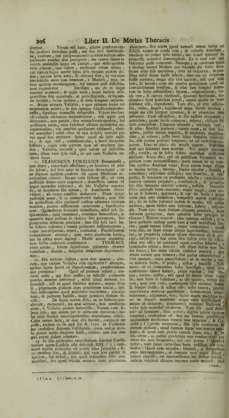 fentiret. Verum etfi hanc, aliafve prsterea cau¬ las proferri interdum polle, nec line veri limilitudi- ne, ccnfeam , cur peripneumonici quidam au<ftum adeo pulmonis pondus non percipiant 5 me tamen fateor in eorum nonnullis hujus rei caufam, quae mihi quidem fatis placeat, non videre , multoque etiam minus , cur caetera hujus morbi ligna ipfa quoque partim de- fint, partim levia adeo, & obfcura fint, ut vix cum inevitabilis mors jam imminet, a Medicis , imo ne tum quidem nonnunquam , fed tantum poft diflcdlio- nem cognofcatur . Intelligis , me de re loqui maximi momenti, & cujus nota:, atque indicia dili¬ genti flime fint quxrenda, ac pervefiiganda, ut liquan¬ do incidat, liceat nofcere , & fatis tempore occurre¬ re. Atque utinam Valfalva, a quo primam hujus rei mentionem audivi , in fuis quoque Ichediscommemo- raifet, lignifque nonnullis defignaflet. Verum live haec ob cafuum raritatem animadvertere , nifi tegris jam defperatis, non potuit, five animadvertit quidem, fed poftremis annis, cum videlicet affiduis prohibitus oc¬ cupationibus, vix amplius quidquam ejufmodi, char¬ tis mandabat; nihil certe in ejus feriptis reperire po¬ tui quod huc attineret. Igitur quod ab ipfo audi¬ vi , & ego vidi , communicabo, a brevi incipiens hiftoria , cujus eam partem quae ad morbum {pe¬ ctat , Valialva narravit ; quae autem ad diflecftio- nem, illam vero ipfe vidi, ut qui cum Valfalva ca¬ daver fecui - n. FRANCISCUS CORALLIUS Bononicnfis , jam fenex , catarrhali affeftione, ut homines id alta¬ tis folent, fed levi adeo in fpecicm detinebatur , ut ne dignam quidem crederet ob quam Medicum ac- ceriendum curaret . Itaque caiu fadtum eft , ut cum poftridie domo exire cogitaret , domefiicis autem id sequo maturius videretur, ab his Valfalva rogatus fit, ut hominem libi notum, & familiarem obiter viferet , ab eoque confilio abduceret . Venit igitur poftridie mane, & ea animadvertit indicia, quae libi in quibufdam aliis ejufmodi cafibus adnotata vicinam mortem , praeter aditantium opinionem , iignificave- rant. Qgamobrem {evocatis domefticis, nihil tale fu- fpicantibus, quid immineat, continuo demonftrat, & quamvis aeger nullum in thorace five gravantem, five pungentem dolorem percipiat, imo libi ipfe fatis be¬ ne habere videatur ; tamen pulmonis inflammatione , eaque jamdefperata, teneri, confirmat. Prxdidtionem comprobavit eventus ; nam intra duodecim horas, aut eo citius mors ingruit . Morbi autem cognitio¬ nem fedtio cadaveris confirmavit. THORACE enim aperto , lobum luperiorem pulmonis dexteri tumidum , durum , fanguine infer&um deprehendi¬ mus . 12. Hic minime dubito, quin duo quaeras , alte¬ rum, qua ratione Valfalva rem explicaret? alterum, quibus fignis fuerit ad dignofeendum, prxdicendum- que permotus? Qiiod ad primum attinet ; mi¬ ranti mihi , qui fieri poflet, ut infarfti pulmonis pondus minime fentiretur , nihil aliud memini re- fpondifle, nifi id quod limiliter mirarer, nempe fcire fe , plumbeum globum duas pendentem uncias , bel¬ lico inftrumento^ quod mofebetto vocitamus , ejacula¬ tum, in pulmone haefifle, neque ponderis fenfum fe- cifie . De fignis autem illis, ut in hiftoria quae aberant, memoravi, ita quae aderant, non omifiurus eram, fi Valfalva pariter narraviffet. Verum cum -li- leret ipfe, ego autem per fe editurum lperarem ; no¬ lui tunc iteratis interrogationibus importunus videri. Cafus tamen fecit, ut quae illa fuerint, conjicere me pofle, credam ex iis quae hic A. 1750. in Celeberri¬ mo profeflore Antonio Vallifnerio, quem eodem mor¬ bi genere nobis ereptum fuifle, cenleo, non fine ma¬ gno animi dolore adnotavi. 13. In illa epidemica catarrhalium febrium Confti- tutione quam Epiftola tibi defcripfi XIII. ( k ) com¬ muni morbo prehenfus eft pridie Idus Januarias , fe¬ re omnibus levi , & falubri; ipli vero levi pariter in ipeciem , fed lethali , five quod laxioribus eflet pul¬ monibus , five quod vifcida materia tunc plurimum abundaret, five etiam [quod tametfi annos natus ad LX1X. tamen ut cruda erat , & robufta fenoftute , morbum in primo ipfo initio, nec 1'cmel quoque in progreflii nonnihil contempferit. Et is lane erat qui videretur pofle contemni . Namque ; ut omittam quod a duobus accepi Medicis qui iecundo die lorte invi- lerant alter fub meridiem, alter ad vefperam, in pul- libus nihil ferine fuifle febrile, imo eos ad vefperam fuifle rariores, neque alia tibi narrem, nifi qua* vidi ipfe, & inveni 5 cum die quarto gratulatum quali ad convalefcentem veniflem, & cibo jam fumpto feden- tem in ledto oftendiflem ; faciem , refpirationem, vo¬ cis vim, & catera ejufmodi, quorum fpeftando, au- diendove ferri judicium poteft, omnia qualia in fano {'olebant e fle, deprehendi. Tum ille, ut erat officio- fus, vides, inquit, cujufmodi meus fuerit morbus , neque me tibi purgare oportere, fi te propterea non advocavi. Cum afl edi flem, & ille tufliret aliquando ; materiam, quam facile eduxerat, infpexi, vidique fic fatis conco&am. Linguam oftendit ; vifcidula erat , & alba. Brachia porrexit,- carnes erant, ut fani ho¬ minis, pulfus autem aequales, & moderata magnitu¬ dine , ac robore, jufto inter i&us fingulos interval¬ lo, nifi potius paululo longiore, ut ad raritatem ver¬ gerent . Hac ut dixi, dic morbi quarto . Poftridie mili qui lalutaret meo nomine . Vel magis alacrem efle, retulit, ut in ledto ledens quandam epiftolam di&aret. Sexto die, etfi ob publicum Gymnafii ne¬ gotium eram occupati/Iimus, mane tamen fic in tran- iitu invifere Amicum volui. Ecce autem longe alium ac nudius tertius, invenio. Facies decolor , demifla . concidens 5 rcfpiratio difficilis,- vox humilis, & lan¬ guida , & tanquam ex profundo educfta ; expedorata materia omnino perpauca , crudiufcula , & perrnifto hic illic fanguine obfoleti coloris , infe&a . Pcrcuifit illico animum tanta mutatio, eoq-ue magis, cum mi¬ hi ut fe haberet, quxrenti, & cur iis ''horis ; erant enim duce ante meridiem, tempeftas autem praefrigi¬ da; fic in lefto fedcretf* eodem fe modo, vel etiam meliore, quam biduo ante videram, habere , refpori- dit. Tum ego: num fenfum aliquem ponderis, rtum dolorem quempiam, num calorem forte percipis in thorace? Diferte negavit. Hoc tantum addidit, fe in lxva pedoris extima parte eam a tnffi moleftiam fen- tire, quam omnes folent , eoque contemnere .- quod vero fiti, ut fxpc etiam diebus fuperioribus, vexare¬ tur , ne propterea calorem ullum internum ab fe per¬ cipi, fufpicarerj fux enim fitis fedem adeo in vifcc- ribus non efle, ut quidquid aquei coadus biberet , a ventriculo refpui, fentiret: efle illam fedem non in¬ fra fauces; has enim vifcida oblideri materia , qua etiam torum quae fumeret, libi guftus obtunderetur , vini quoque , cujus pauxillulum, ut in morbo a len¬ ta materia fado, fe pridie , ajebat , haulifle . Etfi mens, ut ex fermonibus hilce intelligis , quos non continenter tamen habuit, probe vigebat , etfi lin¬ gua , carnes, pulfus, nifi quod hi minus erant vali¬ di, non fecus fe habebant, ac die quarto, urinas au¬ tem, quas non vidi, confirmavit ipfe omnino bonas & femper fuifle, & adhuc efle; mihi tamen, pra-ter expedoiatae materiae qualitatem , fummamque immi¬ nutionem , refpiratio, vox, facies magis magifque pe¬ ne in lingula momenta ufaue adeo difplicebant meum ut dolorem , quantumvis occulere ftuderem * vultu ipfo nonnihil proderem. Tum ille: quid dubi¬ tas? ad fummam , huic puftui; digitis autem carpum tangebat; credendum eft. Sed me interea proditricis quorundam morborum naturae non ignarum , & Co¬ rallii ( l ) probe memorem , ifta ipfa certiorem in metum agebant, quod tantum fuum non fentiret mor¬ bum , & quod cum pravis exteris fignis alia, & in his uiinx, ac pullus prxlercim non confentircnt: cur enim hic non frequentes; fed rari potius ? Quaelivi igitur, num fanus rarioribus forte pulfibus efle con- lueflet ? Quod cum negaflet; fubjecit, a fexagefimo anno intermittentes , ut leniores non pauci folent , habere ccepifle; eas intermifliones his diebus defiifle , indicio videlicet alicujus impetus paulo majoris. Hoc unum. l k ) n. 4. ( l) fupr». • »• I
