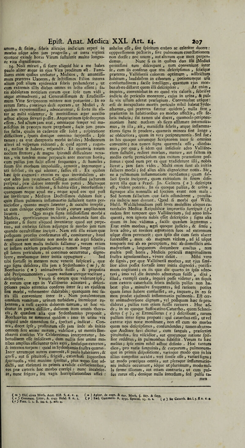 unum, & fitim, febris alicujus indicium reperi in morbo ufque adeo jam progreiTo , ut intra viginti quatuor exinde horas Virum fuftulerit multo longio¬ re vita digniffimum. 14. Noli mirari , fi forte aliquid hic a me habes paulo aliter atque in ejus Vita proditum eft. Fami¬ liares enim quibus utebatur, Medicos , & amantiffi- mam praeterea Uxorem, & le&iffimos Filios interea alium poft alium epidemica febris prehenderat , ut cum extremis illis diebus omnes in ledo efient; fa¬ tis abfolutam notitiam eorum quae ipfe tum vidi > atque animadverti, ad Generoliffimum & Eruditiffi- niuro Vitee Scriptorem mittere non potuerint. In eo rerum ftatu, continuo dedi operam , ut Medici , & quidem experientiffimi, advocarentur, fi forte iis ali¬ ter ac mihi videretur, & meritiffimus eeger auxilio adhuc aliquo fervari pollet. Atque urinam ipfe deceptus elfem . Sed adum jam erat, omniaque femper vel ma- nifeftius in praeceps ruere pergebant, facie jam pror- lus fada, qualis in cadavere efle folet , relpiratione difficiliore , fputis denique omnino fuppreffis . Ipfe tamen j ea erat deceptoris morbi indoles; Medicorum alteri ad vefperum redeunti , & quid ageret , rogan¬ ti, melius fe habere, refpondit. Et quamvis totam nodem ftertore, & magna fpirandi difficultate vexa¬ tus, vix tandem mane perpaucis ante mortem horis, cum pulfus jam fadi edent frequentes , & humiles , Ilium fibi morbum impofuifle, agnovit, ingenueque , uti folebat, iis qui aderant, faflus. elt . Ex quibus hasc ipfe cognovi: etenim cx quo inevitabilem , at¬ que adeo jam proximam Collegae amiciffimi jaduram perfpexi, prae dolore interefle non potui . Multoque minus cadaveris fedioni, fi habita eflet, interfuiIfem : quanquam neque apud me, neque apud eos qui poft me inviferunt , Medicos Dodiffimos dubium fuit , quin illum pulmonis inflammatio fuftulerit tanto per- niciofior, quanto magis .latenter, & occulte irrepfit, ut cum denique cognofccre licuit , curare amplius non licuerit. Quo magis figna inlidiofiffimi morbi a Medicis, quotiefeunque inciderit, adnotanda funt di¬ ligenter, fi forte aliquod inveniatur quod aut perpe¬ tuo, aut crebrius faltem adjungat fe morbo jam tum quando occultiffime incipit. Nam etfi illa etiam quae poftquam prorfus confirmatus eft, comitantur, haud omni careant utilitate non modo ne ab aegri fiducia, & aliquot non malis indiciis fallamur , verum etiam ut inflans exitium praedicamus ; tamen longe utilius efl latens periculum, ni continuo occurratur, digno- fcere, morbumque inter initia oppugnare . Sed tibi fortafle in mentem nunc venerit fufpicari , quee ego figna defidero, illa jam a Sydenhamio ( m ), & Boerhaavio ( n ) animadverfa fuifle , & propofita ubi Peripneumoniam , quam nothum uterque vocitant, defcripfere. Verum fi eorum qua; viderunt ipfi, & eorum qute ego in Vallifnerio adnotavi , deferi- ptiones paulo attentius conferas inter fe ; an ejufdem iinc morbi, vehementer dubitabis; quanquam nec fa¬ tis illi conveniunt inter fe . Nam potulentorum omnium vomitum, urinam turbidam, intenfeque ru¬ bentem, a tuffi capitis dolorem tantum, ut hoc vi¬ deatur in partes diffilire, dolorem item omnis thora¬ cis , & qusedam alia quae Sydenhamius proponit , Boerhaavius ne mtmorat quidem : imo in urina vix aliquid unde timendum fit, fpetflari, indicat. Con¬ tra, docet ipfe, proftratum efle jam inde ab. initio omnem fere animi motum, videlicet, ut mentis Boe- rhaavii confeius Vir Celeberrimus interpretatur, he¬ betudinem efle infolitam, dum nullis fere animi mo¬ tibus amplius afficiuntur tales aegri, fenfufque externos, 8c internos torpere : quod in Sydenhamio fruftra quaeras. Inter utrumque autem convenit, fi paulo habitiores, & craffi, aut fi pituitofi, frigidi, catarrhofi liquoribus fpirituofis , vini maxime fpiritui, plus «quo fint ad¬ didi, aut ebrietati in primis a valide calefacientibus, eos prae caeteris hoc morbo corripi : nunc incalefce- re, nunc frigere, feu vagis horripilationibus affici : anhelos efle, five fpiritum crebro ac celeriter ducere: opppreffionem pedoris, five pulmonum coardationem non deefle : nec unum , aut alterum quae mox perpen¬ demus. Nunc fi ea in quibus duo ifti jMedici peritiffimi tum diferepant , tum conveniunt inter it, cum iis conferas quae nos defcripfimus , fciafque raeterea, Vallifnerii colorem optimum , adftridum abitum, laudabilem in ciborum , potionumque ufu confuetudinem; facile intelliges, quantum ejus mor¬ bus ab eo diflaret quem illi defcripfere . At enim , inquies, conveniebat in eo quod vix caloris, febrifve indicia de periculo monerent, cujus in urina, & pul- fu vix ullum aderat praefagium. Conveniebat utique; etfi de inexpedato mortis periculo nihil habeat Syde- nhamus, qui praeterea fatetur quidem', nulla fere , praefertim in habitioribus eo morbo affedis, efle fe¬ bris indicia; ibi tamen ubi docet, quomodo peripneu¬ moniam hanc notham ab ficco afthmate internofea- mus, in illa, ait, manifefla febris, atque inflamma¬ tionis figna fe prodere, quamvis minora fint longe , ac obfcuriora, quam in vera peripneumonia . Sed fac*’ in his quoque utrumque Scriptorem inter fe omnino convenire; nos tamen figna qusrenda efle , diceba¬ mus, per qua;, fi idem qui infidiofe adeo Vallifne- rium fuflulit, rediret morbus, mature, aut faltem in medio curfu perniciolum ejus exitum preenofeere pof- femus: quod num per ea qua; tradiderunt illi,. nobis, liceat , jam fatis vides . Multi enim funt ab. initia fallaces morbi; fed alius aliis dignofeitur notis. Sic, ne a pulmonum inflammatione recedamus; quam fal¬ laci fpecie inciperet, quam exitiofum in finem deli¬ neret illa qua; a Pra:cl. Jo. Gefnero, ( o ) deferipta efl, videre poteris. In ea quoque pulfus, & urina , lignaque alia nonnulla ad Ipeciem erant non mala . Sed horum fallaciam quse latis oftenderent , peculia¬ ria indicia non deerant. Qyod fi morbi qui Wilh- Huld. Waldfchmidium pofl leves moleftias aliquas ca- tarrhalcs Medica; Reipublicae improvifo furripuit (p) eodem fere tempore quo Vallifnerium , fed anno infe- quenti, non ignota nobis eflet deferiptio ; figna alia quam in hoc vidimus , facile quaedam legeremus . Erat enim morbus,, aegri quoque judicio , & fenfu , levis adeo, ut invilere aegrotantes fuos ad extremum ufque diem perrexerit; quo ipfo die cum fatis alacer furrexiflet , mox ob magnum virium, ad id ufque temporis nec ab eo perceptum ,, nec ab domeflicis ani- madverfum , languorem decumbere coaftus , non multis poft horis;, Medicis, periculi magnitudinem fruftra agnofeentibus» vivere defiit. Mihi vero de fignis, per qua; Vallifnerii morbus, aut ejus fimi- lior alius poflet fortafle inter initia dignofei, potiffi- mum cogitanti; ex iis qua; die quarto in ipfo adno¬ tavi , imo vel die fecundo adnotatum fuifle , dixi , illud, exempli caula, inquiri pofle videtur, an fiquis cum c«teris catarrhalis febris indiciis pulfus non ha¬ beat plus , minufve frequentes , fed rariores potius quam fanus habere confueflet, an, inquam, in eo fe mox prodat ejufmodi inflammatio pulmonis. Elt cer¬ te animadverfione dignum, vel poftquam heee fe pro¬ diderat , pulfus tum etiam fuifle rariores . Huc ad¬ de , in eo quoque Suffbcativo Catarrho, quem Schnei- derus ( q ), aic Ettmullerus ( r ) deferibunt , rarum pulfum inter figna proponi: qui catarrhus etfi , ut vel ca;terae ejus nota; monftrant, non efl: cum eo morbo quem nos defcripfimus, confundendus; tamen ab utro¬ que Audtore fieri dicitur , cum fanguis , prsefertim pituitofus, feu vifeidior, aut quacunque ratione fpif- fior redditus, in pulmonibus fubliftit. Verum tu h«c melius; ipfe enim nihil adhuc definio . Hoc tantum dico, pro varia fanguinis, & corporum, pulmonum¬ que in primis difpofitione, varioque modo quo in his illius congeftio accidit, veri fimile efle, variari figna; ut modo pr«cipua omnia, aut pleraque inflammatio¬ nis indicia occurrant, idque ut plurimum, modo nul¬ la ferme illorum , aut etiam contraria, ut cum pul¬ fus rarus eft, denique nulla interdum, fed pulfu ta¬ men ( rn ) Obf. circa Morb. Acut. Hift. S. 6. c. 4. ( n ) Aphor. de cogn. & cur. Morb. §. 867. & feqq. CO Commere. Litter, A. 17«- Hebd. 8. n. 1. ( f ) E®i. Commere. A. j7JI. Speeim. 15. n. a. ( ? ) Be Catarrh. &e. l. s.S *• c. 4. t r ) Prax. I. i. S. 14» c. 3. art. 4.