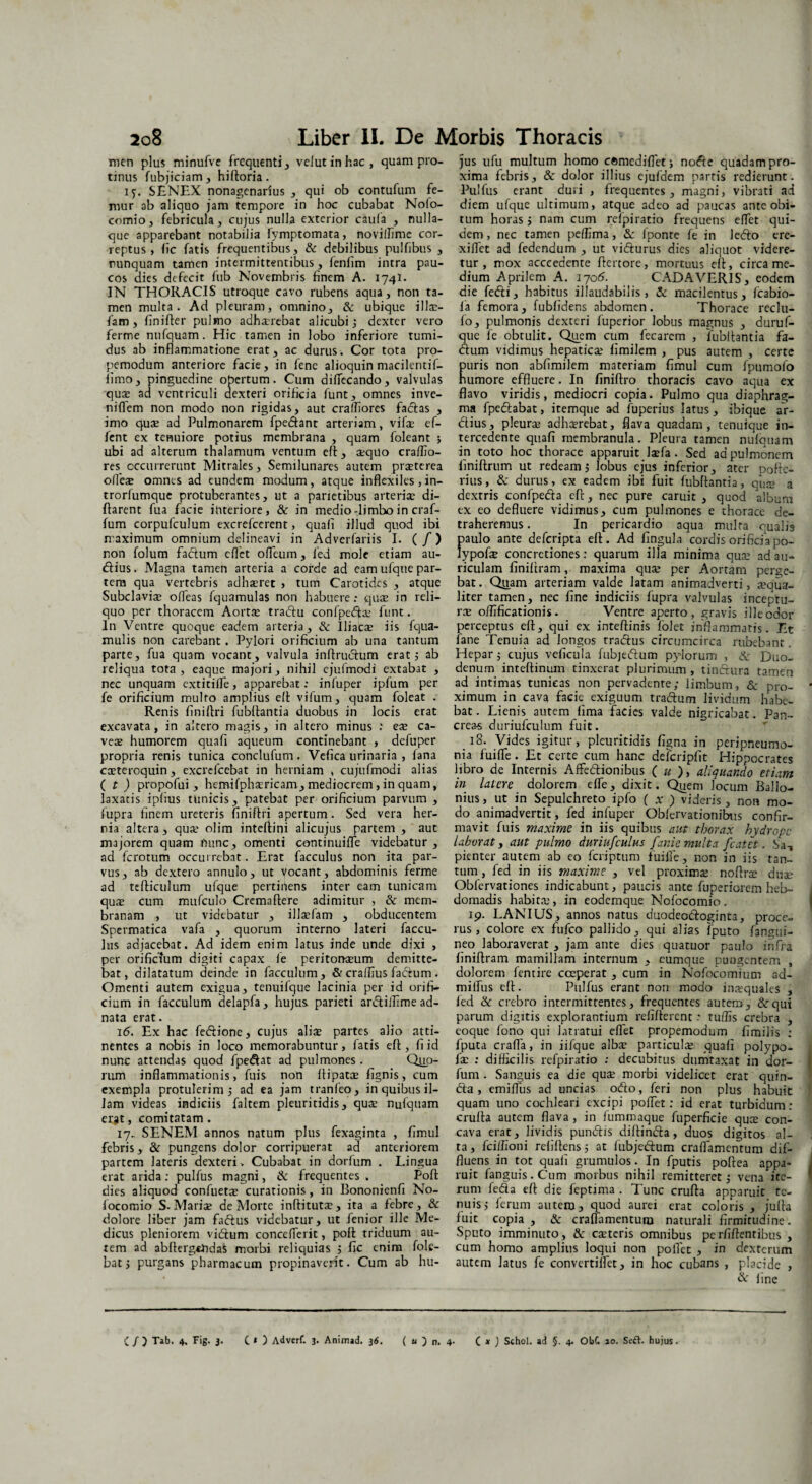 Tncn plus minufve frequenti , velutinhac, quam pro¬ tinus fubjiciam , hiftoria. 15. SENEX nonagenarius , qui ob contufum fe¬ mur ab aliquo jam tempore in hoc cubabat Nofo- comio, febricula, cujus nulla exterior caufa , nulla¬ que apparebant notabilia fymptomata, novillime cor¬ reptus, lic fatis frequentibus, & debilibus pulfibus , nunquam tamen intermittentibus, fenfim intra pau¬ cos dies defecit fub Novembris finem A. 174I. IN THORACIS utroque cavo rubens aqua, non ta¬ men multa. Ad pleuram, omnino, & ubique illae- fam, finider pulmo adhauebat alicubi; dexter vero ferme nnfquam. Hic tamen in lobo inferiore tumi¬ dus ab inflammatione erat, ac durus. Cor tota pro- pemodum anteriore facie, in fene alioquin macilcntif- iimo, pinguedine opertum. Cum dilfecando, valvulas qua: ad ventriculi dexteri orificia funt, omnes inve- niflem non modo non rigidas, aut cralliores facias , imo quae ad Pulmonarem fpedant arteriam, vifse ef¬ fient ex tenuiore potius membrana , quam foleant ; ubi ad alterum thalamum ventum eft, a;quo craflio- res occurrerunt Mitrales, Semilunares autem praeterea olfeae omnes ad eundem modum, atque inflexiles , in- trorlumque protuberantes, ut a parietibus arteriae di- ftarent fua facie interiore, & in medio-limbo in craf- fum corpufculum excrefcerent, quali illud quod ibi maximum omnium delineavi in Adverfariis I. ( /) non folum facium eflet odeum, fied mole etiam au- dius. Magna tamen arteria a corde ad eam ufque par¬ tem qua vertebris adhaeret , tum Carotides , atque Subclaviae ofleas fquamulas non habuere: quae in reli¬ quo per thoracem Aortae tradu confpedlae funt. In Ventre quoque eadem arteria, & Iliacae iis fqua- mulis non carebant. Pylori orificium ab una tantum parte, fua quam vocant, valvula i n 11 r udum erat; ab reliqua tota , eaque majori, nihil cjufmodi extabat , nec unquam cxtitilTe, apparebat: infuper ipfum per fe orificium multo amplius ell vifum, quam foleat . Renis finillri fubllantia duobus in locis erat excavata, in altero magis, in altero minus .' ex ca¬ vete humorem quali aqueum continebant , defuper propria renis tunica conclufum. Vefica urinaria , lana catteroquin , excrefcebat in herniam , cujufmodi alias ( t) propofui , hemifphaericam, mediocrem, in quam, laxatis iplius tunicis, patebat per orificium parvum , fupra finem urereris finidri apertum. Sed vera her¬ nia altera, qua: olim intellini alicujus partem , aut majorem quam nunc, omenti centinuifle videbatur , ad ferotum occurrebat. Erat facculus non ita par¬ vus, ab dextero annulo, ut vocant, abdominis ferme ad tclliculum ufque pertinens inter eam tunicam quae cum mufculo Cremallere adimitur , & mem¬ branam , ut videbatur , illaefam , obducentem Spermatica vafa , quorum interno lateri faccu¬ lus adjacebat. Ad idem enim latus inde unde dixi , per orificium digiti capax fe peritonaeum demitte¬ bat, dilatatum deinde in facculum, & craflius fadum . Omenti autem exigua, tenuifque lacinia per id orifi¬ cium in facculum delapfa, hujus parieti ardillime ad- nata erat. 16. Ex hac fedione, cujus alite partes alio atti¬ nentes a nobis in loco memorabuntur, fatis ell, fi id nunc attendas quod fpedat ad pulmones. Quo¬ rum inflammationis, fuis non dipara lignis, cum exempla protulerim ; ad ea jam tranfeo, in quibus il¬ lam videas indiciis faltem pleuritidis, quae nufquam erjt, comitatam. 17. SENEM annos natum plus fexaginta , fimul febris, & pungens dolor corripuerat ad anteriorem partem lateris dexteri. Cubabat in dorfum . Lingua erat arida : pulfus magni, & frequentes . Poli dies aliquod confuera curationis, in Bononienfi No- locomio S. Marite de Morte inflitutte, ita a febre, & dolore liber jam fadus videbatur, ut fenior ille Me¬ dicus pleniorem vidum concelferit, poli triduum au¬ rem ad abllergtfidas morbi reliquias ; fic enim fole- bat 5 purgans pharmacum propinaverit. Cum ab hu¬ jus ufu multum homo cftmediflet; node quadam pro¬ xima febris, & dolor illius ejufdem partis redierunt. Pulfus erant duri , frequentes, magni, vibrati ad diem ufque ultimum, atque adeo ad paucas ante obi¬ tum horas > nam cum refipiratio frequens eflet qui¬ dem, nec tamen pellima, Sc iponte fe in ledo ere- xiflet ad fedendum , ut vidurus dies aliquot videre¬ tur , mox acccedente llcrtore, mortuus ell, circa me¬ dium Aprilem A. 17015. CADAVERIS, eodem die fedi, habitus illaudabilis, & macilentus, Icabio- fia femora, fublidens abdomen. Thorace reclu- fo, pulmonis dexteri fuperior lobus magnus , duruf- que fe obtulit. Quem cum fecarcm , fubllantia fa¬ dum vidimus hepaticae fimilem , pus autem , certe uris non abfimilem materiam fimul cum fpumofo umore effluere. In finillro thoracis cavo aqua ex flavo viridis, mediocri copia. Pulmo qua diaphrag¬ ma fpedabat, itemque ad fuperius latus, ibique ar¬ dius, pleura adhaerebat, flava quadam, tenuique in¬ tercedente quali membranula. Pleura tamen nulquam in toto hoc thorace apparuit laefa. Sed ad pulmonem linillrum ut redeam; lobus ejus inferior, ater pofte- rius, & durus, ex eadem ibi fuit fubllantia, qdae a dextris confpeda ell, nec pure caruit , quod album ex eo defluere vidimus, cum pulmones e thorace de¬ traheremus . In pericardio aqua multa quali9 paulo ante deferipta ell. Ad lingula cordis orificia po- Jypofae concretiones: quarum illa minima qua: ad au¬ riculam liniltram, maxima qua: per Aortam perge¬ bat . Quam arteriam valde latam animadverti, a:qua- liter tamen, nec fine indiciis fupra valvulas inceptu¬ ra oflificationis. Ventre aperto, gravis ille ocior perceptus ell, qui ex intellinis folet inflammaris. Et fane Tenuia ad longos tradus circumcirca rubebant. Hepar ; cujus veficula fubjedum pylorum , & Duo¬ denum intellinuin tinxerat plurimum , tindura tamen ad intimas tunicas non pervadente; limbum, & pro- * ximum in cava facie exiguum tradum lividum habe¬ bat . Lienis autem fima facies valde nigricabat. Pan¬ creas duriufculum fuit. 18. Vides igitur, pleuritidis ligna in peripneumo- nia fuifle . Et certe cum hanc defcripfit Hippocrates fibro de Internis Affedionibus ( u ), aliquando etiam in latere dolorem elfe, dixit. Quem locum Ballo- nius, ut in Sepulchreto ipfo ( x ) videris, non mo¬ do animadvertit, fed infuper Oblervationibus confir¬ mavit fuis maxime in iis quibus aut thorax hydrope laborat, aut pulmo duriufculus fanie multa fcatet. Jsa-, pienter autem ab eo fcriptum fuifle, non in iis tan¬ tum , fed in iis maxime , vel proxima: noflra dua: Obfervationes indicabunt, paucis ante fuperiorem heb¬ domadis habitae, in eodemque Nofocomio, ip. LANIUS, annos natus duodeodoginta, proce¬ rus, colore ex fufeo pallido, qui alias fputo fiangui- neo laboraverat , jam ante dies quatuor paulo infra finillram mamillam internum , eumque pungentem , dolorem fentire coeperat , cum in Nofocomiun: ad- miffus ell. Pulfus erant non modo inxquales , fied & crebro intermittentes, frequentes autem, &:qtri parum digitis explorantium relillercnt .* tuflis crebra , eoque fono qui latratui eflet propemodum fimilis : fputa crafla, in iifque alba: particula: quali polypo- fa: : difficilis refpiratio : decubitus dumtaxat in dor¬ fum . Sanguis ea die qute morbi videlicet erat quin- da , emilfus ad uncias odo, feri non plus habuit quam uno cochleari excipi polfet : id erat turbidum: crulta autem flava , in fummaque fuperficie quee con¬ cava erat, lividis pundis diltinda, duos digitos al¬ ta , fciffioni relidens 5 at fubjedum craflamentum dif¬ fluens in tot quali grumulos. In fputis poftea appa- i ruit fanguis.Cum morbus nihil remitteret; vena ite¬ rum fedta ell die feptima . Tunc cruda apparuit te¬ nuis; ferum autem, quod aurei erat coloris, juda luit copia , & craflamentum naturali firmitudine. Sputo imminuto, & ceteris omnibus perfidentibus , cum homo amplius loqui non polfet , in dexterum autem latus fe convertilfet, in hoc cubans , placide , & fine C/) Tib. 4, Fig. 3. C * ) Adverf. 3. Animad. 36. ( u ) n. 4- C * ) Schol. ad §. 4. Obf. 10. Seft. hujus.