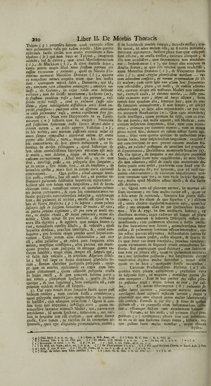 Tulpio ( g ) propofita fuerant quali exempla effcnt veri pulmonaris vafis per tuffim rejedi . Quo pariter referenda facile credes non modo reccnlitum a Bai- t holi no ( b ) qui non fircus ac Tui pius , imaginem addidit, fed & cactera , quce apud Moellenbroccium ( i ) , & Mackium (k) > & alios lortade leges , tanto autem magis illud vena /rufium parvum per tujfim excreatum e pulmone , quod ex Nicolo Flo¬ rentino memorat Marcellus Donatus ( l ) , quanto ea tempeftatc minus cognita erant quae hac noftra funt r quanquam mirari fubit , Donatum, qui id, ait, tanquam raro admodum contingens , omittere no- luifie , de Galeno , in cujus valde erae lecftione verfatus , non ibi feciffe mentionem, feribente (wz), fe /rufium quoddam vafis , haud ita parvum , tu/- jiendo rejici vidij/e , quod ex pulmone fuiffe edu- ftum , plane intelligebant dij/eftoria artis haud im¬ periti pro/ejfores: quotquot enim ad a/peram arteriam in collo perveniunt va/a , omnia capillorum /ere /pe¬ dem referre . Num vero Hippocrates in ea Epide- miorum ( n ) hiftoria quse^iic incipit ; Tberecida poft folfiitium hybernum notie lateris dextri dolor $ delinit autem , ut redle agnovit VaUelius ( o ) , in his verbis, ante mortem tufjiendo rejecit velut ex muco /ungos compados : excrearat autem <& antea parva alba ladea , num , inquam , his ipfis ver¬ bis concretiones de hoc genere indicaverit , eo li¬ bentius in medio relinquam , quod hiftoriam il¬ lam idem confultiffimus Interpres vitiatam ejje mil¬ le modis , non dubitat , idque cb vetufiatem , & codicum corruptionem . Illud fatis eft , ex iis quae dixi , intelligi pofle , ex polypofq hve fanguine , ut in utero , five etiam fero , ut in inteftinis , in bronchia ejedo , mora heri in eorum cavis ejulmedi concretiones. Quo pohto , aliud quoque inrel- Jigi polle, cenfeo , hoc elt unde hat , ut penitus in¬ flammati pulmonis fubftantia hepaticam repraefentet . Scilicet ubi non folum vafa fanguifera , fed & bron¬ chiorum rami, ramulique omnes ad quandam pulmo¬ nis fed em pertinentes , & cum his communicantes ve- liculae polypolis concretionibus infardse , oppletaeque funt , ibi pulmoni id accidat, neceffie eft quod in li¬ bro de Veteri Medicina ( p ) lic legitur : quum pulmo fu/cepit ip/e in /eip/um humorem i & vacua, & rara, ac parva penitus explentur, & pro raro ac molli du¬ rus , ac den/us evadit , & neque concoquit , neque di¬ mittit • Unde igitur fit pro mollitie , & raritate , nova ifta durities , & oppletis qua; natura inanes e- rant, tenuiffiinis eundis fiftulis , & veficulis , quaft hepatica denfitas, praeclare intelligis, &, quod con- fequitur , pro levitate etiam pondus quod hepati con¬ veniret • Color autem alias rubicundior , aut ater eft , alias pallidior , ut rubra pars fanguinis alias minus, magifque conftipata, alias parcius aut neuti- quam prorfus cum polypofa in utroque genere va- forum fubfiftit ; neque enim femper eft fanguis qui, vi fa&a fuis vafculis , in arteriam Afperam diftil- let ; fed vel ftepe ex hujus dumtaxat glandulis fe¬ rum , foetum uberrime particulis polypofis , quip¬ pe quae in morbis ejufcemodi ea copia cum fan¬ guine circumeunt , quam oftendit polypola crufta in hujus emiffi , & jam concreti fumma parte , nec tenuis , plerumque fpedanda ; qualis in hoc quoque , de quo loquimur. Sene confpeda eft, cum primum quidem miftus eft fanguis. 21. Cur vero tenuis ineo fanguine fuerit quem poft biduum emifere , num caufam fuifte , cenfebimus , quod polypofe materia; pars magna interea in pulmo¬ ne haefiffet, ejus adaugens infardum ? Quam fi cau¬ fam forte non improbas; in?tlligis certe , quam in- tempeftive laetentur nonnulli Medici, qui, ca;tera non attendentes, id unum fpedant, tenuiorem , aut nul¬ lam in fanguine jam effie cruftam , quae antea fuerat craffa. Cave tamen , nc vicilfim iis in univerfum af- fentiaris, quos ego aliquando pronunciantes audivi , fi in hujufmodi morbis fanguis, fecundo miffus , cru¬ fta careat, id adeo malum elle, ut fi tertio mittatur, intereant aegrotantes . Scilicet plura funt quae calupof- funt efficere, ne crufta exiftat, extitura alioquin , fi illa non accidillent, quae faepenumero non attendun¬ tur . Sydenhamius ( q ), qui longe alio tempore m Anglia floruit, ac quo ille vivebat quem tradidiffie , ajunt Marcellus Donatus (»•),& Vincentius Baro- nius ( /), apud ^nglos pleuritidcm morbum .... ra¬ rum admodum con/pici, ut novum propemodum jit il¬ lis malum; cum certe ipfe non alium hoc /requentio- rem offendiffiet, plura , ut nofti , de eodem adnota- vit, quorum aliqua etfi noftrates Medici non imitan¬ tur, exempli caula, ut durante morbo, .... ledo quo¬ tidie eximatur aeger , idque ad horas aliquot ; bona tamen funt quasdam alia, interque hsec, quae de cru¬ fta fanguinis animadvertit, fi non femper, ut alii(f) adnotaverunt, at faepe adeo refpondentia , ut pro ve¬ ris acceperit Boerhaavius («). Quae cum attenderis; facile intelliges, quam pronum fit falli, cum ea cru¬ fta aut tenuis , aut nulla apparet, nifi Medicus, con¬ cretum infpiciens ianguinem, fciat, tunc cum mitte¬ retur , primum per cutemne reperet , tum an minus pleno exiret filo, denique an calens adhuc fuerit agi¬ tatus . Haec vero quotus quifque in quibufdam prae- iertim locis, inter infpiciendum fanguinem , exquirit?* aut concreveritne in aere praeter omnem modum fri¬ gido, an calido? poftquam ab utrolibet feri praepedi¬ ri feparationem, Doiftiffimus memoravit Senacius (x) . Ob illa igitur, de ianguine a me deferipto propofiti Senis, etiamfi forte tunc exquifiverim, in meis fche- dis non adnotata, nihil de caufa ejus mutationis de¬ finire paulo ante nolui, praffiertim cum haud una il¬ la in re mutatus iit, nec ignorem, quae ad miifi fan¬ guinis obfervationes , & caufarum inquifitiones atti¬ nent omnium qua; tot, ac tam varia in ipfo fpedlan- tur, multa apud Medicos adhuc deeffie, & diu facile elfe defutura. 22. Quod vero ad pleuram attinet, in mortuo of- feam inventam ; res fane multo rarior eft , quam ut a fola aetate fit repetenda . Seniores hoc plures diffie- cuimus , in his illum de quo fuperius ( y ) diflum eft, annis circiter duodecim majorem natu, quam hic effiet ; nec unquam alias in par fpedfaculum incidi¬ mus . Vix A. 1741. in fene mediocris habitus , ex diarrhoea mortuo, cujus cadavere ufi fumus ad plura fecundum naturam fe habentia Difcipulis nolitis de- monftranda, cum pulmonem alterum a dorfo avellc- ffie fine laceratione non liceret , animadvertimus inter collas, & pulmonem laminam offieam intercedere , cu¬ jus adhuc partem affiervamus. Adhasrebatea lamina fic ut detrahi tamen pollet, coftis aliquot, fpatiis il¬ lis qusc inter eas erant interjedla, proxime vertebras: quam vicinitatem in fequenti etiam animadvertes hi¬ ftoria. Sed praeterquam quod dubitavi , eam laminam non tam ex pleura efie, quam ex pulmonum membra¬ na ; nec latitudine pollicem , nec longitudine decem tranfverlos digitos multo fuperabat , neque alibi quam eo in loco , quidquam fimile occurrebat . Caeterum Praeftantiffimus Hallerus ( a ) ali¬ quoties vidit pleurae callofitatem , praefertim vero in fufpenfo fure , ut magnam , manuique parem /c- dem occuparet . Erat in hoc pariter qua cofias pleu¬ ra pofierius tegit : neque tamen cs erat , /ed cal¬ ius . Cl. autem Hottingerus ( b ) pulmones fi- niftro lateri accretos , pleuramquc materia quadam cartilagini haud abfimili veftitam invenit , eaque a pleuritide qua ante aliquot annos mulier laboraverat, effie cenluit. Fortaffie & fur ille , & fenes de quibus divflum eft , ex praegreffia olim inflammatione callo- lam , offieamque fa<ftam eam membranam habuere . Venyu, ut his miffis , ad primum illud pro- pofitum ( c ) revertamur; pleura non erat inflamma¬ ta in ea de qua hactenus locuti fumus , hiftoria, ne¬ que pulmo ianie multa lcatebat , neque thorax hvdro- ( g ) Ob£ Med. 1. 1. c. ia. 13. ( h ) Cent. 3. Hift. Anat. 98- C *' 5 Eph. N. C. Dec. 1. A. 1. Obf. 91. % ) Earund. Dec. a. A. 10. Obf. 101. C G De Medie. Hift. Mirab. 1. 3. c. 10. C »» ) De loc. aft‘. I. 1. c. 7. ( n ) 1. 7, (o) Gomment. in eund. 1. n. 8a. C P ) n. 40. ( 9 ) Seft. 6. cit. fupra , ad n. 14. c. 3. ( *■ 5 De Hift. cit. fupra, ad n. ao. 1. 6. c. 4- C/) De Pleuripneum. l.i. c. a. ( r ) Vid. apud Swieten Comra. in Boerh.Aph. § 890. C u ) Aph. § & 9ot- C * ) Tr. cit fupra, ad n. 10. 1. 3. ch. 4- n. 8. ( y ) n. 15. C a 3 Progr. de indur. c«rp hum. partibus §. a. C * ) Eph. N. C. Dec. 1. A. 10. Ohf. 231. ( c ) n. 18.