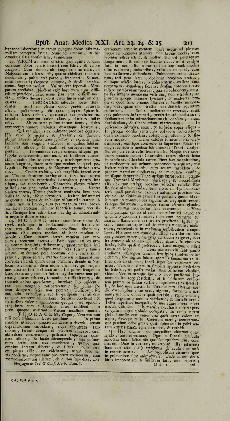 hydrope laborabat; & tamen pungens dolor infra ma¬ millam perceptus fuerat. Nunc ad alteram , in his omnibus fatis confimilem, tranfeamus. 25. VIRUM annorum circiter quadraginta pungens corripuit dolor lateris dexteri cum febre , & calore magno . Cum domo, ubi fanguinem miferant, in Nofocomium illatus eft, quarta videlicet inchoata morbi die , pulfu erat parvo , frequenti , & non¬ nihil inasquali; frequenti quoque, & debili re-fpira¬ tione. Supinus jacebat . Vultus erat foporofi . Alens parum conflabat. Nodem egit inquietam cum diffi¬ cili refpiratione. Haec mane jam erat difficillima . Sic , addito flertore , obiit circa finem ejuldem diei quartae . THORACEM infecuta node diffe- cantes , nihil in pleura quod praeter naturam effet , fpedavimus , nili quod propter Spinae fi- niftrum latus tribus , quatuorve exafperabatur tu¬ berculis , quorum color albus , durities inftar olfis. Ab ea parte pulmo ferme fanus , fulvo caeteroquin humore imbutus quacunque fecaremus . Qui vel uberius ex pulmone prodibat dextero . Hic vero & major , & gravior , & durior, ubique hepatis, fubftantiam referebat , exceptis qui- bufdam non exiguis tradibus in quibus fubftan- tia erat albida , & quafi ad corruptionem ver¬ gente . In omnibus cordis orificiis aliquid po- lypofae concretionis, minimum ad finiftram auricu¬ lam , multo plus ad dexteram , utrobique cum gru- mofo fanguine, inter utriulque modum id quod po- lypofi in Pulmonarem , & Magnam pertinebat arte¬ rias . Cranio reclufo, vafa turgidula inveni quae per Tenuem feruntur meningem ; fub hac autem aquam: cujus in ventriculis Lateralibus portio fuit aliqua, fed fubrubentis . Choroides plexus minime pallidi •, nec fine hydatidibus tamen . Ventre tandem aperto, Tenuia jnteftina confpeda funt non¬ nullis in locis, iifque perpaucis , leviter inflammari incipientia. Hepar duriufculum vifum eft: eratque li¬ vidum tum in limbo, tum per magnum cavae proxi¬ mae faciei tradum; fed hic fuperficie tenus, non il¬ lic. Denique lien adeo laxus, ut digitis admotis nul¬ lo negotio difeerperetur. 24. MULIER aetate confiftente eodem A. 1705. eodemque in Nofocomio haud ita multo ante tres illos de quibus noviffime diximus , mortua efl: : cujus morbus ad hunc modum fe habuit . Cum uterum ferret menfem jam ter¬ tium f abortum fecerat . Poft hunc etfi ex ute¬ ro tantum fanguinis defluxerat , quantum 'fatis ipfi effe videretur, etfi infuper vena feda fuerat ; tamen odavo, an- decimo poft abortum die , cauta nulla prsevia , quam fciret, interna thoracis- inflammatione correpta efl: ob quam domi primum, deinde in No¬ focomio cubuit ad diem ufque ultimum, qui frigefi- mus circiter fuit pofl abortum . Ibi jacens femper in latus dexterum; nam in finiflrum, dorfumve non po¬ terat ; prseter febrem, fpirandique difficultatem , de thoracis dolore querebatur , interiore illo quidem , non qui tangendo exafperaretur ; fed cujus fe- dem defignare fatis non poterat .'Tufliebat ,• fed aut nihil exfpuebat , aut fi quidpiam , nihil cer¬ te quod attineret ad morbum. Surditas acceflerat, & in auribus dolor : quamobrem quoque , ut opinor , languinem cum e brachio antea mififlent , e pede quoque miferunt . Verum incafliim omnia . THORACEM, Caput, Ventrem non nifi pofl triduum , fecare potuimus . In primo paucam utrinque, pauciorem tamen a dextris, aquam deprehendimus turbidam , atque fublu-team . Pul¬ mones , ferme ubique ad pleuram annexos, cum abftrahere conarentur , pellicula fequebatur qu«- dam albida , & facile difrumpenda , quae pulmo¬ num certe non erat membrana , quippe quae omnino integra fuberat , & illaefa ; mim vero ex pleura effet , ut videbatur , neque tunc la¬ tis conflitui, neque nunc pro certo crediderim , cum membraniformium illarum, de quibus faepe dixi, con- Morgagni de Sed. & Cauf. Morb. Tom. I. cretionum venit in mentem: quas neque ad pleuram neque ad pulmones attinere, non fi:pius modo, cum recentes adhuc eflent, & molles, fed vel pofteaquam longa mora, & tempore ficcatae erant, mihi evidens fuit in nonnullis eorum qui ab hujufmodi morbis olim evaferant, cadaveribus, velut in eo quod, cum haec feriberem, diffecabam. Pulmonem enim dexte¬ rum, toti pene lateri , dorfoque proximo ardius , nulloque relidto intervallo cohaerentem, avellens cum perpetuam, «qualem, ficcam, denfam toto eo ipatio reflare membranam viderem , quae ad pulmonem, quip¬ pe fua integra membrana veflitum, non attinebat, ad pleuram quoque minime fpedtare , animadverti pro- pterea quod hanc omnino illaefam ei fubjtfle membra¬ nas, vidi, quam uno traeflu non difficile fequentem adimebam. Sed ad mulierem ut revertar; erant ejus pulmones inflammati, prasfertim ad pofieriora 5 fubftantiam enim offendebant magis denfam , atque duriufculam, & alicubi etiam nigricantem . 1« pericardio fubrubrse aquae, & turbidae copia aliqua . In utroque cordis ventriculo polypofe concretiones quafi ex muco quodam, colore inter album , & fla¬ vum medid. Cranii exfeiflo fornice , alia ejuf- demmodi, exilifque concretio in Superiore Falcis Si¬ nu, aqua autem modica fub meninge Tenui confpe- (Tta eft ; in> ventriculis ferme nulla. Neque erat cere¬ brum omnino laxum: Choroides autem plexus bene fe habebant. Glandula tamen Pinealis ea magnitudine, ut mediocrem uvas acinum propemodum asquaret, vix leviter cultro tadla eft , cum aquam turbidam , & paucam materiam fubflavam, ac mucofam emifit , emiflaque detumuit. Tunc auribus introfpc&is , utriuf- que Tympani Membrana nigricans , & flaccidiffima vi (a eft, tum utrique proxime adjeftas cellula: Ma- ffoidaese nimis, humida:: quin altero in Tympano ma¬ teria quafi purulenta: exterius autem in proximo oc¬ cipitio , ad finiftram praTertim partem, quidquid cel- lurarum in communibus tegumentis eft, quafi muco- fa aqua diftentum. Utrinque tamen Parotis glandu¬ la, Meatus Auditorius fana fuerunt . Vem- trem denique vel ob id recludere vifum eft, quod ab epigaftrio deorfum tumeret, fique eum premeres tu¬ morem , flatus continuo per os prodirent. Igitur je¬ cor , omnium qua: ad id tempus videram, maxi¬ mum, ventriculum in regionem umbilicalem compu¬ lerat. Hic erat aere tumidus. Illud vera durum ubi¬ que ; calore tamen, quamvis ad album vergeret, non ita denique ab eo quo effe folet, alieno. In ejus ve- ficula , bilis quafi nigrefeebat . Lien magnus 5 nihil tamen ad hepar. Uteri parietes vifi funt paula craffiores, exfangues tamen, five ipfos trarvfverfos in¬ ciderem, live digitis fubtus appreflis fanguinem ex in¬ tima qua: livida erat, fundi luperhcie exprimere co« naiei. lubaium altera in fimbriis appenfas nydatides fic habebat, ut poflet majus illius orificium claufum videri. Verum utraque luo illo albo puriformi hu- moie multo adeo fcatebat , ut fi Tubarum cralfio- rem partem orificium verfus comprimeres; exilferetil¬ le, & hoc monftraret. In Tuba: autem alterius me¬ dio coipulculum intus erat, nigrum, forma uva: aci¬ num, nec fine quodam quafi petiolo , repra?fentans , quod fanguinis grumulus videbatur, & fortafle erat .' Telfcs fuperficie ina:quali, Sc una atque altera nigra macula diftincfa . His maculis peculiaris fuberat par- va cyftis, nigro globulo occupata . In unius autem globuli medio erat minor alia quafi cavea eoiore ex nigro , flavoque miffo. Csterum uteri , annexarum- que partium odor gravis quafi fphaceli: in pelvi au¬ tem ventris pauca aqua fubrubra , & turbida. 25. H«c ultima , ob pr«greflum abortum quap- rendo , animadvertimus . Qua: in Pineali glandula adnotata funt, falfos effe quofdamejufdem ufus, con¬ firmant. Qua: in auribus, ea vero ad illa referenda funt quae alibi f d ) attigimus de caufa furditatis in morbis acutis. Ad propofitum attinent qua: in pulmonibus funt animadverfa. Unde tamen decu¬ bitus impotentiam in finiflrum latus non repetes ; D d 2 fed ( «O Epift. 6. n. y.