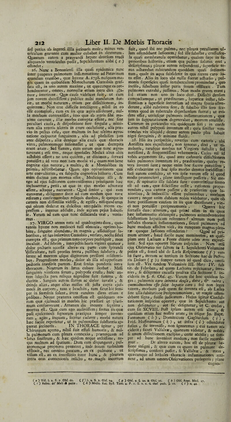 fed potius ab ingenti illla jecinoris mole, minus ven¬ triculum gravante cum mulier cubabat in dexterum . Qixantum autem a praegrandi hepate deorfum trudi aliquando ventriculus poffit, Sepulchrctum alibi ( e ) oftendct. 26. Nunc a Bononienfi illa quafi epidemica tunc inter pauperes pulmonum inflammatione ad Patavinam quandam tranfibo, quae hyeme A. 1738. nufquam ma¬ gis quam in quibufdam Monacharum Coenobiis graf- fata eft, in uno autem maxime, ut qusecunqueea pre¬ henderentur, omnes, nonnulla? etiam intra dies fa¬ tuor, interirent. Qjas caufa videlicet fuit, ut cum jam novem deceffiflent ; publice mihi mandatum fue¬ rit, ut morbi naturam, etiam per difledionem, in¬ quirerem . Non erat difficile intelligere , nihil in eo efle contagiofi, cum ex iis qu$ aegris adederant, nul¬ la morbum contraxiffet, imo qua? ab aegris fibi ma¬ xime caverant , illae morbo correptae eflent, nec fine peculiari caufa, & difpofitione fere lingulae , nimi¬ rum alia veteris ulceris in crure occlufione, alia prae¬ vio in pedus cafu, qua? multum in hac ultima aegro¬ tatione exipuerat fanguinem , alia ad phthifim jam ante difpofita , aliae denique alia caufa quae thoracis vires, pulmonumque infirmalfet , ut quae decrepita erant aetate. Sed tamen, cum earum quae tunc aegro- taverant j etfi tres, neque ignobiles Medici alius aliis adhibiti eflent 5 ne una quidem, ut diximus, fervari potuiflet ; id vero non tam morbi vi, quam non bene cognitae ejus naturae, a multis, & a Monialibus in primis, adferibebatur. Qiiam ego opinationem qua arte convullerim, ex fubjeda cognofces hiftoria . Cum enim decima jam mortua eflet , Medicique illi , & ego ad ejus fedionem convenilfemus ; priufquam haec inchoaretur, petii, ut quae in ejus morbo adnotata eflent, adaque, narrarent. Quod fenior , qui eam curaverat, diligenter fecit ad eum modum quo mox referam; confirmantibus reliquis duobus, fe quoque in caeteris non diffimilia vidifle, & egifie, nifi quod unus qui oleum dederat ex dulcibus amygdalis recens ex- preflum , ingenue addidit, inde aegram pejus habuif- fe. Verum ad eam quae tunc diflecanda erat , venia¬ mus . . 27. VIRGO annos nata ad quadraginta duos, quo¬ tannis hyeme non mediocri tuffi obnoxia, optimo ha¬ bitu, fanguine abundans, in magnis , afllduifque la¬ boribus , ut fuo inferviret Coenobio , verfata, nodu febri correpta eft, qua primum toto corpore perfriguit, mox incaluit. Ad febrim , interjedis horis viginti quatuor , dolor pectoris sccelfit altera* ex parte cum fpirandi ‘difficultate, tulfi prorfus irrita, pulfibus fubduris, & ferme ad mortem ufque digitorum preffioni rebitenti¬ bus. Progrediente morbo, dolor ab illa adoppofitam pecoris tranlivit partem. Erat fenlus ponderis intra thoracem. Neutrum in latus cubare licebat . Miffi fanguinis virefeens ferum, polypofa crufta, huic au¬ tem fubjeda pars reliqua nigredine fuit fumma , & duritie . Sanguis autem ftatim ac dolor invafit , & deinde alias, atque alias miflus efl: julta copia ejuf- modi in corpore, tum e brachiis, tum ficuthicfem- per in feminis folent, intra eundem diem etiam e pedibus. Neque praeterea omiffum efl quidquam eo¬ rum quae ejufmodi in morbis hic praeftari ut pluri¬ mum confueverunt v Attamen die ineunte feptima , mortua eft . Qjuae cum ego audiviflem; fretus iis quae poft ejufcemodi fignorum praecipua femper invene¬ ram , agite , inquam, fecetur cadaver ; morbi natura haec facile reperietur, ut in pulmonibus fubftantia ap* pareat jecinoris. IN THORACE igitur , per Chirurgum aperto, nihil fuit eftufi humoris , & nul¬ la pulmonum cum pleura connexio , praeterquam ad - latus finiltrum, & haec quidem neque ardiffime, ne¬ que multum ad fpatium. Dum eam disjungeret, pul¬ monemque propterea premeret , inde Itrum turbidum effluxit, nec omnino paucum, an ex pulmone , ut vifum eft, an ex interftitio iuter hunc , & pleuram intra oras connexionis relido , eo magis incertum fuit, quod ibi nec pulmo, nec pleura peculiarem ul¬ lam oftendebant Isfionem; fed illefubalba, craffiufcu- la quali membranula operiebatur, qualem fspe in fu- perioribus hifloriis, etiam qua pulmo folutus erat , defcripfimus ; pleurae autem refpondenti, fuperficie te¬ nus adhaerebat rubicundum quoddam quafi fedimen- tum, quale in aqua fubfidcrct in qua recens caro lo¬ ta eflet. Alio in loco ubi nulla fuerat adhaefio , pul¬ monis fuperficies quafi in tuberculum prominebat, quo incifo, fubalbum inftar puris ferum efflluxit . Tum pulmones extrahi, juffimus. Non modo graves erant; fed etiam non uno in loco duri. Diffidi denfam compadamque , ut praedixeram, hepaticae inftar, fub- ftantiam a fuperficie introrfum ad magna fpatia offen¬ derunt, alibi rubriores fere, & fubalbo illo fero fca- tentes quod in tuberculo deprehenfum fuerat; ut evi¬ dens eflet, utriufque pulmonis inflammationem , qus jam in fuppurationem degenerabat, mortem attulifle. Caeterum in pericardio vix quidquam feri ,• in corde autem nihil polypofi inventum eft; quia finifter ven¬ triculus vix aliquid; dexter autem paulo plus habuit nigri fanguinis, & minime fluidi. 28. His ita perfpedis, reverfus cum caeteris , ubi Antiftita nos expedabat, non ignotus, dixi , ut ti¬ mebatis, rarufque morbus tot Virgines fuftulit ; fed notiflimi, & frequentiffimi vehementia. Cujus rei id vobis argumento fit, quod ante cadaveris diffedionem tales pulmones inventum iri, praedixerim, quales re¬ vera inventi funt; neque enim hoc facere potuiiTem , nifi creberrime ex hoc ipfo morbo denatos ineidiflem: feci autem confulto, ut vos ipfte verum effe id quod modo pronunciavi, plane intelligere pofletis . Sic me¬ tus , & opinatio illa fublata funt: converfetfque fermo eft ad eam, quae feliciffime ceffit , rationem propo¬ nendam , qua caeteras poflene , & praefertim quae la¬ xioribus , & imbecillis eflent pulmonibus , morbum cavere; neque enim dubium nobis videbatur, quin ob hanc potiffimum caufam in iis quae deceflerant , vin¬ ci non potuiflet peripneumonia . Qyaeres hic fortaffis duo; alterum, qui primi olim in iis quos haec inflammatio abfumpfit, pulmones animadverterint fubftantiam hepaticam referentes ? alterum num poft lethales thoracis inflammationes, ficuti pulmones ad hunc modum affedos vidi, ita nunquam magnas pleu¬ rae quoque laefiones offenderim ? Quod ad pri¬ mum attinet, haud facile nunc meminerim, an quif- piam ante Laelium a Fonte diferte adeo rem expref- ferit. Sed ejus oportet librum infpicias . Nam etfi ejus Obfervatio ter faltem ia I. Sepulchreti Volumine polita eft, femel ubi dc Laefa Refpiratione ( / ) ver¬ ba fiunt, iterum ac tertium in Sedionc hac de Pelo¬ ris Dolore ( g ); femper tamen id quod dico, omif¬ fum eft. Vix tandem Voluminis III. libro IV. fub tit. de Febribus, ad quem Lectores rejiciuntur, inve¬ nies , fi diligenter excufla prolixa illa Sedione I. in¬ cideris in §. 6. Obf. 45. Verum ibi hoc quidem le¬ ges: pulmonis caro inventa denfa, dura, & rubra , quemadmodum cjfe folct hepatis caro ; fed non leges tamen, morbum poft quem fic inventa eft, ab Lslio fine ulla dubitatione Peripneumoniam , ut reapfe often¬ debant figna, fuifle judicatum. Hujus igitur Conful- tationem infpicias oportet, qua: in Sepulchreto aut non defignatur , aut fic defignatur, ut C. credas , cum fit XCVIII. Poft ipfum aurem etfi alios , & quofdam etiam hac noftra state, in iifque Jo. Bapt. Fantonum ( h ) , Dominicum Gagliardum ( i ) y Frid. Hoffmannum ( f{ ) , ut infra ( / ) oftendetur fufius , fic invenifle, non ignoremus ; cui tamen ac¬ ciderit; ficuti Valfalvae, quantum videtur, & nobis, fi unam diffedionem excipias, certe accidit; ut fem¬ per ad hunc inveniret modum, non facile recorda¬ mur . De altero autem, hoc eft de pleurae lae- fione infigni , & quae cum ea quam in pulmone de- Icripfimus, conferri poflec, fi Valfalvae , & meas , quscunque ad lethales thoracis inflammationes atti¬ nent, ad unam omnesObfervationes perlegeris; plane cogno- ( e 7 Vid. 1. 1. S. 7. Obf. 61. C /)!•*• S. I. Obf. 14. C g ) Obf. 9. §. 10. & Obf. 16. C b ) Obf. Anat. Me.l. 17. C » ) Relaz. de’ Mali dl petto . C A ) Medie. lUt. Sylt. Tom. 4. P. 1. S. 1. c. <5. thef path. $. u. C O n. 40.