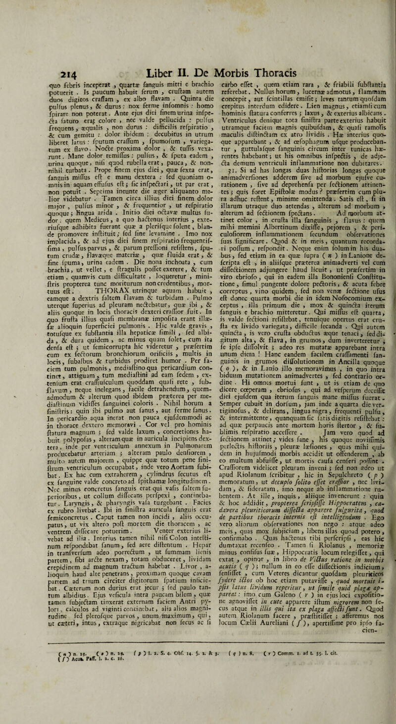 quo febris inceperat , quarta» fanguis mitti e brachio potuerit . Is paucum habuit ferum , cruftam autem duos digitos craflam , ex albo flavam . Quinta die pulfus plenus, & durus: nox ferme infomnis : homo fpirare non poterat. Ante ejus diei Enem urina infpe- <fla faturo era,t colore , nec valde pellucida ; pullus frequens, aequalis , non durus : difficilis refpiratio , &: cum gemitu : dolor ibidem : decubitus in utrum liberet latus: fputum craflum , fpumofum , variega¬ tum ex flavo. Node proxima dolor , & tuffis vexa- runt. Mane dolor remiflus.’ pullus , & fputa eadem , urina quoque, nili quod rubella erat, pauca, & non¬ nihil turbata. Prope finem ejus diei, quae fexta erat, fanguis miflus eft e manu dextera : led quoniam o- mnisin aquam effufus eft 3 ficinfpedari, ut par erat, non potuit . Septima ineunte die aeger aliquanto me¬ lior videbatur . Tamen circa illius diei finem dolor major , pulfus minor , & frequentior , ut refpiratio uoquej Kngua arida . Initio diei odava» multus lu¬ or. quem Medicus, a quo hadenus interius , exte- riufque adhibita fuerant quae a plerilque folent, blan¬ de promovere inffituit; fed line levamine . Imo nox implacida, & ad ejus diei finem refpiratio frequentif- fima , pulfus parvus , & parum preflioni reliftens, fpu¬ tum crudae, flavaeque materiae , quae fluida erat, & fine fpuma, urina eadem . Die nona inchoata , cum brachia, ut vellet, e ftragulis pollet exerere, & tum etiam , quamvis cum difficultate , loqueretur , mini- flris propterea tunc moriturum non credentibus, mor¬ tuus eft. THORAX utrinque aquam habuit , eamque a dextris faltem flavam & turbidam . Pulmo uterque fuperius ad pleuram nedebatur, quae ibi , & aliis quoque in locis thoracis dexteri craffior fuit. In quo frufta illius quali membranae impofita erant illae- fie alioquin fuperhciei pulmonis . Hic valde gravis , totufque ex fubftantia illa hepaticae fimili , fed albi¬ da , & dura quidem , ac minus quam folet, cum ita denfa eft 3 ut femicorrupta hic videretur , praefertim cum ex fedorum bronchiorum orificiis , multis in locis, fubalbus & turbidus prodiret humor . Per fa¬ ciem tum pulmonis, mediaftinoqua pericardium con¬ tinet , attiguam , tum mediaftini ad eam fedem , ex- tenlum erat craffiufculum quoddam quali rete , fub- flavum, neque inelegans, facile detrahendum, quem¬ admodum & alterum quod ibidem praterea per me- diaftinum vidifles fanguinei coloris . Nihil horum a finiftris: quin ibi pulmo aut fanus, aut ferme lanus. In pericardio aqua inerat non pauca ejufdemmodi ac in thorace dextero memoravi . Cor vel pro hominis flatura magnum 5 fed valde laxum , concretiones ha¬ buit polypofas, alteram qua» in auricula incipiens dex¬ tera , inde per ventriculum annexum in Pulmonarem producebatur arteriam 3 alteram paulo denliorem , multo autem majorem , quippe quae totum pene lini- flrum ventriculum occupabat, inde vero Aortam fubi- bat. Ex hac cum extraherem , cylindrus fecutus eft ex fanguine valde concreto ad fpithama» longitudinem . Nec minus concretus fanguis erat qui vafis faltem fu- perioribus, ut collum diffecans perfpexi , contineba¬ tur . Laryngis, & pharyngis vafa turgebant . Facies ex rubro livebat. Ibi in finiftra auricula fanguis erat femiconcretus . Caput tamen non incidi , aliis occu¬ patus, ut vix altero poft mortem die thoracem , ac ventrem diflecare potuerim. Venter exterius li¬ vebat ad ilia. Interius tamen nihil nifi Colon intefti- num refpondebat fanum, fed aere diftentum . Hepar in tranfverfum adeo porredum , ut fummam lienis partem, fibi arde nexam, totam obduceret, lividam crepidinem ad magnum tradum habebat . Livor , a- lioquin haud alte penetrans, proximam quoque cavam partem ad trium circiter digitorum fpatium inficie¬ bat. Caeterum non durius erat jecur 3 fed paulo tan¬ tum albidius. Ejus veficula intra paucam bilem , qua: tamen fubjedam tinxerat externam faciem Antri py¬ lori , calculos ad viginti concinebat, alia alios magni¬ tudine fed plerofque parvos, unum maximum, qui, ut caeteri, intus, extraque nigricabat non fecus ac fi carbo eflet , quem etiam rara , & friabili fubftantia referebat. Nullus horum, lucernae admotus, flammam concepit, aut fcintillas emifitj leves tantum quofdam crepitus interdum edidere. Lien magnus, etiamficum hominis ftatura conferres 3 laxus, & exterius albicans. Ventriculus denique tota finiftra parte exterius habuit utramque faciem magnis quibuldam, & quali ramofis maculis diftindam ex atro lividis . Hae interius quo¬ que apparebant , & ad oefophagum ufque produceban¬ tur , guttulafque fanguinis circum inter tunicas hae¬ rentes habebant; ut his omnibus infpedis , de adje- da demum ventriculi inflammatione non dubitares. $1. Si ad has longas duas hiftorias longas quoque animadverliones adderem five ad morbum ejulve cu¬ rationem , five ad deprehenfa per fedionem attinen¬ tes 3 quis foret Epiftolae modus? praefertim cum plu¬ ra adhuc reftent, minime omittenda. Satis eft , fi in illarum utraque duo attendas , alterum ad morbum , alterum ad fedionem fpedans. Ad naorbum at¬ tinet color , in crufta illa fanguinis , flavus : quem mihi memini Albertinum dixifTe, pejorem , & peri- culofiorem inflammationem fecundum obfervationes fuas fignificare. Quod & in meis, quantum recorda¬ ri poffiim , refpondit. Neque enim lolumin his dua¬ bus, fed etiam in ea quae lupi a ( n ) in Lanione de- feripta eft , in aliifque praeterea animadverti vel cum difledionem adjungere haud licuit , ut praefertim in viro ebriofo, qui in eadem illa Bononienli Conftitu- tione, fimul pungente dolore pedoris, & acuta febre correptus , vino quidem, fed non venas fedione ufus eft donec quarta morbi die in idem Nofocomium ex¬ ceptus , illa primum die , mox & quinda iterum fanguis e brachio mitteretur. Qui miflus eft quarta, is valde fedioni refiftebat, tenuique opertus erat cru¬ fta ex livido variegata, difficile fecanda . Qui autem quinda , is vero crufta obdudus aeque tenaci, fed di¬ gitum alta, & flava, in grumos, dum inverteretur , fe iple diflblvit 5 adeo res mutatae apparebant intra unum diem ! Hanc eandem facilem craflamenti fan¬ guinis in grumos diflolutionem in Ancilla quoque ( 0 ), & in Lanio illo memoravimus , in quo intra biduum mutationem animadvertes , fed contrario or¬ dine . Hi omnes mortui funt , ut is etiam de quo dicere coeperam , ebriofus , qui ad vefperum dece!fit diei ejufdem qua iterum fanguis mane miflus fuerat . Semper cubuit in dorfum, jam inde a quarta diever- tiginofus, & delirans, lingua nigra, frequenti pulfu, & intermittente, quanquamfic fatis digitis refiftebat: ad qu$ perpaucis ante mortem horis iiertor , & fu- blimis refpiratio acceflere . Jam vero quod ad fedionem attinet; vides fane , his quoque noviffimis perledis hiftoriis , pleura? la?fiones , quas mihi qui¬ dem in hujulmodi morbis accidit ut offenderem , ab eo multum abfuiffe, ut mortis caufa cenferi poffint . Craffiorem videlicet pleuram inveni 3 fed non adeo ut apud Riolanum fcribitur , hic in Sepulchreto ( p ) memoratum, ut decuplo folito e(]'et craffior , nec livi¬ dam, & fideratam, imo neque ab inflammatione ru¬ bentem. At ille, inquis, aliique invenerunt : quin & hoc addidit, propterea, fcripfiffe Hippocratem , ca¬ davera pleuriticorum diffebla apparere fulgurita, quod de partibus thoracis internis efl inteliigtndum . Ego vero aliorum obfervationes non nego : atque adeo meis, quas mox fubjiciam , libens illas quoad potero, confirmabo . Quas hadenus tibi perfcripfi , eas hic dumtaxat recenfeo . Tamen fi Riolanus , memoria» minus confifus fuse , Hippocratis locum relegi flet, qui extat , opinor , in libro de Vibius ratione in morbis acutis ( q )3 nullum in eo effe difledionis indicium, fenfifTet , cum Veteres dicantur quofdam pleuriticos fydere ibios ob hoc etiam putaviffe , quod mortuis i- pfis latus lividum re per i cur, ut fimile quid plaga ap¬ pareat : imo cum Galeno ( r ) in ejus loci expolitio¬ ne agnoviflet in cute apparere iftum nigrorem non fe¬ cus atque in illis qui ita ex plaga affebli funt. Quod autem Riolanum facere , praeftitiflet 3 afferemus nos locum Caelii Aureliani ( /), apertiffime pro ipfo fa- cien- ( n ) n. 19. ( O n. J*. f/O 1. 2. S. 4. Obf. 14. §. 2. & 3. ( q ) n. 8. ( r ) Cotrnn. x. ad t. 3S- 1. cit. ( / ) Acu». P»fT. 1. 2. c. 16.