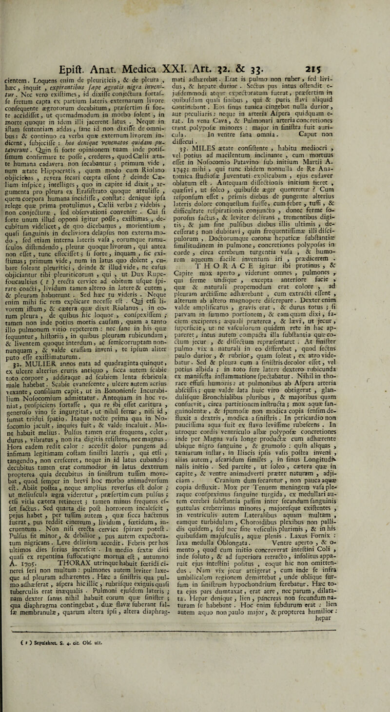 cientem. Loquens enim de pleuriticis, & de pleura , haec, inquit , expirantibus /'ape agrotis nigra inveni¬ tur. Nec vero exiftimes, id dixifle conjedtura fortal- fe fretum capta ex partium lateris externarum livore confequente aegrotorum decubitum, praefertim fi for¬ te accidiffet, ut quemadmodum in morbo folent , in morte quoque in idem illi jacerent latus . Neque in iftam fententiam addas, fane id non dixiffc de omni¬ bus: & continuo ea verba quae externum livorem in¬ dicent, fubjeciffe : bos denique venenatos quidam pu¬ taverunt. Quin fi forte opinionem tuam inde potil- fimum confirmare te poffe, crederes, quod Caelii aeta¬ te humana cadavera non fecabantur 5 primum vide , num aetate Hippocratis , quem modo cum Riola.no objiciebas , revera fecari coepta elfent ? deinde Cae¬ dium infpice j intelliges, quo in capite id dixit , ar¬ gumenta pro pleura ex Erafiftrato quoque attuliffe , quem corpora humana incidilfe, confiat: denique ipfa relege quae prima protulimus, Caelii verba ; videbis , non conjefturae , fed obfervationi convenire . Cui fi forte unum illud opponi igitur poffe, exiftimas , de¬ cubitum videlicet, de quo dicebamus , mol ientium , uafi (anguinis in decliviora delapfus non externa mo- o , fed etiam interna lateris vafa , eorumque ramu- fculos diftendendo, pleurae quoque livorem , qui antea non eflet, tunc effeciffet j fi forte, inquam , fic exi- ffimas5 primum vide, num in latus quo dolent , cu¬ bare foleant pleuritici, deinde & illud vide, ne cafus objiciantur tibi pleuriticorum , qui , ut Dux Rupe- foucaultius ( t ) eredla cervice ad obitum ulque fpi- rare coadi, lividum tamen altero in latere & cutem, & pleuram habuerunt . Sed haec tu videris . Neque enim mihi fic rem explicare ncceffe eft . Qui etfi li¬ vorem iftum, & extera quae dixit Riolanus , in eo¬ rum pleura , de quibus hic loquor , confpexiffem ; tamen non inde potius mortis caufam, quam a tanto illo pulmonum vitio repeterem : nec fane in his quae fequuntur, hiftoriis, in quibus pleuram rubicundam, & liventem quoque interdum, ac femicorruptam non- nunquam , & valde craffam inveni , te ipfum aliter puto effe exiftimaturum. 32. MULIER annos nata ad quadraginta quinque, ex ulcere alterius cruris antiquo , ficca autem fcabie toto corpore , additaque ad fcabiem lenta febricula male habebat. Scabie evanefeente , ulcere autem acrius j vexante, confilium capit, ut in Bononienfe Incurabi¬ lium Nofocomium admittatur. Antequam in hoc ve¬ niat, profpiciens fortaffe , qua re ibi effet caritura , generofo vino fe ingurgitat, ut nihil ferme , nili id , fumat tridui fpatio. Itaque nodle prima qua in No- focomio jacuit, inquies fuit, & valde incaluit. Ma¬ ne habuit melius. Pulfus tamen erat frequens, celer , durus, vibratus, non ita digitis refifiens, nec magnus. Hora eadem redit calor : accedit dolor pungens ad infimam legitimam coftam finiftri lateris , qui etfi , tangendo, non crefceret, neque in id latus cubando5 decubitus tamen erat commodior in latus dexterum propterea quia decubitus in finiffrum tuffim move¬ bat , quod femper in brevi hoc morbo animadverfum eft. Abiit poftea, neque amplius reverfus eft dolor ; ut meliufcula aegra videretur, praefertim cum pulfus 5 etfi vitia extera retineret j tamen minus frequens ef- fet fadlus. Sed quarta die pofi horrorem incalefcit , pejus habet , per tuffim autem , quae ficca hadtenus fuerat, pus reddit cinereum, lividum, foetidum, in¬ cruentum . Non nifi erefla cervice fpirare poteft. Pulfus fit minor, & debilior , pus autem expe&ora- tum nigricans. Leve delirium accedit. Febris per hos ultimos dies ferius increfcit . In medio fextae diei quali ex repentina fuffocatiqne mortua eff , autumno A. 170?. THORAX utrinque habuit foetidi ci¬ nerei feri non multum: pulmones autem leviter laxe- que ad pleuram adhaerentes . Haec a finiftris qua pul¬ mo adhaeferat , afpera hic illic, rubrifque exiguis quafi tuberculis erat intequalis . Pulmoni ejufdem lateris ; nam dexter fanus nihil habuit eorum quse finiffer 5 qua diaphragma contingebat, duae flavae fuberant fal- fie membranula, quarum altera ipfi, altera diaphrag¬ mati adhaerebat. Erat is pulmo non ruber , fed livi¬ dus, & hepate durior . Se&us pus intus offendit e- jufdemmodi atque expeftoratum fuerat, praefertim in quibufdam quali finibus , qui & puris flavi aliquid continebant. Eos linus tunica cingebat nulla durior , aut peculiaris: neque in arteria Alpera quidquam e- rat. In vena Cava, & Pulmonari arteria concretiones erant polypofae minores : major in finiftra fuit auri¬ cula. In ventre fana omnia. Caput non diffecui. 33. MILES aetate confiftente , habitu mediocri , vel potius ad macilentum inclinante , cum mortuus effet in Nofocomio Patavino fub initium Martii A. 17435 mihi , qui tunc ibidem nonnulla de Re Ana¬ tomica ftudiofse Juventuti explicabam , ejus cadaver oblatum eft . Antequam diffe&ionis initium fieret , quaefivi, ut foleo , quibufde aeger quereretur ? Cum refponfum effet , primis diebus de pungente alterius lateris dolore conqueftum fuiffe, cum febre , tuffi , & difficultate refpirationis conjunfto , donec ferme fo- porofus fadlus, & leviter delirans , trementibus digi¬ tis. & jam fine pulfibus diebus illis ultimis , de- cefferatj non dubitavi, quin frequentiffimae illi difei- pulorum , Dodtorumque coronae hepatiese fubftantiae fimilitudinem in pulmone, concretiones polypofas in corde , circa cerebrum turgentia vafa , & humo¬ rem aqueum facile inventum iri , praedicerem . THORACE igitur ibi protinus , & Capite mox aperto , viderunt omnes , pulmones r qui ferme undique , excepta anteriore facie , quae & naturali propemodum erat colore , ad pleuram arcliffime adhaerebant , cum extradli effent , alterum ab altero magnopere diferepare . Dexter enim valde amplificatus , gravis erat , & durus totus j fi parvam in fummo portionem, & eam quam dixi, fa¬ ciem exciperes,- aequali praeterea, & laevi, ut jecur, luperficie, ut ne vafculorum quidem rete in hac ap¬ pareret, intus autem compafta illa fubftantia quse co¬ elum jecur , & diffeftum repraefentaret . At finiffer pulmo vix a naturali in eo differebat , quod fedlus paulo durior, fk rubrior, quam foleat, ex atro vide¬ batur . Sed & pleura cum a finiftris decolor effet, vel potius albida ,* in toto fere latere dextero rubicunda ex manifefta inflammatione fpedlabatur. Nihil in tho¬ race effufi humoris.- at pulmonibus ab Afpera arteria ablciffis,- quae valde lata huic viro obtigerat , glan- dulifque Bronchialibus pluribus , & majoribus quam confuevit , circa partitionem inftrudla 5 mox aquae fan- guinolentae, & fpumofte non modica copia fenfim de¬ fluxit a dextris, modica 3 finiftris. In pericardio non pauciffima aqua fuit ex flavo leviffime rubefeens . In utroque cordis ventriculo albae polypofae concretiones inde per Magna vafa longe produaae cum adhaerente ubique nigro fanguine , & grumofo : quin aliquas , taeniarum inftar, in Iliacis ipfis vafis poftea inveni , alias autem , afearidum fimiles , in finus Longitudi¬ nalis initio . Sed partite , ut foleo , caetera quae in capite, & ventre animadverti preeter naturam , adji¬ ciam . Cranium dum fecaretur , non pauca aquae copia defluxit. Mox per Tenuem meningem vafa ple¬ raque confpeximus fanguine turgida, ex medullari au¬ tem cerebri fubftantia paffim inter fecandum fanguinis guttulas creberrimas minores, majorefque exiftentes , in ventriculis autem Lateralibus aquam multam , eamque turbidulam , Chorotdibus plexibus non palli¬ dis quidem, fed nec fine veficulis plurimis, & in his quibufdam majufculis, aquae plenis . Laxus Fornix : laxa medulla Oblongata. Ventre aperto , & o- mento , quod cum initio concreverat inteftini Coli , inde foluto , & ad fuperiora retradlo, infolitus appa¬ ruit ejus inteftini pofitus , eoque hic non omitten¬ dus . Nam vix jecur attigerat , cum inde fe infra umbilicalem regionem demittebat , unde oblique fur- fum in finiftrum hypochondrium ferebatur. Haec to¬ ta ejus pars dumtaxat, erat aere, nec parum, dilata¬ ta. Hepar denique, lien, pancreas non fecundum na¬ turam fe habebant . Hoc enim fubdurum erat ; lien autem aequo non paulo major, & propterea humilior: hepar