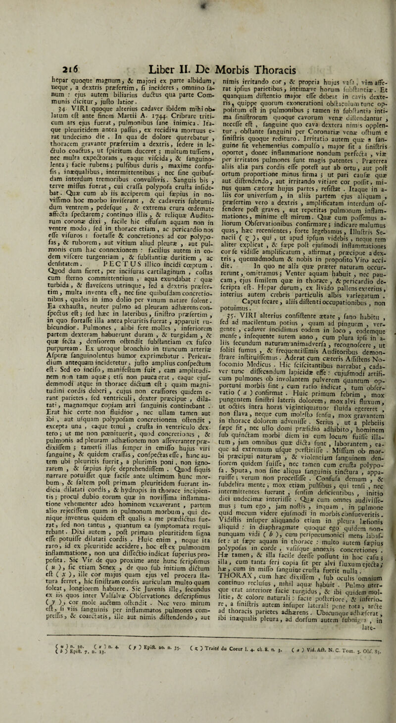 4 2i6 Liber II. De Morbis Thoracis hepar quoque magnum, & majori ex parte albidum, neque , a dextris prarfertim, fi incideres , omnino fa¬ num : ejus autem biliarius duftus qua parte Com¬ munis dicitur, jufto latior. 34- VIRI quoque alterius cadaver ibidem mihiob* latum eft ante finem Martii A. 1744. Cribrare triti¬ cum ars ejus fuerat, pulmonibus fane inimica. Ita¬ que pleuritidem antea pafius, ex recidiva mortuus e- rat undecimo die . In qua de dolore querebatur , thoracem gravante prsefertim a dextris, ledere in le- <ftulo coatftus, ut fpiritum duceret ; multum tuffiens, nec multa expe&orans , eaque vifcida, & fanguino- lentaj facie rubens; pulfibus duris , maxime confu- fis, inaequalibus, intermittentibus i nec fine quibuf- dam interdum tremoribus convulfivis. Sanguis bis , terve milfus fuerat, cui crafla polypofa crufta infide- bat. Quae cum ab iis acciperem qui faepius in no- viffimo hoc morbo inviferant , & cadaveris fubtumi- dum ventrem , pedefque , &r extrema crura oedemate affedta fpedarem; continuo illis, & reliqua; Audito¬ rum coronae dixi , facile hic effufam aquam non in ventre modo, fed in thorace etiam, ac pericardio nos effe vifuros : fortalle & concretiones ad cor polypo- fas, & ruborem, aut vitium aliud pleurae , aut'pul¬ monis cum hac connexionem : facilius autem in eo¬ dem vifcere turgendam , & fubftantia? duritiem , ac denfitatem. PECTUS illico incidi coeptum . Quod dum fieret, per incifuras cartilaginum , collas cum fterno committentium , aqua exundabat .- qu® turbida, & flavefcens utrinque, fed a dextris prader- tim, multa inventa eft, nec fine quibufdam concretio¬ nibus, quales in imo dolio per vinum natare folent. Ea exhaufta, neuter pulmo ad pleuram adhserenscon- fpe&us eft; ied ha?c in lateribus, finiftro praefertim , in quo fortafle illa antea pleuritis fuerat, apparuit ru¬ bicundior. Pulmones , alibi fere molles , inferiorem partem dexteram habuerunt duram , & turgidam , & quae fedta , denfiorem oftendit fubftantiam ex fufco purpuream . Ex utroque bronchio in truncum arteri$ Afperas fanguinolentus humor exprimebatur . Pericar¬ dium antequam incideretur, jufto amplius confpe&um eft. Sed eo incifo, manifeftum fuit , eam amplitudi¬ nem non tam aquae ; etli non pauca erat , eaque ejuf- demmodi atque in thorace diiftum eft ; quam magni¬ tudini cordis deberi , cujus non craffiores quidem e- rant parietes, fed ventriculi, dexter praecipue , dila¬ tat*' , magnamque copiam atri fanguinis continebant . Erat hic certe non fluidior , nec ullam tamen aut ibi , aut ulquam polypofam concretionem oftendit , excepta una , eaque tenui , crufta in ventriculo dex- tero; ut me non paenituerit, quod concretiones , & pulmonis ad pleuram adhadionem non afleveranter pree- dixiflem ; tametli illas femper in emifio hujus viri fanguine, & quidem eradas, confpeftas efle, hanc au¬ tem ubi pleuritis fuerit, a plurimis poni, non igno¬ rarem , & faepius ipfe deprehendiflem . Quod fiquis narrare potui flet qua; facile ante ultimum hunc mor¬ bum , & faltem poft primam pleuritidem fuerant in¬ dicia dilatari cordis, & hydropis in thorace incipien¬ tis; procul dubio eorum quae in novi/fima inflamma¬ tione vehementer adeo hominem vexaverant , partem alio rejeci flem quam in pulmonum morbum, qui de¬ nique inventus quidem eft qualis a me praedi&us fue¬ rat , fed non tantus , quantum ea fymptomata requi¬ rebant . Dixi autem , poft primam pleuritidem ligna efle potuifle dilatati cordis . Huic enim , neque ita raro, id ex pleuritide accidere, hoc eft ex pulmonum inflammatione, non una di(Tectioindicat fuperiuspro- pofita. Sic Vir de quo proxime ante hunc fcripfimus ( « ), fic etiam Senex , de quo fub initium diftum eft ( x ), ille cor majus quam ejus vel procera fta- tura ferret, hic finiftram cordis auriculam multo quam loleat, longiorem habuere. Sic Juvenis ille, fecundus ex iis quos inter Vallalva; Obfervationes defcripfimus C y ),> cor mole audiam oftendit . Nec vero mirum eft, fi viis (anguinis per inflammatos pulmones com- preflis, & coanftatis, ille aut nimis diftendendo, aut nimis irritando cor, & propria hujus vafa, vim affe¬ rat ipfius parietibus, intima;ve horum fubftantiee. Et quanquam diftentio major efle debeat in cavis dexte¬ ris, quippe quorum exonerationi obftaculum tunc op- pofitum eft in pulmonibus ; tamen in fubftantia inti¬ ma finiftrorum quoque cavorum vena? diftendantur , necefle eft , fanguine quo cava dextera nimis opplen- tur , obftante fanguini per Coronaria vena: oftium e finiftris quoque redituro. Irritatio autem qua' 9 fan¬ guine fit vehementius compulfo , major fit a finiftris oportet, donec inflammatione nondum perfc&a , viae per irritatos pulmones lunt magis patentes . Praeterea aliis alia pars cordis efle poteft aut ab ortu, aut poft ortum proportione minus firma ; ut pari caufae quae aut diftendendo, aut irritando vitiare cor poflit, mi¬ nus quam caetera? hujus partes, refiftat . Itaque in a- liis cor univerfum , in aliis partem ejus aliquam , praefertim vero a dextris , amplificatam interdum of¬ fendere poft graves , aut repetitas pulmonum inflam¬ mationes, minime eft mirum. Quae cum pollemus a- liorum Obfervationibus confirmare; indicare malumus quas, haec recenlentes, forte legebamus, Illuftris Se- nacii ( ^ > qui , ut apud ipfuin videbis , neque rem aliter explicat , & faepe poft ejufmodi inflammationes corie vidifle amplificatum, affirmat, praecipue a dex¬ tris, quemadmodum & nobis in propofitoViro acci¬ dit. In quo ne alia qua? prster naturam occur¬ rerunt , omittamus; Venter aquam habuit , nec pau¬ cam, ejus fimilem qua? in thorace, & pericardio de- fcripta eft. Hepar durum, ex livido pallens exterius, interius autem crebris particulis albis variegatum . Caput fecare, aliis diftenti occupationibus , non potuimus. 35- VIRI alterius confiftente aetate , fano habitu , fed ad macilentum potius , quam ad pinguem , ver¬ gente , cadavei incidimus eodem in loco , eodemque menle , infequente autem anno , cum plura ipli in a- liis lecundum naturam animadverfa , recognofcere , ut foliti fumus , & frequentifllmis Auditoribus dernon- ftrare inftituiflemus. Aderat cum caeteris Afliftens No- (ocomio Medicus . Hic fcifcitantibus narrabat j cada¬ ver tunc diflecandum lapicidae efle : cujuimodi artifi¬ cum pulmones ob involantem pulverem quantum op¬ portuni morbis fint , cum ratio indicat , tum obfer- vatio ( a ) confirmat . Huic primum febrim , mox pungentem finiftri lateris dolorem, mox alvi fluxum, ut ofties intra horas vigintiquatuoi' fluida egereret , non flava, neque cum molefto fenfu, mox gravantem in thorace dolorem advenifle . Serius , ut a plebeiis fa?pe fit, nec ullo domi pradidio adhibito, hominem lub quinctam morbi diem in eum locum fuifle illa¬ tum, jam omnibus qua: didta funt , laborantem, ea¬ que ad extremum ufque perftitifle . Miflum ob mor¬ bi pra?cipui naturam , & violentiam fanguinem den- Iiorem quidem fuifle, nec tamen cum crufta polypo¬ fa. Sputa, non fine aliqua languinis tindtura , appa- ruifle ; verum non proceffifle . Confufa demum , & fubdelira mente, mox etiam pulfibus, qui tenli , nec intermittentes fuerant , fenfim deficientibus , initio diei undecimae interiifle . Qua? cum omnes audivifle- mus ; tum ego , jam noftis , inquam , in pulmone quid mecum videre ejufmodi in morbis confueveritis. Vidiftis infuper aliquando etiam in pleura laefionis aliquid : in diaphragmate quoque ego quidem non- nunquam vidi ( b ), cum peripncumonici mens labaf- let: at fa?pe aquam in thorace : multo autem fsepius polypofas in corde , vafilque annexis concretiones Ha? tamen, & illa facile deefle poflunt in hoc cafu ; illa, cum tanta leii copia fit per alvi fluxum ejedta / ha?, cum in miflo fanguine crufta fuerit nulla. THORAX, cum ha;c dixiflem , Iijb oculis omnium continuo reclufus , nihil aqua- habuit . Pulmo uter- que erat anteiiore facie turgidus , &: ibi quidem mol¬ litie, & colore naturali: facie pofteriore, & inferio¬ re, a finiftris autem infuper laterali pene tota, arefte ad thoracis parietes adha?rens. Ubicunque adha?ferat , ibi insqualis pleura, ad dorfum autem lubnigra , in iate- C « ) n. 30. C x ) n. 4. ( / ) Epift. 10. n. 35. C Z. 5 Trait^ du Coeur 1. 4. ch 8. n. 3.