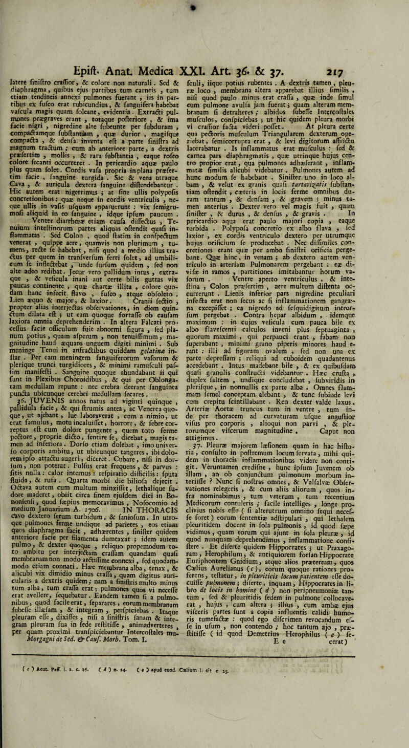 latere finiftro eraflior, & colore non naturali. Sed & diaphragma, quibus ejus partibus tum carneis , tum etiam tendineis annexi pulmones fuerant , iis in par¬ tibus ex fufco erat rubicundius, & fanguifera habebat vafcula magis quam foleant, evidentia. Extradfci pul¬ mones praegraves erant , totaque pofteriore , &r ima facie nigri , nigredine alte fubeunte per fubduram , compadtamque fubftantiam , quas durior , magifque compadla , & denfa inventa cft a parte finiftra ad magnum tra&um ; cum ab anteriore parte, a dextris prasfertim , mollis , & rara fubftantia , eaque rofeo colore fecanti occurreret . In pericardio aquae paulo plus quam folet. Cordis vafa propria in plana prasfer- tim facie , fanguine turgida . Sic & vena utraque Cava , & auricula dextera fanguine diftendebantur . Hic autem erat nigerrimus ; at fine ullis polypofis concretionibus: quas neque in cordis ventriculis , ne¬ que ullis in vafis ufquam apparuerunt : vix femigru- mofi aliquid in eo fanguine , idque ipfum paucum . Venter diarrhoeae etiam caufa differtus , Te¬ nuium inteftinorum partes aliquas oftendit quafi in¬ flammatas . Sed Colon , quod ftatim in confpedfeum venerat , quippe aere , quamvis non plurimum , tu¬ mens, re&e fe habebat , nifi quod a medio illius tra¬ ctus per quem in tranfverfum ferri folet, ad umbili¬ cum fe infledlebat ,~“unde furfum quidem , fed non alte adeo redibat. Jecur vero pallidum intus , extra- que , & veficula inani aut certe bilis guttas vix paucas continente , quas chartae illita , colore quo¬ dam hanc infecit flavo , fufco , atque obfoleto . Lien aequo & major, & laxior. Cranii fe&io , propter alias interjedfas obfervationes, in diem quin- dtum dilata eft 5 ut eam quoque fortafle ob caufam laxiora omnia deprehenderim . In altera Falcati pro- ceflus facie officulum fuit abnormi figura , fed pla¬ num potius, quam afperum , non tenuiflimum, ma¬ gnitudine haud aequans-unguem digiti minimi . Sub meninge Tenui in anfra&ibus quiddam gelatinte in- itar . Per eam meningem fanguiferorum vaforum & plerique trunci turgidiores, & minimi ramufcuH paf- ltm manifefti . Sanguine quoque abundabant ii qui funt in Plexibus Choroidibus , & qui per Oblonga¬ tam medullam repunt : nec crebra deerant fanguinea pun&a ubicunque cerebri medullam fecares . 25. JUVENIS annos natus ad viginti quinque , pallidula facie, & qui ftrumis antea, ac Venerea quo¬ que, ut ajebant , lue laboraverat , cum a nimio, ut erat famulus, motu incaluiflet, horrore, & febre cor¬ reptus eft cum dolore pungente , quem toto ferine pedore, proprie dido, fentire fe, dicebat, magis ta¬ men ad inferiora. Dorio etiam dolebat , imo univer- fo corporis ambitu, ut ubicunque tangeres, ibi dolo¬ rem ipfo attadu augeri, diceret. Cubare, nifi in dor- fum, non poterat. Pulfus erat frequens, & parvus : fltis nulla: calor internus : refpiretio difficilis: fputa fluida, & rufa . Qyarta morbi die biliofa dejecit . Odava autem cum multum minxiflet, lethalique fu- dore maderet, obiit circa finem ejufdem diei in Bo- nonienfi, quod faspius memoravimus , Nofocomio ad medium Januarium A. 1705. IN THORACIS clavo dextero ferum turbidum, & faniofum. In utro¬ que pulmones ferme undique ad parietes , eos etiam quos diaphragma facit , adhaerentes , finifter quidem anteriore facie per filamenta dumtaxat / idem autem pulmo, & dexter quoque , reliquo propemodum to¬ to ambitu per interjedam craffam quandam quafi membranam non inodo ardiffime connexi, fed quodam¬ modo etiam connati. Hsc membrana alba, tenax, & alicubi vix dimidio minus crafTa, quam digitus auri¬ cularis a dextiis quidem/ nam a finiftrismulto minus tum alba, tum crafla erat; pulmones quos vi necelle erat avellere, fequebatur. Eandem tamen fi a pulmo¬ nibus , quod facile erat, feparares , eorum membranam fubelfe illaefam , & integram , perfpiciebas . Itaque pleuram effis, dixifTes , nifi a finiftris fanam & inte¬ gram pleuram fua in fede reftitiffie , animadverteres per quam proximi tranfpiciebantur Intercoftales mul Morgagni de Sed. &Cauf. Morb. Tom. I. fculi, iique potius rubentes . A dextris tamen , pleu¬ ra loco , membrana altera apparebat illius fimilis , nifi quod paulo minus erat crafla , qua inde fimul cum pulmone avulfa jam fuerat / quam alteram mem¬ branam fi detraheres ; albidos fubeffie Intercoftales mufculos, confpiciebas ; ut hic quidem pleura morbi vi craffior fada videri poffiet. At pleura certe qua pedoris mufculum Triangularem dexterum ope¬ riebat , femicorrupta erat , & levi digitorum aflfridu lacerabatur . Is inflammatus erat mufculus : fed & carnea pars diaphragmatis , quse utrinque hujus cen¬ tro propior erat, qua pulmones adhasferant , inflam¬ matas fimilis alicubi videbatur . Pulmones autem ad hunc modum fe habebant . Sinifter uno in loco al¬ bam , & velut ex granis quafi tartavi^atis fubftan- tiam oftendit , casteris in locis ferme omnibus du¬ ram tantum , & denfam , & gravem ; minus ta¬ men anterius . Dexter vero vel magis fuit , quam finifter , & durus , & denius , & gravis . In pericardio aqua erat paulo majori copia , eaque turbida . Polypola concretio ex albo flava , fed laxior , ex cordis ventriculo dextero per utrumque hujus orificium fe producebat . Nec dilfimiles con¬ cretiones erant qua; per ambo finiftri orificia perge¬ bant. Qjas hinc, in venam / ab dextero autem ven¬ triculo in arteriam Pulmonarem pergebant ; eas di- vifas in ramos , partitiones imitabantur horum va¬ forum . Ventre aperto ventriculus , & inte- ftina , Colon prasfertim , aere multum diftenta oc¬ currerunt . Lienis inferior pars nigredine peculiari infeda erat non fecus ac fi inflammationem gangre¬ na excepiflfet ; ea nigredo ad fefquidigitum intror- fum pergebat . Contra hepar albidum , - idemque maximum : in cujus veficula cum pauca bile ex albo flavefcenti calculos inveni plus feptuaginta , quorum maximi , qui perpauci erant , fabam' non fuperabant , minimi grano piperis minores haud e- rant ; illi ad figuram ovalem , fed non una ex parte depreflfam 5 reliqui ad euboidem quadantenus accedebant . Intus madebant bile , & ex quibufdaro uali granulis conftru&i videbantur . Hasc crufta „ uplex faltem , undique concludebat , fubviridis in plerifque, in nonnullis ex parte alba . Omnes flam¬ mam femel conceptam, alebant , & tunc fubinde levi cum crepitu fcintillabant . Ren dexter valde laxus. Arteris Aortas truncus tum in ventre , tum in¬ de per thoracem ad curvaturam ufque anguftior vifus pro corporis , alioqui non parvi , & ple- rorumque vifcerum magnitudine . Caput non attigimus. 57. Pleura majorem lasfiorrem quam in hac bifto- ria , confulto in poftremum locum fervata, mihi qui¬ dem in thoracis inflammationibus videre non conti¬ git. Veruntamen credifne , hunc ipfum Juvenem ob illam , an ob conjun&um pulmonum morbum in- teriifle ? Nunc fi noftras omnes, & Valfalvas Obfer¬ vationes relegeris , & cum aliis aliorum , quos in¬ fra nominabimus , tum veterum , tum recentium Medicorum contuleris ,* facile intelliges , longe pro¬ clivius nobis eflTe ( fi alterutrum omnino fequi necef- fe foret) eorum fententiae adftipulari , qui lethalem pleuritidem docent in fola pulmonis , id quod fspe vidimus, quam eorum qui ajunt in fola pleuras , id quod nunquam deprehendimus , inflammatione confi- ftere . Et diferte quidem Hippocrates j ut Praxago- ram, Herophilum, & antiquiorem forfan Hippocrate Euriphontem Gnidium, atque alios praeteream, quos Caslius Aurelianus (c), eorum quoque rationes pro¬ ferens, teftatur, in pleuriticis locum patientem effedo- cuiflfe pulmonem i diferte, inquam, Hippocrates in li¬ bro de locis in homine ( d ) non peripneumoniae tan¬ tum , fed & pleuritidis fedem in pulmone collocave¬ rat , hujus , cum altera j illius , cum ambas ejus vifceris partes funt a copia influentis calidi humo¬ ris tumefadas : quod ego diferimen revocandum ef- fe in ufum , non contendo ; hoc tantum ajo , pras- ftitifle ( id quod Demetrius Herophilus ( e ) fe- E e cerat) c ij.