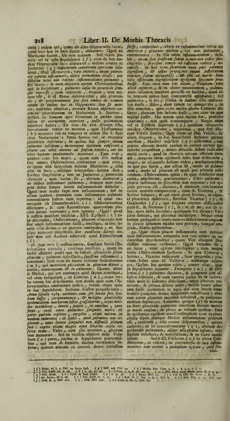 cerat ) eodem uti, quam ob alios Hippocratis locos, quod veri hoc in loco fuerat , obfcurare . Quod an Martianus fecerit, hic non quaeram . Sed videre po¬ teris vel in ipfo Sepulchreto ( f ) cum de hoc eo¬ dem Hippocratis loco difputaret , re&ene contra ac Toubertus ( g ) infinitorum cadaverum apertione fub- nlxus, illud affirmaverit, raro evenire , unam pulmo¬ nis partem inflammari, altera permanente ilUfa : aut dolorem oriri non ratione inflammationis pulmonis , fed lateris ; & cum objecerit eorum Obfervationibus qui fe fcripferant , pulmones lafos in pleuritide fem- per reperiffe , cum objecerit , inquam , non mi¬ rum efle , fi id Bpma obfervaverint , ubi pleuriti- des , & peripneumonia fint fere omnes de numero earum de quibus hoc in Hippocratis loco fit men¬ tio , continuo fubjiciat, quotidie Romae obfervari ca¬ davera pleuriticorum in Nofocomio S. Spiritus , fcilicet ex Bpmano agro illatorum in quibus latus lafum & corruptum reperitur , nulla pulmonum mentione habita . Tu vero fac tibi illarum Ob- fervationum veniat in mentem , quas Hoffmannus ( h ) memorat fub ea tempora in eodem illo S. Spi¬ ritus Nofocomio a Petro Servio vel in trecentis pleuriticis infiitutas , in quibus hic fcmper lobum pulmonis infectum , materiaque repletum confpexit , pleura aut nihil omnino ad fenfum vitiata , aut le¬ viter tantum quodammodo inquinata . Tum vide , quanto cum his magis , quam cum illis ncftne fere omnes Obfervationes confentiant : quae certe, ne quem tibi fcrupulum injiciat Martianus , aliae aliis in locis , aliilque temporibus habitae funt . Eaedem fingillatim , non ut Joubertus , generatim offendent , num rarius fit , alterum dumtaxat , an ambos inflammari pulmones , itemque num pun¬ gens dolor femper lateris inflammationi debeatur . Qiaod non modo faepe non inflammatum , fed ne ullam quidem interdum cum inflammato pulmone connexionem habens tunc reperitur : id quod cx- teroquin ab Diemerbroeckii ( i ) Obfervationibus difcrepare , & cum Recentiorum quorundam pla¬ citis minus convenire , non ignoras - Quid ? quod ii noflras quafdam infpicias , XVI. Epiflola ( 4 5 ti¬ bi delcriptas , Obfervationes pleuram aliquando non fine omni inflammatione fui fle, intelliges, at fine la¬ teris ullo doiore ; ut querere omittamus , an huc plane attineant pleuritides fine punttorio lateris do¬ lore fion uni Au&ori adnotatce apud Ettmlillerum ( / ). 3$. Jam vero fi noflras omnes, fimulque Servii Ob¬ fervationes attendas ; continuo intelliges , quam iis facile aflentiri poffis qui in lethali pleuritide folam pleuram , pulmone ipfo illaefo, fcpiffime inflammari , autumant, licet cum iis facere videatur Sydenhamius ( m ) , qui materiam peccantem in pleuram deponi , cenfet, nonnunquam & in pulmones . Quanto aliter ii Medici, qui per anatomen quid fsepius contingat, vel olim indagarunt , ut Coiterus ( n ) , cujus ver¬ ba omnia hic~defcribemus non modo quia cum Ob¬ fervationibus confentiunt noftris , verum etiam quia in hac Sepulchreti Sedlione fruftra perquifivimus . Anno f alutis 1565. autumno cum per totam fere Ita¬ liam tuffes , peripneumonia , & maligna pleuritides epidemialium morborum inflar graffabantur, atque mul¬ tos occidebant , inveni, inquit , in omnibus , quos fecui , quafi totos pulmones fanguine media ex parte putrido repletos , turgidos , atque mirum in modum induratos : id fpatii , quod pulmones non re- plerant , aqua lotura fanguinis non diffimili plenum fuit : capita etiam magna aqua limpida copia re¬ ferta erant . Vides , cum alia memoret , pleuram non memorare . Sed tu viciffim objicere mihi Vefa- lium ( 0 ) potes, pariter in Sepulchreto praetermif- fum , qui cum de fceminis duabus mentionem in¬ jiciat, quarum alteram ex laterali dolore extinttam ( f ) Schol. ad §. s. Obf. 14. hujus Se£E ( g ) Seft. ead. Obf. f i 3 Vid. Epift. »Q. n. 58. C k ) n. 30. 31. 4°- C O Prax. ( n ) Obf. Anat. ( o ) Epift. de Rad. Chyn. ( p ) n, 57. 58. ( f ) cit. fupra, ad n. 18. C O Vid. Epift. 10 n. 57. ( u ) ( y ) lbid. A. 5. Obf. 111. C Z ) lbid, Obf. 110. ( a ) Cent fuiffe, conjiciebat , altera ex inflammatione tertia die interierat ; pleuram quidem , fed non pulmones , commemorat . In illa enim inflammationem , lcri- bit , totam fere finiflram fedem membrana coflas f ac¬ cingentis , pracipue tamen ad coflarum radices , oc- cupaffe . In hac vero fecundum vena pari carentis ingreffum , <& ipfius propagines totam pofleriorem thoracis fedem occupaviffc , &■ fibi ad morbi late¬ ralis effentiam dignofeendam egregium fpecimen pra- buiffe . Ego vero non hic dicam , Vefalium tunc aliud agentem , & ea obiter memorantem , pulmo¬ num lcefionem omittere potuifle eo facilius, quod il¬ lo tempore minus haec controverlia agitabatur : fed pulmones , fi vis , illaefos in duabus illis mulieri¬ bus fuiffe , dabo , dum tamen tu quoque des , in illis omnibus , quos certe multo plures Coiterus de- fignat, pleuram fine laefione fuiffe , aut cum ea quae negligi poflet. Hic autem quid fiepius fiat , profecflo quaerimus $ non quid nonnunquam . Neque enim vel in Epiflola fuperiore ( p ) quafdam aliquando accidere Obfervationes , negavimus , qua? fint illa¬ rum Vefalii fimiles. Quin etiam ut iftas Vefalii, fic aliam aliquam , in hac Sepulchreti Sedtione pariter omiffam , Harderi videlicet ( q ) adderemus , nili praeter alteram mortis caufam in cerebri cortice pu¬ rulento propolitam , minus dilucide fedem indicaffet multi puris , quod in thoracis caveam effufum inve¬ nit ; accurate enim ejufmodi fedes funt definienda , neque, ut aliquando fadum videas, marfupiumidem in quo pus fuerit , aut adhuc fit , modo ad pulmo¬ nem y modo ad pleuram eft quafi pro arbitrio refe¬ rendum. Obfervationes igitur, in quas dubitatio non cadat, ampliorum, graviorumque , illa?fo pulmone , pleura? la?fionum in pleuritide non negamus ; fed op¬ pido perraras efle, dicimus, fi nimirum cum immani earum numero comparentur , quas & Coiterus , & Servius habuere, & qui idem quod Servius, in vigin- ti pleuriticis obfervavit, Barthol. Vicarius ( r ) , & Gagliardus ( f) , qui triginta circiter diffecandos curavit, & Nannius ( t ), & ; ne de me , aut de a- liis, quos infra laudabo, quidquam hic dicam; Val- falva demum, qui plurimos inciderunt . Neque enim horum quifquam m tanto numero dilfedtionum unquam in pleurse laefionem incidit tam gravem, tamque am¬ plam, illa?fis pulmonibus. 39. Quin etiam plemse inflammatio cum pulmo¬ num inflammatione conjundla non tam crebro in ca¬ daveribus deprehenditur , quam Viri alioquin Do- dliffimi videntur exiltimare . Qiipd verumne fit , an fecus , tunc optime intelligitur , cum magna feries Obfervationum fpeftatur . Si quse Coiterus , Servius , Vicarius indicarunt , bene perpendas $ plu¬ rimas habes quas ad Valfalva? , noftrafque adjun¬ gas. Quibus has quoque addes , prseter alias , qua; in Sepulchreto leguntur . Zwingerus ( u ) , & Dil- lenius ( x ) pulmones duriores, & gangrena jam af- fedlos viderunt, & cum eseteras partes iis ia cadave¬ ribus male fe habentes deferibant, neque pleuram no¬ minant, & primus diferte addit, nullibi tamen adna- tum fuiffe pulmonem in a?gro qui cum lateris into¬ lerabili pungente dolore fanguinem extuffiverat 5 alte¬ rum autem pleuritis exquifita fuflulerat,, in peripneu- moniam degenerans. Lanzonus quoque (jy) in mortuo ex forti pleuritide pulmonis abfceflum invenit mortis ac morbi caufam ; de pleura ue verbum quidem. Imo in epidemica ejufdem anni Conftitutione cum expleu- ritidis lignis plerique Medici inflammatam pleuram efle , cenferent , aliis contra difputantibus , aperto cadavere, ut lis tanta dirimeretur ( ^ ), alterum de¬ prehendit pulmonem, abfque ulla pleura lafione, ery- jipelate infedlum, & turnefadlum, & ex flavo macu- lofum. Sed & Cl. Fifcherus ( a ) in altera Con¬ ftitutione, ut videret, in controverfia de loco inflam¬ mationis tam acriter a quibufdam agitata , quid fen- tien- 14. ( h ~) Medie. Rat. Tom. 4. P. i. S. i. c. 6. §. ». 1. I. S. l8. art. 9. C m ) Obf. MeJ. circa Morb. actu. S. 0. c. 3. ( 9 ) Apiar. Obf. 53. f r ) Vid. in Obf. 87. Cent- 1. N. C. Eph. N- C. Dec. 3. A. 5. Obf. 8. Q x ) Ead. Dee. A. 10. Obf i4f- . 9- N. C. Obf. 80.