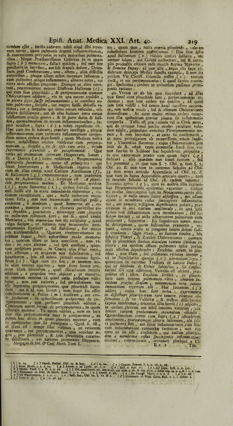 tiendum effet , incifo cadavere nihil aliud fibi reper¬ tum narrat , quam pulmonis dexteri inflammationem, Sc concretiones polypofas in va(is majoribus pulrqona- ribus . Neque Priftandffimus Gefnerus in ea quam fupra ( b ) memoravi, fallaci quidem , fed non fine punctorioin lateribus, autfub fcapula dolore, Urien- fium pagi Confhtudone, uno , altero , aliis difleflis corporibus , pleurae ullam refert inventam lifionem , cum pulmones utique inflammatos, aliterve intus , aut extra male affedlos proponat. Denique ut alios omit¬ tam, praetermittere nequeo Illuftrem Hallerum (c) , qui cum fuas pleuritidis , & peripneumonia? quatuor Obfervationes ediderit , vix in una earum tradidit , in pleura figna fuiffe inflammationis , in omnibus au¬ tem pulmones, fcripfit, aut magno fuiffe abfceflu vi¬ tiatos, aut a fanguine qui intra eorum veficulas, cel- lulafve dellillaverat, aut ab albo humore intra eorum fubflantiam coadlo graves , & in parte duros & foli- dos, quemadmodum in eorum inflammationibus , fi- pius accidere , fupra ( d ) a nobis expofitum eft - Haec cum ita fe habeant; praeclare intelligis , pleurae inflammationem cum pulmonis inflammatione conjun¬ ctam minus crebro deprehendi , quam Medicus noflra aetate nobiliffimus credere videbatur cum peripneu- moniam , fcripfit , ex fe ipfa raro oriri , verum fupervenire pleuritidi , 6 paraphrenitidi . Quae verba ad memoriam revocant Hippocratis locum , a. Pureto ( c ) latine redditum .* Peripneumonia pleuritidis fuccedanea , tutior efl primigenia : qui locus Interpretum , & Medicorum ingenia torfit cum ob alias caufas apud Caelium Aurelianum (/), & BalIonium ( g ) commemoratas , tum prifertim quia in Aphorifmis ( b ) feriptum efl: : pleuri- tide peripneumonia malum . Et Martianus quidem ( O > atque Sennertus ( f ) , quibus fortafie nimis aufi fuiffe alii in textu emendando viderentur , ra¬ tionem excogitarunt , qua , nulla verborum muta¬ tione fadla , rem non incommode intelligi polle , crederent , fi nimirum , quod Sennertus ait , re¬ putemus , materis parte in thoracis parietibus an¬ tea depofita , pauciorem , minorique cum impetu in pulmones reliquam ferri , aut fi , quod cenfet Martianus , vox <x<n$x\i?ipcet non ita accipiatur , quod vulgo faciunt , ut tutiores tunc fecuriorefve peri¬ pneumonias fignificet , fed flabiliores , five minus jam tranfmutabiles . Qiaarum interpretationum ne primam fequar , facit aphorifmus modo memora¬ tus , quocum illam ut fatis conciliem , non vi¬ deo : ne vero alteram , vel ipfe conflans , quan¬ tum perfpicere potui , in Coacis ufus illius vocis, cive affinium , ut majorem non Habilitatem , fed fecuritatem , hoc efl minus periculi omnino ligni- ficent ( / ) . Qui cu-m ita fint ; in mentem mi¬ hi olim venerat quaerere , nurn forte liceret pri¬ mam illam litterulam , quafi librariorum incuria additam , a propofita voce abjicere , ut mutatio¬ ne omnium minima id quod ratio poflulare vide¬ batur , non jam tutiores , fed periculofiores eas sfle legeremus _ peripneumonias qui pleuritidi fucce- dunt : aut fi id non liceret ; num fequi fas effet conciliationem a Petito ( m ) traditam , aut cer¬ te probatam , ut aphorifinum accipiamus de pe- npneumonia , quae perflanti pleuritidi addatur , Coacarum autem locum de peripneumonia , in quam pleuritis mutetur . Tu autem videbis , num eo loco oua? illae peripneumonii inter fe comparentur , an potius hic altera in quam pleuritis mutatur , cum ea comparetur quae fit primigenia . Quod fi efl , ut p,ane efl ; nempe illuc redimus , ut rationem quaeiamus , cur peripneumonias , quae accidunt ae— giis , jam pleuritide , & ipfa pleuritidis curatio¬ ne debilitatis , eas tutiores pronunciet Hippocra- Morgagni de Sed. &Cauf Morb. Tom. I. ’ tes , quam quae , nulla praevia pleuritide , valente* robuflofque homines aggrediuntur ? Illas fane ipfias apud Ballonium ( n ) videbis cenferi le-thales , nec ratione folum , aut Galeni aufloritate, fed & exem¬ plis produdds citioris inde mortis Regina T^avarra . & Domina Dupuy: ad qui alia , atque alia faepe ad¬ diderunt deinceps Medici funefla exempla, &: non ita pridem Vir Clariff. Gianella nofler ( o ) : tantum abell, ut eas peripneumonias; fi quod fipius contin¬ git , fpedtemus; credere in univerfum poffimus primi¬ geniis tutiores. 40. Verum ut ab his qui fuccedunt , ad jllas qui fimul cum pleuritide funt , peripn.umonias re¬ deamus ; non tam crebro eas quidem ; id quod jam fatis vidifli ; fed tamen haud rartffime occurre¬ re, non nofln modo , fed & aliorum Obfervationes demonflrant . At certe multo minus crebro occur¬ runt illse quibufeum gravior pleurae fit inflammatio conjundla . Teflis efl pri citeris vel is Civis meus, qui de utroque fimul jun^lo morbo peculiare volu¬ men edidit, primufque ambobus Tleuripneumonia no¬ men , fi non impofuit , at certe fic confirmavic , ut nunc pervulgatum ab recentiffimis etiam laude¬ tur , Vincendus Baronius : cujus Obfervationes jam inde ab A. 1636. typis commiffi haud fcio cur non fuerint in Sedtione hac Sepulchreti propofiti , in qua citeroquin praeter eam quam fupra ( p ) indicavi , aliae quidam non femel tantum , fed b s ponuntur , ut quae tum §. 7. Qbf. 9. tum §. 2. Obi. 40. & quae tum in extremo Scholio ad Obf. 33. tum nono articulo Appendici* ad Obf. 25. Sc qui tum in hujus Appendicis articulo quarto , tumt. in fecundo Scholii ad Obf. 58. eidem leguntur . Baronius igitur ( 7 ) , cum in noftris illis regioni¬ bus Pleuripneumonia epidemice vagaretur , trefque eo morbo interemptos ipfe in Nofocomio patrio dif- fecaret , in nullo eorum latere abfceffum , nec ullum alium in membrana coflas fuccingente inflammatio¬ nis , aut tumoris vcfiigium deprehendere potuit, prci¬ ter quam in una tantum muliercula , in qua ipfa tamen non inflammatam eam membranam , fed ta¬ bidam invenit , ut ardle adhaerentem pulmonem cum avellerent , fequeretur . Ex Angulorum autem mor¬ bi deferiptione , quam fedlionibus praemittit , ap¬ paret , omnes acuto ac pungente lateris dolore fuif¬ fe cruciatos . Qriin etiam , ut fuarum fimiles , his fubjicit Plateri , & Zecchii Obfervationes : quorum ille in pleuriticis duobus maculam tantum lividam in pleura , cui quidem affixos pulmones ipfos potius male afFeftos deprehendit ; Zecchius autem in plu¬ ribus , non illam , fed pulmones vitiatos invenit > ut in Sepulchreto quoque ( r ) adnotatum leges ; quanquam in extremo Traftatu de Lateris Dolore , qui ut Methodo de Urinis fubjectus , fic Confui- tatioru illi qui editarum Venedis efl ultima, pri- politus elt ; idem Zecchius feribit , in pleuri¬ ticis cum magno pulmonum vitio , pleuram in¬ terdum prorfus ilUfam , nonnunquam vero parum immutatam repertam efle . Huc Jacotium (/) addito , cujus hsec funt verba ; experimenta in diffeUione pleuriticorum raro tumere pleuram ob- fervamus : & ne Valla Ivi , & nollras difTeaioncs laepius inculcemus; trecentas illas Servii (t) adjicito, in quibus pleuram aut nihil omnino vitiatam , aut leviter tantum quodammodo inquinatam offendit . Quemadmodum autem cum fupra ( u ) offenderem ampliorum, graviorumque pleuri lifionum, ubi fal- vi pulmones fint , aut illius inflammationis cum ho¬ rum inflammatione conjundli raritatem , non rue certe ex iis efle , credideris , qui nullam pleutiti- dem a' membrana coflas fuccingentis inflammatione excitari , contenIerunt , nominati pleriquo a Cl. E e 2 Tit- \ \ | * C c ) Opufc. Pathol. Obf. ij. & feqq. t d ) n. *>. C e ) Coacar. Pranot. 1. i. c. ifi. n ag. < / j Acut. Morb. 1. i. c. 15. C £ ) Annol. 6. ad Confil. 17. 1. 1. r u ] ceg. - Anh i< ( i \ aa c n C ^ ) Medie. Praft. I. 1. P. 1. c. 16. /(/) Vid. apud Duret, cit. cap.n.17 cui adde7n 16 & cap 17 n>i \ W7,' C m ) Comitient, in Aret, de Morb. Acut. 1. 1. c. 10. ( n ) Annot. 6. cit' r 0 I De SuccJr Morb r 1'‘ is W c ? ? 1 j ’ >s,fl- °“ -•5- *’• »«• (A ./.Mh»,*8.:
