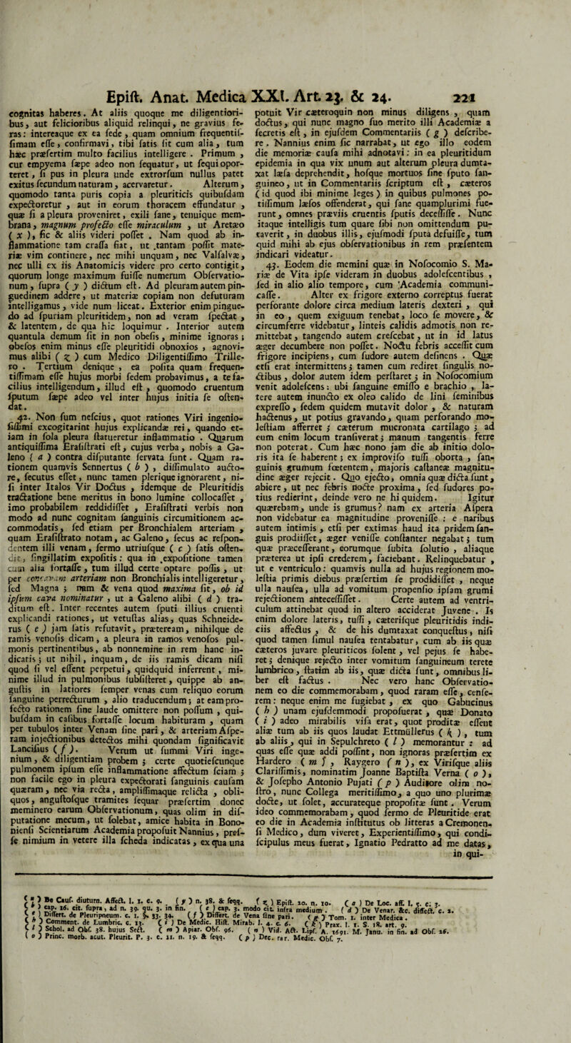 Epift. Anat. Medica cognitas haberes. At aliis quoque me diligentiori- bus, aut felicioribus aliquid relinqui, ne gravius fe¬ ras : intereaque ex ea fede , quam omnium frequentif- fimam efle, confirmavi, tibi fatis fit cum alia, tum h®c pr®fertim multo facilius intelligere . Primum , cur empyema f®pe adeo non fequatur, ut fequi opor¬ teret , fi pus in pleura unde extrorfum nullus patet exitus fecundum naturam , acervaretur. Alterum, quomodo tanta puris copia a pleuriticis quibufdam expedoretur , aut in eorum thoracem effundatur , quae fi a pleura proveniret, exili fane, tenuique mem¬ brana , magnum profecto efle miraculum , ut Aretaeo ( x ), fic & aliis videri pofiet . Nam quod ab in¬ flammatione tam craffa fiat, ut .tantam poflit mate¬ riae vim continere, nec mihi unquam, nec Valfalv®, nec ulli ex iis Anatomicis videre pro certo contigit, quorum longe maximum fuifle numerum Obfervatio- num , fupra ( y ) diftum eft. Ad pleuram autem pin¬ guedinem addere, ut materiae copiam non defuturam intelligamus, vide num liceat. Exterior enim pingue¬ do ad fpuriam pleuritidem, non ad veram fpe&at , & latentem, de qua hic loquimur , Interior autem quantula demum fit jn non obefis, minime ignoras; obefos enim minus efle pleuritidi obnoxios , agnovi¬ mus alibi ( Z ) cum Medico Diligentiflimo Trille- ro . Tertium denique , ea polita quam frequen- tiflimam efle hujus morbi fedem probavimus, a te fa¬ cilius intelligendum, illud eft , quomodo cruentum fputum fiepe adeo vel inter hujus initia fe often- dat, 42. Non fum nefeius, quot rationes Viri ingenio- fiffimi excogitarint hujus explicanda rei, quando et¬ iam in fola pleura ftarueretur inflammatio . Qjtarum antiquiflima Erafiflrati eft, cujus verba, nobis a Ga¬ leno ( a ) contra difputante fervata funt. Qjuam ra¬ tionem quamvis Sennertus ( b ) , diifimulato au<5to- re, fecutus eflet, nunc tamen plerique ignorarent, ni- fi inter Italos Vir Doftus , idemque de Pleuritidis tra&atione bene meritus in bono lumine collocaflet , imo probabilem reddidiflet , Erafiflrati verbis non modo ad nunc cognitam ianguinis circumitionem ac¬ commodatis, fed etiam per Bronchialem arteriam , quam Erafiftrato notam, ac Galeno, fecus ac refpon- dentem illi venam, fermo utriufque ( c ) fatis often- dit , fingillatim expolitis; qua in .expolitione tamen cum alia fortafle, tum illua certe optare poffis, ut per concavam arteriam non Bronchialis intelligeretur, fed Magna ; nam & vena quod maxima fit, ob id ipfum cava nominatur , ut a Galeno alibi ( d ) tra¬ ditum eft. Inter recentes autem fputi illius cruenti explicandi rationes, ut vetuftas alias, quas Schneide- rus ( e ) jam fatis refutavit, praeteream, nihilque de ramis venofis dicam, a pleura in ramos venofos pul¬ monis pertinentibus, ab nonnemine in rem hanc in¬ dicatis ; ut nihil, inquam, de jis ramis dicam nifi quod fi vel eflent perpetui, quidquid inferrent, mi¬ nime illud in pulmonibus iubfifteret, quippe ab an- guftis in latiores femper venas cum reliquo eorum fanguine perredurum , alio traducendum; ateampro- fedo rationem fine laude omittere non poflum , qui- buldam in cafibus fortafle locum habituram , quam per tubulos inter Venam fine pari, & arteriamAfpe- ram injedionibus detedos mihi quondam fignificavit Lancifius ( f), _ Verum ut fummi Viri inge¬ nium , & diligentiam probem $ certe quotiefeunque pulmonem ipfum efle inflammatione affedum fciam ; non facile ego in pleura expedorati fanguinis caufam quasram , nec via reda, ampliflimaque rclida , obli¬ quos , anguftofque tramites fequar praefertim donec meminero earum Obfervationum, quas olim in dif- putatione mecum, ut folebat, amice habita in Bono- nienfi Scientiarum Academia propofuit Nannius, pref- fe nimium in vetere illa fcheda indicatas, ex qua una XXL Art2j. & 24. 22» potuit Vir caeteroquin non minus diligens , quam aodus, qui nunc magno fuo merito illi Academiae a fecretis eft , in ejufdem Commentariis ( g ) deferibe- re , Nannius enim fic narrabat, ut ego illo eodem die memori® caufa mihi adnotavi; in ea pleuritidum epidemia in qua vix unum aut alterum pleura dumta¬ xat laefa deprehendit, hofque mortuos fine fputo fan- guineo, ut in Commentariis feriptum eft , caeteros (id quod ibi minime leges) in quibus pulmones po- titfimum laefos offenderat, qui fane quamplurimi fue¬ runt , omnes praeviis cruentis fputis deceffifle. Nunc itaque inteljigis tum quare libi non omittendum pu¬ taverit, in duobus illis, ejufmodi fputa defuifle, tum quid mihi ab ejus obfervationibus in rem praefentem indicari videatur. 45. Eodem die memini quae in Nofocomio S. Ma¬ ri® de Vita ipfe videram in duobus adolefcentibus , fed in alio alio tempore, cum 'Academia communi- cafle. Alter ex frigore externo correptus fuerat perforante dolore circa medium lateris dexteri , qui in eo , quem exiguum tenebat, loco fe movere, 8c circumferre videbatur, linteis calidis admotis non re¬ mittebat , tangendo autem crefcebat, ut in id latus ®ger decumbere non poflfet. Nodtu febris accefllt cum frigore incipiens, cum fudore autem definens . Q11® etfi erat intermittens ; tamen cum rediret fingulis no- dtibus, dolor autem idem perflaret; in Nofocomium venit adolefcens: ubi fanguine emiffo e brachio , la¬ tere autem inundo ex oleo calido de lini feminibus expreffo , fedem quidem mutavit dolor , & naturam ha&enus, ut potius gravando, quam perforando mo- leftiam afferret / c®terum mucronata cartilago ; ad eum enim locum tranfiverat; manum tangentis ferre non poterat. Cum h®c nono jam die ab initio dolo¬ ris ita fe haberent; ex improvifo tuffi oborta , fan¬ guinis grumum foetentem, majoris caftane® magnitu¬ dine ®ger rejecit. Q110 ejedo, omnia qu® dida funt, abiere , ut nec febris node proxima, fed fudores po¬ tius redierint, deinde vero ne hi quidem. Igitur qu®rebam, unde is grumus? nam ex arteria Afpera non videbatur ea magnitudine provenifle : e naribus autem intimis , etfi per extimas haud ita pridem fan- guis prodiiflet, ®ger venifle conftanter negabat j tum qu® prsceflerant, eorumque fubita folutio , aliaque pr®terea ut ipfi crederem, faciebant. Relinquebatur , ut e ventriculo: quamvis nulla ad hujus regionem mo- leftia primis diebus pr®fertim fe prodidiffet , neque ulla naufea, ulla ad vomitum propenfio ipfam grumi rejedionem antecefliflet. Certe autem ad ventri¬ culum attinebat quod in altero acciderat Juvene . Is enim dolore lateris, tuffi , c®terifque pleuritidis indi¬ ciis affedus , & de his dumtaxat conqueftus, nifi quod tamen fimul naufea tentabatur, cum ab iis qu® c®teros juvare pleuriticos folent, vel pejus fe habe¬ ret; denique rejedlo inter vomitum fanguineum terete lumbrico, ftatim ab iis, qu® didta funt, omnibus li¬ ber eft fa&us . Nec vero hanc Obfervatio- nem eo die commemorabam, quod raram efle, cenfe- rem: neque enim me fugiebat , ex quo Gabucinus ( h ) unam ejufdemmodi propofuerat , qu® Donato ( i ) adeo mirabilis vifa erat, quot prodit® eflent ali® tum ab iis quos laudat Ettmullerus ( 4 ), tum ab aliis, qui in Sepulchreto ( l ) memorantur : ad quas efle qu® addi poflint, non ignoras pr®fertim ex Hardero ( m J , Raygero ( n ), ex Virifque aliis Clarilfimis, nominatim Joanne Baptifta Verna ( 0 ), & Jofepho Antonio Pujati ( p ) Auditore olina no- ftro, nunc Collega meriti/fimo, a quo uno plurim® docfte, ut folet, accurateque propofit® funt. Verum ideo commemorabam, quod fermo de Pleuritide erat eo die in Academia inftitutus ob litteras aCremonen- fi Medico, dum viveret, Expericnti/fimo, qui condi- fcipulus meus fuerat, Ignatio Pedratto ad me datas, in qui- i l } ®e Ctuf. diuturn. Affeft. 1. I. C. 9. . (1 ) . 38. & feqq. f z ) Epift. ao. n. 10. r \ l6'«*• ,fuP™ > • 39- qu* 3. m «n. ( « ) cap. j. modo cit. infra medium . p 1 11 Differt, de Pleuripneum. c. 1. $. 33. 34. ( / ).Differt, de Vena fine pari S J Comment. de Lumbric. c.13. C * 1 De Medie. Hift. Mirab. 1. 4. e. 6- ( Sebol. ad Obf. 38. hujus SeA. ( « ) Apiar. Obf. 9(S. ( 4 ) De Loc. affi. I. 5. e: j. ( d ) De Venar. &c. difTeft. c. x. ( g ) Tom. 1. inter Mediea . . , ...i y_ C k ) Prax. I. t. S. 18. art. 9. ( *» ) Vid. Aft. Lipf. a. 1691. M. Janu. in fin. ad Obf. 16.
