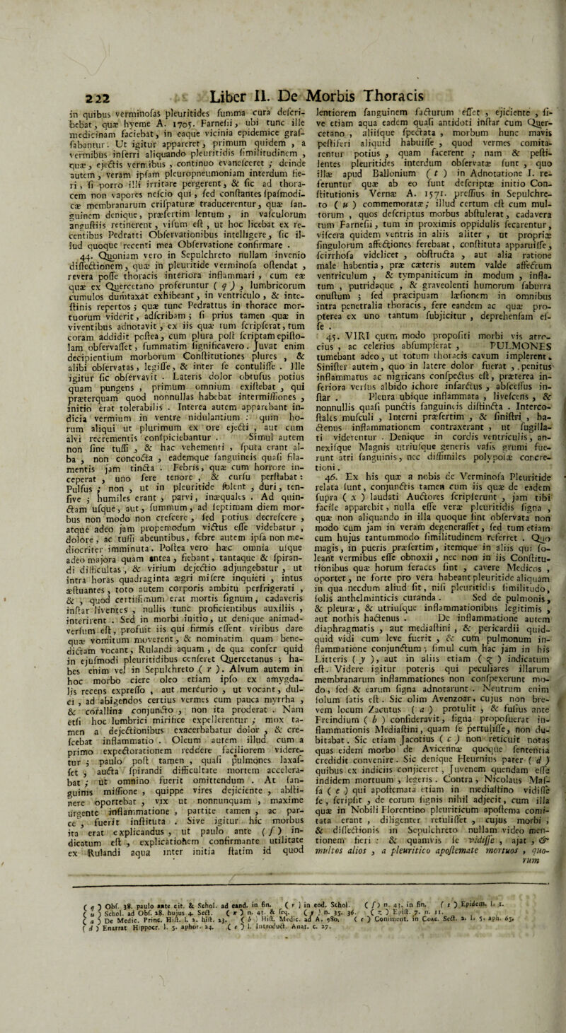in quibus verminofas pleuritidcs fumma cura defcri- bebat, qua; hyeme A. 1705. Farnelii, ubi tunc ille medicinam faciebat, in eaque vicinia epidemice graf- fabantur. Ut igitur appareret, primum quidem , a vermibus inferri aliquando pleuritidis limilitudincm , quae, ejectis vermibus , continuo evaneiceret ; deinde autem, veram ipfam pleuropneumoniam interdum He¬ ri , fi porro illi irritare pergerent, & fic ad thora¬ cem non vapores nefeio qui, fed conflantes fipafmodi- cae membranarum crifpaturx traducerentur, qux lan- guinem denique, pra?fertim lentum , in vafculorum an?ufliis retinerent, vifum efl , ut hoc licebat ex re¬ centibus Pedratti Obfervationibus intelligere, fic il¬ lud quoque recenti mea Obfervatione confirmare . 44. Quoniam vero in Sepulchreto nullam invenio diffiedlionem, qua; in pleuritide verminofa offendat , revera poffie thoracis interiora inflammari , cum eae quae ex Quercetano proferuntur ( q ) , lumbricorum cumulos dumtaxat exhibeant, in ventriculo , & inte- flinis repertos j quae tunc Pedrattus in thorace mor¬ tuorum viderit, adferibam ; fi prius tamen quae in viventibus adnotavit, ex iis quae tum fcripfcrat, tum coram addidit poflea, cum plura poli feriptam epillo- lam obfervaflet, fummatim fignificavero. Juvat enim decipientium morborum Conftitutiones plures , & alibi obfervatas, legifle, & inter fe ccntuliffe . Ille igitur fic obfervavit • Lateris dolor obtufus potius quam pungens , primum omnium exiflebat , qui praeterquam quod nonnullas habebat intermiffiones , initio erat tolerabilis . Interea autem apparebant in¬ dicia vermium in ventre nidulandum : quin ho¬ rum aliqui ut plurimum ex ore ejedli , aut cum alvi recrementis confpiciebantur . Simul autem non fine tuffi , & hac vehementi , fputa erant al¬ ba , non concodla , eademque fanguineis quafi fila¬ mentis jam tindla . Febris, quae cum horrore in¬ ceperat , uno fere tenore , & curfu perflabat: Pulfus ; non , ut in pleuritide fblent , duri, ten- five 5 humiles erant , parvi, inaequales . Ad quin- dlam ufque, aut, fummum, ad feptimam diem mor¬ bus non modo non crefcere , fed potius decrefcere , atque adeo jam propemodum vidlus efle videbatur , dolore, ac tuffi abeuntibus, febre autem i pfa non me¬ diocriter imminuta. Poflea vero ha:c omnia ufque adeo majora quam »ntea , fiebant, tantaque & fpiran- di difficultas , & virium dejeftio adjungebatur , ut intra horas quadraginta aegri mi fere inquieti , intus xfluantes, toto autem corporis ambitu perfrigerari , & , quod certiffimum erat mortis fignum , cadaveris inflar liventes , nullis tunc proficientibus auxiliis , interirent . Sed in morbi initio, ut denique animad- verfum efl, profuit iis qui firmis eflent viribus dare qua; vomitum moverent, & nominarim quam bene¬ dictam vocant, Rulandi aquam, de qua confer quid in ejufmodi pleuritidibus cenferet Qucrcetanus ; ha¬ bes enim vel in Sepulchreto ( r ). Alvum autem in hoc morbo ciere oleo etiam ipfo ex amygda¬ lis recens expreffo , aut mercurio , ut vocant, dul¬ ci , ad abigendos certius vermes cum pauca myrrha , & corallina conjunclo , non ita proderat . Nam etfi hoc lumbrici mirifice expellerentur ; mox ta¬ men a dejectionibus exacerbabatur dolor , & cre- fcebat inflammatio . Oleum autem illud cum a primo expc&orationem reddere faciliorem videre¬ tur i paulo pofl tamen , quafi pulmones laxaf- fet , auCla fpirandi difficultate mortem accelera¬ bat ut omnino fuerit omittendum . At fan- guims miffione , quippe vires dejiciente , ablti- nere oportebat , vix ut nonnunquam , maxime urgente inflammatione , partite tamen , ac par¬ ce', fuerit inflituta . Sive igitur hic morbus ita erat explicandus, ut paulo ante (/) in¬ dicatum efl , explicatiohem confirmante utilitate ex Rulandi aqua inter initia flatim id quod lentiorem fanguinem fadurum effiet , ejiciente , fi- ve etiam aqua eadem quafi antidoti inflar cum Quer- cetano , aliifque fpedtata , morbum hunc mavis pefliferi aliquid habuiffie , quod vermes comita¬ rentur potius , quam facerent ; nam & pefli- Jentes pleuritides interdum obfervatx funt , quo illae apud Ballonium ( t ) in Adnotatione I. re¬ feruntur quae ab eo funt deferiptx initio Con- flitutionis Vernae A. 1571- preffius in Sepulchre¬ to (« ) commemorata?; illud certum efl cum mul¬ torum , quos deferiptus morbus abflulerat, cadavera rum Farnefii, tum in proximis oppidulis fecarentur, vifcera quidem ventris in aliis aliter , ut propriae fingulorum afftdriones ferebant, conflituta apparuiffe, fcirrhofa videlicet , obflrudta , aut alia ratione male habentia, prae exteris autem valde affieCcum ventriculum , & tympaniticum in modum , infla¬ tum , putridaque , & graveolenti humorum faburra onuflum j fed prxeipuam Ixfionem in omnibus intra penetralia thoracis, fere eandem ac qua; pro- pterea ex uno tantum fubjicitur , deprehenfam el- fc . 45. VIRI quem modo propofiti morbi vis atro¬ cius , ac celerius abfumpicrat , PULMONES tumebant adeo, ut totum thoracis cavum implerent* Siniflcr autem, quo in latere dolor fuerat ,.penitus inflammatus ac nigricans confpedus efl, praeterea in¬ feriora veiius albido ichore infardus , abfcclfus in¬ flar . Pleura ubique inflammata , livefeens , & nonnullis quafi pundis fanguineis diflinda . Interco- flales mufculi , Interni prxfertim , & finiflri , ha- denus inflammationem contraxerant , ut fugilla- ti viderentur . Denique in cordis ventriculis, an- nexifque Magnis utriufque generis vafis grumi fue¬ runt atri fanguinis, ncc diffirniles polypoix concre¬ tioni . 46. Ex his qux a nobis de Verminofa Pleuritide relata funt, conjundis tamen cum iis qux de eadem fupra ( x ) laudati Audores fcripferunt , jam tibi facile apparebit, nulla efle verx pleuritidis figna , qux non aliquando in illa quoque fint obfervata non modo cum jam in veram degeneraflet, fed tum etiam cum hujus tantummodo fimilitudinem referret . Quo magis, in pueris prxfertim, itemque in aliis qui fo- leatft vermibus efle obnoxii, nec non in iis Conflitu- tionibus qux horum feraces fint , cavere Medicos , oportet, ne forte pro vera habeant pleuritide aliquam in qua necdum aliud fit, nili pleuritidis fimilitudo, folis anthelminticis curanda. Sed de pulmonis, & pleurx, & utriufque inflammationibus legitimis , aut nothis hadenus . Dc inflammatione autem diaphragmatis , aut mediaflini , & pericardii quid¬ quid vidi cum leve fuerit , & cutn pulmonum in¬ flammatione conjundum ■, fimul cum hac jam in his Litteris ( y ), aut in aliis etiam ( £ ) indicatum efl. Videre igitur poteris qui peculiares illarum membranarum inflammationes non confpexerunt mo¬ do , fed & earum figna adnotarunt . Neutrum enim folum fatis efl. Sic olim Avenzoar, cujus non bre¬ vem locum Zacutus ( a ) protulit , tk fulius ante Freindium ( b ) confideravit, ligna propofuerat in¬ flammationis Mediaflini, quam fe pertuliffie, non du¬ bitabat. Sic etiam Jacorius ( c ) non reticuit notas quas eidem morbo de Avicennx quoque fententia credidit convenire. Sic denique Heurnitis parer ( d ) quibus ex indiciis conjiceret , Juvenem quendam efle indidem mortuum , legeris. Contra , Nicolaus Maf- fa ( e ) qui apoflcmata etiam in mediaftino vidi(1 e fe , fcriplit , de eorum lignis nihil adjecit, cum illa qux in Nobili Florentino pleuriticum apoltema comi¬ tata erant , diligenter retuli flet , cujus morbi , & dffledionis in Sepulchreto nullam video men¬ tionem fieri : & quamvis le vidifje , ajat , & multos alios , a pleuritico apojlemate mortuos , quo¬ rum ( q 't Obf. 38. paulo a*te cit. & Schol. ad eand. in 6n. ( r ) in eod. Schol. C /) n- 43. in fin. ( t } Epidem. I. i. r u ■) Schol. ad Obf. 18. hujus 4. Seft. ( x ) n. 43-. & f^S- C / J n- 35- 36- C Z ) Epift. 7- n. 11. c 4 ) De Medie. Prine. Hift. 1. a. hi(t. 13. ( b ) Hift. Medie, ad A. ?8o. ( c Conmient. in Coae. Seft. »• 1* 5- aph. 63. ( ) Enarrat Hippocr. 1. 5. aphor. 14. (») I. Introduit. Anai. c. 27.