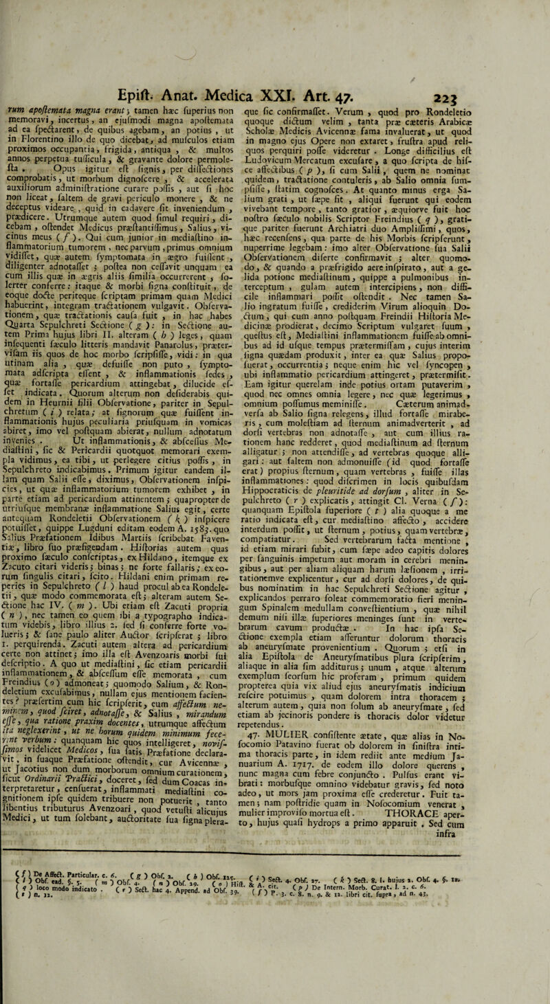 rurn apojiem.AU magna erant; tamen hic fuperiusnon que fic confirmaffet. Verum , quod pro Rondeletio memoravi, incertus, an ejufmodi magna apoftemata quoque didum velim , tanta prae citeris Arabici ad ea fpedarent, de quibus agebam, an potius , ut Scholi Medicis Avicenm fama invaluerat, ut quod in Florentino illo de quo dicebat, ad mufculos etiam in magno ejus Opere non extaret , fruftra apud reli- proximos occupantia, frigida, antiqua , & multos quos perquiri polfe videretur . Longe difficilius eft annos perpetua tudicula, & gravante dolore permole- Ludovicum Mercatum excufare , a quo fcripta de hif- fta . Opus igitur eft (ignis, per diftediones ce affedibus ( p ), fi cum Salii, quem ne nominat comprobatis, ut morbum dignofcere , & accelerata auxiliorum adminiftratione curare poffis , aut fi hoc non liceat, faltem de gravi periculo monere , & ne deceptus videare , quid in cadavere fit inveniendum , praedicere. Utrumque autem quod fimul requiri, di- quidem, tradatione contuleris, ab Salio omnia fum- pfiffe, ftatim cognofces. At quanto minus erga Sa¬ lium grati , ut fipe fit , aliqui fuerunt qui eodem vivebant tempore , tanto gratior , iquiorve fuit hoc noftro ficulo nobilis Scriptor Freindius ( q ), grati- nuperrime legebam: imo alter Obfervatione fua Salii Obfervationem di ferre confirmavit ; alter quomo¬ do, & quando a praefrigido aere infpirato, aut a ge¬ lida potione mediaftinum, quippe a pulmonibus in¬ terceptum , gulam autem intercipiens, non diffi¬ cile inflammari poflir oftendit . Nec tamen Sa- cebam , oftendet Medicus priftanciffimus, Salius, vi- que pariter fuerunt Archiatri duo Amplidimi, quos, cinus meus ( / ). Qui cum junior in mediaftino in- hsec recenfens, qua parte de his Morbis fcripferunt, flammatorium tumorem, nec parvum , primus omnium vidiflet, quae autem fymptomata in aegro fuiflent , diligenter adnotaffet ; poftea non ceflavit unquam ea cum illis quae in aegris aliis fimilia occurrerent , fo- lerter conferre: itaque & morbi figna confiituit, de eoque dode periteque fcriptam primam quam Medici ____ _ habuerint, integram tradationem vulgavit. Obferva- Jio ingratum fui fle , crediderim Virum alioquin Do tionem, qui tradationis caufa fuit , in hac habes dum, qui cum anno poftquam Freindii Hiftoria Me- Qjjarta. Sepulchreti Sectione ( g ): in Sedione au- dicince prodierat, decimo Scriptum vulgaret fuum , tem Prima hujus libri II. alteram ( b ) leges, quam queffus eft, Mediaftini inflammationem fuiffe ab omni- infequenti fseculo litteris mandavit Panarolus, prseter- bus ad id ufque tempus pritermiflam , cujus interim vifam iis quos de hoc morbo fcripfiffe, vidi: in qua figna quaedam produxit, inter ea quse Salius propo- utinam alia , qua: defui (Te non puto , fympto- fuerat, occurrentia; neque enim hic vel fyncopen , mata adfcripta elfent , & inflammationis fedes , ubi inflammatio pericardium attingeret, praetermifit. qua: fortaffe pericardium attingebat, dilucide ef- Eam igitur querelam inde potius ortam putaverim , let indicata. Quorum alterum non defiderabis qui- quod nec omnes omnia legere, nec quae legerimus , dem in Heurnii filii Oblervatione, pariter in Sepul- omnium poflumus memini (Te. Citerum animad- chretum ( i ) relata; at lignorum qui fuiffent in- verfa ab Salio figna relegens, illud fortaffe mirabe- nammationis hujus peculiaria priufquam in vomicas ris, cum moleftiam ad (ternum animadverterit , ad abiret, imo vel poftquam abierat, nullum adnotatum dorfi vertebras non adnotalfe , aut cum illius ra- invenies . Ut inflammationis, & abfcellus Me- tionem hanc redderet, quod mediaftinum ad fternum diaftini, fic & Pericardii quotquot memorari exem- alligatur ; non attendifle, ad vertebras quoque alli- pla vidimus, ea tibi, ut perlegere citius poffis , in gari: aut faltem non admonuiffe fid quod fortaffe Sepulchreto indicabimus. Primum igitur eandem il- erat) propius fternum, quam vertebras , fuiffe illas lam quam Salii effe, diximus, Obfervationem infpi- inflammationes: quod dilcrimen in locis quibufdam cies, ut qua: inflammatorium tumorem exhibet , in Flippocraticis de pleuritide ad dorfum , aliter in Se- parte etiam ad pericardium attinentem; quapropter de pulchreto ( r ) explicatis, attingit Cl. Verna (/’): Utriufque membrana: inflammatione Salius egit, certe quanquam Epiftola fuperiore ( t ) alia quoque a me antequam Rondeletii Obfervationem ( ^ ) infpicere ratio indicata eft, cur mediaftino affecto , accidere potui flet, quippe Lugduni editam eodem A. 1585.quo interdum polii t, ut fternum, potius, quam vertebri, Salius Pnfationem Idibus Martiis fcribebat Faven- compatiatur. Sed vertebrarum fada mentione , tii, libro fuo praefigendam. Hiftorias autem quas id etiam mirari fubit, cum fipe adeo capitis dolores proximo ficulo confcriptas, exFIildano, itemque ex per fanguinis impetum aut moram in cerebri menin- Zacuto citari videris; binas; ne forte fallaris; exeo- gibus, aut per aliam aliquam harum lifionem , irri- rurn fingulis citari, fcito. Hildani enim primam re- tationemve explicentur, cur ad dorfi dolores, de qui- peries in Sepulchreto ( l ) haud procul ab ea Rondele- bus nominatim in hac Sepulchreti Sedione agitur tii, qui modo commemorata eft; alteram autem Se- explicandos perraro foleat commemoratio fieri menin- ctione hac IV. ( m ). Ubi etiam eft Zacuti propria gum Spinalem medullam conveftientium , quse nihil ( n ), nec eo quem ibi a typographo indica- demum nili illi fuperiores meninges funt in verte- tum videbis, libro illius e. led fi conferre forte vo- brarum cavum produdi . In hac ipfa Se- lueiis; & fane paulo aliter Audior (cripferat ; libro dione exempla etiam afferuntur dolorum thoracis 1. perquirenda. Zacuti autem altera ad pericardium ab aneuryfmate provenientium . Quorum ; etfi in ceite non attinet; imo illa eft Avenzoaris morbi fui alia Epiftola de Aneuryfmatibus plura fcripferim deicriptio. A quo ut mediaftini, fic etiam pericardii aliaque in alia fim additurus; unum , atque alterum mnarnmationem, & abfceffum effe memorata , cum exemplum feorfum hic proferam , primum quidem vf*, !!fv° r 1- '°neaU qtiomodo Salium, & Ron- propterea quia vix aliud ejus aneuryfmatis indicium d etium excufabimus , nullam1 ejus mentionem facien- refcire potuimus , quam dolorem intra thoracem ; minem^auoTfam c? a^e£ifm ]Le~ aIterum, auCem * ff^ia non folum ab aneuryfmate, fed tl6t* a“notjfFe> & Salius , mirandum etiam ab jecmoris pondere is thoracis dolor videtur ejje, qua ratione praxim docentes, utrumque affecftum repetendus. \mtnvgeSumntauanauan?°hi? ™nimum fece~ . 47- MULIER confidente itate, qui alias in No- S mtelligeret, novij. focomio Patavino fuerat ob dolorem in finiftra inti- (T in fuaque PrifSne^f«is Pr$fatIone dcciara. ma thoracis parte> in idem redjit ante medjum Ja. uffacot ^ndurn^ b^dlC’ -Ul' AviCenns > nuanum A. 1717. de eodem illo dolore quereris, ficut T’|,1jmC^anonem, nunc ma§F1;' cum febre conjundo . Pulfus erant vi- t ero retaretur^ cenfuera? fnfl dum)C°ac?s brati* morbufque omnino videbatur gravis, fed noto ' r -a 3 .. niediaftmi co- adeo, ut mors jam proxima efie crederetur • Fuit ta- grationem ipfe quidem tribuere non potuerit . tento men; nam portridie quam in Nofocomium venerat mXUS , rn^Tletn?“ari' %UOd «Hcujus mulier improvilo mortua eft. THORACE aplr! , , audontate fua figna plera- to, hujus quafi hydrops a primo apparuit . Sed cura infra \ OObfS ^ fod 5 ’ Tofe» i ’a’ S'a *• <« - C *. I- H»;- Obf. 4. f. ta. ci”di““ • c'5 Sea h“4- Ap''d- *d 0br- »•' (nv.