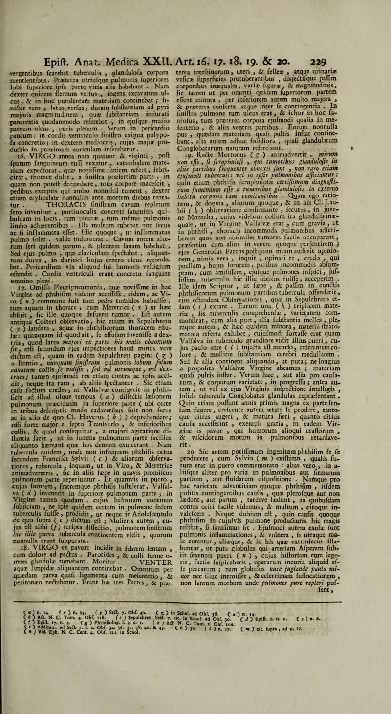 vergentibus fcarebat tuberculis , glandulofa corpora mentientibus. Prasterea utriufque pulmonis fuperiores lobi fu peri ore ipfa parte vitia alia habebant . Nam dexter quidem fternum verfus , ingens excavatum ul¬ cus, & in hoc purulentam materiam continebat ; fi- nifter vero , Jatus.verfus, duram fubftantiam ad pyri majoris magnitudinem , qua; fubftantiam indurati pancreatis quodammodo referebat , in ejufque medio parvum ulcus , puris plenum . Serum in pericardio paucum: in cordis ventriculo finirtro exigua polypo- fa concretio 5 in dextero mediocris, cujus major pro- dudio in proximam auriculam inferebatur. 16. VIRGO annos nata quatuor & viginti , poft fputum fanguineum tulTi vexatur , catarrhalem mate¬ riam expedorat, qua? noviffime faniem refert, febri* citat, thorace dolet, a finiftra pra;fertim parte , in quam non poteft decumbere, toto corpore macefcit , pedibus exceptis qui ambo nonnihil tument , dexter etiam eryfipelate nonnullis ante mortem diebus tenta- tur . THORACIS finiftrum cavum repletum fero invenitur , portiunculis concreti fanguinis qui- bufdam in locis, tum pleura; , tum infimo pulmonis limbo adhaerentibus . Illa multum rubebat non lecus ac fi inflammata effet. Hic quoque , ut inflammatus pulmo folet , valde induruerat . Cavum autem alte¬ rum feri quidem parum, & pleuram fanam habebat , Sed ejus pulmo , qua claviculam fpedabat , aliquan¬ tum durus , in duritiei hujus centro ulcus reconde¬ bat . Pericardium vix aliquod fui humoris veftigium oftendit . Cordis ventriculi erant concreto fanguine omnino pleni. 17. Omifia Pleuripneumonia, quae noviffime in hac Virgine ad phthifim videtur acceffiffe, eidem, ac Vi¬ ro (« ) commune fuit tum pedes tumidos habuifie , tum aquam in thorace ; cum Meretrici ( x ) ut h$c abfuit , fic ille quoque defuerit tumor . ER autem antiqua Coiteri obfervatio, hic etiam in Sepulchreto ( y ) laudata , aquae in phthificorum thoracem effu- fae : quanquam id quod ait, fe effufam invenifle a dex¬ tris, quod latus majori ex parte his malis obnoxium fit y etfi fecundum ejus infpediones haud minus vere didum efi, quam in eadem Sepulchreti pagina ( ^ ) 3 Bontio , nunquam finiftrum pulmonis lobum folum adnatum cofiis fe vidijfe , fed vft utrumque, vel dex¬ trum; tamen ejufmodi res etiam contra ac ipfis acci¬ dit, neque ita raro , ab aliis fpedantur . Sic etiam cafu fadum credes, ut Valfalva; contigerit in phthi- ficis ad illud ufque tempus ( a ) difledis laftionem pulmonum praecipuam in fuperiore parte ( ubi certe in tribus defcriptis modo cadaveribus fuit non fecus ac in alio de quo Cl. Hoyerus ( b ) ) deprehendere; nifi forte major a fepto Tranfverfo , & inferioribus cofiis, & quod confequitur , a majori agitatione di- fiantia facit , ut in fumma pulmonum parte facilius aliquanto haereant quae hos demum exulcerant ■ Nam tubercula quidem , unde non infrequens phthifis ortus fecundum Francifci Sylvii ( c ) & aliorum obferva- tiones, tubercula, inquam, ut in Viro, & Meretrice animadverteris , fic in aliis f$pe in quavis promifcue pulmonum parte reperiuntur . Et quamvis in puero , cujus fororem, fratremque phthifis iuftulerat, Valfal- va ( d ) invenerit in fuperiore pulmonum parte 5 in Virgine tamen quadam , cujus hiftoriam continuo fubjiciam , ne ipfe quidem certam in pulmone fedem tuberculis fuiffe, prodidit, ut neque in Adolefceptulo de quo fupra (e ) didum efi ; Mulieris autem , cu¬ jus eft^ alibi (/) fcripta difledio, pulmonem finiftrum hic illic parva tubercula continentem vidit , quorum nonnulla erant fuppurata. 18. VIRGO ex pavore incidit in febrem lentam , cum dolore ad pedus . Parotides , & colli ferme o- mnes glandulae tumebant. Moritur. VENTER aquae limpida; aliquantum continebat . Omentum per quaedam parva quafi ligamenta cum mefenterio, & peritonaeo nedebatur. Erant hae tres Partes, & prae- terea inteftinorum , uteri , & felleae , atque urinaria; veficae fuperficies protuberantibus , disjedifque paffim corporibus inaequales, varis figurae, & magnitudinis, fic tamen ut per omenti quidem fuperiorem partem effient minora , per inferiorem autem multo majora , & praeterea conferta atque inter fe contingentia . In finiftro pulmone tum ulcus erat, & ichor in hoc fa- niofus, tum prsterea corpora ejufmodi qualia in me¬ fenterio , & aliis ventris partibus . Eorum nonnulla pus , quaedam materiam quafi pultis inftar contine¬ bant, alia autem adhuc folidiora , quafi glandularum Conglobatarum naturam referebant. 19. Rede Mortonus ( g ) animadvertit , mirum non effe, fi fcrophulofi , qui tumoribus glandulofis in aliis partibus frequenter obnoxii funt , non raro etiam ejufmodi tuberculis vel in ipfis pulmonibus afficiantur: quin etiam phthifis fcrophulofs certiffimum diagnofli- cum fumendum effe a tumoribus glandulofis in externa habitu corporis eam comitantibus . Qiiam ego ratio¬ nem, & dogma, aliorum quoque, & in his Cl. Lau- bii ( h ) obfervatione confirmante , lecutus, in juve¬ ne Monacha, cujus videbam collum ita glandulis inae¬ quale, ut in Virgine Valfalva; erat , cum gravia, ut in phthifi , thoracis incommoda pulmonibus adfcri- berem quos non ablimiles tumores facile occuparent, praefertim cum alios in ventre quoque perfentirem ; ejus Generofus Parens poftquam meam audivit opinio¬ nem , nimis vera , inquit , opinari te , credo , qui puellam , hujus fororem, paribus incommodis abfum- ptam , cum amililfem, ejufque pulmones infpici, juf- fiffem, tuberculis hic illic oblitos fuiffie, acceperim . Ille idem Scriptor , ut fxpe , & paffim in eundis phthificorum pulmonum partibus tubercula offenderit, ejus oftendent Oblervationes , qua; in Sepulchreto et¬ iam ( i ) extant . Earum una ( k> ) triplicem mate¬ riae , iis tuberculis coraprehenlae , varietatem com- monftrat, cum alia pure, alia fubftantia mellea, ple¬ raque autem , & hsec quidem minora , materia fteato- matofa referta exhibet , cujufmodi fortaffie erat quam Valfalva in tuberculo grandiore vidit illius pueri, cu¬ jus paulo ante ( l ) injeda efi mentio, referentem co¬ lore , & mollitie fubftantiam cerebri medullarem . Sed & alia continent aliquando, ut putaj ne longius a propofita Valfalva; Virgine abeamus ; materiam quafi pultis inftar. Verum hsec , aut alia pro caufa- rum , & corporum varietate, in progreflit j antea au¬ tem , ut vel ex ejus Virginis infpedione intelligis , folida tubercula Conglobatas glandulas repraefentant . Quin etiam poffunt annis primis magna ex parte fen- fum fugere, crefcente autem setate fe prodere, tanto¬ que citius augeri , & matura fieri , quanto citius caufae accefferint , exempli gratia , in eadem Vir¬ gine is pavor , qui humorum alioqui crafforum , & vifeidorum motum in pulmonibus retardave¬ rit , 20. Sic autem potiffimum ingenitam phthifim fe fe producere , cum Sylvio ( m j exiftimo , qualis fu¬ tura erat in puero commemorato : alias vero , in a- liifque aliter pro varia in pulmonibus aut firmarum partium , aut fluidarum difpofitione . Namque pro hac varietate adventitiam quoque phthifim , iifdem pofitis contingentibus caufis , quae plerofque aut non laedunt, aut parum , tardeve laedunt, in quibufdam contra oriri facile videmus, &r multum , citoque in- valefcere . Neque dubium eft , quin caufis quoque phthifim in cujufvis pulmone produduris hic magis refiftat, fi faniffirpus fit . Ejufmodi autem caufse funt pulmonis inflammationes, & vulnera , fi utraque ma¬ le curentur, aliseque, & in his quse extrinfecus fila¬ buntur, ut puta globulus qui arteriam Afperam fub- iit fexennis pueri ( n ) , cujus hiftoriam cum lege¬ ris, facile fufpicaberis , operarum incuria aliquid ef- fe peccatum , nam globulus nuce juglande paulo mi¬ nor nec illuc introiflet, & celerrimam fuffocationem , non lentum morbum unde pulmones pure repleri pof- fent, t«]n. COA, 14. < O n. IS. ( y ) Se£t. 7. Obf. 40. ( S ) in Sehol. ad Obf. 38. ( a } n. 14. Aft. N. C. Tom. 4. Obf. 118. (e ) Sepulchret. Seft. 7. cit. in Sehol. ad Obf. 30 C d ) Epift C O Epift. 17. n. 5. C g ) Phthifiolog. 1. 3. c. i. ( h ) Adt. N. C. Tom. i. Obf io«. C * ) Additam, ad Seft. 7. I. 2. Obf. 34. 36. 37. 38. 40. & 43. C & D 38. ( l 'i C » ) Vid. Eph. N. C. Cent. 4. Obf. 121. in Sehol. 1. n. 2. Ce) n. 6.