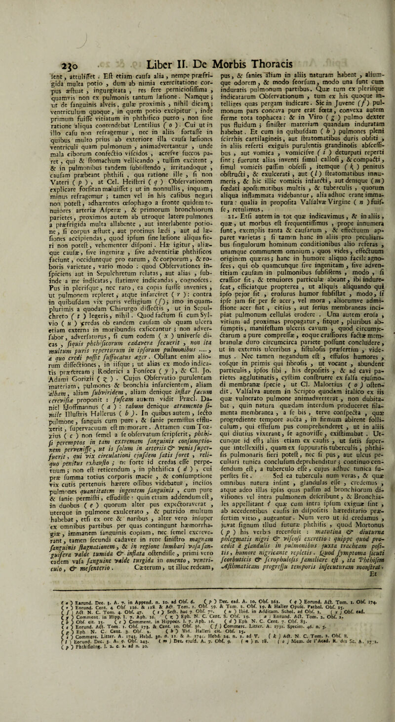 230 ient, attulirfet . Eft etiam caufa alia, nempe praefri¬ gida multa potio , dum ab nimia exercitatione cor¬ pus seftuat , ingurgitata , res fere perniciofiflima , quamvis non ex pulmonis tantum ladione. Namque j ut de fanguinis alveis, gulx proximis , nihil dicam,; ventriculum quoque, in quem potio excipitur , inde primum fuifTe vitiatum in phthilico puero , non fine ratione aliqua contendebat Lentilius ( 0 ) - Cui ut in illo cafu non refragemur , nec in aliis fortafle in quibus multo prius ab exteriore illa caufa lsefiones ventriculi quam pulmonum , animadvertantur , unde mala ciborum confedftio vifeidos , acrefve luccos pa¬ ret , qui & ftomachum vellicando , tuflim excitent , & in pulmonibus tandem fubliftendo , irritandoque , caufam praebeant phthifi , qua ratione ille , fi non Vateri ( p ) , at Cei. Heifteri ( q ) Obfervationem explicare forfitanmaluiffet; ut in nonnullis, inquam, minus refragemur j tamen vel in his calibus negari non poteft, adhaerentes cefophago a fronte quidem te¬ nuiores arteriae Afperae , & primorum bronchiorum parietes, proximos autem ab utroque latere pulmones a praefrigida multa allabente , aut interlabente potio¬ ne, fi corpus tefiuet, aut protinus laedi , aut ad lae- fiones accipiendas, quod ipfum fine laefione aliqua fie¬ ri non poteft, vehementer difponi . Hte igitur, a 1 i se— que caulae, five ingenitae , five adventitiae phthificos faciunt, occiduntque pro earum, & corporum, & ro¬ boris varietate, vario modo : quod Obfervationes in- fpiciens aut in Sepulchretum relatas, aut alias , fub- inde a me indicatas, ftatimve indicandas, cognofces. Pus in plerifque, nec raro, ea copia fuifle invenies , ut pulmonem repleret, atque infarciret ( r ) : contra in quibufdam vix puris veftigium (/)j imo inquam- plurimis a quodam Chirurgo difle&is , ut in Sepul- chreto ( t ) legeris, nihil. Quod fadium fi cum Syl- vio ( u ) fredas ob eandem caufam ob quam ulcera etiam externa in moribundis exliccantur ; non adver- fabor, adverfaturus, fi cum eodem ( x ) univerfe di¬ cas , fi quis pbtbificorum cadavera fecuerit , non ita multum puris repertarum in ipforum pulmonibus ...., a. quo credi poffit fuffocatus aper. Obflanc enim alio¬ rum difle&iones , in' iifque ; ut alias ex modo indica¬ tis praeteream i Roderici a Fonfeca ( y ), & Cl. Jo. Adami Gorizii ( £ ) • Cujus Obfervatio purulentam materiam, pulmones & bronchia infarcientem, aliam albam , aliam fubviridem , aliam denique inftar [acum cerevifia proponit : fufeam au*em vidit Praecl. Da- niel Uoflfmannus ( a ) : tabum denique atramento fi~ mile Illudiis Hallerus ( b ). In quibus autem , lefto pulmone, fanguis cum pure , & fanie permifius efflu¬ xerit, fupervacuum eft memorare. Attamen cumToz- zius ( c ) non femel a fe obfervatum fcripferit, phthi¬ fi peremptos in tam extremam fanguinis confumptio- nem pervenijfe, ut is folum in arteriis & venis fuper- fuerit, qui vix circulationi ejufdem fatis foret , reli¬ quo penitus exhaufio ; ne forte id credas efle perpe¬ tuum; non eft reticendum , in phthilica ( d ) , cui pr^ fumma totius corporis macie , & confumptione vix cutis pertenuis haerere oflibus videbatut' , incilos pulmones quantitatem ingentem fanguinis , cum pure & lanie permifti, elfudifle : quin etiam addendum eft, in duobus ( e ) quorum alter pus expe&oraverat , uterque in pulmone exulcerato , & putrido multum habebat , etfi ex ore & naribus , alter vero inluper ex omnibus partibus per quas contingunt haemorrha¬ giae, immanem fanguinis copiam, nec femel excreve¬ rant , tamen fecundi cadaver in rene finiftro magnam fanguinis Jlagnationem, & in regione lumbari vafafan- guifera valde tumida & inflata oftendilfe, primi vero eadem vafa fanguine valde turgida in omento, ventri¬ culo , & mefenterio . Caeterum, ut illuc redeam, pus, & fanies aliam in aliis naturam habent , alium¬ que odorem, & modo feorfum, modo una funt cum induratis pulmonum partibus. Qua: tum ex plerilque indicatarum Obfervationum , tum ex his quoque in- telliges quas pergam indicare. Sic in Juvene (f) pul¬ monum pars concava pure erat foeta, convexa autem ferme tota tophacea : & in Viro ( g ) pulmo dexter us fluidum 5 finifter materiam quandam induratam abebat. Et cum in quibuldam ( h ) pulmones pleni fcirrhis cartilagineis, aut fteatomatibus duris obliti , in aliis referti exiguis purulentis grandinolis ablcefli- bus , aut vomica , vomicifve (i ) deturpati reperti fint; fuerunt alias inventi limul callofi , & compagi, fimul vomicis paflim obfelfi , itemque ( K ) penitus obftru&i, & exulcerati , aut (l) fteatomatibus innu¬ meris, & hic illic vomicis infarfti, aut denique ( m) foedati apoftermtibus multis , & tuberculis , quorum aliqua inflammata videbantur, alia adhuc erant imma¬ tura : qualia in propofita Valfalvx Virgine ( n )fuif- fe, retulimus. 21. Etfi autem in tot qu$ indicavimus, & in aliis, qua:, ut morbus eft frequentillimus , prope innumera funt, exemplis tanta & caularum , & effedtuum ap¬ paret varietas j fi tamen hanc in aliis pro peculiari¬ bus fingulorum hominum conditionibus alio referas , unamque communem omnium , quos vides, effetftuum originem quaeras j hanc in humore aliquo facile agno- fces, qui ob quamcunque five ingenitam , five adven¬ titiam caufam in pulmonibus fubliftens , modo , fi craflior fit, & tenuiores particulae abeant, ibi indurc- fcat, efficiatque propterea , ut aliquis aliquando qui ipfo pejor fit , erofurus humor liibfiftat , modo. Ii ipfe jam fit per fe acer, vel mora , aliorumve admi- ftione acer fiat , citius , aut lerius membraneas inci¬ piat pulmonum cellulas erodere . Una autem erola , vitium ad proximas propagatur, fitque , pluribus ab- fumptis, manifeftum ulceris cavum , quod circumje¬ ctarum a pure comprelfte , eoque cralfiores fafta? mem¬ branulae duro circumcirca pariete poliunt concludere, ut in externis ulceribus , fiftulofis praefertim , vide¬ mus . Nec tamen negandum eft , eftufos humores , eofque in primis qui fibrolis , ut vocant , abundent particulis, ipfos libi , his depofitis , & ad cavi pa¬ rietes agglutinatis, cyftim conftruere ex falfa ejulmo- di membrana: fpecie , ut Cl. Maloetius ( 0 ) often- dit, Valfalva autem in Scripto quodam italico ex iis quae vulnerato pulmone animadverterat , non dubita¬ bat , quin natura quaedam interdum produceret fila¬ menta membranea , a fe bis , terve conlpeCta , qua: progrediente tempore audta , in firmum abirent folli¬ culum , qui eftlifum pus comprehenderet , ut in aliis qui diutius vixerant, fe agnovifle, exiftimabat . Ut¬ cunque id eft; aliis etiam ex caulis , ut fatis fuper- que intellexilli, quam ex fuppuratis tuberculis , phthi- fis pulmonaris fieri poteft, nec fi pus, aut ulcus pe¬ culiari tunica conclufum deprehenditur ,* continuo cen- fendum eft, a tuberculo effe, cujus adhuc tunica fu- perftes fit. Sed ea tubercula num veras, & quae omnibus natura inlint , glandulas elle , credemus , atque adeo illas iplas quas paflim ad bronchiorum di- viliones vel intra pulmonem dclcribunt, & Bronchia¬ les appellitant f1 qua: cum intra iplum exiguae lint , ab accedentibus caulis in dilpolitis haereditario prae- fertim vitio, augeantur. Num vero ut id credamus , juvat fignum illud futura: phthilis , quod Mortonus ( p ) his verbis recenfuit : matutina gtr diuturna phlegmatis nigri & vifeofi excretio: quippe quod pro¬ cedit a glandulis in pulmonibus juxta tracheam pofi- tis, humore nigricante repletis . fuod fymptoma Jicuti fcorbuticis & fcrophulofis familiare eft , ita Ththifim lAfihmaticam progrefju temporis infecuturam monfirat. Et < « ) Earund. Dec. 3. A. 7. in Append. n. 10. ad Obf. 6. C P ) Dee. ead. A. 10. Obf. 161. ( q ) Eorund. Aft. Tom. 1. Obf. 174. C r 5 Eorund. Cent. 4 Obf 116. & 118 k Aft. Tom. !. Obf. 59. k Tom. a. Obf. 19. k Haller Opufc. Pathol. Obf. ij. ( / ) Aft N. C. Tom. 4. Obf. 47. ( » ) Seft. hac 7 Obf. 77. ( u ) Ibid. in Additam. Schol. ad Obf. a. ( x J Obf. ead. C V ) Comment. in Hipp. I. 7. Aph. 16. C Z ) Eph. N. C. Cent. 8. Obf. 19. ( a ) Eorund. Aft. Tom. a. Obf. a. C b j Obf. cit. 15. C c ) Comment. in Hippocr. 1. 7. Aph. 16. C d ) Eph N. C. Cent. 7. Obf. 83. < t ) Eorund. Aft. Tom. ». Obf. 173. & Cent. 10. Obf. 3A. (/ ) Commere. Litter. A. 1731. Specim. 46. n. 5. r p 3 Eph N. C. Cent. 3. Obf. a. C * ) Vid. Haller» cit. Obf. 15. (_ i ~) Commere. Litter. A. 1743. Hebd. 30. n. 11. & A. 174,. Hebd. 14. n. 1. ad V. ( k ) AdL N C. Tom. a. Obf. 8. f / ) Eorund. Dec. 3- A. 9- Obf. 143. ( m ) De c. ejufd. A. 7. Obf. 9. f « ) n. 18. ( 0 j Mem. de l’Acad. K. d« Sc. A. 171.
