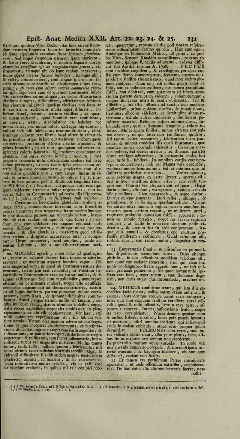Epifts Anat. Medica XXII. Art. 22* 23. 24. & 25. 2$i Et nuper quidem Viro Dodo vifae funt etiam fecun¬ dum naturam liquorem fuum in bronchia immittere ob fputa nigricantia, concolera fucco ipfarum glandula¬ rum . Sed neque fecundum naturam fputa nigricant , & fatius fore, crediderim, fi eundem fequaris ubi eas glandulas certi/fime effe de conglobatarum genere » af¬ firmaverat , itemque ubi ob hanc caufam negaverat , fuum afpera arteria fuccum infundere , itemque ubi , & rede, animadverterat, cum aliquae ipfarum per fa¬ ciem utramque pericardii ad diaphragma ufque fpar- gantur , ab omni cum afpera arteria commercio remo¬ tas effe. Ego vero cum de quatuor continenter infpe- dis cadaveribus earum aliquas, ex prima illius arteriae divifione fumptas, diffecuiffem, affridamque fedioni- bus chartam fuliginofa quadam tindura non fecus ac fi contritum carbonem multa aqua dilueres , in- fedam femel, iterum , tertium vidiflem , ex quar¬ to autem cadavere , quod hominis erat confiftente , ut castera , aetate , glandulafque eas habebat nec minus fanas, nec minus intus, extraque nigricantes , nullum inde nifi fubflavum, maxime dilutum , obfo- letumque colorem retuliffem; haud aliter in tribus il¬ lis prioribus atque in hoc quarto inveni tindum quem aperueram , proximum Afpera* arteriae truncum , & prima bronchia, id eft nihil quidquam vel leviter ni¬ gricantis coloris habentia . Quamobrem quocunque ege glandulae fint intus colore infedae j necdum a mea perpetua fententia mihi difcedendum cenfeoj fed ineo adhuc permaneo, ut non facile ipfas credam cum ar¬ teriae illius cavo communicare , praefertim cum aliae non defint glandulae quae , cum earum fuccus in il¬ lud, & prima bronchia manifefto influat ( q ), prae¬ bere in haec aditum poflint illiufmodi fanguinis faeci, ut Willifius ( r ) loquitur, cui quoque noti erant qui fputa redderent atramenti inftar nigricantia , non fe¬ cus ac Salio in Commentariis ad verba illa Hippocra¬ tis ( / ): faliva craffa. , ac fuliginofa tuffi rejicitur . Caeterum ut Bronchiales glandulas, erofione a- liqua fada , communicare interdum cum bronchiis prseter naturam, non negavero j ita an eaedem fint quae in phthificorum pulmonibus tubercula faciant, in me¬ dio ob eam caufam relinquo de qua fupra ( t ) di- dum eft , cum videlicet vix unquam ejufmodi pul¬ mones difTecare voluerim , multoque minus h^c tu¬ bercula , & illas glandulas , praefertim quod ad fe- dem attinet , diligenter accurateque inter fe compa¬ rare . Unam propterea , haud amplius , paulo at¬ tentius habitam , hic a me Oblervationem acci¬ pies . 22. MULIERI agrefti , annos natae ad quadragin¬ ta , tumor ad calcanei dexteri latus internum adeo in¬ creverat , ut modicum aequaret hominis caput . Ob eam magnitudinem, & quod ab fteatomatisnatura de¬ generans , fadus jam erat cancrofus, in Venetum In¬ curabilium Nofocomium excepta fuerat mulier, & is tumor exftirpatus. Sed cum repullulaffet, annum jam alterum ibi permanenti mulieri, neque ullo deaffedu conqueftae unquam qui ad thoracem attineret, accidit ut ad hujus finiftram partem pungente dolore corri¬ peretur , quem febris , & fpirandi difficultas comita¬ bantur. Semel, atque iterum miffus eft fanguis , cui alba infidebat cruda, datum oleum ex dulcibus amyg¬ dalis recens expreffum, neque alia cmiffaqus in pleu- ritmeumonia ex ufu effe confueverunt. Per haec , etfi nihil quidquam expe&oratum eft , illa fublata vifa funt omnia. Verum dies necdum advenerat quadrage- 1 fimus ex quo inceperat pleuripneumonia , cumrefpira- tionis difficultas ingruere coepit cum fenfu anguftiae , & fuftocatiortis, ut jam altiore capite, & dorfo cubare aegra cogeretur : & pulfus qui, cum fuerat inflammatio, inter- miferat, rurfus vel magis intermittebat. Nullus tamen dolor, nulla tuffis, nullum fputum , febris nulla , nifi quod ultimis tandem diebus febricula acceffit. Qjja, & fpirandi difficultate illa identidem magis, nodu autem praefertim urgente, ad maciem , & ad extremam vi. rium infirmitatem mulier redada , vix ut exili voce de faucium erofione, in quibus nil tale confpici pote- C t ) Vid. Adverf. i.Tab. i. ad F.&Tab. i. Fig. i, ad O. O. O. ( C /) De Morbis 1. a. t. 117. ( 1 } n. 3. rat , quereretur , mortua eft die poft novam refpira- tionis difficultatem decimo quindo . Haec cum ego , Amicique ab Nofocomii Medico, diligente , ac pro¬ bo Viro, Senenfe Rinaldio accepiflemus , rogatus ab omnibus, ipfoque Rinaldio adjuvante , cadaver difle- cui fub Aprilis initium A. 1708. PECTUS cum incidere ccepiflem , & cartilagines per quas co- Ifte cum fterno committuntur, fecarem j cruenta aqua prodiit e finiftro thoraciscavo : quod mox eadem ple¬ num confpexi . Cum ea ; edi nullus gravis odor ex ipfa, aut ex pulmone exifteret; pus tamen permiftum fuiffe, non dubitavi, cum pulmonem ad imam ante¬ riorem partem corruptum viderem , abfumptumque , magna ibi cavea ultro fe oculis objiciente . Sed & diffedus , hic illic oftendit ad tradus non modicos fubftantiam, primo quidem afpedu , Se inquifitione , fteatoma, albedine videlicet, ac firmitudine aliqua re¬ ferentem , fed ubi cultro dimoveres , fimiliorem pu¬ rulenta materis. Reliquus pulmo minime durus, ru¬ bicundo erat, quafi a ftagnante fanguine , colore in- fedus. Multo quam finifter, minus vitiatus erat pul¬ mo dexter , ut qui intra non faniffimam quidem , fed tamen leviter peccantem , fubftantiam fuam pau¬ ciora , & minora condebat illa quafi fteatomata, quae peculiari tunica concludi videbantur . Caeterum u:er- que pulmo, fed dexter ardius , ad thoracis parietes ferme undique adhaerebat . In pericardio multa fuit aqua turbida, fubffava. In omnibus cordis caveispo- Ivpofae concretiones, inde per Magna vafa produdae, mediocri omnes firmitudine ; fed ea minima quae ad finiftram pertinebat auriculam . Venter quoque , cum exterius magna ex parte liveret , apertus eft . Sed is livor inteftinis deberi vifus , aere valde tur¬ gentibus. Omenti vix aliquae erant reliquiae . Hepar duriufculum, albidum , variegatum , ejufque veficula bile pleniffima . Lien praegrandis , Se sequo durior . Durius quoque pancreas . Duri teftes , albique , & grandiores, & in iis nigrae quaedam cellulae . Quam¬ vis autem intra fummam vaginae partem annulum in¬ venerim quem perfum vocant , ut mulierem uteri , vaginaeve prolapfui obnoxiam fuiffe , appareret 5 ta¬ men eo annulo detrado , neque ita laxam vaginam comperi , ut facile fe invertere deorfum poffe vi¬ deretur , & uterum fua in fede confpexeram ; ita¬ que ejus annuli , & decubitus ope multum pro- fecifTe mulierem , exiftimavi . Quod reliquum eft* turbida aqua , nec tamen multa , ftagnabat in ven¬ tre . 23. Empyematis fimul , & plithificae in pulmoni¬ bus difpofitionis exemplum habes . Dabo alterum phthifis , in qua officulum quoddam rejedum eft , non quod ego cadaver fecuerim ; nam qui clam ho¬ minis confanguineo fecare aggreffi funt , ne ipfi qui¬ dem perfecare potuerunt ; fed quod horum mihi fpe- data erat fides , aeger autem , cum Bononiae dege¬ rem , non fecus atque ejus incommoda , maxime no¬ tus. 24. MEDICUS confiftente aetate, qui jam diu ca- chedica facie fuerat, poftea autem etiam anhelus, & raucus, fputa denique reddere coepit varie colorata , inter quae non exiguum fruftum extuffivit curvi offi- culi, quod & mihi oftendit, Iseve a cava parte , af- perum a convexa . Interea fuffocationis fenfu , neque ita raro , corripiebatur . Node demum quadam cum fe melius habere, dixiffet , horis poft paucis inventus eft mortuus , nihil omnino fentiente qui inferviendi caufa in eodem cubiculo , atque adeo propter ipfum dormiebat. PULMONES cum extra , tum in¬ tus veficulis obfiti erant, albo pure plenis, inaequali¬ bus fic ut majores uvae acinum non excederent. In pericardio multum aquae turbidae . In corde vix una parvula concretio polypofa . Altiorem Afperae ar¬ teriae truncum , & laryngem incidere , ob eam quae dida eft, caufam non licuit. 23. Et tamen eas potiffimum Partes introfpicere oportebat , ut unde officulum extitiffet , cognofcere- tur. De hoc enim alia aliorum fententia fuerat, non* nullis