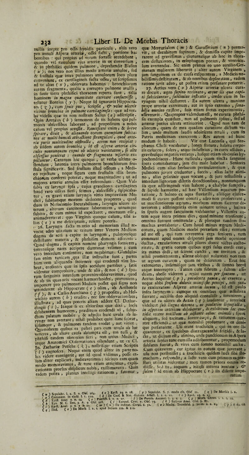 2}2 nullis inepte pro ollis hyoidis particula , aliis vero pro annuli Afperae arteriae, ofTei fa<5ti , portione ha¬ bentibus : qui propius ad verum fortafle accedebant , quando vel ramulum ejus arteria in os converlum , ik in phthilici quidem pulmone , deprehendit Blafius ( m )j nos vero non illius modo arteriae annulos, led & fruftula qua? intra pulmones annulorum loco plura conveniunt, ex cartilagineis facfta oilea, utfcriplimus ad te alias ( x ) , obfervata habemus : bronchiorum sutem fragmenta, qualia a corrupto pulmone avulfa , in fanie intra phthifici thoracem reperta funt , talia hominem in magna quantitate excreare confuevijfe , teftatur Bonttus ( y ). Neque id ignoravit Hippocra¬ tes ( x. ) y cutT1 fP11** Pus » fcripfic , & velut ulceris ricinos bronchia in pulmone cartilaginofa : qucE ad ver¬ ba videfis quae in rem noftram Salius ( a ) adfcripfit. Qyin Aretaeus ( b ) lermonem de iis habens qui pul¬ monis abfceffibus laborant , ad propofitum a nobis cafum vel propius accolit. l\aucefcere enim, & breve fpirare, dixit , & aliquando eorum quempiam fubita- nea ac multi humidi attraCiionc ftrangulari, quod arte¬ ria puris multitudine obftruCla , aerem non recipiat : ab iifdem autem bronchia , id ejl afpera arteria cir¬ culos nonnunquam expui ob ulceris varietatem , fi alte abfcejfus penetrat : quando & fragmenta vifceris ex¬ pelluntur. Ceterum hic quoque , ut verba ultima o- ftendunt , latentia intra pulmonem bronchiorum fru¬ ftula ligniHcavit. Sed fruftum iftud offeum , a Medi¬ co reje&um , neque figura cum fruftulis illis bron¬ chiorum conferri poterat, neque magnitudine •, ut ad majores arteriae annulos edet referendum . Quin Val- falva ex larynge ipfa , cujus grandiores cartilagines haud raro o fleas fieri , fcimus , abfceffifle , lui picaba¬ tur , ex gravi etiam laryngis vitio improvifam Me¬ dici , fubitamque mortem deducens propterea , quod duos in Nofocomio Incurabilium, laryngis ulcere al¬ terum , alterum carcinomate laborantem , utrumque fubito ] & cum minus id expedlaret , mortuum ede, animadverterat; quo Virginis quoque cafum, tibi a- lias ( c ) a me deferiptum, referre poteris. z6. Laryngis fa£la m.ntio ad memoriam illud re¬ vocat adeo ufitatum ac tritum inter Veteres Medicos dogma de acri a capite in laryngem , pulmonelque deftillante materia , & phthilim demum atterente . Quod dogma , fi capitis nomine pharyngis fornicem , internafque nares accipere dumtaxat velimus j cum vero interdum confentire, non negabimus. Glandulo- fam enim tunicam .qua illae inllrudtae lunt , partes humorem aliquando fecernere qui erodendi vim ha¬ beat, erofiones quae in ipfis accidunt partibus , fatis videntur comprobare, unde & alii, & nos ( d ) lpu- tum fanguinis interdum provenire oblervavimus, quod & ab iis quas oris vocant haemorrhoides, proveniens, imponere pro pulmonari Medicis pollet qui figna non attenderent ab Hippocrate ( e ) olim , ab Ariftotele , f ) & a Caelio Aureliano ( g ) propofita, ab Hel- wichio autem ( h ) erudite, nec fineobfervationibus, illuftrata , ad quas poteris aliam addere Cl. Dethar- dingii (i )• Itaque li ex altioribus quae dixi , locis delambentem humorem, praeditum erodendi vi , fubje- <ftum palatum mobile , & adje&a huic uvula ab la¬ rynge non avertant ; nihil prohibet quin hanc fubeat, infamque , & pulmones tandem erodat , aut vitiet . Quamobrem quibus ea palati pars cum uvula ab lue venerea, ab abave caufa ablumpta ell , eos tulfi , & phthifi tandem obnoxios fieri , non unius Meuici , atque Anatomici Obfervationes oftendunt , ut ex Cl. To Zachariae Petfche ( K )> nollrifque etiam Scriptis ( l ) coonofces. Neque enim quod aliter in parte no¬ bis videre contigerit, aut id quod vidimus, polTe et¬ iam aliter explicari, indicaverimus5 idcirco eam quam modo memoravimus, & tunc etiam attigimus, expli¬ cationem prorfus difplicere nobis, exiftimavens . Quin eadem polita , planius intelligi rationem , fatemur , quae Mercurialem ( m ) & Gavafletium ( n ) permo¬ vit, ut decubitum fupinum , & dem i flo capite impe¬ rarent ad graviflimas , diuturnafque ab hoc in thora¬ cem defluxiones, in cefophagum potius, & ventricu¬ lum avertendas. Sic enim primus eo uno auxilio Ger¬ manam mulierem liberavit ; alter autem Virginem , jam fanguinem ea de caufa exfpuentem , a Medicis no- biliflimisdellitutam, & ab omnibus deploratam , eadem ratione juvit adeo, ut poltea etiam perfanare potuerit - 27. Aetius vero ( 0 ) Alpera: arteriae ulcera cura¬ re docuit, aegro fupino reclinato, atque iis qua capi¬ ti {abjiciuntur, fublimius injlratis , credo cum in la¬ ryngem nihil deflueret . Ea autem ulcera , maxime prope arteriae extremum, aut in ipio extremo , fana- bilia omnino exijlere, fuis etiam fretus experimentis, affeveravit. Quapropter videndum eft, ne curatae phthi- fis exempla quadam, non ad pulmonis iplius-, fed ad arteriae potius ulcera attinuerint . Qtiod non tam de aliorum, quam de mea quadam curatione didlum ve¬ lim , unde multum laudis adolefcens retuli , cum in Patria medicinam exercerem . Res autem ad hunc modum fe habuit. Vir erat Lucenfis , qui Ste- phanus Cheli vocabatur, longa ftatura, habitu corpo¬ ris exfucco, folers, atque induftrius , in curis afliduis , gravibufque negotiis verlatus , hafque etiam obeaufas hy¬ pochondriacus. Hunc tudicula, quam tindla fanguine fputa comitabantur, jam diu male habebat . Seniores Medici cum alias herbarum permulcentium , & quae pulmones juvare creduntur , fuccis , alias larie afini- no , alias gclatinis quas vocant , & jure teftudinis , interdum lignorum dilutis deco&ionibus, nonnunquam iis quae adftringendi vim habent, a chalybe fumptis, & lapide hsematite, ad ha:c Villenfium aquarum po¬ tatione, balneo ex aqua fluviatili, aliifque ejufce- modi fi curare pollent conati , adeo non profecerant , ut macilentiorem aegrum, morbum autem facerent de¬ teriorem ; adllringentia enim minuere urinas , balnea in fputis augere fanguinem videbantur , Villenfes au¬ tem aqu;u intra primos dies, quod minime tranlirent , omnino fuerunt omittendae , & pleraque tandem fto- machus averfabatur. Cum haud minus aegrum Medi¬ corum, quam Medicos morbi pertaelum eflet,* ventum ad me eft , qui tum reverentia erga feniores , tum communi apud omnes defperati jam morbi opinione cludius, exculationes attuli plures donec vidlus audlo- ritate, & gratia eorum quibus aegri lalus cordi erat, ita manus dedi, ut fcirent cunrii , me invitum , & nihil promittentem, alienae obfcqui voluntati non tam ut aegrum curarem , quam ne delererem . Erat hic extenuatus, infirmifejue jam viribus , & fomno brevi atque interrupto . Tamen cum febrem , faltem alli- duam, abefle viderem , rejici autem per [putum , ut Aetius loquitur ( p ), purulenta pauca, ac cruenta , neque alibi fenfum doloris manifefie percipi , nili jux¬ ta exulceratum Afperae arteriae locum , id ell paulo infra laryngem ; cumque ex omnibus quae adhibita fuerant, auxiliis duo aliquid contulifle , invenirem , quae ad ea ulcera ab Attio ( q ) laudantur , arteriaca videlicet fub lingua detenta , ut paulatim liquefacta , in afperam arteriam delabantur, 6c exhibitum lac quo¬ tidie recens mulftum ab ad f ante adhuc animali; (pem aliquam, fed tacitam, fovere coepi, & rationem quae¬ rere efficiendi, ut quae nonnihil profuerant , ea deni¬ que perfanarent. Uli erant trochileis , qui in ore li¬ quarentur , ex Ipeciebus diatragacanthi frigidi, & la- <fte, ut didlum ell, alinino, unde pun&ionum in Alpera arteria lenfus tunc cum illa adhiberentur , propemodum fublatus fuerat, & vires cum fomno nonnihil audlae. Cum quaererem , cur igitur in eorum quae juverant , ufu non perllitiffet 5 a trochileis quidem l^di libi fto- machum , refppndity a ladle vero cum primum ea pra?- llari utilitas videretur ; mox tamen priora omnia re- diifle. Sed tu, inquam , vitajti interea ventum , & folem ? id enim ab Hippocrate ( r ) iis diferte impe- ' ratum ^ > c I , C , oi,f ,6. (,) Epift- IS. n. 18. ( y ) Sepulchr. S. 7. modo cit. Obf 11. ( z. ) De Morbis I. *. C  -? ; in efuld 1 t nl ( * ) De Cauf. & Not. diuturn. Afifeft. I. i. c. .o. ( c ) Epift. iS. n. ,3. [fa, \ Anat „ 14. C ‘ ) Prsedift. I. »• n. 17. ( f ) De Parub. Animal. 1. 3. c. C /T ) M°rb. Chron. 1. 2. c. n. £ t ( rFf m C Dec , A o Obf. Ii8- ( » 1 Earund. Cent. 7. Obf. 73. ( k ) Syllo«e Anat. Obf. §■ 87. £ *,• An-t ? & ,90. ( m ) ( -> ) De indicat. Curat, c. 51. ( # ) Medie. Tetrabibl. 3- Serm. 1. c. 64. ( p > c «4-cit. C « j Ibid. t' )De Morb. 1. 2. t. apud Salium 112. & 114-