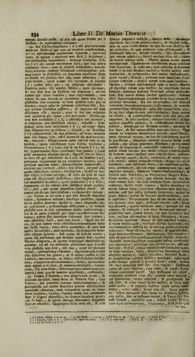 224 moram detrahi poflit, ut alia effe quam ftatim per fe fuiffent, in experimento videantur. 39. Sed Caelius Aurelianus ( d ) ubi plurimos com¬ memorat Medicos qui non ad mortem praedicendam, fed ad di/cernendum purulentum liquorem , aegrorum fputa in aquam ( marinam non dicit ) mittebant , aut carbonibus imponebant , itemque Cornelius Cel- ftis ( e ) ubi eorum mentionem facit , qui hoc altero utebantur ligno , cum de phthifi dubitabant j non ob- lcure videntur probare iftiufmodi conluetudines: pri¬ mus autem in phthilicis ex fanguinis rejeftione fputa ex lividis vel pralinis fieri alba atque purulenta , di- ferte fcribit , quod primo illi repugnat ab Jacotio (f) polito inter pus , ac pituitam difcrimini . Praeterea ambo illi veteres Medici , quos plerique, & nos fere hac in Epifiola ita fequimur , ut eos tamen qui aliter fentiunt , non improbemus , eam tabem in qua faniofa ac purulenta fputa non lint , phthifiro non vocarunt ne tum quidem cum pus in thorace, atque adeo in pulmone colleftum effet. Ita- ue primus pbthific& pajjionis , & empyica vel tum ifcrimen elTe , docuit , cum in hac pus rejicitur non paulatim per fputa , fed acervarim . Cellus au¬ tem non tradidilfet ( g ), a phthilicis pus excreari , ii empyicos pro phthilicis accipi , voluiffet , Em- pyicos enim cum delcriberet ( b ) , ad eaque ligna quae Hippocrates prodiderat , aliquid , ut Ronlfeus ( i ) animadvertit, de fuo adderet, ad venas attinens quae fub lingua funt, nihil tamen in iis quae excrean¬ tur , mutavit . Hippocratem euim videbat non in eo tantum , quem potiffimum tunc Celfus fpe&abat , Praenotionum ( k, ) l°co > fed & in Coacis ( / ), in¬ ter fuppuratorum ligna conftanter hoc ponere , quod nihil memoratu dignum fpuant. Qjjodli alio in libro j is vero eft qui inicribitur de Locis in homine (m), sntequam fuppuratum ex eo conjedtare doceret, quod fpiritum multum habet, fubraucofiufque loquitur&c., eundem pus excreare , dixit j hoc aliter , autpoft alia quam phthilicos, ejicere, intelligebat , ficuti ex lau¬ dati Cadii leftione coi liges : & certe eo ipfo in loco alios elTe Hippocrati phthilicos, alios fuppuratos, il¬ lud manifefto monftrat, quod paulo ante ( n ) dixit, fuppuratos ex his tabidis five phtbificis gmce appella¬ tis , jHeri , ubi corpus humettius fatium fuerit : & contra ubi ficcius fuerit f abi um, ex fuppuratis tabidos . 50. Verum ut ad eum a quo tibi fortaflfe digreflus videor , fermonem redeam j intelligis profedto, quam facile pofiint homines decipi in tanta aliquando pu¬ ris agnofcendi , judicandique difficultate , ut etiamli phthifis non in fola pulmonum abdita exulceratione, fed & in puris evidenti per fputa expe&oratione fta- tuatur j tamen libi interdum videantur jure credere , eam phthifim fuifle, quae non fuerit . Quod ita di¬ co , ut non tamen veros phthilicos nonnunquam fana- tos fuiffe negem, inter initia praefertim, & pure non multo ibicolledto, unde apertum, facilemquein bron¬ chia aditum haberet . Sed rarius id faftum cenfeo , quam illi exiftimant qui minime experti lint, quanta Medici diligentia, & quanta fimul aegri obedientia re¬ quiratur vel ad eas tollendas affe&iones qua? lortalTe vera phthifis non funt , etli ejus , quod ad pleraque attinet, confimillimaevideantur . Quandamejufcemodi tibi defcribere hic placet , ut fi minus poffim in his Litteris, mortuorum, ut foleo, diffiedtionibus fatisfa- cere, at$grorumobfervationibus, fufius, quemadmo¬ dum optari a te fcio , & minutius defcriptis, fatisfa- ciam. Tu cum illam, felicemque ejus curationem per¬ legeris > tunc quo fit nomine appellanda, exiftimabis. 31. Comes Feltrienfis , non gingivarum modo , & dentium moleftiis haud fecus ac Nobiles Viri , ejus Fratres , fed praeterea narium exulcerationibus , & pruriginofis per cutem herpetici generis affeftionibus quotannis obnoxius, cum voluptatem quam ex vena¬ tione capiebat, fecutus, fummo mane per autumnum laepe fe frigori objeciiTet, in rheuma inciderat grave , cui fe tullis , & menfe demum Novembri fanguinis fputum adjunxit. Quapropter fedta vena eft, & cum fputum fanguinis rediiffet , ‘iteruru fedfa : eUtumque caprinum lac, item gelatinx eboris, & vitulini pedis, quae in aqua conficiebatur in qua fervens chalybs fae- pe extin&us, & quae prjeterea vim adftringendi , & glutinandi habent, fuerant incodia . His Decembrem jam totum adhibitis, fedari morbus vifus eft j fubin- de tamen redibat tuffis . Martio autem menfe omnia recruduerunt. Quamobrem decotftiones mane exhibitje funt lignorum, & radicum, quae adverfus defluxiones folent a multis Medicis laudari , herbis additis anti- Icorbutieis, & vulnerariis; fero autem antihe&icum, quod vocant. Poterii , primum cum emulfione Frigi¬ dorum feminum , deinde autem cum aqna bardanae . Quibus , aliifque ejufdemmodi cum a medio Martio ad Aprilem totum ufus fuiffet; lac caprinum iterum fumpfit, fimulque balfami Peruviani guttas ad-duode¬ cim, haec autem diebus circiter quadraginta . Interea alter fuperiorum artuum candente ferro exulceratus eft, ulcufque fervatum . Ex his curationibus etli aliquod interdum levamen perceperat; tuffis tamen , & raucedo pertinaciffime affligebant: quin illa faevior fafta erat, & ex imo ufque thorace oriri videbatur : fputa autem ex albidis , & catarrhalibus colore jam alia alio effe coeperant, & alio pondere, aliaque tenacitate: ad haec quidam anguftia? pexioris, & conftri&ionis fenfus ac- cefferat , internique ad fternum caloris , quorum de hoc faepe , de illo autem affidue aeger querebatur. Quae omnia eo majorem incutiebant metum . quod fauces , antea rheumate vexatae, melius fe habebant ex quo il¬ la accefferant , fimulque cutaneae maculae fa&a» erant pallidae, nec ullum pruritum afferebant; ut vis omnis morbi ad thoracem fe convertiffe videretur . Jafnque ipfam etiam vocem, non modo reliqui robur corporis in homine annos necdum nato triginta duos , infirma¬ ri, maciem augeri, faciei, oculorum, 8c animi vigo¬ rem minui, omnes animadvertebant. Atque ita res fe habebant, cum fubjunii finem a me con filium per lit¬ teras petitum eft, aegrum enixe commendante eo, qui imperare poterat. Senatore Veneto Pr^ftantiffimo, ifc Patavii tunc Praefe&o, ac Propraetore Angelo Emo. Erant multa, ut vides, quae metum facerent: nec de¬ erant tamen alia, ob quae nondum fpem abjiciendam cenferem, facilis no6hi lomnus , facilis decubitus in utrum liberet latus, appetitus ciborum non deje&us, minime poft hos aufta pulfuum frequentia, nullus in fputis faetor, nullus in thorace ponderis fenfus , nul¬ la anhelatio . Et quanquam haec ad me omnia vix feri- pta fuerant, cum aeger, profunda urgente tuffi , fputa expeftoravit, qualia nunquam antea, quinque vel fex cruenta, & corrupta ; non ideo fententiam mutavi , prajfertim cum certior fierem, ex quo illaeje<5ia fue¬ rant, nullam effe amplius de fenfu illo caloris, &con- ftriclionis querelam. Itaque ut aeftivumillud tempus, & variae morbi caufe , variique effe&us fuadebant, va¬ ria commendare inftituific ut alterum poffet altero con¬ temperari . Non eft opus hic omnia, & quae alia aliis , fiqua forte non ferrentur , fubftitueram , tibi recenfere : fatis eft quae ex illis potiffimum in ufu fuerint, indicare. Quotidie mane pauxillum fumebatur re fi na? terebinthi¬ nae , qua fauces, pedhilque non leviter juvari , affirma¬ bat aeger. Poft id , diebus viginti primis potabatur aqua , ut nunc vocitant, la<5lis, in quo erant fuerantque antea anagallis aquatica, hedera terreftris, hyperici flores , & pauXillulum corticis faffafras macerata , cujus aquae potio femper quinifta a prandio hora , etiam , iterata eft. Sed matutinae poft dies illos viginti , fubftituta potio eft juris viperini, cum ranis , & caudis fluvia¬ tilium cancrorum parati . Quo poftquam uti ccepit , evidentius proficere vifus eft> cutaneae enim maculae , uti fperaveram , rurfus coloratae , & pruriginofae fa- <ftae lunt, & color fimul faciei melior, & vires non¬ nihil auftae , & corporis habitus paulo minus maci¬ lentus , rarior tuffis , levior raucedo , fputa paucio¬ ra . Cibus nunquam alius quam ex fcemineis gallina¬ ceis pullis, five ut noftrates vocant, & Varro (0) for- taffe fcripfit , pullajlris quae , ventre herbis fanfto, quas 1'upra memoravimus, clixabantur , & ex pulte quae ex ori- (_ H ) Mcrb. Chron. 1. *. c. 14. ( e ) D« Medie. 1. 3. c. 11. ( / ) Vid. n. 18. Ce) c. cit. ( h ) I. ». c. 7. ( i ) Enarrat, ejufd. c. 7- C * n.*i<5. »pud Marinell. ( / ) n. 3. ante med. ( m ) n. 28. ( * ) n. »7-