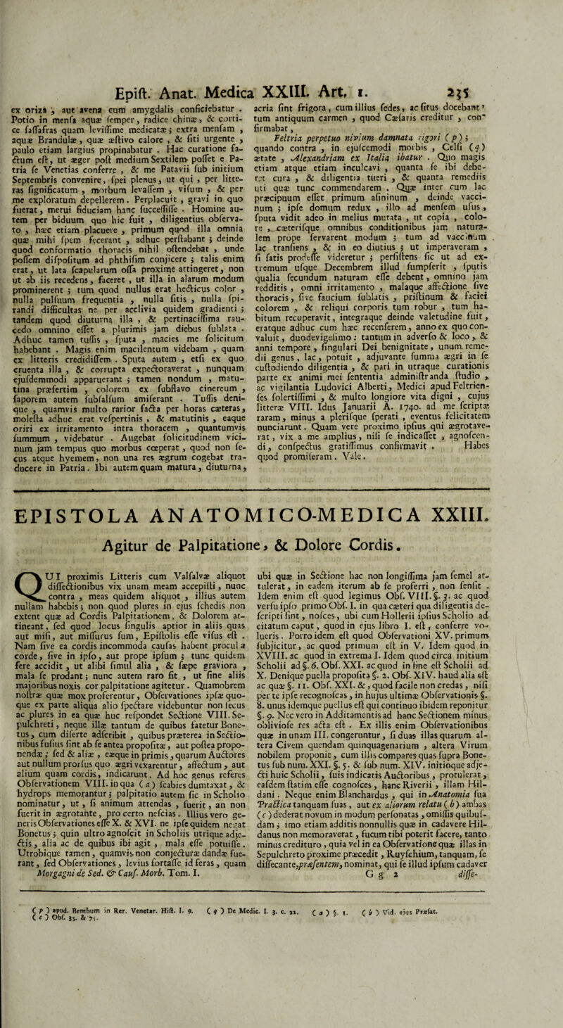 ex orizfc :, aut avena cum amygdalis conficiebatur . Potio in menfa aquae femper, radice chinae, & corti¬ ce faffiafras quam leviffime medicatae ; extra menfam , aquae Brandulae, quae ortivo calore , & fiti urgente , paulo etiam largius propinabatur . Hac curatione fa- ftum eft, ut aeger pofl medium Sextilem- poffiet e Pa¬ tria fe Venetias conferre , & me Patavii fub initium Septembris convenire, fpei plenus, ut qui > per litte¬ ras fignificatum , morbum levaffiem , vifum , & per me exploratum depellerem. Perplacuit , gravi in quo fuerat, metui fiduciam hanc fucceffiffie . Homine au¬ tem per biduum quo hic fuit , diligentius obferva- to , hs.c etiam placuere , primum quod illa omnia quae mihi fpem fecerant , adhuc perflabant ; deinde quod conformatio thoracis nihil oflendebat > unde poffiem difpolitum ad phthifim conjicere ; talis enim erat, ut lata fcapularum offa proxime attingeret, non ut ab iis recedens, faceret , ut illa in alarum modum prominerent ; tum quod nullus erat hedlicus color , nulla pulfuum frequentia , nulla fitis , nulla Ipi- randi difficultas- ne per acclivia quidem gradienti ; tandem quod diuturna illa , & pertinaciffima rau¬ cedo omnino effiet a plurimis jam diebus fublata . Adhuc tamen tuffis , fputa , macies me folicitum habebant . Magis enim macilentum videbam , quam ex litteris credidiffem . Sputa autem , etfi ex quo cruenta illa , & corrupta expedloraverat , nunquam ejufdemmodi apparuerant ; tamen nondum , matu¬ tina praefertim , colorem ex fubflavo cinereum , faporem autem fubfalfum amiferant , Tuffis deni¬ que , quamvis multo rarior fadla per horas caeteras, molefla adhuc erat vefpertinis , & matutinis , eaque oriri ex irritamento intra thoracem , quantumvis fummum , videbatur . Augebat folicitudinem vici¬ num jam tempus quo morbus coeperat, quod non fe- cus atque hyemem, non una res aegrum cogebat tra¬ ducere in Patria. Ibi autem quam matura, diuturna. acria fint frigora , cum illius fedes, ac (itus docebant ’ tum antiquum carmen , quod Caefaris creditur , con' firmabat, Feltria perpetuo nivium damnata, vigori (p)i quando contra , in ejulcemodi morbis , Celfi (4) astate , lAlexandriam ex Italia ibatur . Quo magis etiam atque etiam inculcavi , quanta fe ibi debe¬ ret cura , & diligentia tueri , & quanta remediis qti qua; tunc commendarem . Q^ae inter cum lac praecipuum effiet primum afininum , deinde vacci¬ num ; ipfe domum redux , illo ad menfem ufus > fputa vidit adeo in melius mutata , tit copia , colo¬ re ,_casterifque omnibus conditionibus jam natura¬ lem prope fervarent modum ; tum ad vacciftum lac tranfiens , & in eo diutius j ut imperaveram , fi fatis prodeffie videretur ; perfidens fic ut ad ex¬ tremum ufque Decembrem illud fumpferit , 1 putis qualia fecundum naturam effie debent, omnino jam redditis , omni irritamento , malaque affe&ione five thoracis, five faucium fuhlatis , priftinum & faciei colorem , & reliqui corporis tum robur , tum ha¬ bitum recuperavit, integraque deinde valetudine fuit, eratque adhuc cum hasc recenferem, anno ex quo con¬ valuit, duodevigelimo: tantum in adverfo & loco, & anni tempore, lingulari Dei benignitate, unum, reme¬ dii genus, lac, potuit , adjuvante fumma asgri in fe cuflodiendo diligentia , & pari in utraque curationis parte ex animi mei fententia adminiflranda (ludio , ac vigilantia Ludovici Alberti, Medici apud.Feltrien- fes folertiffimi , & multo longiore vita digni , cujus litterae VIII. Idus Januarii A. 1740. ad me feriptas raram, minus a plerifque fperati , eventus felicitatem nunciarunt. Quam vere proximo ipfius qni aegrotave- rat, vix a me amplius, nili fe indicaffet , agnofeen- di, confpedlus gratiffimus confirmavit • Habes quod promileram. Vale, EPISTOLA ANATOMICO-MEDICA XXIII Agitur de Palpitatione, & Dolore Cordis. QUI proximis Litteris cum Valfalvae aliquot diffiedionibus vix unam meam accepilti, nunc contra , meas quidem aliquot , illius autem nullam habebis; non quod plures in ejus fchedis non extern quae ad Cordis Palpitationem, & Dolorem at¬ tineant, fed quod locus fingulis 3ptior in aliis quas aut mifi, aut miffiurus fum, Epiflolis effie vifus eft: . Nam five ea cordis incommoda caufas habent procul a corde, five in ipfo, aut prope ipfum ; tunc quidem fere accidit , ut alibi fimul alia , & fepe graviora , mala fe prodant; nunc autem raro fit , ut fine aliis majoribus noxis cor palpitatione agitetur . Quamobrem noltra* qute mox proferentur, Obfervationes ipfe quo¬ que ex parte aliqua alio fpedtare videbuntur non (ecus ac plures in ea qua; huc refpondet Se&ione VIII. Se- pulchreti, neque ilfe tantum de quibus fatetur Bone- tus , cum diferte adferibit , quibus praeterea inSedtio- nibus fufius fint ab fe antea propofitae , aut poflea propo¬ nendae ; fed & aliae , eaeque in primis , quarum Au&ores aut nullum prorfus quo aegri vexarentur, affedlum, aut alium quam cordis, indicarunt. Ad hoc genus referes Obfervationem VIII. in qua (a) fcabies dumtaxat, & hydrops memorantur; palpitatio autem fic inScholio nominatur, ut, fi animum attendas , fuerit, an non fuerit in aegrotante, pro certo nefeias. Illius vero ge¬ neris Obfervationes effie X. &XVI. ne ipfe quidem negat Bonetus; quin ultro agnofeit in Scholiis utrique adje- <5lis, alia ac de quibus ibi agit , mala effie potuiffie. Utrobique tamen, quamvis non conje&urae dandas fue¬ rant , fed Obfervationes , levius fortaffie id feras , quam Morgagni de Sed. <& Cauf. Morb. Tom. I. ubi quae in $e<£lione hac non Iongidima jam femel at¬ tulerat, in eadem iterum ab fe proferri , non fenfit - Idem enim eft quod legimus Obf. VIII. §. 5. ac quod verfuipfa primo Obf.I. in qua eseteri qua diligentia de- feripti fint , nofces, ubi cum Hollerii ipfius Scholio ad citatum caput, quod in ejus libro I. elt, conferre vo^ lueris. Porroidem eft quod Obfervationi XV. primum- fubjicitur, ac quod primum ell in V.- Idem quod in XVIII. ac quod in extrema I. Idem quod circa initium Scholii ad §. 6. Obf. XXI. ac quod in fine efl Scholii ad X. Denique puella propofita 2. Obf. XIV. haud alia ell ac qua; §. 11. Obf. XXL &, quod facile non credas, nifi per te ipfe recognofcas, in hujus ultima: Obfervationis §. 8. unus idemque puellus efl qui continuo ibidem reponitur §. 9. Nec vero in Additamentis ad hanc Sedtionem minus obliviofe res afta efl . Ex illis enim Obfervationibus quae in unam III. congeruntur, fi duas illas quarum al¬ tera Civem quendam quinquagenarium , altera Virum nobilem proponit, cum illis compares quas fupra Bone¬ tus fub nura. XXI. §. 5. & fub num. XIV. initioque adje- dli huic Scholii, fuis indicatis Audloribus, protulerat, eafdem flarim effie cognofces , hanc Riverii , illam Hil- dani. Neque enim Blanchardus , qui in ^inatomia fua Trattica tanquam fuas , aut ex aliorum relatu ( b ) ambas ( c ) dederat novum in modum perfonatas, omiffis quibul- dam; imo etiam additis nonnullis quae in cadavere Hil- danus non memoraverat, fucum tibi poterit facere, tanto minus credituro , quia vel in ea Obfervationequae illas in Sepulchreto proxime praecedit, Ruyfchium, tanquam, fe diffiecantz,prvefentem3 nominat, qui fe illud ipfum cadaver G g 2 diffe- C P ) »pud. Bembum in Rer. Venetar. Hift. I. 9. C 9 ) De Medie. I. 3. c. 11. r a ) « 1. C b ) Vid. eius Prsfat. C c ) Obf. js. &