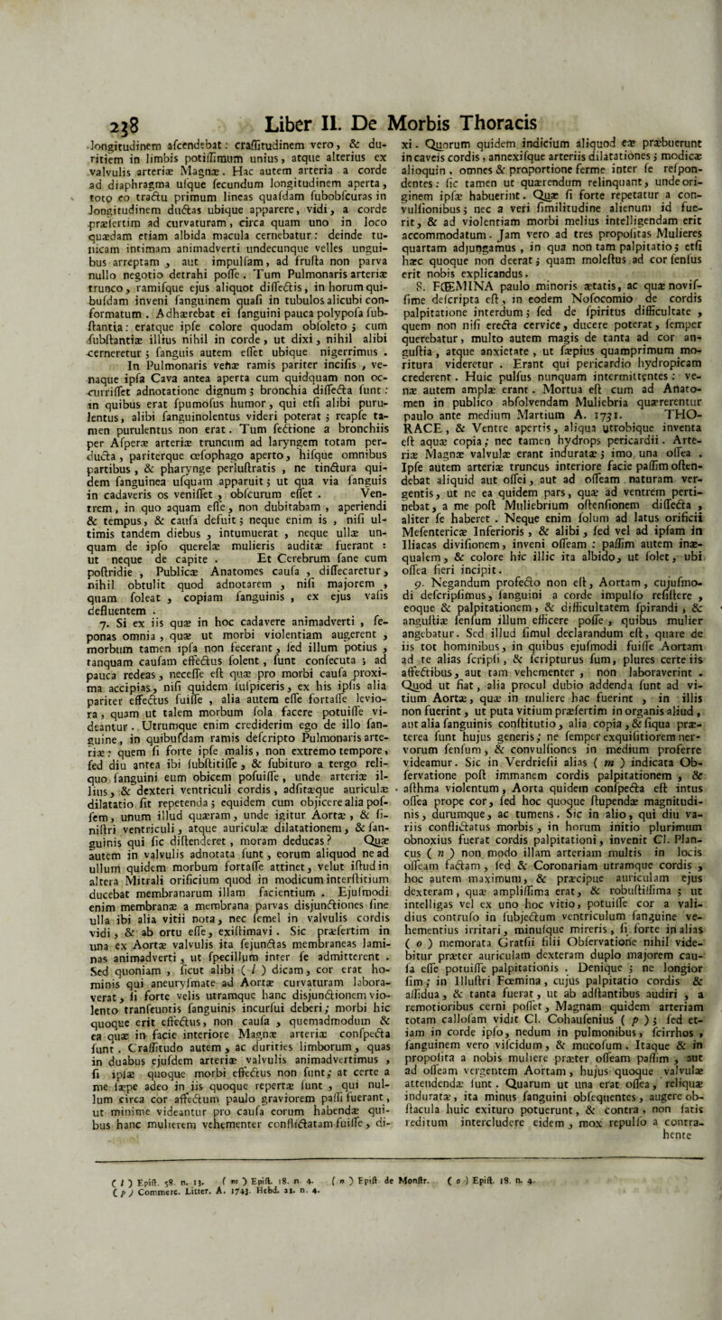 longitudinem afcendebat: craflitudinem vero, & du- xi. Quorum quidem indicium aliquod e* praebuerunt ritiem in limbis potiffimum unius, atque alterius ex in caveis cordis, annexifque arteriis dilatationes; modicas valvulis arteria; Magna;. Hac autem arteria a corde alioquin , omnes & proportione ferme inter fe refpon- ad diaphragma ulque fecundum longitudinem aperta, dentes: fic tamen ut quaerendum relinquant, undeori- totp eo tradfu primum lineas quafdam fubobfcuras in ginem ipfx habuerint- Quae fi forte repetatur a con- Jongitudinem diuftas ubique apparere, vidi, a corde vulfionibus; nec a veri fimilitudine alienum id fue- prxiertim ad curvaturam, circa quam uno in loco rit, & ad violentiam morbi melius intelligendam erit quaedam etiam albida macula cernebatur: deinde tu- accommodatum. Jam vero ad tres propolitas Mulieres nicam intimam animadverti undecunque velles ungui- quartam adjungamus, in qua non tam palpitatio; etfi bus arreptam , aut impulfam, ad frufta non parva harc quoque non deerat j quam moleftus ad cor fenfus nullo negotio detrahi polfe . Tum Pulmonaris arteriae erit nobis explicandus. trunco, ramifque ejus aliquot difledtis, in horum qui- S. FCEEMINA paulo minoris statis, ac qus novif- bufdam inveni fanguinem quafi in tubulos alicubi con- fime delcripta eft, in eodem Nofocomio de cordis formatum. Adhaerebat ei fanguini pauca polypola fub- palpitatione interdum i fed de fpiritus difficultate , flantia: eratque ipfe colore quodam obloleto ; cum quem non nili eredfa cervice, ducere poterat, fcmpcr fubftantiae illius nihil in corde, ut dixi, nihil alibi querebatur, multo autem magis de tanta ad cor an- ce meretur 5 fanguis autem eflet ubique nigerrimus . guftia , atque anxietate, ut fspius quamprimum mo- In Pulmonaris vehae ramis pariter incifis , ve- ritura videretur . Erant qui pericardio hydropicam naque ipfa Cava antea aperta cum quidquam non oc- crederent. Huic pulfus nunquam intermittentes: ve- -auriflet adnotatione dignum ; bronchia diffedta funt: nae autem amplae erant. Mortua eft cum ad Anato- in quibus erat fpumofus humor, qui etfi alibi puru- men in publico abfolvendam Muliebria quaererentur lentus, alibi fanguinolentus videri poterat ; reapfe ta- paulo ante medium Martium A. 1731. THO- men purulentus non erat. Tum fettione a bronchiis RACE , & Ventre apertis, aliqua «trobique inventa per Afperae arteris truncum ad laryngem totam per- eft aquae copia,* nec tamen hydrops pericardii. Arte- ducta, pariterque cefophago aperto, hifque omnibus riae Magna; valvulae erant induratae ; imo una ofiea . partibus, & pharynge perluftratis , ne tin&ura qui- Ipfe autem arteriae truncus interiore facie paffim often- dem fanguinea ufquam apparuit; ut qua via fanguis debat aliquid aut offei, aut ad ofTeam naturam ver- in cadaveris os veniflet , obfcurum eflet . Ven- gentis, ut ne ea quidem pars, quae ad ventrem perti- trem, in quo aquam efle, non dubitabam , aperiendi nebat, a me poft Muliebrium oftenfionem difTedta , & tempus, & caufa defuit; neque enim is , nifi ul- aliter fe haberet . Neque enim folum ad latus orificii timis tandem diebus , intumuerat , neque ullae un- Mefentericae Inferioris, & alibi, fed vel ad ipfam in quam de ipfo querelae mulieris auditae fuerant : Iliacas divifionem, inveni ofTeam : paffim autem ina> ut neque de capite . Et Cerebrum fane cum qualem, & colore hic illic ita albido, ut folet, ubi poftridie , Publicae Anatomes caufa , diflecaretur , offea fieri incipit. nihil obtulit quod adnotarem , nifi majorem , 9. Negandum profedto non eff, Aortam, cujufmo- quam foleat , copiam fanguinis , ex ejus vafis di defcripfimus, fanguini a corde impullo refiftere , defluentem . eoque & palpitationem, & difficultatem fpirandi, 8c 7. Si ex iis qua; in hoc cadavere animadverti , fe- anguftiae fenfum illurn efficere pofie , quibus mulier ponas omnia, quae ut morbi violentiam augerent , angebatur. Sed illud fimul declarandum eft, quare de morbum tamen ipfa non fecerant, fed illum potius , iis tot hominibus, in quibus ejufmodi fuiffe Aortam tanquam caufam effe&us folent , funt confecuta *, ad ad te alias fcripfi, & feripturus fum, plures certe iis pauca redeas, necefle eft quae pro morbi caufa proxi- atfedtibus, aut tam vehementer , non laboraverint . ma accipias, nifi quidem iufpiceris, ex his ipfis alia Quod ut fiat, alia procul dubio addenda funt ad vi- pariter effedtus fuifle , alia autem efle fortafle levio- tium Aorta;, quae in muliere hac fuerint , in illis ra , quam ut talem morbum fola facere potuifle vi- non fuerint, ut puta vitium praefertim in organis aliud, deantur . Utrumque enim crediderim ego de illo fan- aut alia fanguinis conftitutio, alia copia, &fiqua pra> guine, in quibufdam ramis deferipto Pulmonaris arte- terea funt hujus generis; ne femper exquilitiorem ner- riae : quem fi forte ipfe malis, non extremo tempore, vorum fenfum, & convulfioncs in medium proferre fed diu antea ibi fubftitifle , & fubituro a tergo reli- videamur. Sic in Verdriefii alias ( m ) indicata Ob- quo fanguini eum obicem pofuifle, unde arteriae il- fervatione pofl immanem cordis palpitationem , & Jius, & dexteri ventriculi cordis, adfitaeque auriculse • afthma violentum, Aorta quidem confpefta eft intus dilatatio fit repetenda; equidem cum objicere alia pof- ofiea prope cor, fed hoc quoque ftupendee magnitudi- fem, unum illud quaeram, unde igitur Aorta;, & fi- nis, durumque, ac tumens. Sic in alio, qui diu va- niftri ventriculi, atque auriculae dilatationem, & fan- riis conflidfatus morbis, in horum initio plurimum guinis qui fic diftenderet , moram deducas? Quae obnoxius fuerat cordis palpitationi, invenit CI. Plan- autem in valvulis adnotata funt, eorum aliquod ne ad cus ( n ) non modo illam arteriam multis in locis ullum quidem morbum fortafle attinet, velut iftudin ofTeam faftam , fed & Coronariam utramque cordis , altera Mitrali orificium quod in modicum interftitium hoc autem maximum, & praecipue auriculam ejus ducebat membranarum illam facientium . Ejuimodi dexteram, quae ampliffima erat, & robuftiffima ; ut enim membranae a membrana parvas disjun&iones fine intelligas vel ex uno hoc vitio, potuifle cor a vali- ulla ibi alia vitii nota, nec femel in valvulis cordis dius contrufo in fubje&um ventriculum fanguine ve- vidi, & ab ortu efie, exiftimavi. Sic praefertim in hementius irritari, minufque mireris, fi forte ip alias una ex Aortae valvulis ita fejundfas membraneas lami- ( 0 ) memorata Gratfii filii Obiervatione nihil vide- nas animadverti, ut fpecillufn inter fe admitterent . bitur prseter auriculam dexteram duplo majorem cau- Sed quoniam , ficut alibi ( I ) dicam, cor erat ho- fa efle potuifle palpitationis . Denique ; ne longior minis qui aneuryfmate ad Aortae curvaturam labora- fim; in Illuftri Foemina , cujus palpitatio cordis & verat, li forte velis utramque hanc disjundtionem vio- alfidua , & tanta fuerat, ut ab adftantibus audiri , a lento tranfeuntis fanguinis incurfui deberi; morbi hic remotioribus cerni pofiet, Magnam quidem arteriam quoque erit effedtus, non caufa , quemadmodum & totam callolam vidit Cl. Cohaufenius ( p ) ; fed et- ea quse in- facie interiore Magnce arterix confpedta iam in corde ipfo, nedum in pulmonibus, fcirrhos » funt. Craffitudo autem, ac durities limborum, quas fanguinem vero vifeidum, & mucofum . Itaque & in in duabus ejufdem arterix valvulis animadvertimus , propofita a nobis muliere praeter ofleam palfim , aut fi i pise quoque morbi effedtus non funt; at certe a ad ofleam vergentem Aortam, hujus-quoque valvula; me fiepe adeo in iis quoque reperta; funt , qui nui- attendendae funt. Quarum ut una erat offea, reliquae lum circa cor affe&um paulo graviorem paffi fuerant, induratae, ita minus fanguini obfequentes, augere ob- ut minime videantur pro caufa' eorum habendae qui- ftacula huic exituro potuerunt, & contra, non fatis bus hanc mulierem vehementer conftidatamfuifle, di- reditum intercludere eidem, mox repulfo a contra¬ hente C / 5 Epift. 5«. n. 13. f «) Epifl. 18. n 4- ( n ) Epift de Monftr. ( o ) Epift. 18. n. 4. C p ) Commere. Licter. A. 1743- Hebd. ai. n. 4.