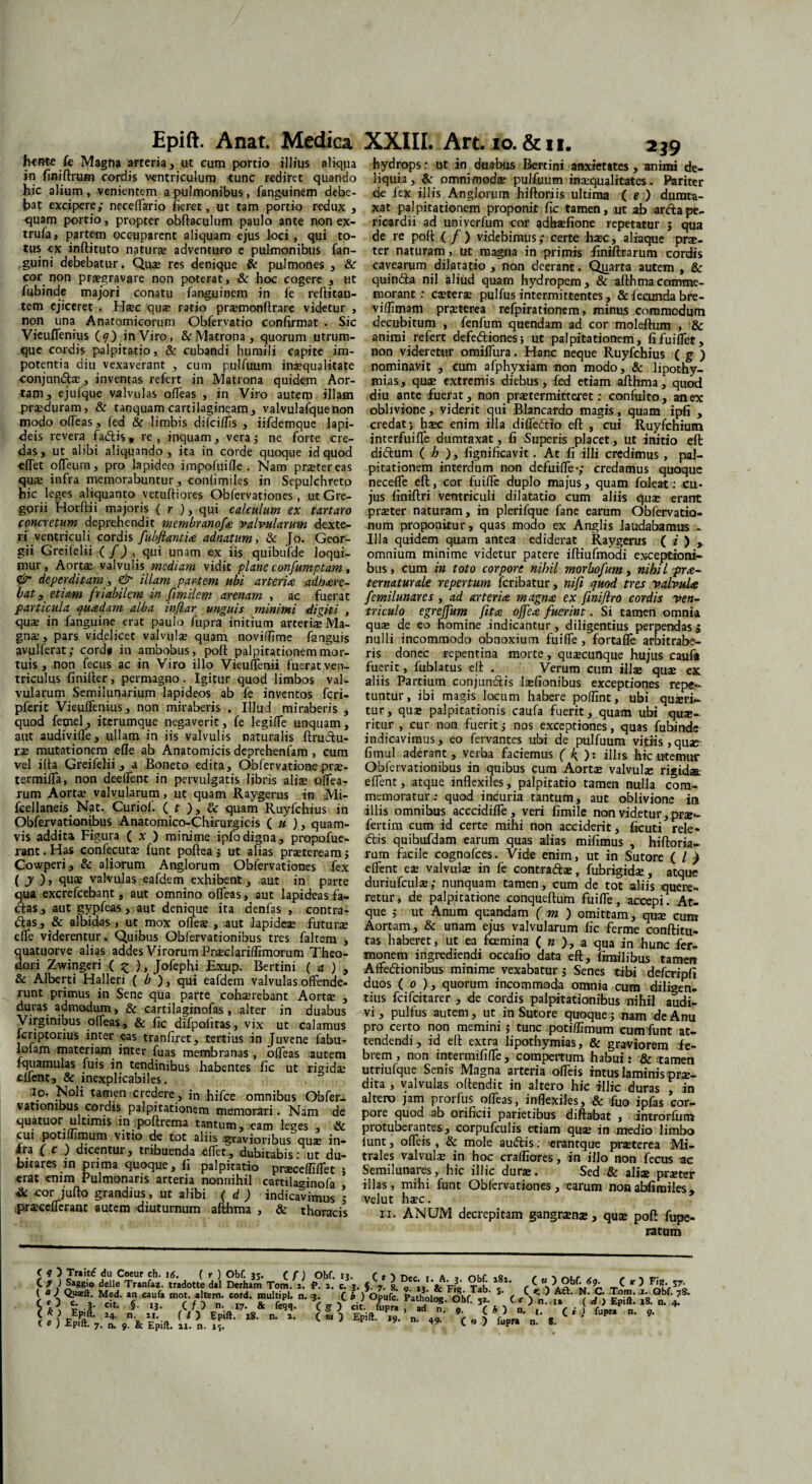 jheme fe Magna arteria, ut eum portio illius aliqua in finiftrum cordis ventriculum tunc rediret quando hic alium, venientem a pulmonibus, fanguinem debe¬ bat excipere; neceflario fieret, ut tam portio redux , ■quam portio, propter obftaculum paulo ante non ex- trufa, partem occuparent aliquam ejus loci , qui to¬ tus ex inftituto naturae adventuro e pulmonibus fan- guini debebatur. Quae res denique & pulmones , & cor non praegravare non poterat, & hoc cogere , ut fiibinde majori conatu fanguinem in fe reftitan- tem ejiceret . Haec quae ratio praemonftrare videtur , non una Anatomicorum Obfervatio confirmat . Sic Vieuflenius (q) in Viro, & Matrona, quorum utrum¬ que cordis palpitatio, & cubandi humili capite im¬ potentia diu vexaverant , cum pulfuum inaequalitate -conjnnd®, inventas refert in Matrona quidem Aor¬ tam, ejulque valvulas ofleas , in Viro autem illam praeduram, & tanquamcartilagineam, valvulafquenon modo ofieas, fed & limbis difeiffis , iifdemque lapi¬ deis revera fadis , re , inquam, vera; ne forte cre¬ das, ut alibi aliquando, ita in corde quoque id quod cflet ofTeum, pro lapideo impofuifle . Nam praetereas qu® infra memorabuntur, conlimiles in Sepulchreto hic leges aliquanto vetufiiores Obfervationes, ut Gre- gorii Horftii majoris ( r ), qui calculum ex tartaro concretum deprehendit membranofa valvularum dexte- ri ventriculi cordis fubflantia adnatum, & Jo. Geor- gii Greifelii ( /) , qui unam ex iis quibufde loqui¬ mur, Aortae valvulis mediam vidit plane confumptam, & deperditam, & illam partem ubi arteria adhare- bat, etiam friabilem in fimilem arenam , ac fuerat particula quadam alba inflar unguis minimi digiti , quae in fanguine erat paulo fupra initium arteriae Ma¬ gnae , pars videlicet valvulae quam noviffime fanguis avulferat; cordi in ambobus, poft palpitationem mor¬ tuis , non fecus ac in Viro illo VieufTenii fuerat ven¬ triculus finifter, permagno. Igitur quod limbos val¬ vularum Semilunarium lapideos ab fe inventos feri- pferit Vieuflenius, non miraberis . Illud miraberis , quod femel, iterumque negaverit, fe legifle unquam, aut audivifle, ullam in iis valvulis naturalis ftrudu- rae mutationem efle ab Anatomicis deprehenfam , cum vel ilta Greifelii, a Boneto edita, Obfervatione pr®- termifTa, non deeflent in pervulgatis libris ali® oflea- rum Aort® valvularum, ut quam Raygerus in Mi- fcellaneis Nat. Curiof. ( t ), & quam Ruyfchius in Obfervationibus Anatomico-Chirurgicis ( u ), quam¬ vis addita Figura ( x ) minime ipfo digna, propofue- rant.Has confecut® funt poftea; ut alias pr®teream; Cowperi, & aliorum Anglorum Obfervationes fex ( y ), qu® valvulas eafdem exhibent, aut in parte qua excrefcebant, aut omnino ofleas, aut lapideas fa- das, aut gypfeas, aut denique ita denfas , contra¬ das , & albidas , ut mox olle® , aut lapide® futur® efle viderentur. Quibus Obfervationibus tres faltem ; quatuorve alias addes Virorum Praeclarilfimorum Theo¬ dori Zwingeri ( ^ ), Jofephi Exup. Bertini ( a ) , & Alberti Halleri ( b ), qui eafdem valvulas offende- runt primus in Sene qua parte coh®rebant Aort® , duras admodum, & cartilaginofas, alter in duabus Virginibus olfeas, & fic difpofitas, vix ut calamus feriptorius inter eas tranfiret, tertius in Juvene fabu- lofam materiam inter fuas membranas , ofleas autem fquamulas fuis in tendinibus habentes fic ut rigid® effent, & inexplicabiles. io, Noli taimn credere, in hifce omnibus Obfer¬ vationibus cordis palpitationem memorari. Nam de quatuor ultimis in poftrcm«i tantum ^ eam leges % Sc cui potiflimum vitio de tot aliis gravioribus qu® in- ira f c ) dicentur, tribuenda eflet, dubitabis •ut du¬ bitares in prima quoque, fi palpitatio prscefllflet ; erat enim Pulmonaris arteria nonnihil cartilaginofa , & cor jufto grandius, ut alibi ( d ) indicavimus 5 prscefferant autem diuturnum afthma , & thoracis 2*9 hydrops: ut in duabus Bertini anxietates, animi de¬ liquia, & omnimod® pulfuum in®qualicates. Pariter de iex illis Anglorum hiftoriis ultima ( e ) dumta¬ xat palpitationem proponit fic tamen, ut ab arftape¬ ricardii ad univerfum cor adh®fione repetatur 5 qua de re poft ( / ) videbimus; certe h®c, aliaque pr®- ter naturam, ut magna in primis finiftrarum cordis cavearum dilatatio , non deerant. Quarta autem , & quindla nil aliud quam hydropem, & afthma comme¬ morant : c®ter® pulfus intermittentes, & fecunda bre- viffimam pr®terea refpirationem, minus commodum decubitum , fenfum quendam ad cor moleftum , & animi refert defediones; ut palpitationem, fifuiflet, non videretur omifliira. Hanc neque Ruyfchius ( g ) nominavit , cum afphyxiam non modo, & lipothy- mias, qu® extremis diebus, fed etiam afthma, quod diu ante fuerat, non pr®termitteret: confulto, an ex oblivione, viderit qui Blancardo magis, quam ipfi , credat; haec enim illa difledio eft , cui Ruyfchium interfuiffe dumtaxat, fi Superis placet, ut initio eft didum ( h ), fignificavit. At fi illi credimus , pal¬ pitationem interdum non defuifle-; credamus quoque necefle eft, cor fuifle duplo majus, quam foieat: cu¬ jus finiftri ventriculi dilatatio cum aliis qu® erant pr®ter naturam, in plerifque fane earum Obfervatio- num proponitur, quas modo ex Anglis laudabamus - Illa quidem quam antea ediderat Raygerus ( i ) , omnium minime videtur patere iftiufmodi exceptioni¬ bus, cum in toto corpore nihil morbofum, nihil pra- ternaturale repertum feribatur, nifi quod tres valvula femilunares , ad arteria magna ex fmiflro cordis ven¬ triculo egreffum jita offea fuerint. Si tamen omnia qu® de eo homine indicantur , diligentius perpendas 5 nulli incommodo obnoxium fuifle , fortaffe arbitrabe¬ ris donec repentina morte, quacunque hujus caufa fuerit, fublatus eft . Verum cum ill® qu® ex aliis Partium conjundis lafionibus exceptiones repe¬ tuntur, ibi magis locum habere poffint, ubi queri¬ tur, qu® palpitationis caufa fuerit,.quam ubi qu®- ritur , cur non fuerit; nos exceptiones, quas fubinde indicavimus, eo fervantes ubi de pulfuum vitiis,quse fimul aderant , verba faciemus ( ^ ): illis hic litemur Obfervationibus in quibus cum Aort® valvul® rigidas, e flent, atque inflexiles, palpitatio tamen nulla com¬ memoratur: quod incuria tantum, aut oblivione in illis omnibus acccidiffe, veri fimile non videtur, pr®*- fertim cum id certe mihi non acciderit, ficuti rele* dis quibufidam earum quas alias mifimus , hiftoria- rum facile cognofces. Vide enim, ut in Sutore ( / > eflent e® valvul® in fe contrad®, fubrigid®, atque duriufcul®; nunquam tamen, cum de tot aliis quere¬ retur, de palpitatione conqtieftum fuifle, accepi. At¬ que ; ut Anum quandam ( m ) omittam, qu® cum Aortam, & unam ejus valvularum fic ferme conftitu- tas haberet, ut ea fcemina ( n ), a qua in hunc fer- monem ingrediendi occafio data eft, fimilibus tamen Aftedionibus minime vexabatur; Senes tibi defcripfi duos ( 0 ), quorum incommoda omnia cum diligen¬ tius feifeitarer , de cordis palpitationibus nihil audi¬ vi, pulfus autem, ut in Sutore quoque; nam de Anu pro certo non memini ; tunc potiflimum cum funt at¬ tendendi , id eft extra lipothymias, & graviorem fe¬ brem , non intermififfe, compertum habui: & tamen utriufque Senis Magna arteria afleis intus laminis pr®- dita , valvulas oftendit in altero hic illic duras , in altero jam prorfus ofleas, inflexiles, & fuo ipfas cor¬ pore quod ab orificii parietibus diftabat , introrfum protuberantes, corpufculis etiam qu® in medio limbo lunt, ofleis , & mole audis; erantque pr®terea Mi¬ trales valvul® in hoc crafliores, in illo non fecus sc Semilunares, hic illic dur®. Sed & ali® pr®t«r illas, mihi funt Obfervationes, earum nonabfimiles, velut h®c. 11. ANUM decrepitam gangr®n®, qu® poft fupe- ratum Tr»it^ du Coeur ch. 16. ( r ) Obf. 35. C f ) Obf. 13. C t > Dee 1 A * obf r rwur ^ x - .