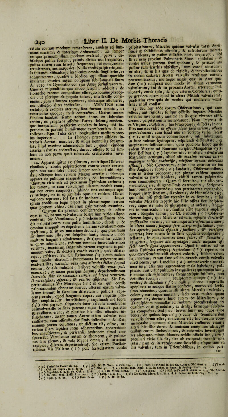 ratum anitum morbum remanferant, tandem ad fum- palpitationem , Mitrales quidem minii» totas durtT- mam maciem, & interitum deduxerunt . Ei femper iimas & folrdiffimas offendit, & calculorum materia ex quo primum illum morbum evaferat, parvi , de- adeo plenas, ut paffim difleiSis fiom creparent , led bilelque pulfus fuerant, primis diebus non frequentes, & carnem proximi Pulmonans Sinus lapidojam , ?<■ noftea autem cum fitiret, frequentes i fed nunquam in- cordis ipfius partffm femilapideam , & pericardium termittentes, aut inafquales. Nulla cordis palpitatio,nui- paffim tum fcirrhis obfeffum, tum cordi adnatum i la fpirandi difficultas; haec enim omnia (ingillatim, re ut alia, & in his qua: de rigidis, & inexplicabilibus adhuc rccente , quifivi a Medico qui illam quotidie in eodem cadavere Aorti valvulis retulimus antea , inviierat. quifivi autem poftquam fub Januarii finem praetermittamus, multoque magis qua? in Anu qua- A uso in Gymnafio cor ejus Anus perluftraveram. dam ( « ) conlpexit non modo in aliqua earundem Cum ea rdpondiflet qui modo fcripfi , addidit , de valvularum, fed & in proxima Aorta, arteriaque 1 ul- ftomacho tantum conqueftam effe: quo nomine pricor- monari, corde ipfo, & ejus arteriis Coronariis, quip- dia, ut plerique de populo folent, intellexiffe conje- pe graviora quam quod in altera Mitrali valvula erat. cimus, cum alimenta appeteret, oblataque affumcret, praefertim vero quia de morbis qui mulierem vexal- nec diffedio aliter indieaffet. VENTRE enim fent, nihil conftat. reclufp, fi excipias uterum, fana fuerant omnia , ut ventriculus quoque, in le contradus • Uterus autem fundum habebat ferfcie totum intus ex fubrubro atrum, ut gangraena affedi Partes folent, eundem- que inaequalem, praefertim quodam in loco, ubi fu- pcrficies in parvam humilemque excrefcentiam fe at- i$. Sed huc adde eorum Obfervationes , qui cum ofleas, aut rigidas, fuifque officiis impares Mitrales valvulas invenerint, minime in iis quae viventes affli¬ xerant , palpitationem memorarunt. Nam Peyerus de ea Virgine, a Glafero, fuo Praeceptore, diffecta, in qua illas mutatas vidit in offeam plane fubflantiam, ofiium perncies in parvam «uium-mHuv . .... j—?.- •> tollebat. Ejus Tubae circa longitudinis mediumpror- praeludentem, cum haud uno in Scripto verba faciat fus imperviae . In Thorace, praeter albidas in- ( x ), nihil ufauam commemorat , nifi fubitaneum terioris Aortae maculas, & ofleas nonnullas fquamu- in bene valente hydropem, refpirandi difficultate , & las, illud maxime adnotandum fuit , quod ejufdem inopinatam fuffocationem: quin pauciora habet qui de arteriae valvulas contradas, duras, ofleas, & ad lim- eadem Virgine ad Bonetum fcripfit,Mangoltius (y). bum in non parva quafi tubercula craffefcentes inve- Nec Bellinus ( z ) lapidem > *n a‘tera valvularum nerim Mitralium genitum, aliud nifi maxime ranam inter¬ ii. Apparet igitur ex aliorum, noftrifque Obferva- mijfionem pulfus produxifje, mirifque agrum doloribus tionibus , cordis palpitationem contra atque citero- afflixiffe. Nec Cowperum, cujus lunt quatuor de fex auin non raro folet, haud femper confequi ubi rigi- illis Anglicis, fupra ( a ) laudatis, Oblervatiombus, ds offeique funt valvulae Magnae arteriae : idemque cum in tribus proponat, aut pingat ealdem quoque anDaret de pulfuum inaequalitate , & intermiffione . valvulas ex parte lapideas, vidifti tamen palpitatio- Quorum vitia etfi ad proximam Epiflolam attinent s nem commemorare. Qpam li fortuito, aut aliopro- hic tamen ut cum valvularum illarum morbis erant, perantibus iis, diligentiffimis citeroquin , Scriptori- Tut non erant comanda, fubinde una eademque ope- bus, omiffiam contendas5 non pertinaciter repugnabo, ra attingo ne in ea Epiftola opus fit eafdem Obler- Neque aliter fentiam, hvolueris, deHunauldio (6), vationes repetere, fed fatis fit indicare . Idque qui nihil nifi phthifim recenfet in ea foemina , cujus iofum confilium fequi placet in plerarumque earum valvulas Mitrales repent hic illic ofleas heri incipien¬ da* Droponi video, caufarum palpitationis examine, tes, a^que ita mter fe glutinatas, ut ardata, fangui- H Quarum illa primum confiderandam fe offert nis in ventriculum via, fimftra effet auricula amplifi- nn?- in vicinarum valvularum Mitralium vitio aliquo cata . Rogabo tair.en, ut Cl. Fantoni ( c ) Obferva- ronfiftit Sic Vieuffenius ( p ) vehementiffimam cor- tionem legas, qui Mitrales valvulas mfohta duritie & di < nal ni talionem cum pulfu humillimo, debili , & craffitudine invenit, in earumqu e altera folliculos duos y nmnino incequali ex deprehenfa harum valvularum con- in altera unum, fingulos fere ciceris magnitudine, qui- tradione & in os mutatione deducit, qua: plurimum bus apertis, putrida effluxit, fubfiara , & virefeens G- imminuto illo, cui fubjedi funt, orificio , non materia', hic autem fe in Sene quodam confpexiffe , multum fanguims admittentes , & ( quod tu addes ) teftatur , in quo, cum ex lenta febri, & flomac.n , ■ nnem admiferant, reditum omnino intercludere non ut ajebat, languore diu agrotajjet, nulla unquam af- valentes maximam fanguinis partem cogebant inpul- feti i cordis ftgna apparuerant . Qpod fi miffas ad te monnm vafis & dexteris cordis caveis, quas dilata- antea Epiltolas relegasj Agricolam / * ) reperies m vpMt reftitaie. Sic Cl. Reimannus ( q ) cum eadem quo excrefcentiam vidi cinerei coloris , nfdem valvu- S modo dicebam, fymptomata in igrotante ani- lis innatam, raram fane vel in citeris cordis valvulis mad verti flet, valvulas vena cava Mitrales ditias (quod affedionem, uti Lancifius ( d ) animadvertit: necta- ” & alia indicant, feribere voluiffe vena pul- men inter alia qui igrotantem male habebant, pal- & Unam pricipue harum, deprehendit cum pitatio fuit, aut pulluum iniqualitas i quanquam hic , lacertulis ^fuis & columnis carneis ad latera ventricu- fi minus illi vehementes, frequentefque fui flent non li extantibus, afperas, & penitus ojfificatas. Sic Ex perientiffimus Vir Morandus ( r ) in eo qui cordis palpitationibus obnoxius fuerat, alteram earum valvu¬ larum invenit in facculum dilatatam , pollicis capa¬ cem i credo, quod fanguinis copia, aut impetus fen- defuiffet fortaffe. Sculptorem quoque ( e ) in¬ venies, & Bajulum ( f ) , nulli , donec improvifa apoplexia utrumque ftatim confecit., morbo vel levif- fimo obnoxios, quorum illi altera Mitralis valvula , colore , naturaque mutata , fa&a erat multo quam fi™ hmpHficaliit interftitium , cuiuftnodi me f.pra *quum fit. durior ; huic aurem & Mitralium . & / f ) dixi parvum aliquando inter valvuli membranas rricufpidum nonnulli ad limbum piotuberabant in animadvertiffe orificio patente5 cujus facculi parietes quafdam quafi glandulas, ex denfa, firmaque fubftan- & craffiores erant, & pluribus hic illic officulis in- tia compadas. Sed, ut brevis fim, nec duos illos ftrnebantur. Erant tamen Aorti etiam valvuli tum Senes/de quibus; fupra (g ) cum de Semilunaribus Ses tum officulis duriffimis inftrudi : & Rei- valvulis fermo eflet, indicatum eft, hic iterum com- mannus Pnter columnas, ut didum eft, offeas, ar- memorabo, quorum alteri Mitrales craffiores erant , teriamSillam lapideis intus adhirentibus concretioni- alteri hic illic duri: & omittam complures alios,m bns ansuftiorem , & pericardii hydropem fimul con- quibus earum limbos duros, &: tuberofos inveni, qui fnexerat • Vieuffenius autem & thoracem , & pulmo- res aliquanto minus idoneas reddit officio fuo , live nes fero plenos , & vafa Magna omnia, fi arteriam peculiari vitio illa fit, five ab eo quod invehit ipla excipias dilatata deprehenderat. Sic etiam Priftan- itas; nam & in vetulo cane fic vidi j eftque tum in tiffimus Vir Hallerus ( t ) poft hireditariam cordis his valvulis, tum in Tncufpidibus, in quibus pan- / * ) Trait* du Coeur «h. i«5. ( q ) Aft. N- C. Tom. «. Obf. 170. ( Jt } Hift. dt 1’Acad. R.des Sc. A.17»9- Obf. Atur. 7. (/) n. 6. nK? cit fup» , n 9. & 18. C « ) Obf- 51. C * ) Meth. Hift. Anat. c. <5. ia Schol. & P*on. & Pythag. Exerc. 14. f * -v c,pU'chr. 1P 3. S. 19. Obf. 3. §. 6. ( K J De Morb. Peft.i. ( a) n.9. & 10. CO Hift.de 1’Acad. R-d”Sc ^1735 Obf. \nat.(5. ^ 1 nt obf Med Epili 8. n. L ( * ) Epift. 11. n. 11. ( d ) De Subit. Mort. 1. ». 7- & « Scbol. ad Obf. Phyf. Mcd. 4- ( , ) Epift. 3.' n. »6. ( / ) IbieL n. 4. (?)»•