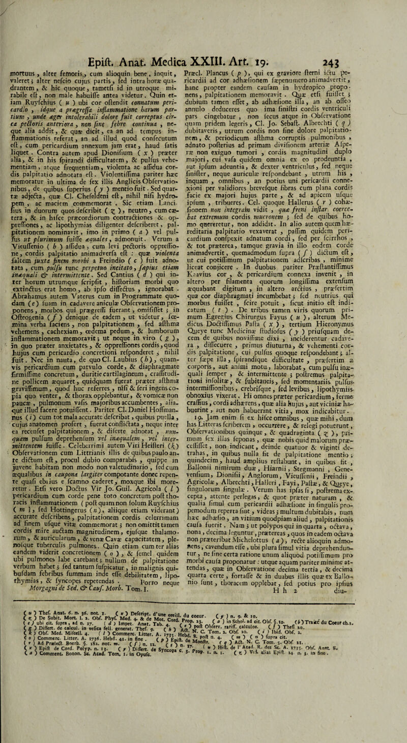 mortuus, alter femoris,, cum alioquin bene, inquit, valeret; alter nefcio cujus partis, fed intra horse qua¬ drantem, & hic quoque, tametfi id in utroque mi. rabile eft, non male habuifle antea videtur. Quin et¬ iam Ruyfchius ( u ) ubi cor oftendit connatum peri¬ cardio , idque a proegrejfa inflammatione harum par¬ tium y unde aeger intolerabili dolore fuit correptus cir¬ ca peftoris anteriora , non fine febre continua , ne¬ que alia addit, &: quse dicit, ea an ad tempus in¬ flammationis referat, an ad illud quod confecutum eft, cum pericardium annexum jam erat, haud fatis liquet . Contra autem apud Dionifium ( x ) praeter alia, & in his fpirandi difficultatem, & pulfus vehe¬ mentiam, atque frequentiam, violenta ac affidua cor¬ dis palpitatio adnotata eft. Violentiffima pariter haec memoratur in ultima de fex illis Anglicis Obfervatio- nibus, de quibus fuperius ( y ) mentio fuit. Sed quar¬ tae adjedta, quae Cl. Chefeldeni eft, nihil nifi hydro¬ pem , ac maciem commemorat . Sic etiam Lanci lius in duorum quosdefcribit ( z )> neutro, cumcae- tera , & in hifce praecordiorum contraftiones & op- preffiones, ac lipothymias diligenter defcriberet, pal- pitationem nominavit, imo in primo ( a ) vel pul¬ fus ut plurimum fuifle aequales, admonuit. Verum a Vieuflenio ( b ) affidua , cum levi pedoris oppreffio- ne, cordis palpitatio animadverfa efl: : quae violenta falcem juxta finem morbi a Freindio ( c ) fuit adno¬ tata , cum pulfu tunc perpetuo incitato, faepius etiam inaequali & intermittente. Sed Cantius ( d ) qui in¬ ter horum utrumque fcripfit , hifloriam morbi quo extindus. erat homo, ab ipfo difledus , ignorabat . Abrahamus autem Vaterus cum in Programmate quo¬ dam ( e ) iuam in cadavere aniculae Obfervationem pro¬ ponens , morbos qui prsgreffi fuerant, omififlet ; in Ofteogenia ( / ) denique de eadem , ut videtur, fce- mina verha faciens , non palpitationem , fed afthma vehemens, cachexiam, oedema pedum, & lumborum inflammationem memoravit; ut neque in viro ( g ), in quo praeter anxietates, & oppreffionescordis,quod hujus cum pericardio concretioni refponderet , nihil fuit. Nec in nauta, de quoCl. Laubius (/>), quam¬ vis pericardium cum parvulo corde, & diaphragmate firmiffime concretum, duritie cartilagineum, craffitudi- ne pollicem aequaret, quidquam fuerat praeter afthma graviffimum , quod huc referres, nifi & feri ingens co¬ pia quo venter, & thorax opplebantur, & vomicae non paucae , pulmonum vafts majoribus accumbentes, alia¬ que illud facere potui flent. Pariter Cl. Daniel Hoffman- nus (i) cum tot mala accurate deferibat, quibus puella , cujus anatomen profert, fuerat conflidata, neque inter ea recenfet palpitationem , & diferte adnotat , nun¬ quam pulfum deprehenfum vel inaequalem, vel inter¬ mittentem fuifle. Celeberrimi autem Viri Heifteri (/>) Obfervationem cum Littrianis illis de quibus paulo an¬ te didum eft, procul dubio comparabis , quippe m juvene habitam non modo non valetudinario , fed cum aequalibus in caupona largiter compotante donec repen¬ te quafi ebiius e fcamno caderet, moxque ibi more¬ retur . Etfi vero Dodus Vir Jo. Guil. Agricola ( / ) pericardium cum corde pene toto concretum poft tho¬ racis inflammationem ( poft quam non lolum Ruyfchius ( m ), fed Hottingerus («), aliique etiam viderant) accurate deferibens, palpitationem cordis celerrimam ad finem ufque vitae commemorat; non omittit tamen cordis mire audam magnitudinem , ejufque thalamo¬ rum, & auricularum , &vens Cavae capacitatem, ple- nolque tuberculis pulmones. Quin etiam cum ter alias eandem viderit concretionem ( o ) , & femel quidem ubi pulmones labe carebant; nullum de palpitatione verbum habet; fed tantum fufpicatur, in malignis qui- bufdam febribus fummam inde efle debilitatem, lipo¬ thymias , & fyncopes repetendas . Porro ' neque Morgagni de Sed. & Caufi Morb. Tom. I. Prscl. Plancus ( p ), qui ex graviore fterni idu pe¬ ricardii ad cor adhslionem fspenumero animadvertit, hanc propter eandem caufam in hydropico propo¬ nens, palpitationem memoravit . Quae etfi fuiflet ; dubium tamen eflet, ab adhsfione illa, an ab ofleq annulo deduceres quo ima finiftri cordis ventriculi pars cingebatur , non lecus atque in Obfervatione quam pridem legeris, Cl. Jo. Sebaft. Albrechti ( q ) dubitaveris, utrum cordis non fine dolore palpitatio¬ nem , & periodicum afthma corruptis pulmonibus , adnato pofterius ad primam divifionem arteris Alpe- rs non exiguo tumori , cordis magnitudini duplo majori, cui vafa quidem omnia ex co prodeuntia , aut ipfum adeuntia, & dexter ventriculus, fed neque finifter, neque auricula? refpondebant , utrum his , inquam , omnibus , an potius uni pericardii conne¬ xioni per validiores brevelque fibras cum plana cordis facie ex majori hujus parte , & ad apicem ufque ipfum , tribueres. Cei. quoque Hallerus ( r ) cohs- fionem non integrain vidit , quae freni injlar coerce¬ bat extremum cordis mucronem ; fed de quibus ho¬ mo quereretur, non addidit. In alio autem quem hae- reditaria palpitatio vexaverat , paffim quidem peri¬ cardium confpexit adnatum cordi, fed per fcirrhos , & tot praeterea, tamque gravia in illo eodem corde animadvertit, quemadmodum fupra ( / ) didum eft , ut cui potiffimum palpitationem adferibas , minime liceat conjicere . In duobus pariter Prsftantiffimus Kaavius cor , & pericardium connexa invenit , in altero per filamenta quorum longiffima extenfum squabant digitum , in altero ardius , prsfertim qua cor diaphragmati incumbebat; fed neutrius qui morbus fuiflet , fcire potuit , ficut initio eft indi¬ catum ( t ) . De tribus tamen viris quorum pri¬ mum Egregius Chirurgus Fayus ( u ) , alterum Me¬ dicus Dodiffimus Pafta ( x ) , tertium Hieronymus Qyeye tunc Medicina? ftudiofus (y ) priufquam de¬ cem de quibus noviffisne dixi , inciderentur cadave¬ ra , diflecuere , primus diuturna, & vehementi cor¬ dis palpitatione , cui pulfus q-uoque refpondebant; al¬ ter fspe illa, fpirandique difficultate , prsfertim a corporis , aut animi motu, laborabat, cum pulfu ina?- quali femper , & intermittente ; poftremus palpita¬ tioni infolits, & fubitaneis, fed momentariis pulfus- intermiffionibus, crebrifque , fed levibus, lipothymiis- obnoxius vixerat. Hi omnes praeter pericardium, ferrae craffius, cordi adhaerens, quae alia hujus, aut vicinis Im¬ buerint, aut non habuerint vitia, mox indicabitur. 19. Jam enim fi ex hifce omnibus , quae mihi, dum has Litteras fcnbercm , occurrere, & relegi potuerunt, Obfervacionibus quinque, & quadraginta ( ^ ), pri¬ mum fex illas ieponas, quae nobisquidmalorumprs- ceffiflet, non indicant, deinde quatuor & viginti de¬ trahas , in quibus nulla fit de palpitatione mentio ; quindecim, haud amplius reflabunt, in quibus fit , Ballonii nimirum duae , Hiarnii, Stegmanni , Gene- venfium, Dionifii, Anglorum, Vieuflenii, Freindii , Agricols, Albrechti,Halleri , Fayi, Palis, & Queye, ungulorum finguls . Verum has ipfasli, poftrema ex¬ cepta , attente perlegas, & quot prster naturam , & qualia fimul cum pericardii adhslione in fingulis pro- pemodum reperta fint, videas; multum dubitabis, num hsc adhsfio , an vitium quodpiam aliud , palpitationis caula fuerit. Nam ; ut polypos qui in quarta , oftava, nona , decima leguntur, prstereas , quos in eadem octava non prsteribat Michelottus (a), re<5ie alioquin admo- ftens, cavendum efle , ubi plura hmul vitia deprehendun¬ tur, ne fine certa ratione unum aliquod potiffimum pro morbi caula proponatur : utque aquam pariter minime at¬ tendas, qus in Obfervatione decima tertia, & decima quarta certe, fortafle & in duabus illis qusexBallo- nio lunt, thoracem opplebat, fed potius pro ipfius H h 2 diu- ( u ) Thef. Amt. 6. n. j6. not. 1. (.b)Traite du Coeurcb.i. Obf. Anat, in fin&.
