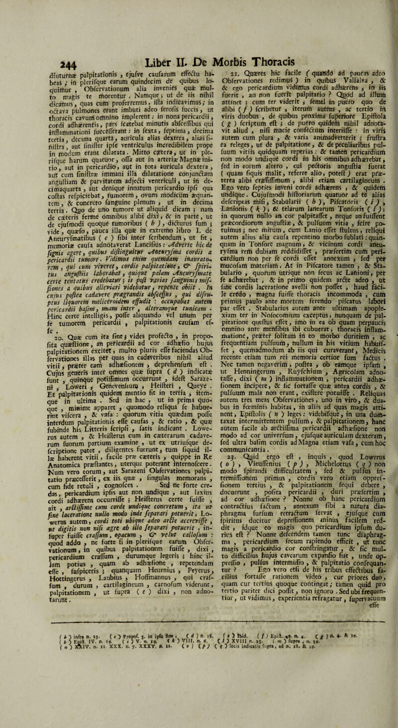 244 diuturnx palpitationis , ejufve caufarufn efte&u ha- beaS ; in plerifque earum quindecim de quibus lo- quiffiur , Obfervationum alia invenies qui mul¬ to magis te morentur , Namque ; ut de iis nihil dicamus, quas cum proferremus, illa indicavimus; in o<5t,ava pulmones erant imbuti adeo feroliS luccis, ut thoracis cavum omnino implerent; in nona pericardii, cordi adhxrentis, pars Icatebat minutis abfceilibus qui inflammationi fucceflerant: in fexta, feptima, decima tertia, decima quarta, auricula alias dextera, aliasfi- nillra^ aut linifter ipfe ventriculus incredibilem prope in modum erant dilatata. Mitto cetera, uc in ple- rilque harum quatuor, ofla aut in arterise Magnae ini¬ tio, aut in pericardio, aut in tota auricula dextera , aut cum finiftrx immani illa dilatatione conjun&am angultiam & parvitatem adje&i ventriculi, ut in de- cimaquarta , aut denique innatum pericardio ipfi qua collas refpiciebat, tumorem, ovum modicum aequan¬ tem , & concreto fanguine plenum , ut in decima tertia. Qyo de uno tumore ut aliquid dicam ; nam de citeris ferme omnibus alibi dixi, & in parte, ut de ejufmodi quoque tumoribus ( b ) , didturus fum ; vide, quxfo, pauca illa qu* in extremo libro I. de Aneuryfmatibus ( c ) libi inter feribendum, ut fit , memoriae caula adnotaverat Lancifius; Jtdverte hic de fignis agere, quibus difiinguitur >Aneuryfma cordis a pericardii tumore. Vidimus ehim quemdam inaurato- rem , qui cum river et, cordis palpitatione, <& fpiri- tus angufiiis laborabat, quique palam JLneuryfmate Certe tentatus credebatur; is pojl varias [anguinis mi[ fiones a quibus alleviari videbatur, repetite obiit . In cujus poftea cadavere praegrandis abfccfjus , qui difru- ptus liquorem meliceroidem effudit : occupabat autem pericardii bafim, unam inter , alteramque tunicam . Hinc certe intelligis, poffe aliquando vel unum per fe tumorem pericardii , palpitationis caufam ef- fe . 20. Quae cum ita fint $ vides profeclo , in propo- fita quaiftione, an pericardii ad cor adhxfio hujus palpitationem excitet, multo pluris eflefaciendas Ob- fervationes illas per quas in cadaveribus nihil aliud vitii, praeter eam adhxfionem , deprehenfum efl , Cujus generis inter omnes quae fupra ( d ) indicatae funt , quinque potiffimum occurrunt , ideft Saraze- ni , Loweri , Genevenhunj , Heilleri , Queye , Et palpitationis quidem mentio fit in tertia , item- que in ultima . Sed in hac , ut in prima quo¬ que , minime apparet , quomodo reliqua fe habue¬ rint vifcera , &: vafa ; quorum vitia quaedam poflfe interdum palpitationis efle caufas , & ratio , & qu® fubinde his Litteris fcripfi , fatis indicant . Lowe- rus autem , & Heilterus cum in exterarum cadave¬ rum fuorum partium examine , ut ex utriufque de- feriptione patet , diligentes fuerunt, tum liquid il¬ lae haberent vitii, facile prx exteris , quippe in Re Anatomica prxftarrtes, uterque poterant internofeere. Num vero eorum, aut Sarazeni Obfervationes palpi-, tatio prxceflerit, ex iis qu® , lingulas memorans , cum fide retuli , cognofces . Sed ne forte cre¬ das , pericardium ipfis aut non undique , aut laxius cordi adhxrens occurrifle j Heillerus certe fuifle , ait , arftijfime cum corde undique concretum, ita ut fine laceratione nullo modo inde feparari potuerit, Lo- werus autem, cordi toti ubique adeo arti e accreviffe , ttt digitis non nifi aegre, ab illo feparari potuerit , in- luper fuifle craffum, opacum , & velut callofum : quod addo , ne forte fi in plerifque earum Obfer¬ vationum , in quibus palpitationem fuifle , dixi , pericardium craflum , durumque legeris ; hinc il¬ lam potius , quam ab adhxfione , repetendam efle , fufpiceris j quanquam Heurnius , Peyerus, Hottingerus , Laubius , Hoflmannus , qui craf¬ fum , durum , cartilagineum , carnofum viderunt, palpitationem , ut lupra ( e ) dixi , non adno- tarunt. 21. Quxres hic facile (quartdd ad paueas adeo Obfervationes redimus ) in quibuS Vallalva , & & ego pericardium vidimus cordi adhxrens , in iis fuerit , an rton fuerit palpitatio ? Quod ad illum attinet 5 cum ter viderit , femel in puero quo de alibi (f) feribetur , iterum autem , ac tertio irt viris duobus , de quibus proxima fuperiore Epiflola ( g ) feriptum eft j de puero quidem nihil aanota- vit aliud , nifi macie confedtUm interiifle : in viris autem cum plura , & varia animadverterit fruflra ea releges, ut de palpitatione, & de peculiaribus pul- fuum vitiis quidquam reperias: & tarten pericardium non modo undique cordi in his omnibus adhxrebat, fed in eorum altero , cui pedtoris anguftia fuerat ( quam fiquis malit, referre alio, potell ) erat pfx- terea alibi craffiffimum , alibi etiam cartilagineum . Ego vero fepties inveni cordi adhxrens , & quidem undique. Cujufmodi hifloriarum quatuor ad te alias deferiptas mifi. Stabularii ( h ), Pifcatoris ( / ) , Lanionis ( O, & telarum lanearum Tonforis ( l): in quorum nullo au cor palpitaflet, neque anfuiflent prxeordiorum anguflix, & pulfuum vitia , fcire po¬ tuimus 5 nec mirum, cum Lanio eflet ilultus, reliqui autem alius alia caufa repentino morbo fublati: quan¬ quam in Tonfore magnum, & vicinum cordi aneu- ryfma rem dubiam reddidi flet , prxfertim cum peri¬ cardium non per fe cordi eflet annexum , fed pe* mucofam materiam. At in Pifcatore tamen , & Sta¬ bulario , quorum utrique non fecus ac Lanioni, peir fe adhxrebat , & in primo quidem arcle adeo , ut fine cordis laceratione avelli non poflet , haud faci¬ le crido , magna fuifle thoracis incommoda , cum primus paulo ante mortem ferendo pifcatus labori par eflet . Stabularius autem ante ultimam apople¬ xiam ter in Nofocommm exceptus, nunquam de pal¬ pitatione queflus eflet, imo in ea ob quam perpaucis omnino ante menfibus ibi cubuerat, thoracis inflam¬ matione, prxter folitam in eo morbo duritiem , ac frequentiam pulfuum, nullum in his vitium habuif- fet , quemadmodum ab iis qui curaverant, Medicis recente etiam tum rei memoria certior fum fa<5tti$ . Nec tamen negaverim , poftea , ob eamque ipfam , ut Henningerum , Ruyfchium , Agricolam adno- tafle, dixi ( m ) inflammationem , pericardii adhx- fionem incipere, & fic fortafle qu® antea cordis , & pulfuum mala non erant, exiftere potuifle . Reliquas autem tres meas Obfervatiohes, uno in viro, & dua¬ bus in fceminis habitas, in aliis ad quas magis atti¬ nent , Lpiftolis ( n ) leges; videbifque, in una dum¬ taxat intermittentem pulfum, & palpitationem, hanc autem facile ab ardlillima pericardii adhxfione non modo ad cor univerfum, ejufque auriculam dexteram, fed ultra bafim cordis ad Magna etiam vafa, cum hoc communicantia, 23. Qtiid ergo eft , inquis , quod Lowerus ( 0 ) , Vieuflenius ( p ) , Michelottus ( q ) nOn modo fpirandi difficultatem , fed & pullus in- termiffionem primus , cordis vero etiam oppref- fionem tertius , & palpitationem fequi debere , docuerunt , pofita pericardii , duri prxfertim , ad cor adhxfione ? Nonne ob hanc pericardium contraftius fatftum , annexum fibi a natura dia¬ phragma furfum retradlum fervat , .ejufque cum fpiritus ducitur depreffionem minus facilem red¬ dit , idque eo magis quo pericardium ipfum du¬ rius eft ? Nonne defeendens tamen tunc diaphrag¬ ma , pericardium fecum rapiendo efficit , ut tunc magis a pericardio cor conftringatur , & fic mul¬ to 'difficilius hujus cavearum expanfio fiat , unde op- preflio , pulfus intermiffio , & palpitatio confequan- tur ? Ego vero etfi de his tribus efle&ibus fa¬ cilius fortafle rationem video , cur priores duo, quam cur tertius quoque contingat; tamen quid pro tertio pariter dici poflit, non ignoro . Sed ubi frequen- tior, utvidimus, experientia refragatur, fupervacuum ( b ) infra n. ( t ) Propof. 5. in ipfo fine • ( d ) n. 18. ( * ) Ibid. ( f ) Epift. 49. n. 4. C g ) n> ^ 1<s- ( h ) lv- »*. 19- ( » ) V. n. 19. < k ) VII!. n. 6. C O XVIII n. 15. ( m ) fupra , n. 19. { n ) 3OUV. n. ll. XXX. n. 7. XXXV. tt.U- ( 0 ) ( p ) ( q ) locis indicatis fupra, ad n. 18. & 19.