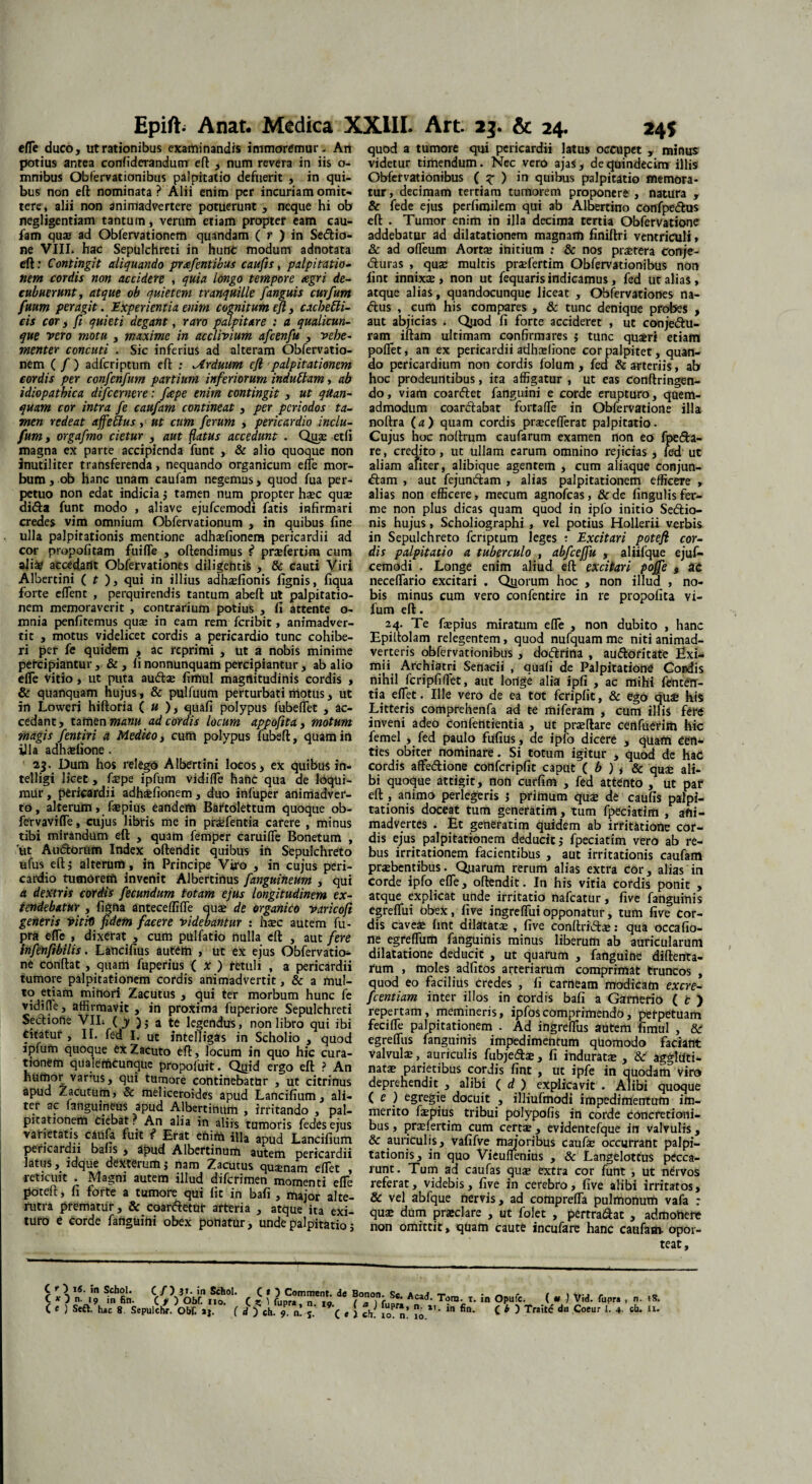 efTe duco, ut rationibus examinandis immomnur - An potius antea confiderandunr eft , num revera in iis o- mnibus Obrervationibus palpitatio defuerit , in qui¬ bus non eft nominata ? Alii enim per incuriam omit¬ tere, alii non animadvertere potuerunt , neque hi ob negligentiam tantum, verum etiam propter eam cau¬ fam quae ad Obfervationem quandam ( r ) in Se&io- ne VIII. hac Sepulchreti in hunc modum adnotata eft; Contingit aliquando pr^fentibus caufis, palpitatio¬ nem cordis non accidere , quia longo tempore agri de¬ cubuerunt, atque ob quietem tranquille /anguis curfum fuum peragit. Experientia enim cognitum eft, cachebli- cis cor, fi quieti degant, raro palpitare : a qualicun¬ que vero motu , maxime in acclivium afcenfu , vehe¬ menter concuti . Sic inferius ad alteram Obfervatio¬ nem ( / ) adferiptum eft : Arduum efl palpitationem cordis per confenfum partium inferiorum indubiam, ab idiopathica difeernere: frepe enim contingit , ut qttan- quam cor intra fe caufam contineat , per periodos ta¬ men redeat affettus, ut cum ferum , pericardio inclu- fumy orgafmo cietur , aut flatus accedunt . Quae etfi magna ex parte accipienda funt , & alio quoque non inutiliter transferenda, nequando organicum efTe mor¬ bum , ob hanc unam caufam negemus, quod fua per¬ petuo non edat indicia; tamen num propter haec quae ai<fta funt modo , aliave ejufcemodi fatis infirmari credes vim omnium Obfervationum , in quibus fine ulla palpitationis mentione adhaefionera pericardii ad cor propofitam fuifle , oftendimus f* prsefertim cum aliae accedant Obfervationes diligentis , & cauti Viri Albertini ( t ), qui in illius adhaefionis fignis, fiqua forte elfent , perquirendis tantum abeft ut palpitatio¬ nem memoraverit , contrarium potius , fi attente o- mnia penfitemus quae in eam rem feribit, animadver¬ tit , motus videlicet cordis a pericardio tunc cohibe¬ ri per fe quidem , ac reprimi , ut a nobis minime percipiantur , & , ii nonnunquam percipiantur , ab alio eiTe vitio, ut puta au<ftae fimul magnitudinis cordis , & quanquam hujus, & pulfuum perturbati motus, ut in Loweri hiftoria ( u ), quafi polypus fubelfet , ac¬ cedant, tamen manu ad cordis locum appofita, motum magis fentiri a Medico, cum polypus fubeft, quam in illa adhasfione . 23. Dum hos relego Albertini locos, ex quibus in- telligi licet, faepe ipfum vidiffe hanc qua de liqui¬ mur , pericardii adhdefionem , duo infuper animadver¬ to, alterum, faepius Candefit Baftolettum quoque ob- fervavifle, cujus libris me in prdefentia carere , minus tibi mirandum eft , quam femper caruifle Bonetum , ut Audlorum Index oftendit quibus in Sepulchreto ufus eft; alterum, in Principe Viro , in cujus peri¬ cardio tumorem invenit Albertinus fanguineum , qui a dextris cordis fecundum totam ejus longitudinem ex¬ tendebatur , figna anteceffifle ause de organico varicofi generis Vitii) fidem facere videbantur : hsec autem fu- pra efle , dixerat , cum pulfatio nulla eft , aut fere infenfibilis. Lancifius autem , ut ex ejus Obfervatio- ne conftat , quam fuperius ( x ) retuli , a pericardii tumore palpitationem cordis animadvertit, & a mul¬ to etiam minori Zacutus , qui ter morbum hunc fe vidifle, affirmavit , in proxima fuperiore Sepulchreti Se&iofie VII; ( y a te legendus, non libro qui ibi Citatur , II. fed I. ut intelligas in Scholio , quod jpfum quoque CxZacuto eft, locum in quo hic cura¬ tionem qualefficunque propofuit. Qyjd ergo eft ? An humor vanus, qui tumore continebatur , ut citrinus apud Zacutum, & meliceroides apud Lancifium, ali¬ ter ac fangumeus apud Albertinum , irritando , pal¬ pitationem ciebat. An alia in aliis tumoris fedesejus varietatis caufa fuit f’ Erat ebim illa apud Lancifium pericardii bafis , apud Albertinum autem pericardii latus, ldque dexterum $ nam Zacutus quaenam eftet , reticuit . Magni autem illud diferimen momenti effe poteft, fi forte a tumore qui fit in bafi , major alte¬ rutra prematur , & coar&etOt afteria , atque ita exi¬ turo e corde fanguihi obex ponatur, unde palpitatio; quod a tumore qui pericardii latus occupet , minus videtur timendum. Nec vero ajas, de quindecim illis Obfervationibus ( ? ) in quibus palpitatio memora¬ tur, decimam tertiam tumorem proponere , natura , & fede ejus perfimilem qui ab Albertino confpe&us eft . Tumor enim in illa decima tertia Obfervatione addebatur ad dilatationem magnam finiftri ventriculi, & ad ofleum Aortae ihitium : & nos praetera conje- <fturas , quae multis prsefertim Obfervationibus non fint innixae, non ut fequaris indicamus, fed ut alias, atque alias, quandocunque liceat , Obfervationes na- <ftus , cum his compares , & tunc denique probes , aut abjicias . Quod fi forte accideret , ut conjectu¬ ram iftam ultimam confirmares j tunc quaeri etiam pollet, an ex pericardii adhslione cor palpitet, quan¬ do pericardium non cordis folum, fed & arteriis, ab hoc prodeuntibus, ita affigatur , ut eas conftringen- do, viam coar&et fanguini e corde erupturo, quem¬ admodum coarCtabat fortafie in Obfervatione illa noftra {a) quam cordis prsecefferat palpitatio. Cujus hoc noftrum caufarum examen non eo fpe&a- re, credito, ut ullam earum omnino rejicias, fed ut aliam aliter, alibique agentem , cum aliaque conjun¬ ctam , aut fejunCtam , alias palpitationem efficeTe , alias non efficere, mecum agnofeas, & de lingulis fer- me non plus dicas quam quod in ipfo initio SeCtio- nis hujus, Scholiographi , vel potius Hollerii verbis in Sepulchreto feriptum leges : Excitari potefi cor¬ dis palpitatio a tuberculo , abfcejfu , aliifque ejuf¬ cemodi . Longe enim aliud eft excitari pojfe , at neceflario excitari . Quorum hoc , non illud , no¬ bis minus cum vero confentire in re propolita vi- fum eft. 24. Te faepius miratum efTe , non dubito , hanc Epiltolam relegentem, quod nufquam me niti animad¬ verteris obfervationibus, doClrina , auCtofitate Exi¬ mii Archiatri Senarii , quafi de Palpitatione Cordis nihil fcripfiffiet, aut lorfge alia ipfi , ac mihi fefnterr- tia efiet. Ille vero de ea tot fcripfit, & ego quali his Litteris comprehenfa ad te miferam , cum illis fere inveni adeo confentientia , ut praeftare cenfuerim hic femel , fed paulo fufius , de ipfo dicere , quarti eefl* ties obiter nominare. Si totum igitur , quod de haC cordis affe&ione confcripfit caput ( b ) , & quae ali¬ bi quoque attigit, non curfim , fed attento , ut par eft , animo perlegeris $ primum quae de caufis palpi¬ tationis doceat tum generatim, tum fpeciatim , ani¬ madvertes . Et generatim quidem ab irritatione cor¬ dis ejus palpitationem deducitj fpeciatim vero ab re¬ bus irritationem facientibus , aut irritationis caufam praebentibus. Quarum rerum alias extra cor, alias in corde ipfo efTe, oftendit. In his vitia cordis ponit , atque explicat unde irritatio nafcatur, five fanguinis egreflui obex, five ingreffuiopponatur, tum five cor¬ dis caveae fint dilatatae , five conftridae: qua occafio- ne egreflum fanguinis minus liberum ab auricularum dilatatione deducit , ut quarum , fanguine diftenta- fum , moles adfitos arteriarum comprimat truncos , quod eo facilius credes , fi carneam modicam excre- fcentiam inter illos in cordis bafi a Garnerio ( t ) repertam, memineris, ipfoscomprimendo, perpetuam fecifle palpitationem . Ad ingreffus autem fimul , & egrelfus fanguinis impedimentum qUomodo faciant valvula, auriculis fubjedfce, fi induratae , & aggltiti- natae parietibus cordis fint , ut ipfe in quodam Viro deprehendit , alibi ( d ) explicavit . Alibi quoque ( e ) egregie docuit , illiufmodi impedimentum im¬ merito faepius tribui polypofis in corde Concretioni¬ bus , prxfertim cum certae , evidentefque in valvulis, & auriculis, vafifve majoribus caufae occurrant palpi¬ tationis, in quo Vieuflenius , dc Langelottus pecca¬ runt. Tum ad caufas quae extra cor funt , ut nervos referat, videbis, five in cerebro, five alibi irritatos, & vel abfque nervis, ad comprefTa pulmonum vafa : quae dum praeclare , ut folet , pertraiftat , admotiere non omittit > quam caute incufare hanc caufam. opor¬ teat. r v Vn5‘ ,m Sch2K C/)3T.in Schol. (O Comment. de Bonon. Se. Acad 10. n. 10. Tom- t. in Opufe. ( u ) Vid. fupra , n. iS.