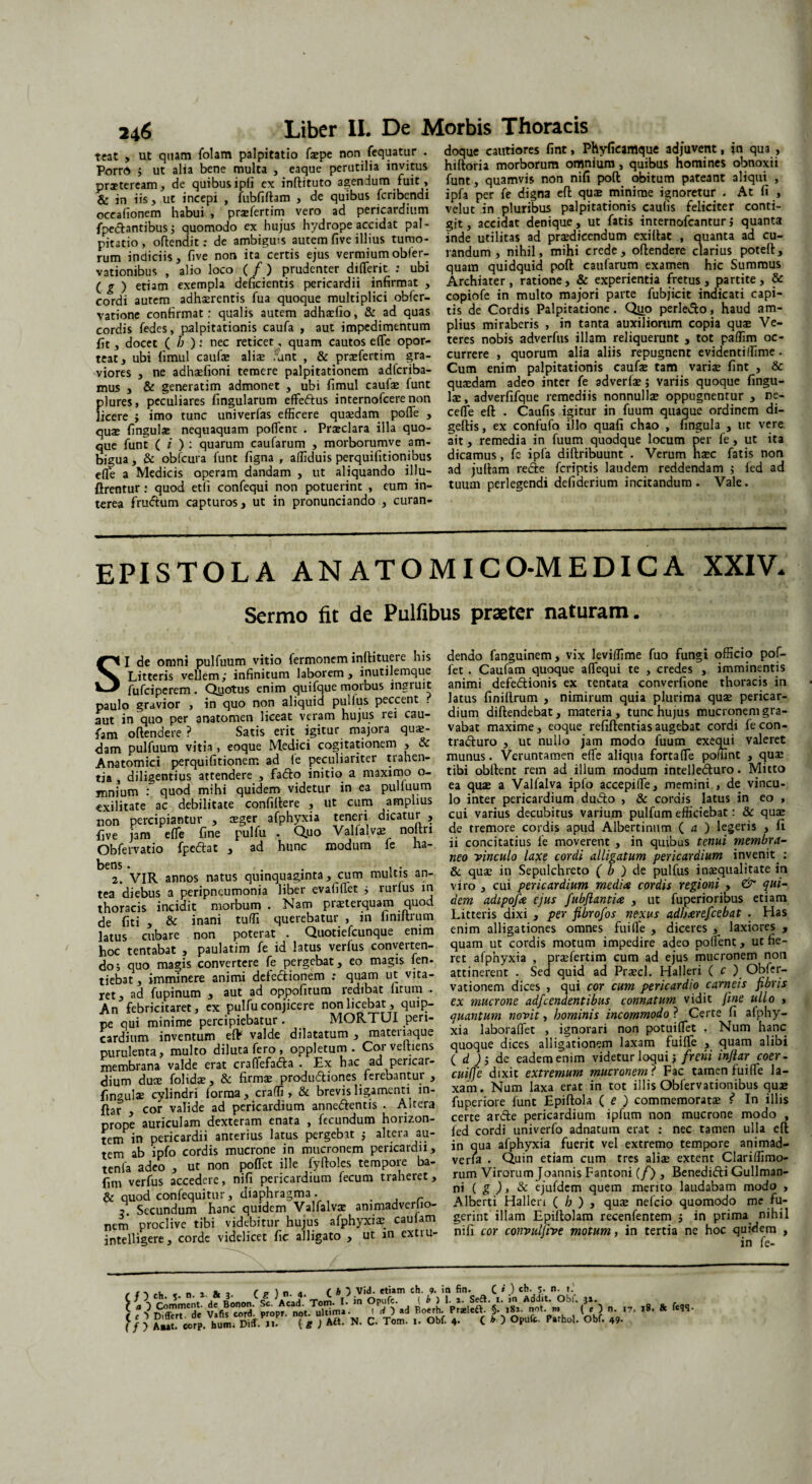teat , ut quam folam palpitatio faepe non fequatur . Porro > ut alia bene multa , eaque perutilia invitus praeteream, de quibus ipli ex inftituto agendum fuit, & in iis, ut incepi , iubfiftam , de quibus fcribendi oceafionem habui , praefertim vero ad pericardium fpedantibus ; quomodo ex hujus hydrope accidat pal¬ pitatio , offendit: de ambiguis autem five illius tumo¬ rum indiciis, five non ita certis ejus vermiumobler- vationibus , alio loco ( /) prudenter diflerit : ubi ( g > etiam exempla deficientis pericardii infirmat , cordi autem adhaerentis fua quoque multiplici obfcr- vatione confirmat: qualis autem adhaefio, & ad quas cordis fedes, palpitationis caufa , aut impedimentum fit, docet ( h ): nec reticet, quam cautos e(Te opor¬ teat, ubi fimul caufx aliae .rant , & prxfertim gra¬ viores , ne adhaefioni temere palpitationem adfcriba- mus , & generatim admonet , ubi fimul caufae funt plures, peculiares fingularum effedus internofcere non licere j imo tunc univerfas efficere quaedam pofle , qux fingulae nequaquam pollent . Praeclara illa quo¬ que funt ( i ) : quarum caufarum , morborumve am¬ bigua , & obfcura funt figna r affiduis perquifitionibus efle a Medicis operam dandam , ut aliquando i 11 u- ftrentur : quod etli confequi non potuerint , eum in¬ terea frudum capturos, ut in pronunciando , curan- doque cautiores fint, Phyficamque adjuvent, in qua , hiftoria morborum omnium, quibus homines obnoxii funt, quamvis non nifi pofl: obitum pateant aliqui , ipfa per fe digna efl: quae minime ignoretur . At fi , velut in pluribus palpitationis caulis feliciter conti¬ git, accidat denique, ut fatis internofcanturj quanta inde utilitas ad praedicendum exiflat , quanta ad cu¬ randum , nihil, mihi crede, offendere clarius potefl, quam quidquid poft caufarum examen hic Summus Archiater, ratione, & experientia fretus, partite, & copiofe in multo majori parte fubjicit indicati capi¬ tis de Cordis Palpitatione. Qiip perledo, haud am¬ plius miraberis , in tanta auxiliorum copia quae Ve¬ teres nobis adverfus illam reliquerunt , tot paffim oc¬ currere , quorum alia aliis repugnent evidentiffime - Cum enim palpitationis caufae tam varix fint , & quaedam adeo inter fe adverfae; variis quoque lingu¬ lae, adverfifque remediis nonnullae oppugnentur , re¬ celle eft . Caufis igitur in fuum quaque ordinem di- geftis, ex confufo illo quafi chao , fingula , ut vere ait, remedia in fuum quodque locum per fe, ut ita dicamus, fc ipfa diftribuunt . Verum naec fatis non ad jultam rede feriptis laudem reddendam ; led ad tuum perlegendi defiderium incitandum. Vale. EPISTOLA ANATOMICO-MEDICA XXIV. Sermo fit de Pulfibus praeter naturam. SI de omni pulfuum vitio fermoneminlhtuere his Litteris vellem; infinitum laborem, inutilemque fufeiperem. Qyotus enim qui fque morbus ingiuit paulo gravior , in quo non aliquid pullus peccent . aut in quo per anatomen liceat veram hujus rei cau- fam offendere ? Satis erit igitur majora quae- dam pulfuum vitia , eoque Medici cogitationem , & Anatomici perquifitionem ad le peculiariter trahen¬ tia , diligentius attendere , fado initio a maximo o- mnium : quod mihi quidem videtur in ea pulfuum exilitate ac debilitate confiltere , ut cum amplius lion percipiantur , aeger afphyxia teneri dicatur , five jam efle fine pulfu . Quo Valfalvae nouri Obfervatio fpedat , ad hunc modum fe ha¬ bens . . , . 2. VIR annos natus quinquaginta, cum multis an¬ tea diebus a peripneumonia liber evafiffet ; rurlus m thoracis incidit morbum . Nam praeterquam quod de fiti , & inani tuffi querebatur , in finiftrum latus cubare non poterat . Quotiefcunque emm hoc tentabat , paulatim fe id latus verfus converten¬ do; quo magis convertere fe pergebat, eo magis fen- tiebat, imminere animi detedionem : quam ut vita¬ ret , ad fupinum , aut ad oppofitum redibat litum - An febricitaret, ex pulfu conjicere non licebat, quip¬ pe qui minime percipiebatur . MORTUI peri¬ cardium inventum efl? valde dilatatum , mateiiaque purulenta, multo diluta fero, oppletum . Corveitiens membrana valde erat craflefada . Ex hac ad pericar¬ dium duae folidae, & firmae produdiones ferebantur , fingulae cylindri forma, craffi , & brevis ligamenti m- ftar , cor valide ad pericardium annedentis . Altera prope auriculam dexteram enata , fecundum horizon- tem in pericardii anterius latus pergebat ; altera au¬ tem ab ipfo cordis mucrone in mucronem pericardii, tenfa adeo , ut non poffet ille fyffoles tempore ba- fim verfus accedere, nifi pericardium fecum traheret, & quod confequitur, diaphragma. . ?! Secundum hanc quidem Valfalvae animadverlio- nem proclive tibi videbitur hujus afphyxiae caulam intelligere, corde videlicet fic alligato , ut m extru¬ dendo fanguinem, vix leviffime fuo fungi officio pof¬ fet . Caufam quoque aflequi te , credes , imminentis animi defedionis ex tentata converfione thoracis in latus finiltrum , nimirum quia plurima quae pericar¬ dium diftendebat, materia, tunc hujus mucronem gra¬ vabat maxime, eoque refiffentiasaugebat cordi fecon- traduro , ut nullo jam modo fuum exequi valeret munus. Veruntamen efle aliqua fortafle poffint , qux tibi obflent rem ad illum modum intelleduro. Mitto ea quae a Valfalva ipfo accepifle, memini , de vincu¬ lo inter pericardium dudo , & cordis latus in eo , cui varius decubitus varium pulfum efficiebat: & quae de tremore cordis apud Albertinum ( a ) legeris , fi ii concitatius fe moverent , in quibus tenui membra¬ neo vinculo laxe cordi alligatum pericardium invenit.: & quae in Sepulchrcto ( 0 ) de pulfus inaequalitate in viro , cui pericardium medi* cordis regioni , & qui¬ dem adipofee ejus fubjlanti* , ut fuperioribus etiam Litteris dixi , per fibrofos nexus adbcerefcebat . Has enim alligationes omnes fuifle , diceres , laxiores , quam ut cordis motum impedire adeo pollent, ut fie¬ ret afphyxia , praefertim cum ad ejus mucronem non attinerent . Sed quid ad Praecl. Halleri ( c j Obfer- vationem dices , qui cor cum pericardio carneis fibris ex mucrone adfcendentibus connatum vidit fint ullo , quantum novit, hominis incommodo ? Certe fi afphy¬ xia laboraflet , ignorari non potuiflet . Num hanc quoque dices alligationem laxam fuifle , quam alibi ( d j; de eadem enim videtur loqui; freni inflar coer- cuiffe dixit extremum mucronem ? Fac tamen fuifle la¬ xam. Num laxa erat in tot illis Obfervationibus quae fuperiore funt Epiftola ( e ) commemoratae ? In illis certe arde pericardium ipfum non mucrone modo , led cordi univerfo adnatum erat : nec tamen ulla efl in qua afphyxia fuerit vel extremo tempore animad- verla . Quin etiam cum tres aliae extent Clariffimo- rum Virorum Joannis Fantoni (/) , Benedidi Gullman- ni ( S ) > & ejufdem quem merito laudabam modo , Alberti Halleri ( h ) , quae nelcio quomodo me fu¬ gerint illam Epillolam recenfentem ; in prima nihil nifi cor convulfive motum, in tertia ne hoc quidem , in fe- ✓ 1 ,u . n * f. J ( P ) n a. C h ) Vid. etiam eh. 9. in fin. C * ) «*»- S- n- t.' f/) ch. 5. n. ■ “ L '' } Tol„ 1. jn Opufc. ( b ) 1. i. Se£*. t. m Addit. Obf, 3». \ vafk cord proprC not ^ultima. . d ad Boerh. Pr*left. §. iSa. not. m ( f } n. .7. T». & f*«. f f ) itP.7 T* ; M>. N. C. Tom. Obf. (D Opufc. Obf. „.