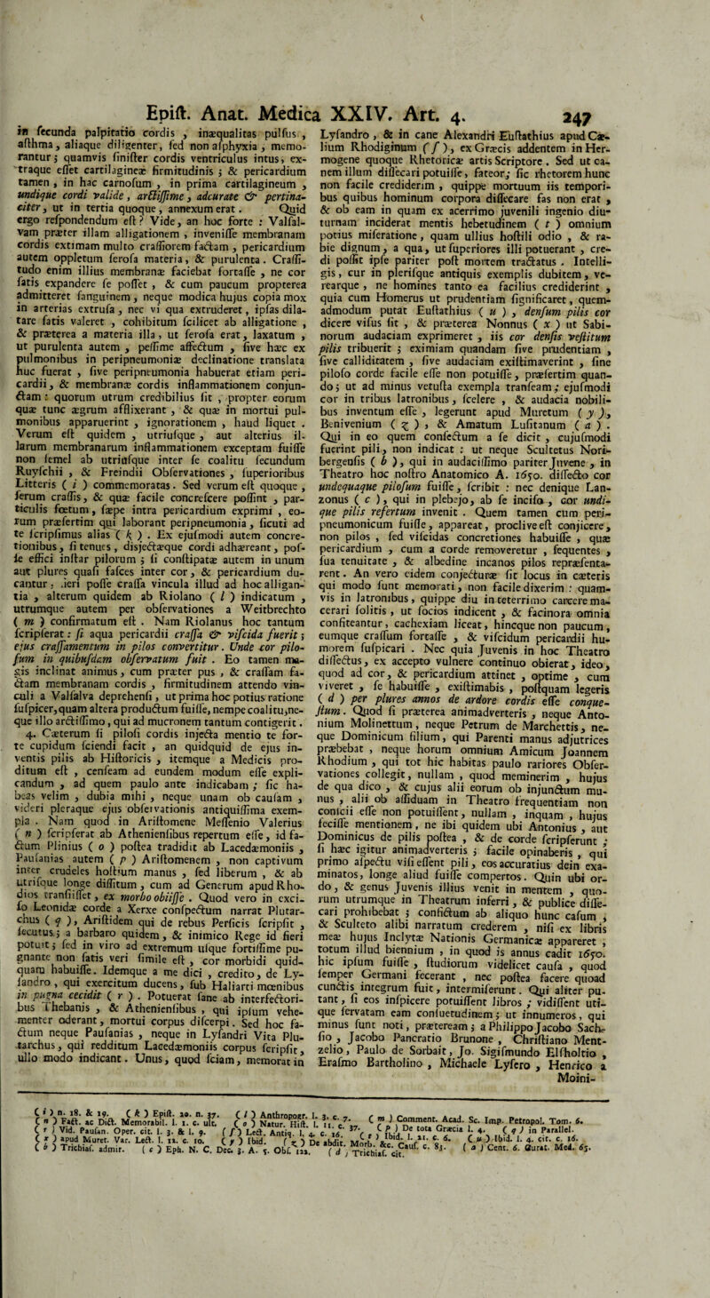 in fecunda palpitatio cordis , inaequalitas pulfus , afthma, aliaque diligenter, fed nonafphyxia, memo¬ rantur, quamvis finifter cordis ventriculus intus > ex- traque effet cartilagineae firmitudinis j & pericardium tamen , in hac carnofum , in prima cartilagineum , undique cordi valide , arEliffime , adcurate & pertina¬ citer, ut in tertia quoque, annexum erat. Qtiid ergo refpondendum eft? Vide, an hoc forte : Valfal- vam praeter illam alligationem , inveniffe membranam cordis extimam multo craffiorem fadam , pericardium autem oppletum ferofa materia, & purulenta. Craffi- tudo enim illius membranae faciebat fortaffe , ne cor fatis expandere fe pofiet , & cum paucum propterea admitteret farrguinem, neque modica hujus copia mox in arterias extrufa, nec vi qua extruderet, ipfas dila¬ tare fatis valeret , cohibitum fcilicet ab alligatione , & prat^rea a materia illa, ut ferofa erat, laxatum , ut purulenta autem , peffime affedum , five hcec ex pulmonibus in peripneumoni* declinatione translata huc fuerat , five peripneumonia habuerat etiam peri¬ cardii, & membrana; cordis inflammationem conjun¬ ctam : quorum utrum credibilius fit , propter eoiiim qua; tunc jegrum afflixerant , & quae in mortui pul¬ monibus apparuerint , ignorationem , haud liquet . Verum eft quidem , utriufque , aut alterius il¬ larum membranarum inflammationem exceptam fuifle non iemel ab utriufque inter fe coalitu fecundum Ruyfchii , & Freindii Obfervationes , fuperioribus Litteris ( i ) commemoratas. Sed verum eft quoque , ferum eradis, & qua; facile concrefcere poflint , par¬ ticulis foetum, fsepe intra pericardium exprimi , eo¬ rum pradertim qtii laborant peripneumonia , ficuti ad te fcripfimus alias XTK ) • Ex ejufmodi autem concre¬ tionibus, fi tenues, disjeda;que cordi adtaereant, pof- ie effici inftar pilorum j li conftipata; autem in unum aut plures quafi fafces inter cor, & pericardium du¬ cantur. fieri pofle craffa vincula illud ad hoc alligan¬ tia , alterum quidem ab Riolano ( / ) indicatum , utrumque autem per obfervationes a Weitbrechto ( m ) confirmatum eft . Nam Riolanus hoc tantum fcripferat: fi aqua pericardii craffa & vifeida fuerit; ejus craffamentum in pilos convertitur. Unde cor pilo- fum in quibufdcm obfervatum fuit . Eo tamen ma¬ gis inclinat animus, cum preeter pus , & eradam fa- dam membranam cordis , firmitudinem attendo vin¬ culi a Valfalva deprehenfi , ut prima hoc potius ratione fufpicer,quam altera produdum fuifle, nempe coalitu,ne¬ que illo ardiffimo, qui ad mucronem tantum contigerit. 4. Caeterum fi pilofi cordis injeda mentio te for¬ te cupidum fciendi facit , an quidquid de ejus in¬ ventis pilis ab Hiftoricis , itemque a Medicis pro¬ ditum eft , cenfeam ad eundem modum effe expli¬ candum , ad quem paulo ante indicabam ; fic ha¬ beas velim , dubia mihi , neque unam ob caufam , videri pleraque ejus obfervationis antiquiffima exem¬ pla . Nam quod in Ariftomene Meflfenio Valerius ( n ) fcripferat ab Athenienfibus repertum effe, id fa- dum Plinius ( 0 ) poftea tradidit ab Lacechemoniis , Paulanias autem ( p ) Ariftomenem , non captivum inter crudeles hoftium manus , fed liberum , & ab utrifaue longe diffitum , cum ad Generum apud Rho¬ dios iranfiiflet, ex morbo obiifje . Quod vero in exci¬ do Leonida; corde a Xerxe confpedum narrat Plutar- cnus ( q ), Ariftidem qui de rebus Perficis fcripfit , lecutus.j a barbaro quidem, & inimico Rege id fieri potuit j fed in viro ad extremum ufque fortiffime pu¬ gnante non fatis veri fimile eft , cor morbidi quid- quaru habuiffe. Idemque a me dici , credito, de Ly- iancro , qui exercitum ducens, fub Haliarti moenibus m pu^na cecidit ( r ) . Potuerat fane ab interfedori- bus i hebams , & Athenienfibus , qui ipium vehe¬ menter aderant, mortui corpus difeerpi. Sed hoc fa- dum neque Paufanias , neque in Lyfandri Vita Plu- tarchus, qui redditum Lacedtemoniis corpus fcripfit, ullo modo indicant. Unus, quod fciam, memorat in 247 Lyfandro , & in cane Alexandri Euftathius apud Cae¬ lium Rhodiginum f/), exGnecis addentem in Her¬ mogene quoque Rhetorica; artis Scriptore . Sed ut ca¬ nem illum diflecari potuiffie, fateor; fic rhetorem hunc non facile crediderim , quippe mortuum iis tempori¬ bus quibus hominum corpora diflecare fas non erat , & ob eam in quam ex acerrimo juvenili ingenio diu¬ turnam inciderat mentis hebetudinem ( t ) omnium potius miferatione, quam ullius hoftili odio , & ra¬ bie dignum, a qua, ut fuperiores illi potuerant , cre¬ di poffit ipfe pariter poft moitem tradatus . Intelli- gis, cur in plerifque antiquis exemplis dubitem , ve- rearque , ne homines tanto ea facilius crediderint , quia cum Homerus ut prudentiam fignificaret, quem¬ admodum putat Euftathius ( u ) , denfum pilis cor dicere vifus fit , & prseterea Nonnus ( x ) ut Sabi¬ norum audaciam exprimeret , iis cor denfis veflitum pilis tribuerit 5 eximiam quandam five prudentiam , five calliditatem , five audaciam exiftimaverint , fine pilofo corde facile effe non potuifTe, prariertim quan¬ do j ut ad minus vetufta exempla tranfeam; ejufmodi cor in tribus latronibus, fcelere , & audacia nobili¬ bus inventum effe , legerunt apud Muretum ( y ), Benivenium ( £ ) , & Amatum Lufitanum ( a ) . Qiii in eo quem confcdum a fe dicit , cujufmodi fuerint pili, non indicat : ut neque Scultetus Norta bergenfis ( b ), qui in audaciffimo pariter Juvene , in Theatro hoc noftro Anatomico A. 1650. difledo cor undequaque pilofum fuifle, feribit : nec denique Lan- zonus ( c ), qui in pleb?jo, ab fe incifa , cor undi¬ que pilis refertum invenit . Quem tamen cum peri- pneumonicum fuifle, appareat, prodiveeft conjicere, non pilos , fed vifeidas concretiones habuiffe , qua; pericardium , cum a corde removeretur , fequentes , lua tenuitate , & albedine incanos pilos reprarienta- rent. An vero eidem conjedurae fit locus in eseteris qui modo funt memorati , non facile dixerim : quam¬ vis in latronibus, quippe diu in teterrimo carcerema- cerari folitis , ut focios indicent , & facinora omnia confiteantur, cachexiam liceat, hi neque non paucum, eumque crafliim forcalfe , & vifeidum pericardii hu¬ morem fufpicari . Nec quia Juvenis in hoc Theatro di Aedus, ex accepto vulnere 'continuo obierat, ideo, quod ad cor, & pericardium attinet , optime , cum viveret , fe habuiffe , exiftimabis , poftquam legeris ( d ) per plures annos de ardore cordis effe conque- Jlum. Qyod fi praeterea animadverteris , neque Anto¬ nium Molinettum, neque Petrum de Marchettis, ne¬ que Dominicum filium, qui Parenti manus adjutrices prsbebat , neque horum omnium Amicum Joannem Rhodium , qui tot hic habitas paulo rariores Obfer¬ vationes collegit, nullam , quod meminerim , hujus de qua dico , & cujus alii eorum ob injundum mu¬ nus , alii ob affiduam in Theatro frequentiam non conicii effe non potuiflent, nullam , inquam , hujus fecifle mentionem , ne ibi quidem ubi Antonius , aut Dominicus de pilis poftea , & de corde fcripferunt ; fi ha;c igitur animadverteris ; facile opinaberis , qui primo afpedu vifi eflent pili, eos accuratius dein exa¬ minatos, longe aliud fuifle compertos. Quin ubi or¬ do, & genus Juvenis illius venit in mentem , quo¬ rum utrumque in Theatrum inferri, & publice difle¬ cari prohibebat j confidum ab aliquo hunc cafum , & Sculteto alibi narratum crederem , nifi ex libris mea; hujus Inclyta; Nationis Germanice appareret , totum illud biennium , in quod is annus cadit i6qo. hic ipfum fuifle , ftudiorum videlicet caufa , quod iemper Oeimani fecerant , nec poftea facere quoad eundis integrum fiiic, intermiferunt. Qyi aliter pu- tant, fi eos infpicere potuiflent libros ; vidifient uti¬ que fervatam eam conluetudinem ,• ut innumeros, qui minus funt noti, prseteream j a Philippo Jacobo Saeta¬ bo , Jacobo Pancratio Brunone , Chriftiano Ment- zelio, Paulo de Sorbait, Jo. Sigifmundo Elfholtio , Erafmo Bartholino , Michaele Lyfero , Henrico a Moini- Epift. Anat. Medica XXIV, Art. 4. C OFaft! ?c Dia. Memorabflfti. ( [ ] N»tur°*Htft' V ij,7-, C Comment. Acad. Sc. ImP. Petropol. Tom. fi. C r J Vid. Paufan. Oper. cit. 1. 3. & 1. 9. f / ) LetT^ Antiq I 4. c. l6 J7> , 5 Va °,e t0t* Gr*cia (,V ) i P*r*llel. ( O apud Murer. Var. Left. 1. 11. c. io. C f ) Ibid. f r j De abdit Morli 'f11' % 6' f “ ) 4- c lf