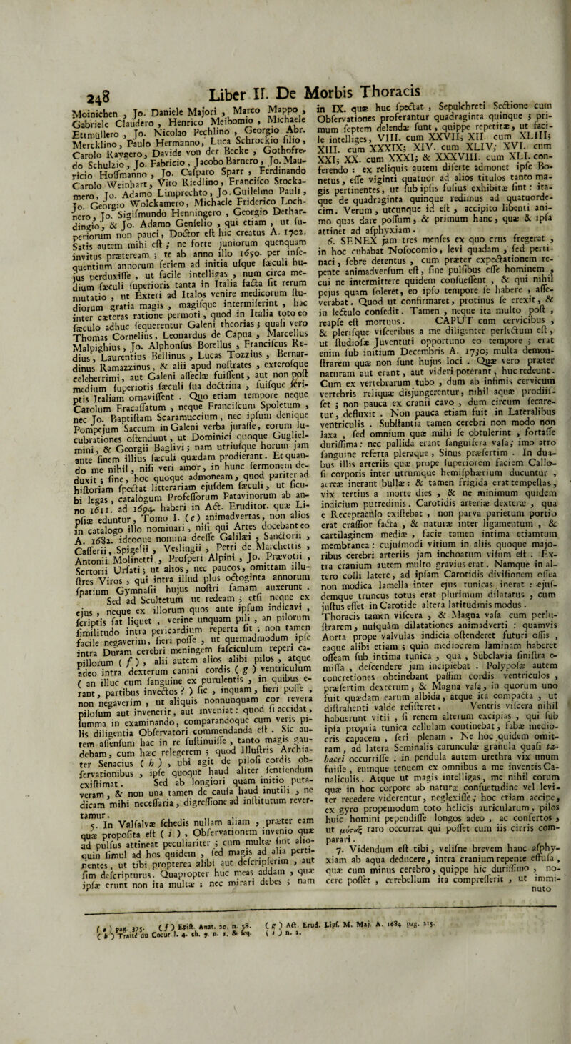 To Danielc Maiori , Marco Mappo , in IX. quae huc lpe<fht , Sepulchreti Se&ione cum rlhflle ClaudcroD Henrico Meibomio , Michaele Obfervationes proferantur quadraginta qumque j pn- r.^ n.r^ To Nicolao Pechlino , Georgio Abr. raum feptem delenda funt, quippe repem*, ut faci- Ettmulle y J * - r Schrockio filio Je intellises» VIII* cum XXVIIj XII- cum XLHI5 Mercklino, Paulo Hermanno, Luca bchrocicio tiJio, Je intej g > r yiV cum XF IV- XVI cum r,°’ XX,- )Sm^XXxklf&V xffvKm XL . «n. ricif Ho&no i Jo. Cifparo Sparr , FeVdinando ferendo : .ex rdiqu.s auKm d.lerte admonet .pfeBo- Carolo Weinhart, Vito Riedlino, Francifco Stocka- mero, To. Adamo Limprechto, Jo.Guilelmo Pauli, To Georgio Wolckamero, Michaele Fnderico Loch- reio ToSigifmundo Henningero , Georgio Dethar- dingio , & Jo. Adamo Genfelio , qui etiam , ut iu- riinglO, <X o. /XUdiuu vjtmwtu , » . 1 1 r r • „ perforum non pauci, Doto eft hic creatus A. 1702. att;nectra^a5>h^ _ • _!L ! fi • ma a mninrM m nilPtim 1!! ITT n. ^ 1I\ 1« U» LI* netus, efle viginti quatuor ad alios titulos tanto ma¬ gis pertinentes, ut fub ipfis fulius exhibita? lint: ita¬ que de quadraginta quinque redirnus ad quatuorde- cim. Verum, utcunque id eft , accipito libenti ani¬ mo quas dare polTum, & primum hanc, quae & ipu ncnuiuiii uwii j — -- Satis autem mihi eft ,* ne forte juniorum quenquam invitus praeteream ; te ab anno illo 1650. per inie- quentium annorum feriem ad initia ulque faeculi hu¬ ius perduxi fle , ut facile intelligas , num circa me¬ dium feculi fuperioris tanta in Italia fafh fit rerum mutatio , ut Exteri ad Italos venire medicorum ftu- diorum gratia magis , magifque lntermiferint , hac inter ceteras ratione permoti, quod in Italia toto eo .1 nihil i 6. SENEX jam tres menfes ex quo crus fregerat , in hoc cubabat Nofocomio, levi quadam , fed perti¬ naci , febre detentus , cum prster expeiftationem re¬ pente animadverfum eft, fine pulfibus efle hominem , cui ne intermittere quidem confueifent , & qui nihil pejus quam foleret, eo ipfo tempore fe habere , afle- verabat. Quod ut confirmaret, protinus fe erexit, Sc in le&ulo confedit. Tamen , neque ita multo poft fioilo*(Uiuc ftqucrenwr*GalenPtheoriasT quafi vero reapfe eft mortuus CAPUT cum cervicibus , Thomas Cornelius, Leon ardus de Capua , Marcellus & plerifque v,fatibus a me diligenter perk-aum eft, MaSius To. Alphonfus Borellus , Francifcus Re- ut ftudiofar Juventuti opportuno eo tempore ; erat Malpigntus , J .X. Lucas Xozzius , Bernar- enim fub inmum Decembris A. 17,-0; multa demon- dinus’ Ramazzinus, fc alii apud noftrates , exterofque ftrarem qui non funt hujus loci . Qy* vero priter «eterrimi, aut Galeni affecte fuilfent, aut non poft naturam aut erant, aut v,der. poteram hucredeunt medium fuperioris faecali fua dodrina , fuifque (eri- Cum ex vertebrarum tubo , dum ab infimis ce,»,cum ptis ItaliamPornaviflent . Quo etiam tempore neque vertebris reliqua? disjungerentur, nihil Carolum Fracaffatum , neque Francifcum Spoletum , nec To. Baptiftam Scaramuccium , nec ipfum denique Pompejum Saccum in Galeni verba jurafle, eorum lu¬ cubrationes oftendunt, ut Dominici quoque Gugliel- mini, & Georgii Baglivij nam utnulque horum jam ante finem illius feculi quaedam prodierant. Et quan¬ do me nihil, nifi veri amor, in hunc fermonem de¬ duxit j fine, hoc quoque admoneam, quod pariter ad hiftoriam fpeclat litterariam ejufdem feculi, ut iicu- bi lesas , catalogum ProfefTorum Patavinorum ab an¬ ui it-^at. , z, i , • \ n. Tlriidifcr mirp T.1- fet j non pauca ex cranii cavo , dum circum fecare- tur, defluxit . Non pauca etiam fuit in Lateralibus ventriculis . Subftantia tamen cerebri non modo non laxa , fed omnium qua: mihi fe obtulerint , fortafle duriffima: nec pallida erant fanguifera vafa; imo arro fanguine referta pleraque , Sinus pnefertim . In dua¬ bus illis arteriis quse prope fuperiorem faciem Callo- fi corporis inter utrumque hc-mifphaerium ducuntur , aerete inerant bullae: & tamen frigida erattempeftas, vix tertius a morte dies , & ne minimum quidem ki Was cata ogurn Protellorum ratavinoium au au- via u.ttu. c •». ,. . -- 1- ~ ad 1604 haberi in Ad. Eruditor, qua? Li- indicium putredinis Carotidis artent dextera? , qua no 1011. au Vt’ orvimodvcrrac. non alios e Receptaculo exiftebat , non parva parietum portio pfi$ eduntur. Tomo I. (e).animadvertas, non alios in catalogo illo nominari , nifi qui Artes docebant eo A. 1682. ideoque nomina deeffe Galilaei , Santtorii , Cafferii, Spigelii , Veslingii , Petri de Marchettis , Antonii Molinetti , Profperi Alpini , Jo. Praevotii , Sertorii Urfati •, ut alios, nec paucos, omittam lllu- J1JU1VUUAJ . * ----—-- J ~1- e Receptaculo exiftebat , non parva parietum portio erat craffior fada , & natura? inter ligamentum , & cartilaginem medice , facie tamen intima etiamtum membranea: cujufmodi vitium in aliis quoque majo¬ ribus cerebri arteriis jam inchoatum vifum eft . Ex¬ tra cranium autem multo gravius erat. Namque in al- _f 11 1 z-s a rl I* orntinic /JiiMlirtnnm tli Ut alios, nec paucos, uumuui nm- —.j . 7 o---: -- «rf. Viros , aui intra illud plus ofloginta annorum tero colli latere, ad tpfam Carotidis divtfioncm olfra foarrnm Gvmnafii hujus noftrt famam auxerunt, non modica lamella inter ejus tumeas inerat : C]uf- P trd ad Scultetum ut redeam ; etfi neque ex demque truncus totus erat plurimum dilatatus , cum eius neque ex filorum quos ante ipfum indicavi , juftus effet in Carotide altera latltudm.s modus . Sis S liquet , vetine unquam pili , an pilorum Thoracis tamen vifcera , & Magna vafa cum perlu- imfl tudo in? a pericardium reperta fit ; non tamen ftrarem, nufquam dilatationes an.madvem : quamvts faci le * nega ver i m» fieri pofle , ut quemadmodum ipfe Aorta prope valvulas indicta oftenderet futuri oflls , imra Dtfram cerebri meningem fafciculum reprri ca- eaqtte aitbt etiam ; quin mediocrem laminam haberet piHorum ( /) , alii autem alios aobi pilos , atque adeo intra dexterum canini cordis (g ) ventriculum ( an illuc cum fanguine ex purulentis , in quibus e- rant, partibus inveftos ? ) fic , inquam, heri polle , non negaverim , ut aliquis nonnunquam cor revera pilofum aut invenerit, aut inveniat: quod fi accidat, fumma in examinando, comparandoque cum veris pi- — _ .... 1 I _: _ —. ——»—\ rv, a IA A r\ fA zi A f*l r \ IT* T 11M ofleam fub intima tunica , qua , Subclavia finiftra e- mifla , defeendere jam incipiebat . Polypofe autem concretiones obtinebant paffim cordis ventriculos , prae fert i m dexcerum, & Magna vafa, in quorum uno fuit quaedam earum albida, atque ita compafta , ut diftrahenti valde refifteret. Ventris vilcera nihil habuerunt vitii , fi renem alterum excipias , qui fub • /‘ __aa Aollnldm rnnM npnT t . fjK-r» m pn l^s^diftgenri^Obfervator^wmrnendatida eft. Sic Tu- i .ap^ru run ca cellolam cominebar, fabar medio tem afienfum hac in re fuftinuilfe , tanto magis gau- eris caoacem , fert plenam . Ne hoc.qmdem om„ eris capacem , feri plenam • Ise hoc,quidem omit¬ tam, ad latera Seminalis caruncula? granula quafi f4- bacci occurrifle : in pendula autem urethra vix unum fuilTe , eumque tenuem ex omnibus a me inventis Ca¬ naliculis. Atque ut magis intelligas, me nihil eorum debam, cum haec relegerem ; quod llluftris Archia¬ ter Senacius ( b ) , ubi agit de pilofi coidis ob- fervationibus , ipfe quoque haud aliter fentiendum »eriamma& non un^amenTcaVSTnrnfii1? ne qn* n’hoc ‘cojpore ab^naturx cSnfuetudine vel levi- E’* oeceffaria, digreffione ad inftitutum revet- « ISLSZ,? tamur ■ fchedis nuilam aliam , prxter eam huic homini pependtlTe longos adeo , ac confertos , qn* propofita eft (i), Obfervationcm invento qux ut raro occurrat qui polfet cum t.s cirris com- ^t i r . ...7_. ^nnlJ.ritPr .• rnm mnlt3> lint alio- ad pulfus attineat peculiariter 5 cum multa' lint alio- quin fimul ad hos quidem , fed magis ad alia ptrt - nentes, ut tibi propterea alibi aut defcripfenm , aut fim deferipturus. Quapropter huc meas addam , qua? ipfe erunt non ita multae : nec mirari debes ; nam parari. 7. Videndum eft tibi, velifne brevem hanc afphy- xiam ab aqua deducere, intra cranium repente effufa , quse cum minus cerebro , quippe hic duriflTmo , no¬ cere poflet , cerebellum ita comprcflerit , ut immi¬ nuto f t ) Pa*- 375- C/) £P'ft- Anat- 10' n' >8- ( b Trait^ du Cocur J. 4- ch. 9 n- j. & ftq- C n ) Aft. Erud. Lipf. M. Maj A. K84 pag. 115- ( * ) n. a.
