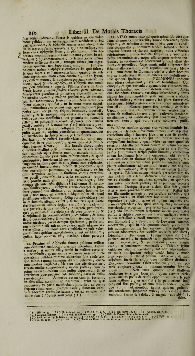 250 fuas vejles induerit . Fuerat is quidem eo totus gelidus , nec urinae quidquam reddiderat . perfritrerationes, & ifchuriae renales erant alioquin il¬ lis in aegrotis fatis frequentes ( K ) j neutrafque, nifi * forte circa afphyxia? finem , in plerifque hiftoriis ad- f notatas memini i certe in Cive ilio meo, quem in Ad- freriariis ( / ) commemoravi , perfngerationes ultima tandem node aeceflerunt , tuncque urinas jam nigre- fcentes quidem5 non luppreflas; vidi. Jam po¬ ne quam malueris afphyxiae caufamex iis quaefolent, & quae fupra ( m ) memoratae funt: qua?ro, cur cef- fante arteriarum motu , non continuo , ut in fynco- pe, ceflent motus, & fundiones partium ceterarum ? Dices, quod $c ipfe agnofco, in afphyxia non modo cor /ion quiefcere 5 nam & Piflinius ( n ) in Clara Spada fatetur , manu fmiflrx thoracis parti admota , fubobfcurum quendam cordis motum apparuijfe; verum np arterias quidem , majores praeferri m , & interio¬ res , fed tantummodo leviter micare. Non tamen per- fpicue oftendes, qui fiat , ut in tanta motus fangui- nis imminutione, ea pollint aegri qua? paulo ante pro- pofita funt, nec pallor, frigus, hebetudo , loquendi, edendi , & fe movendi impotentia in eo quem vidi ipfe, continuo accefferint: imo potentia in nonnullis reflet , ut poflquam vixerint ad plures dies omnino gelidi, rurfus, ut Ramazzinus ( 0 ) obfervavit , ex- calefiant5 quin etiam ut poflquam fex dierum fpatio pulfu caruerint, optime convalefcant, quemadmodum ex Bartholino in Adverfariis ( p ) memoravi. Sed haec tu, & polleri fortafle videritis ; mihi nec¬ dum hac in re plus liquere , quam ibi ( q ) fcripfe- rim, ingenue fateor. Hic fortafle dices, multo difficilius intelligi pofTe , quomodo in i» vita ferve¬ tur , qui fub aquis diutius merfi , mortuis fimillimi educuntur. In afphyxia enim refpirationem, & quod confequitur, interiorem faltem quandam circulationem fanguinis perflare, quae in illis fimul cum refpiratio- ne omnino intercipiatur, necefle efl propterea , quia line aere alterne pulmonum vafa explicante , ex his nihil fanguinis tranfire in finiltrum cordis ventricu¬ lum poteft , quo nihil in arterias extrudente , circu¬ latio prorfus nulla ell. Quis vero neget , ha?c quoque efle intelleftu difficilia? Sed tamen ii mortuo¬ rum «miles jacent : afphyxia autem correpti ea pra?- flare pergunt qua: diximus , ut valentes homines fo- lent , non modo ut viventes : idque ipfum eft quod potiffimum admirabamur . Olim fortafle obfcura hac m re luminis aliquid exiflet , fi mulieris qua? Lute¬ tis Pariliorum adhuc forfan vivit ( r ) , cadaver , qua par efl, & qua ibi folet , diligentia perluflrabi- tur: quanquam illius afphyxia ab ortu ulque efl , & fi cujufmodi fit corporis calore , & colore , & men. ftruis purgationibus, & valetudine , itemque fi prolis unicse maciem, parvitatemque fpe&emus , paulo mi¬ nus videbitur efle mirandum, quod nulla ufquam ar¬ teriae ullius , ipfiufque cordis pulfatio ne poft vehe- mentiffimas quidem exercitationes , aut in febrium , quibus faepe obnoxia efl , maximo calore percepta 10. Proxima efl Afphyxiae fumma pulfuum exilitas cum debilitate conjundla, a natura interdum, faepius a morbo . A natura efle , cenfui in muliere exercita¬ ta , & robufla, quam angina vehemens urgebat : ita¬ que ab iis pullibus minime abflerritus fum adolefcens quo minus tantum fanguinis detrahi juberem , quan¬ tum morbus flagitabat. Me vero non efle deceptum , fervata mulier comprobavit , in qua poflea , cum o- ptime valeret, eofdem illos pulfus deprehendi, & ab arteriarum quae proxime cuti fubfunt , naturali exili¬ tate deduxi • A morbo autem cum hi fuerunt, in aliis aliud accidit , ut invenirem , velut ex quse fequuntur, ex parte monflrabunt hiftoriae ; ex parte , fnquam 5 nam quae , exempli caufa , fummam exhi¬ bent fibrarum cordis laxitatem , ex ad te alias aut miflae funt Cf)r aut mittentur ( t ). ir. VIRO annos nato ad quadraginta fub cute quae latus alterum occipitis veflit, tumor increverat, quem talpam , & tefludinem vocant . Hic cum in abfcef- fum degeneraflet , hominem tandem fuflulit . Nullse unquam fuerant de thorace querelse , nulla difficultas refpirationis . Pulfus nec ita frequentes , nec rari , neque intermittentes, neque ulla unquam ratione inae¬ quales, in eo dumtaxat peccaverant , quod eflent de¬ biles, & perexiles . Qiia? omnia mihi diligenter fci- fcitanti afleveravit qui eum la?piflime inviferat, Medi¬ cus , cum forte in Gymnafio adeflet , dum hominis thorax incideretur, & hujus vifcera me perluflrante , ipfe quoque fpeflaret. PULMONES undique cum pleura cohaerebant , laxi , & fcetidiffimi . Cor quoque, & ejus auriculae, quamvis hae aliquanto mi¬ nus , pericardium undique habebant adnatum . Aorta qua fecundum thoracis vertebras defcendebat , intus magna hic illic cujufdam quafi incipientis erofionis oflendit indicia, minora autem, fed plura futur* ol- fificationis. Nihil praeterea vitii in thorace animadver- fum efl. Caetera autem fere omnia , & in his Caput , non tam ob faetorem fecare negleximus , quam ob melioris , interea allati, cadaveris incidendi neceflitatem , ut Publicam , jam proveftam, Anato- men eo anno , qui fuit 17275 abfolvere polle¬ mus . 12. Nunc cranium quoque ejus vellem hominis in- trofpexifle , fi forte proximum tumori , & abfceflui cerebellum aliquid haberet labis , ut cum iis confer¬ rem quae fupra ( u ) de ejus in afphyxia non tam compreflione indicavi , quam vitio ex pure quod ab exteriore abfceflu per cranii cariem ad ipfum pervene¬ rat , commemoravi, aut cum iis quae in alia Epillo- la ( x ) de muliere fcripfi pulfus humiles, cerebellum autem laxillimum habente ; quanquam tibi fortifle caularum fatis in thorace ejus de quo loquimur. Vi¬ li inventum videbitur . Sed pulmonis undique cum pleura cohaefionem ad rem nihil facere , tot alia ca¬ davera demonflrant, de quibus vel in noftris Epilio- lis legeris. Ejufdem autem vifceris graveolentiam la¬ tius fortafle ell a fanie deducere illuc extremis die¬ bus ex abfceflu per languinem convecta , ne quod et¬ iam antea peccabant pulfus , id a pulmone repetere conemur . Denique Aorta? vitium illic fuit , unde arteris non proveniunt carpos adeuntes . Rellat igi<* tur illa cordis univerli ad pericardium adhadio , qua faftum putes , ut illud intra hoc conflridtum minus expandere fe poflet , quam ad jullam fanguinis co¬ piam excipiendam, &, quod confequitur, in arterias extrudendam requiritur , pra?lertim cum alteram alias ( y ) tibi fim hiftoriam feripturus in qua poli exiles pulfus & debiles pericardium inveni undique, tamet- li non ardliifime , cordi annexum , in luperiore au¬ tem Epiltola ( z ) Peyerum , 8c Lowerum comme¬ moraverim , qui in iis quorum cordi pericardium fuit adnatum, pulfum hic parvum , ille debilem & parvum adnotavere. Sed viciflim oblivifei non decet, Dionifium , Freindium , Fayum , quos ibi ( a ) pariter laudavi , in ejufmodi cafu pulfum vehemen¬ tem , incitatum , & palpitationi , qua? magna erat , refpondentem memorafle . Videtur igitur quidpiam aliud adjiciendum , aut non adjiciendum, ut caufa in fpeciem eadem modo hunc , modo huic oppofitum efficiat pullum . An vero , & quid adjedlum fuerit in trium quos noviffime diximus , Dodtorum Virorum Obfervationibus , ex iis po¬ teris conjicere , qu$ in ipfarum examine funt in¬ dicata . Non unus quoque apud Illullrem Au&orem Senarium locus ell , quem attente perle¬ gens , melius poffis de caulis oppohtorum inter fe pul- luum exillimare , ut ubi ( b ) in palpitatione indi¬ cat , qui fieri poffit , ut cum vehementibus magnif- que cordis pullationibus leepius quidem pullatio¬ nes arteriarum jungantur exiles , nec valida? j non- nunquam tamen & validae, & magna? : aut ubi (c), abfen- Liber II. De Morbis Thoracis quatriduo Sed ( k ) Ibid. n. 53. (I) II. Anitnad. 44- (»>)“•!• *■ 7. ( ») Vid. fupra, n. 7. ( o ) Conflit, cit. n. 33. ( p ) Animad. indicata. ( 4 ) Vid. & Animtd. 4». 4j. ( r 5 Hift. de 1’Acad. R. des Sc. A. 1748. ( V ) Epift. n. n. 13. & Epifl. 11. n. 49 ( O Ep»A- 3° n. 15. ( « ) n. 7. ( * ) XV. n. S. C r ) EP'ft- Is w-