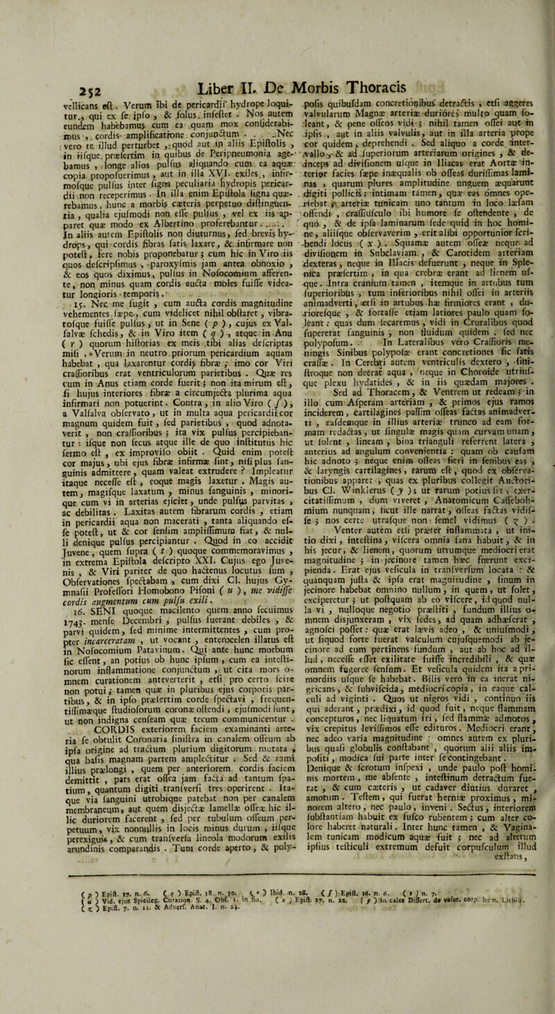 vellicans eft . Verum ibi de pericardii' hydrope loqui¬ tur., qui ex fe. jpfo , & .folus. infeftet . Nos autem eundem habebamus cum ea-.quam mox conijderabi- tnus , cordis- amplificatione, conjungium • . . ..Nec : vero te. illud perturbet ,:,qubd aut ijj aliis Epiftolis , in iifque. prxfertim in quibus de Perippeumpnia age-' bamus , , longe alios pulfus ajiquando cum ea aquae: copia propofuerimus , aut in illa XVI. exiles,, infir- mofquc pulfus inter ligna peculiaria hydropis pericar¬ dii .non receperimus • In.illa enim EpUtola figna quae¬ rebamus , hunc, a morbis exteris perpetuo diftinguen- tia , qualia ejulmodi non efle pullus , vel ex iis ap¬ paret quae modo ex Albertino proferebantur........ Jn aliis autem Epiftolis non diuturnus, fed brevis hy¬ drops, qui cordis fibras fatis, laxare, &. infirmare non poteft, fere nobis proponebatur i cum hic in Viro .iis quos defcripfimus , paroxyfmis jam antea obnoxio , & eos quos diximus, pulfus in Nofocomium afferen¬ te, non minus quam cordis audta moles fuifle videa¬ tur longioris * temporis .■ 15. Nec me fugit , cum aufta cordis magnitudine vehementes.ixpe-, cum videlicet nihil obftafet, vjbra- tofque fuifle pulfus, ut in Sene ( p ) , cujus ex V.al- falvx fchedis, & in Viro item ( q ) , atque in Anu ( r ) quorum hiftorias ex meis ,tibi alias delcriptas mifi . «Verum .in neutro.priorum pericardium aqtlam habebat , qua laxarentur cordis fibra; ; imo cor Viri craflioribus erat ventriculorum parietibus • Qux res cum in Anus etiam corde fuerit 5 non ita mirum eft. Ii hujus interiores fibrae a circumjecfta plurima aqua infirmari non potuerint - Contra, in alio Viro (/), a Valfalva obfervato, ut in multa aqua pericardii.cor magnum quidem fuit, fed parietibus , quod adnota- verit , non cralfioribus ; ita vix pulfus percipieban¬ tur : ifque non fecus atque ille de quo inftitutus hic fermo eft , ex improvifo obiit . Quid enim poteft cor majus, ubi ejus fibrae infirmae fint, nifiplus fan- guinis admittere , quam valeat extrudere ? Impleatur itaque neceffe eft , eoque magis laxetur . Magis au¬ tem, magifque laxatum , minus fanguinis , minori- que cum vi in arterias ejiciet, unde pulfiis parvitas , ac debilitas . Laxitas autem fibrarum cordis , etiam in pericardii aqua non macerati , tanta aliquando ef¬ fe poteft, ut & cor fenlim ampliffimum fiat, & nul¬ li denique pulfus percipiantur . Quod in eo accidit Juvene, quem fupra ( t ) quoque commemoravimus , in extrema Epiftola deferipto XXI. Cujus ego Juve¬ nis , & Viri pariter de quo ha&enus locutus fum , Obfervationes fpeftabam , cum dixi Cl. hujus Gy- mnafii Profeflori Homobono Pifoni ( u ), me vidijjc cordis augmentum cum pulfu exili. 16. SENI quoque macilento quem anno fecuimus 1743. menfe Decembri , pulfus fuerant debiles , & parvi quidem, fed minime intermittentes , cum pro¬ pter incarceratam , ut vocant , enterocelen illatus eft in Nofocomium Patavinum. Qui ante hunc morbum fic eflent, an potius ob hunc ipfum , cum ea intefti- norum inflammatione conjun&um ,:_ut cita mors o- mnem curationem anteverterit , etfi pro certo (cire non potui; tamen qua; in pluribus ejus corporis par¬ tibus, & in ipfo praelertim corde fpe&avi , frequen- tillimxque ftudioforum coronae oftendi, ejulmodi lunt, ut non indigna cenfeam quae tecum communicentur . CORDIS exteriorem faciem examinanti arte¬ ria fe obtulit Coronaria liniftra in canalem olfeurn ab jpfa origine ad tra&um plurium digitorum mutata , qua bafis magnam partem ampleditur . Sed & rami illius praelongi , quem per anteriorem cordis faciem demittit , pars erat oflea jam fafta ad tantum fpa- tium, quantum digiti tranfyerfi tres operirent . Ita¬ que via fanguini utrobiqae patebat non per canalem membraneum, aut quem disje&x lamellae ofleae.hic il¬ lic duriorem facerent , fed per tubulum olfeum per¬ petuum, vix nonnullis in locis minus durum , iilque perexigui*, & cum tranfverla lineola modorum exilis arundinis comparandis . Tum corde aperto, & poly- pofis quibufdam concretionibus detraftis , etfi aggeres valvularum Magnae arteriae duriores’ multo quam fo- leant, & pene olfeos vidi •; nihil tamen ofiei aut-in iplis , aut in aliis valvulis, aut in illa arteria prope cor quidem, deprehendi . Sed aliquo a corde inter- .valIo-,-& adJuperiorum arteriarum origines , & de- dnceps ad divifionem ulque in Iliacas erat Aorta: in¬ terior facies fxpe inaequalis ob offeaS durilfimas lami¬ nas , quarum pl-ures amplitudine unguem aequarunt digiti pollicis; intimam tamen, quae eas omnes ope¬ riebat y arteriae tunicam uno tantum in loco laefam offendi- , craffiufculo ibi humore fe offendente ,' de quo , & de ipfa laminarum fede quid in hoc homi¬ ne, aliifque obfervaverim , erit alibi opportunior feri- •bendi locus ( x ),. - Squamae autem ofiei neque ad divifionem in Subclaviam., & Carotidem arteriam dexteras, neque in Iliacis-defuerunt , neque in Sple¬ nita prxfertim > in qua crebrae erant ad lienem uf- que. -Intra cranium-tamen , itemque in artubus tum Iuperioribus , tum inferioribus nihil ofiei in arteriis animadverti, .etfi in artubus-hae firmiores erant , du- -riorefque , & fortalle etiam latiores paulo quam fo- leant: quas dum fecaremus, vidi in Cruralibus quod fupererat fanguinis , non fluidum quidem . fed nec polypofum. .’ In Lateralibus vero Craffioris me¬ ningis Sinibus polypolae erant concretiones fic fatis craffx . In Cerehri autem ventriculis dextero , fini- ftroque non deerat aqua , neque in Chororde utriuf- que plexu liydatides , & in iis quaedam majores . Sed ad Thoracem, & Ventrem ut redeam ; in illo cum Afperam arteriam , & primos ejus ramos inciderem, cartilagines pafiim ofTeas faftas animadver¬ ti , eafdemque in illius arteriae trunco ad eam for¬ mam redacftas , ut lingulae magis quam curvam unam, ut lolent , lineam , bina trianguli referrent latera , anterius ad angulum convenientia : quam ob caufam hic adnoto 5 neque enim ofieas fieri in- fenibus eas , & laryngis cartilagines, rarum eft , quod ex obferva- tionibus apparet , quas ex pluribus collegit Aucfori- bus Cl. Winklerus ( y ); ut rarum potius fit, exer- citatiffimum , dum viveret , Anatomicum Caffeboh* mium nunquam, fic ut ille narrat, olfeas fallas vidif- fe ; nos certe utrafque non femel vidimus ( ^ ) . Venter autem etli prteter inflammata , ut ini¬ tio dixi, inteftina, vifcera omnia fana habuit, & in his jecur, & lienem, quorum urrumque mediocri erat magnitudine $ in jecinore tamen haec fnerunt exci¬ pienda . Erat ejus veficula in tranfverfum locata : & quanquam jufta & ipfa erat magnitudine , linum in jecinore habebat omnino nullum, in quem , ut folet, exciperetur 5 ut poftquam ab eo vifcere, id quod nul¬ la vi , nulloque negotio pradfiti , fundum illius o- mnem disjunxeram , vix fedes, ad quam adhaeferat , agnofei pofiet: quae erat laevis adeo , & uniufmodi, ut fiquod forte fuerat valculum cujufquemodi ab je- cinore ad eum pertinens fundum , aut ab hoc ad il¬ lud , necefie efiet exilitate fuifle incredibili , & quae omnem fugerec fenfum. Et veficula quidem ita a pri¬ mordiis ufque fe habebat. Bilis vero in ea inerat ni¬ gricans, & fubvifeida, mediocri copia , in eaque cal¬ culi ad viginti . Quos ut nigros vidi , continuo iis qui aderant, praedixi, id quod fuit, neque flammam concepturos, nec liquatum iri, fed flamma: admotos, vix crepitus Jeviflimos efle edituros. Mediocri erant, nec adeo varia magnitudine : omnes autem ex pluri¬ bus quali globulis conflabant , quorum alii aliis im- pofiti, modica fui parte inter fe contingebant. Denique & ferotum infpexi , unde paulo poft homi¬ nis mortem , me abfente , inteftinum detra&um fue¬ rat , & cum exteris , ut cadaver diutius duraret , amotum. Teftem, qui fuerat hernix proximus, mi¬ norem altero, nec paulo, inveni . Seiftus, interiorem lubftantiam habuit ex fufeo rubentem ; cum alter co¬ lore haberet naturali. Inter hunc tamen , & Vagina¬ lem tunicam modicum aqux fuit ; ncc ad alterum ipfius tefticuli extremum defuit corpufculum illud exftans. ( p ) Epift. 17. n. 6. C 9 5 Epifl. 18. n. 30. _ lO Ibid. n. 18. ( / ) Epift. 1*. n. 6. ( * ) n. 7. ( u ) Vid. ejus Spicileg. Curation. S. 4. Obf. I. in fin. ( x ) Epift. 17. n. 11. ( y ) in calce Differt, de vafor. corp. hun. Lithid.