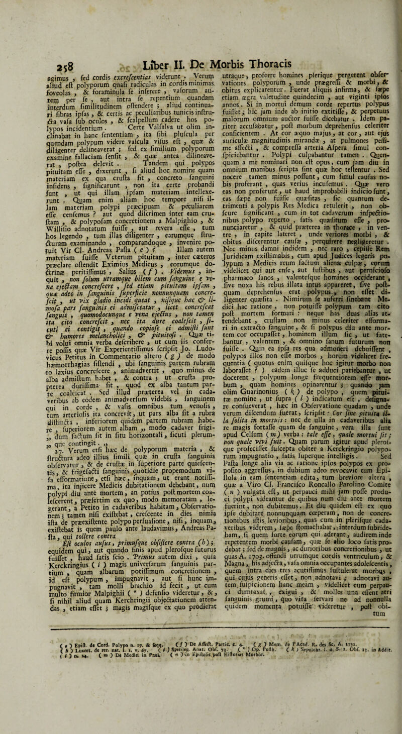 agimus , fed cordis excrefcentias viderunt . Verum aliud eft polyporum quali radiculas in cordis minimas foveolas , & foraminula fe inferere , _ vaforum au¬ rem per fe , aut intra fe repentium auandam interdum fimilitudinem oftendere 5 aliud continua¬ ri fibras ipfas, & certis ac peculiaribus tunicis inftru- tfa vafa fub oculos , & fcalpellum cadere hos po¬ lypos incidentium . Certe Valfalva ut olirn in¬ clinabat in hanc fententiam , ita fibi plulcula per quendam polypum videre vafcula vifus eft , qu* & diligenter delineaverat j fed ex fimilium polyporum examine fallaciam fenfit , & qu$ antea dilineave- rat , poftea delevit . Tandem qui polypos pituitam effe , dixerunt , fi aliud hoc nomine quam materiam ex qua crufta fit , concreto fanguini infidens , fignificarunt , non ita certe probandi funt , ut qui illam ipfam materiam intellexe¬ runt . Quam enim aliam hoc tempore nifi il¬ lam materiam polypi prtecipuam & peculiarem effe cenfemus ? aut quod diferimen inter eam cru- ftam , & polypofam concretionem a Majpighio , & Wijlilio adnotatum fuifle , aut revera efle , tum hos legendo , tum illas diligenter , earumque ftru- fturam examinando , comparandoque , invenire po¬ tuit Vir CJ. Andreas Pafta ( e ) f* Illam autem materiam fuifle Veterum pituitam , inter caeteros praeclare oftendit Eximius Medicus , eorumque de¬ armas peritiflimus , Salius (/) , Videmus , in¬ quit , non folum utramque. bilem cum fanguine e fe¬ na ejettam conexefeere , fed etiam pituitam ipfam , qua adeo in fanguinis fuperficie nonnunquam concre- fcit , ut vix gladio incidi queat , nifique hac & li- mofa pars fanguinis. ei admifeeatur , licet concrefcat fanguis , quomodocunque e vena ejeffus , non tamen ita cito concrefcit , nec ita dure coalefcit y fi- cuti ei contigit , quando copiofe ei admifli funt & humores melancholici , O* pituitofi . Qu* ti¬ bi volui omnia verba deferibere , ut cum iis confer¬ re poffis quae Vir Experier.tiflimus fcripfit Jo. Ludo- vicus Petitus in Commentario altero ( g ) de modo haemorrhagias fiftendi , ubi fanguinis partem rubram eo laxius concrefcere , animadvertit > quo minus de alba admiftum habet , & contra > ut crufta pro- pterea duriflima- fit , quod ex alba tantum par¬ te coaleicat , Sed illud praeterea vel in cada¬ veribus ab eodem animadverfum videbis , fanguinem qui in corde , & vafis omnibus tum venofis , tum arteriolis ita concrevit, ut pars alba fit a rubra diftindta , inferiorem quidem partem rubram habe¬ re , fuperiorem autem albam ,, modo cadaver frigi- 5, dum fadum fit in fitu horizontali, ficuti plerum- ,, que contingit . „ . 27. Verum etfi haec de polyporum materia , & ftru&ura adeo illius fimili quae in crufta fanguinis obfervatur , & de cruftas in fuperiore parte quiefcen- tis, & frigefadi fanguinis quotidie propemodum vi- fa efformatione, etfi haec, inquam, ut erant notifll- ma, ita injicere Medicis dubitationem debebant, num polypi diu ante mortem, an potius poft mortem coa- lefcerent, praefertim ex quo, modo memoratam , le¬ gerant , a Petito in cadaveribus habitam, Obfervatio- nem j tamen nifi exiftebat, crefcente in dies nimia ifta de praeexiftente polypoperfualione, nifi, inquam, exiftebat is quem paulo ante laudavimus, Andreas Pa¬ lla, qui tollere contra Efi oculos aufusy primufque obfiflere contra (h); equidem qui, aut quando finis apud plerofquefuturus fuiflet , haud fatis fcio . Trimus autem dixi , quia Kerckringius ( i ) magis univerfarum fanguinis par¬ tium , quam albarum potiflimum concretionem , id eft polypum , impugnavit , aut fi hunc im¬ pugnavit , tam molli brachio id fecit , ut cum multo firmior Malpighii ( * ) defenfio videretur, &, fi nihil aliud quam Kerchringii objectationem atten¬ das , etiam eflet ; magis magifque ex quo prodierat utraque, proferre homines plerique pergerent obfer- vationes polyporum , unde prargreflr & morbi, & obitus explicarentur. Fuerat aliquis infirma, & faepe etiam asgra valetudine quindecim , aut viginti ipfos annos. Si in mortui demum corde repertus polypus fuiflet; hic jam inde ab initio extitifle, & perpetuus malorum omnium audior fuifle dicebatur . Idem pa¬ riter accufabatur, poft morbum deprehenfus celeriter conficientem . At cor sequo majus, at cor, aut ejus auriculas magnitudinis mirandae , at pulmones peifi- me affefli , & comprefla arteria Afpera fimul con- fpiciebantur . Polypi culpabantur tamen . Quen- quam a me nominari non eft opus, cum jam diu in omnium manibus feripta fint quae hoc teftentur . Sed nocere tamen minus poffiint, cum fimul caufas no¬ bis proferant , quas verius incufemus . Qiye vero eas non proferunt, ut haud improbabili indicio funt, eas faepe non fuifle qua-fitas , fic quantum de¬ trimenti a polypis Res Medica retulerit , non ob- fcure lignificant , cum in tot cadaverum infpe&io- nibus polypo reperto , fatis quaslitum efle , pro- nunciaretur , & quid praeterea in thorace , in ven¬ tre , in capite lateret , unde veriores morbi , & obitus difeerentur caufas , perquirere negligeretur . Nec minus damni indidem , nec raro , cepifle Rem Juridicam exiftimabis, cum apud Judices legeris po.- ‘lypum a Medicis reum fadtum alienae culpae, eorum videlicet qui aut enfe, aut fuftibus , aut perniciofo pharmaco fanos , valentefque homines occiderant , five noxa his rebus illata intus appareret, five poft- quam deprehenfus erat polypus., non eflet di¬ ligenter quaefita . Nimirum fe auferri finebant Me¬ dici hac ratione , non potuifle polypum tam cito poft mortem formari .* neque has duas alias at¬ tendebant , cruftam non minus celeriter efforma- ri in extra&o fanguine, & fi polypus diu ante mor¬ tem cor occupaflet , hominem illum fic , ut fate¬ bantur , valentem , & omnino fanum futurum non fuifle . Qriin ea ipfa res qua admoneri debuiflent , polypos illos non efle morbos , horum videlicet fre¬ quentia ( quotus enim quifque hoc igitur morbo non laboraflet ? ) eadem illuc fe adduci patiebantur , ut docerent , polypum longe frequentiorem efl? mor¬ bum , quam homines opinarentur ,* quando jam olim Guarinonius ( k ) de polypo , quem pitui¬ tae nomine , ut fupra ( l ) indicatum eft , deiigna- re confueverat , haec in Obfervatione quadam , unde verum difeendum fuerat, fcripfit r Cor fine pituita il¬ la folita in mortuis : nec de ulla in cadaveribus alia re magis fortafle quam de fanguine, vera illa funt apud Celfum (m) verba ; tale effe, quale mortui Jit; non quale vivi fuit, Quam parum igitur apud plerof¬ que profeciflet fufeepta obiter a Kerckringio polypo¬ rum impugnatio , fatis fuperque intelligis. ^ Sed Pafta longe alia via ac ratione ipfos polypos ex pro- pofito aggreflus, in dubium adeo revocavit tum Epi- ftola in eam fententiam edita, tum breviore altera , quae a Viro Cl. Franciico Roncallo Parolino Comite ( n ) vulgata eft, ut perpauci mihi jam pofle produ¬ ci polypi videantur de quibus num diu ante mortem fuerint, non dubitemus. Et diu quidem eft ex quo ipfe dubitare nonnunquam coeperam, non de concre¬ tionibus iftis. levioribusquas cum in p-lerifque cada¬ veribus viderem, iaepe ftomachabarinterdumfubride- bam, fi quem forte eorum qui aderant, audirem inde repetentem morbi caufam, quae fe alio loco fatis pro¬ debat j fed de magnis, ac durioribus concretionibus , ut quas A. 1705. offendi utrumque cordis ventriculum, & Magna, his adje&a, vafa omnia occupantes adolefcentis, quem intra dies tres acutiflimus fuftulerat morbi^s , qui cujus generis eflet, non adnotavi ; adnotavi au¬ tem. fufpicionem hanc meam , videlicet cum perpau¬ ci dumtaxat, ,■ exigui , & molles una efient atri fanguinis grumi, quo vita fervari ne ad nonnulla quidem momenta potuifle' videretur , poft obi¬ tum ( , ■) Epift de Cord. Polypo n. 17. & feqq. C/ ) E>e Affert. Partic. c. 4- C g ) Mem. de l’Aead. R. des Sc. A. 1751. ( b ) Lucret, de rer. net. 1. i. v. 67. C * ) Spicies Anat. Obf. 73. C * ) Op. Polth. C * ) Sepulcbr. I. 4- S. I. Obf. 13. in Addit. ( < ) n. »4. C w ) Dt Medie, in PraL ( ) -in Epiftolis.poft Hiftonas Morbor.