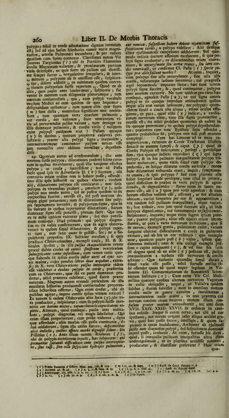 i6o nnlvnn • nihil in corde adnotatione dignum inventum aut vomicte, fufpetiam habere debent repentinam fuf- eft^d adlsbafimrcirrStutno® nucis magni- focationm cordis, a polypo v.dehcet . Ah. demque tudinc arteriae Pulmonari incumbens, & per radices aliter ejufdemmodi exceptiones addiderunt. Sed quo- ouafdam cum Spina connexus. Clariffimus autem Vir modo indicia deerunt affinium morborum, fi quxpo- Toannes1 Targionius ( l ) ubi in Patricio Florentino lypi figna creduntur, ea dilatationibus etiam conv - cordi^Masnorum^aforum , & proximarum partium niunt, &aneuryfmatafeu aorta ff^yfeitUvitor- yitia defcripfit, ne quis forte ob pulfum qui diutiffi- dis ventriculi, ut confirmat Cl. Palla ( t ) fpecie po~ me femS fierat ,, irregulariter irregularis, & inter- lypi pra alus fallunt morbis? At enim , nquies mhTens polypum ab fe omiffutn effe, fufpicare- cum polypus fine ullo anemyfmate , fine ulla alia ” tur di ferte addidit „ ne minimam quidem concre- cordis, vaforumque lariione invenietur, cui prxgrefia ” donem polypofam fuilTe repertam ,,. Quod ne de sgn incommoda imputare liceat* ha* tunc 1 altem iliisTquos paulo ante laudavimus , fufpiceris 5 fac polypi figna fuerint , &, quod conJequitur, polypus veniat In mentem cum diligentia; plerorumque , tum ante mortem extiterit. Ne tunc quidem pro certo h*c omnium confuetudinis , qua , cum polypi vocabulo confequi, agnolcit Palla ( « ), ut qui figna omnia necdum Medici ad eum quidem de quo loquimur , polypi in us quoque interdum animadvertit quibus defi^nandum utebantur , eum tamen aliis qua: fupra neque ulla erat earum 1 slionum, nec polypus . qua - ( m) funt di<5fca , nominibus fignificare non omitte- obrem ficuti a caufa alia aliqua , etiam oculos eftu- bant , tum quantum certa qua?dam pulmonis , giente, ut puta , quod alibi (* ) indicat, a cardia- aut cordis aut vaforum , huic annexorum vi- eorum nervorum vitio, tunc illa figna provenerint , da ad pervertendos pulfus valeant , tum denique ex neceffe eft 5 ita nihil prohibet quominus ab eadem m illis dumtaxat pulmonis, & cordis vitiis ( nufquam iis quoque proveniant, in quibus polypideprehendun- enim polypofi quidquam erat ) Pallam quoque tur, prafferti meum.tota Epiftola fatis ollendat , (n) in duobus , quorum propterea cadavera per- quanto probabilius fit, polypos non mfi poli mortem luftravjt praeter alia polypi figna, inaqualem compingi. Cum has Litteras ad te meas re- intermittentemque continenter pulfum ortum effe cognofcerem, eximmm de (^rde Traftatum lllulliis U nonnullis ante obitu.,, menfibus , deprehen- Sensa, m^ Cordis Polypis eft inferiptum , perlegi , gavifufque fum, ejus quoque judicio improbari ( £ ) qui figna polypi, & in his pulfuum inaequalitatem polypo tri¬ buere maluerunt, quam vitiis fimul cum polypo de- prehenfis, in hifque dilatatae cordis auriculae ; nonne huic dilatationi tribuenda erant, inquit, fymptoma- ta omnia, & ipfe polypus p Sed cum plurima alia 29, Quoniam autem ad confirmandum , diu ante mortem fuiffe polypos, dilatationes proferri folent cavo¬ rum in quibus inveniuntur, quali illae tanquam effedus polypo > ut caufa: , fucceffiflent £ non id Palla facit quod ipfe in Adverfariis II. ( 0 ) feceram , ubi imeHUis jjSThiftS» ex” quibuXX' 1 «edunt habet“Jffimuffiri'fTudl penligna , tum .llucf in primis, ahf. dilatationes polypos effe eonfecutas , non fatis quod difficilem fe pra;bet in vens polypis & agno- DolvDOS in viventibus probari , patefacit C P ), quia Icend.s, & d.gnofcend.s inaras en.m m tanto nu- ooymnon modo antea, fed ie poftea quidem iniis mero effe, a,t ( a) quos pro veris agnofeat: & cum corporibus fuerint, neceffe eft, (Id poft mortem de- horum efteftus eofdem effe , affirmet, ac tot altorum SS potuerunt; nam & dilatationes fine poly- obicum, curfui fangu.n.s per cor fe opponentium ; ps fspenumero inveniri, & polyporum figna, quarin vix tandem fol, puliuum insquahtat,, etque varian¬ us fuerant in quibus «periuntur dilatationes , harum ti, hoc tribu,t, non ,am quod fecerant alii, ut inde dumtaxat figna effe poraiffe, planum facit. Qpa una polypos dignofeamus, led tantummodo utfufpicemur. cx m mihi quidem videmur plura , fed duo potilfi- Sulptcemur, inquam; neque en.m fugere rplum pote- mum confequi. Illud primum : qui polypi diagno- rat, prater polypum, al,os effe obices etiam incon- fim exhs nobis conftituerunt, qua. in aegris oblerva- flantes, ut puta a vana nervorum irritatione, qua. f. veram in quibus fimul dilatationes, & polypi reper- in nervos, exempli grat a, pulmonum cadat, vanam funt , non fatis caute fe geffiffe. Sic; ne a Se- fimguml objiciat difficultatem e corde ,n pulmones pulchreti propofi.a IX. Scftione recedam ; fi quis exm.ro, aut ab h.s m eo redituro : quo exemplo Kxos ObfeVvationibus, exempli caufa, II. & X. utor, quoniam paulo poft ( b ) video , ipfum qua¬ ntulos fpeflet , in illa pulfus Qualitatem ortam dantenus indicari; nam & aha colligi exempla nof- procd dubio credet ob cordit fmiflmm ventriculum funt e capite infeouent. ( c , & vel fine his fatis %Tnkrhante carne mfartium, cum tamen ratio quo- eit dogma quod ab eo alibi ( d ) pofitum eft, pulfus ouc nabenda fit ipfius cordis inflar uteri ad ejus can inatqualltatem a turbata effe nervorumi & fordis «iT molem, cuius pondus libras duas ®quabat, extern- adione . Qp* turbatio quamdiu fimul durare , r - in X. vero Oblervatione pulfus interceptio eidem fimul vana effe poffit , nih.i fortaffe melius t,- effe videbitur a duobus polypis in corie , praffertim bi oftendet quam ,d quod nuper legebam iri Vo¬ cum ea Obfervatio, qu* ibi ex parte dumtaxat pro- lumine III. Commentariorum de Bonomenfi Sc.en- fertur nihil praterea exhibeat, quod fuerit prater tiaram Inftituto ( e ) • Cum enim Vir Ceh Moli- nararam Magnum autem errandi periculum ab ilta nellius quatuor canibus alteram nervorum Vagorum mutilatas' hiftoSrTnrodu«ndi confuetudme properau- in collo obligaffet neque , ut Valfalva quidem tibus ledoribus offertur. Qim enim credat , ubi de iolebat , flatim lolviffet , mox m omnibus motum puliibus agitur, ingens cordis ipfius vitium reticeri ? cordis nullo in genere aqualem , inordinatum , Et tamem fi eadem Obfervatio alio loco (5).ubi to- intermittentem nullo ordine m uno pmerea cui ta producitur, infpiciaturj cum iis polypis fuiffe inve- nervum eundem etiam fecuerat, motum illum con- ni tur cor bovino majus, totam thoracis capacitatem re- fufum prater j.ne^ a5c plens. Alterum, quod confequi, paulo ante indica- XVII. XXIX. XXIII. XXVII. in oidinem iis cani- Cam , polypi diagnofim vel magis labefaftat. Qpi bus redi,fle. Itaque fi eidem nervo, aut aln ad cor enim illam propofuerunt, cum probe viderent , figna Ipeftanti, aut coram origini l*(io aliqua accidatgra- qua: afferebant, aliis morbis effe pofle communia , il- vis, quid ha:c poffit facere, mtelligis, & quam fa- Jud addiderunt, figna ifta utilia futura , deficientibus pienter is quem laudabamus . Archiater ab ejufmodt aliis indiciis, quibus affines morbi dipnofei folent. Ita pulfu. non diagnofim polypi, fed fufpicionem dumtaxat Piffinius ( r ) . Ante ,/lum autem Riolanus (f), repeti polle , cenfuerit At cmm , fortaffe hic dices , ubi de polypis mentionem injecit, hac fubjecerat: qui quid , i. inaqualis puliuum ina.qual.tas ultra diem premuntur fpiranii difficultate cum pulfus interceptio- undetrigefimum , ut ,n pluribus accdiffc novimus , ne, fine tuffi, fine ulla fufpicione hydropis pulmonum, producatur , & dtutiffime perlcverct ? Huic ct.am < / Prima Raccolta d’OfTerv. Med. pag. 'l<- & 119- C n > • »a. & C • ) Animad. 40. & 41- C P ) 5- 7* ^9- & tj. (. 4 ) I. }. S. 7. Ob c / ) Anthropogr. ult. edit. I. j. c. u. C * ) ■ »7. C « ) • <5. . C * ) n O ) n. 11. C O cb. 11. n. y. ( d J l- l- ch. 7- «. 9, ( e ) «n Opufc. ( m ) n. n. & fe^g. ( « ) ) Fpift. de Cord. Polypo n. 9. Obf. 4v. ( r J Epift. de Polypo Cord.