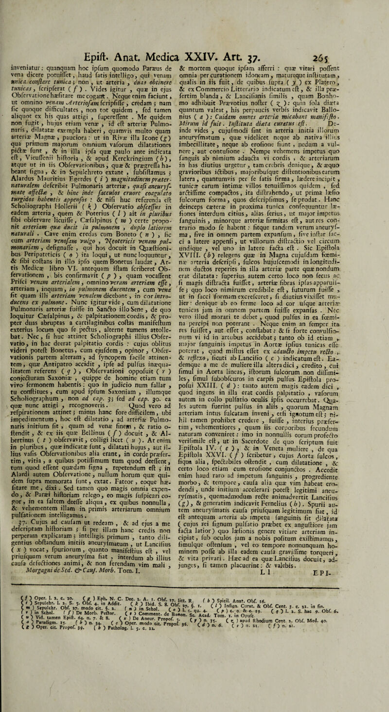 inveniatur: quanquam hoc ipfum quomodo Parius de vena dicere potuiflet, haud fatis intelligo, qui venam unica conflare tunica$ non, ut arteria , duas obtinere tunicas, fcripferat ( f ) , Vides igitur , quae in ejus Obfcrvationehifitare me cogant. Neque enim faciunt, ut omnino venam ^Arterioflam fcripfifle , credam ; nam fic quoque difficultates , non tot quidem , fed tamen aliquot ex his quas attigi , fupereffent . Me quidem non fugit, hujus etiam vena? , id efl arteriae Pulmo¬ naris, dilatatae exempla haberi, quamvis multo quam arteria? Magna?, pauciora : ut in Riva? illa Icone (g) qua primum majorum omnium vaforum dilatationes pidts funt , & in illa ipfa qui paulo ante indicata efl, Vieuflenii hifloria , & apud Kerckringium (/?), atque ut in iis Obfervationibus, quae & praegreffa ha¬ beant figna , & in Sepulchreto extant , fubfiflamus j Alardus Mauritius Egerdes ( i ) magnitudinem prater - naturalem defcribit Pulmonaris arterii, quafl aneuryfl- mate ajfetta , & bine inde flacculos cruore coagulato turgidos habentis appenflos ; & nifi huc referenda ell Scholiographi Hollerii ( ) Obfervatio abflcefflus in eadem arteria, quem & Poterius ( / ) ait in pluribus fibi obfervare 1 i cui fle, Caefalpinus ( m ) certe propo¬ nit arteriam qua ducit in pulmonem , duplo latiorem naturali . Cave enim credas cum Boneto ( n ) , fic eum arteriam venoflam vulgo , 1Neotericis venam pul¬ monariam , defignaffe , qui hos docuit in Quiflioni- bus Peripateticis ( o ) ita loqui, ut nunc loquuntur, & fibi coltans in illo ipfo quem Bonetus laudat, Ar¬ tis Medici libro VI. antequam iftam feriberet Ob- fervationem , bis confirmavit ( p ) , quam vocaflent Prifci venam arterialem, omnino veram arteriam effle, arteriam, inquam, in pulmonem ducentem , cum vena fit quam illi arteriam venalem dicebant, in cor intro¬ ducens ex pulmone. Nunc igitur vide, cum dilatatione Pulmonaris arterii fuifle in Sando illo Sene, de quo loquitur Cifalpinus, & palpitationem cordis, & pro¬ pter duas abruptas a cartilaginibus coflas manifeflum exterius locum quo fe pedtus, alterne tumens attolle¬ bat . Nec, fi huc attinet Scholiographi illius Obfer¬ vatio, in hac deerat palpitatio cordis : cujus oblitus videri potefl Bonetus, cum ejufdem , opinor, Obfer- vationis partem alteram, ad fyncopem facile attinen- tem, qui Antipatro accidit , ipfe ad pulfus inaequa¬ litatem referens ( q > , Obfervationi oppofuit ( r ) conjeduram Saxonii , quippe de homine etiam tum vivo fermonem habentis: quo in judicio num fallar , tu conflioues, cum apud ipfum Saxoniam , illumque Scholiographum , non ad cap. 3; fed ad cap. 50. ea qui nunc attigi , recognoveris. Quod vero ad refpirationem attinet j minus hanc fore difficilem, ubi impedimentum, hoc efl dilatatio , ad artefii Pulmo¬ naris initium fit , quam ad veni finem , & ratio o- Ilendit, & ex iis qui Bellinus ( fl ) docuit , & Al- bertinus (?) obfervavit, colligi licet ( u ). At enim in pluribus, qui indicati funt, dilatati hujus, aut il¬ lius vafis Obfervationibus alia erant, in cordeprifer- tim, vitia, a quibus potiffimum tum quod deeflent, tum quod edent quidam figna , repetendum efl i in Alardi autem Obfervatione, nullum horum qui qui¬ dem fupra memorata funt, extat. Fateor , eoque hi- fitare me , dixi. Sed tamen quo magis omnia expen¬ do, & Pani hifloriam relego, eo magis fufpicari co¬ gor , in ea faltem deefle aliqua, ex quibus nonnulla , & vehementem illam in primis arteriarum omnium pulfationem intelligamus. 57. Cujus ad caufam ut redeam , & ad ejus a me deferiptam hifloriam ,* fi per illam hanc credis non perperam explicatam ; intelligis primum , tanto dili¬ gentius obflandum initiis aneuryfmatum , ut Lancifius ( x ) vocat, fpuriorum, quanto manifeflius efl , vel priufquam verum aneuryfma fiat , interdum ab illius caufa defediones animi, & non ferendam vim mali Morgagni de Sed. <& CauJ. Morb. Tom. I. & mortem quoque ipfam afferri : qui vitari poflent omnia per curationem idoneam, matureque inflitutam , qualis in iis fuit, de quibus fupra ( y ) ex Platero , & ex Commercio Litterario indicatum efl, & illa pn- fertim blanda , & Lancifianis fimilis , quam Bonho- mo adhibuit Privotius nofler ( ^ ): quin fola diita quantum valeat, his perpaucis verbis indicavit Ballo- nius ( a ): Cuidam omnes arteria micabant manifliflo. Mirum id fluit. Inflituta diata curatus efl. De¬ inde vides , cujufmodi fint in arteria initia illorum aneuryfmatum , qui videlicet neque ab nativa illius imbecillitate, neque ab erofione fiunt , nedum a vul¬ nere, aut contufione . Nempe vehemens impetus quo fanguis ab nimium adauda vi cordis , & arteriarum in has diutius urgetur, tam crebris denique, & iquo gravioribus idibus, majoribufque diflentionibus earum latera, quantumvis per fe fatis firma, lidereincipit, tunici earum intimi villos tenuiffimos quidem , fed ardiffime compados, ita diflrahendo, ut prima lifio fulcorum forma, quos defcripfimus, fe prodat. Hanc deinceps citeri in proxima tunica confequuntur li- fiones interdum citius, alias ferius, ut major impetus fanguinis, minorque arterii firmitas efl, aut res con¬ trario modo fe habent: fitque tandem verum aneuryf¬ ma, five in omnem partem expanfum, fiveinflar fae¬ ci a latere appenfi, ut villorum dillradio vel circum undique , vel uno in latere fada efl . Sic Epiflola XVIII. (b) relegens qui in Magna cujufdam fcerni- ni arteria defcripfi, fulcos hujufcemodi in longitudi¬ nem dudos reperies in illa arterii parte qui nondum erat dilatata: fuperius autem certo loco non fecus ac fi magis diffracta fuiflet, arterii fibras ipfas apparuii- 'fej quo loco nimirum credibile efl, futurum fuifle , ut in facci formam excrefceret, fi diutius vixiflet mu¬ lier : denique ab eo ferme loco ad cor ufque arteria? tunicas jam in omnem partem fuifle expanfas . Nec vero illud morari te debet, quod pulfus in ea fcemi- na percipi non poterant . Neque enim an femper ita. res fuiflet, aut eflet, conflabat: &fi forte convulfio» num vi id in arcubus accidebat $ tanto ob id etiam major fanguinis impetus in Aorta? ipfius tunicas elfe poterat , quod miflus eflet ex adauUo impetu retto & reflexo, ficuti ab Lancifio ( c ) indicatum efl. Ea- demque a me de muliere illa altera dici, credito, cui fimul in Aorta lineas, iflorum fulcorum non diffimi- les, fimul fubobfcuros in carpis pulfus Epiflola pro- pofui XXIII, ( d ): tanto autem magis eadem dici r quod ingens in illa erat cordis palpitatio , vaforum autem in collo pulfacio oculis ipfis occurrebat. Qua¬ les autem fuerint pulfus in aliis , quorum Magnam arteriam intus fulcatam inveni, etfi ignotum efl; ni¬ hil tamen prohibet credere , fuifle , interius prifer** tim, vehementiores , quam iis corporibus fecundum naturam conveniret: imo in nonnullis eorum profedo verifimile efl, ut in Sacerdote de quo feriptum fuit Epiftola IV. ( e ) , & in Veneta muliere , de qua Epiflola XXVI. ( fl ) feribetur , cujus Aorta fulcos , fiqua alia, fpedebiles offendit , cum dilatatione , & certo loco etiam cum erofione conjundos . Accedit enim haud raro ad impetum fanguinis , progrediente morbo, & tempore, caufa alia qui vim habeat ero¬ dendi , unde initium accelerari potefl legitimi aneu- ryfmatis, quemadmodum rede animadvertit Lancifius (g) 3 & generatim indicavit Fernelius (/>). Spurii au¬ tem aneurylimatis caufa priufquam legitimum fiat, id efl antequam arteFia ab impetu fanguinis fit rfifatata ( cujus rei fignum pulfatio pribet ex angufliore jam fada latior) quo lifionis genere vitiare arteriam in¬ cipiat, fub oculos jam a nobis politum exiflimamus, fimulque oftenfum , vel eo tempore nonnunquam ho¬ minem pofle ab illa eadem caufa graviffime torqueri, & vita privari. Hic ad ea quiLancifius docuit, ad¬ junges, fi tamen placuerint: &r valebis. L 1 E PI- H ] ?ePpuichr*i i 's < obf « < * 5 Spicii. Anat. Obf. it. C LObff'^*S£4d f n i in Sehol C O KK? . C W?*9* ^ & °bfr CTi «nM * ( r ) in Sehol. f f) De Morb. Peftor. ( r > Comment. deBonon.^Vad Tom ^ in^^9' C ° L S’ hiC 9' °bf’ C J 5 P»raSen,5EPlft'f' oVij 8‘ C c S Op? mXdWrf }5. C f )”' /C \ i Tn ^ ^ 4°'