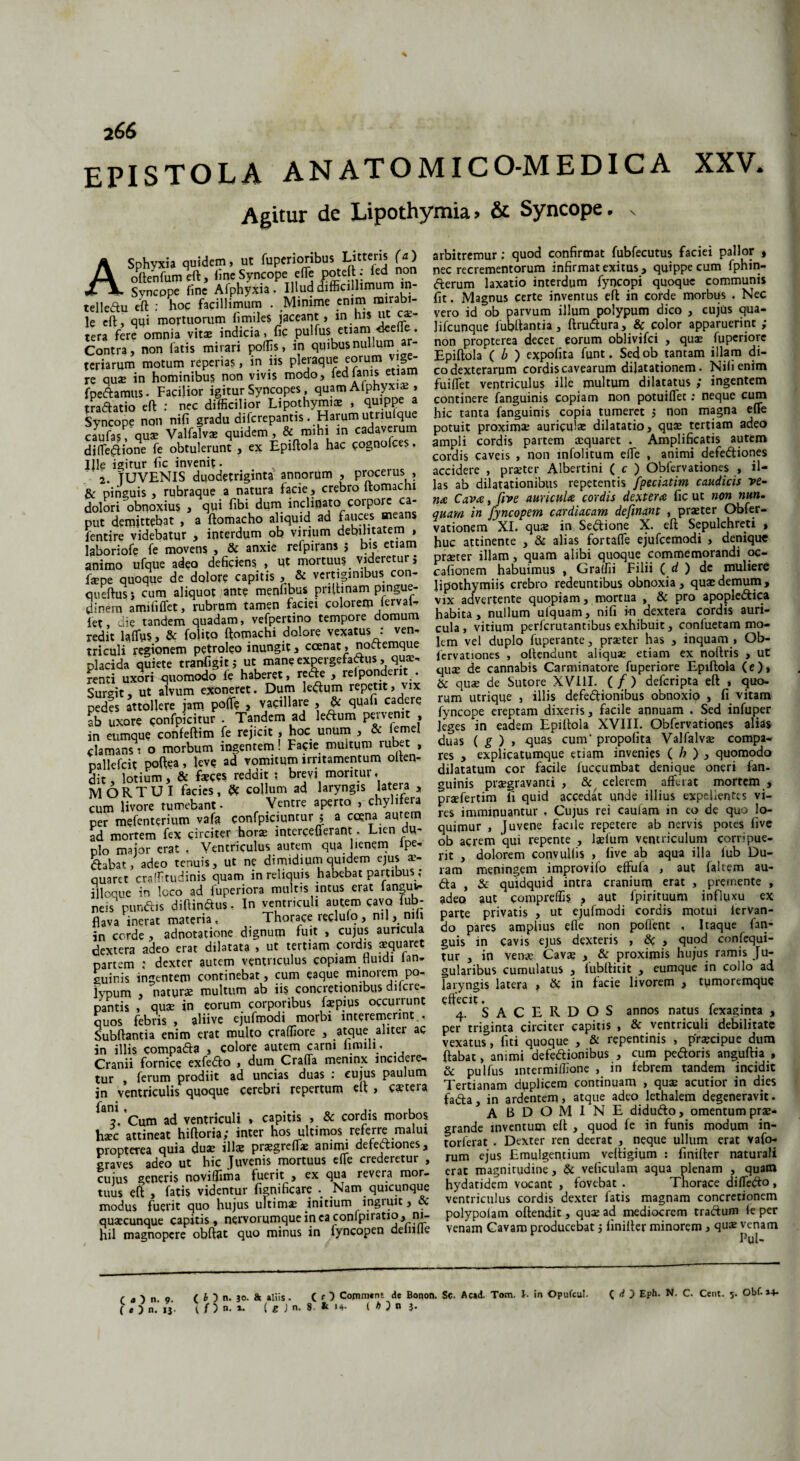 266 epistola ANATOMICO-MEDICA XXV. Agitur de Lipothymia> & Syncope, x ASphyxia quidem, ut fuperioribus Litteris (a) oltenfum eft, line Syncope efle poteft; led non Svncppe line Afphyxia. Illud difficillimum in- telledu eft : hoc facillimum . Minime 5n\^ “irab* le eft, qqi mortuorum limiles jaceant, in his ut ca. tera fere omnia vitae indicia, fic pulfus etiam «fceffe. Contra, non latis mirari poliis, in quibus nullum ar¬ teriarum motum reperias, in iis pleraque eorum vige¬ re quae in hominibus non vivis modo, ^dfanis etiam fpedamus. Facilior igitur Syncopes, quam Alphyxi* , tradatio eft : nec difficilior Lipothymiae , quippe a Syncope non nili gradu difcrepantis . Harum utriuique caufas, quae Valfalvae quidem , & mihi in cadaverum djfledione fe obtulerunt , ex Epiftola hac cognofces, Ille igirur lic invenit. 2. TU VENIS duodetriginta annorum , procerus , & pinguis , rubraque a natura facie, crebro Itomachi dolori obnoxius , qui libi dum inclinato corpore ca¬ put demittebat , a ftomacho aliquid ad fauces means fentire videbatur , interdum ob virium debilitatem , laboriofe fe movens , & anxie refpirans j bis etiam animo ufque adeo deficiens , Ut mortuus videretur i fame quoque de dolore capitis , & vertiginibus con- otieftus} cum aliquot ante menhbus pnftinam pingue¬ dinem amififfet, rubrum tamen faciei colorem fervat- fet, die tandem quadam, vefpertino tempore domum redit lalfus, & fobto ftomachi dolore vexatus : ven- triculi regionem petroleo inungit, ccenat, noctemque placida quiete tranfigit j ut mane expergefactus, qua;, renti uxori quomodo fe haberet, reCte , relpondent . Surgit, ut alvum exoneret. Dum ledum repetit, vix pedes attollere jam polle , vacillare , & quafi cadere ab uxore confpkitur . Tandem ad leCtum pe* venit , in eumque confeftim fe rejicit , hoc unum , & lemel clamans i o morbum ingentem! Facie multum rubet , mllefcit poftea, leve ad vomitum irritamentum olten- §it, lotium, & feces reddit ; brevi moritur, MORTUI facies, & collum ad laryngis latera , cum livore tumebant. Ventre aperto , chybfera per mefenterium vafa confpiciuntur ; a ccena aurem ad mortem fex circiter horae intercefferant: . Lien du¬ plo major erat , Ventriculus aurem qua lienem ipe- ftabat, adeo tenuis, ut ne dimidium quidem ejus ae¬ quaret craffitudinis quam in reliquis habebat partibus ,* illoque in loco ad fuperiora multis intus erat ianguv- neis pundis diftindus, In ventriculi autem cavo fub- flava inerat materia. Thorace reclufo, nu, nili jn corde , adnotatione dignum fuit , cujus auricula dextera adeo erar dilatata , ut tertiam cordis aequaret partem ; dexter autem ventriculus copiam fluidi ian* guinis ingentem continebat, cum eaque minorem po¬ lypum , naturae multum ab iis concretionibus dilcie- pantis , quae in eorum corporibus fepius occuuunt quos febris , aliive ejufmodi morbi interemerint , Subftantia enim erat multo craffiore , atque aliter ac in illis compada , colore autem carni finuli . Cranii fornice exfedo , dum CrafTa meninx incidere-, tur , ferum prodiit ad uncias duas : cujus paulum jn ventriculis quoque cerebri repertum clt , caeteia fsni Cum ad ventriculi , capitis , & cordis morbos haec attineat hiftoria; inter hos ultimos referre malui propterea quia duae illae praegreffe animi defectiones, graves adeo ut hic Juvenis mortuus efle crederetur , cujus generis novillima fuerit , ex qua revera mor¬ tuus eft , fatis videntur fignificare Nam quicunque modus fuerit quo hujus ultima initium ingiuit, & quaecunque capitis, nervorumqueineaconfpiratio, ni¬ hil magnopere obftat quo minus in fyncopen delnlle arbitremur; quod confirmat fubfecutus faciei pallor , nec recrementorum infirmat exitus, quippe cum fphin- fterum laxatio interdum fyocopi quoque communis fit. Magnus certe inventus eft in corde morbus . Nec vero id ob parvum illum polypum dico , cujus qua- Jifcunque fubftantia, ftrudura, & color apparuerint ; non propterea decet eorum oblivifei , quae fuperiore Epiftola ( b ) expofita funt. Sedob tantam illam di¬ co dexterarum cordis cavearum dilatationem. Nili enim fuiflet ventriculus ille multum dilatatus ; ingentem continere fanguinis copiam non potuiflet: neque cum hic tanta fanguinis copia tumeret ; non magna efle potuit proximae auriculae dilatatio, quae tertiam adeo ampli cordis partem aequaret . Amplificatis autem cordis caveis , non mfolitum efle , animi defediones accidere , praeter Albertini ( c ) Obfervationes , il¬ las ab dilatationibus repetentis fpeciatim caudicis ve¬ na Cava, five auricula cordis dextera fic ut non nun. quam in fyncopem cardiacam defmant , praeter Obfer- vationem XI. quae in Sedione X. eft Sepulchreti , huc attinente , & alias fortaffe ejufcemodi , denique praeter illam, quam alibi quoque commemorandi oc¬ cationem habuimus , Graffii Filii ( d ) de muliere lipothymiis crebro redeuntibus obnoxia, quae demum, vix advertente quopiam, mortua , & pro apopledica habita, nullum ulquam, nifi in dextera cordis auri¬ cula , vitium perferutantibus exhibuit, confuetam mo¬ lem vel duplo fuperante, praeter has , inquam , Ob¬ fervationes , offendunt aliquae etiam ex noftris , ut quae de cannabis Carminatore fuperiore Epiftola (e), & quae de Sutore XVIII. ( / ) deferipta eft , quo¬ rum’ utrique , illis defedionibus obnoxiq , fi vitam fyncope ereptam dixeris, facile annuam . Sed infuper Jeges in eadem Epiftola XVIII. Obfervationes alias duas ( g ) , quas cum' propofita Valfalv® compa¬ res , explicatumque etiam invenies ( h ) , quomodo dilatatum cor facile fuccumbat denique oneri fan¬ guinis praegravanti , & celerem afferat mortem , praefertim fi quid accedat unde illius expellentes vi¬ res imminuantur , Cujus rei caufam in eo de quo lo¬ quimur , Juvene facile repetere ab nervis potes five ob acrem qui repente , laefum ventriculum corripue¬ rit , dolorem convulfis , five ab aqua illa iub Du¬ ram meningem improvifo effufa , aut faltem au- da , & quidquid intra cranium erat , premente , adeo aut compreffis , aut fpirituum influxu ex parte privatis , ut ejufmodi cordis motui iervan- do pares amplius efle non pollent , Iraque fan- guis in cavis ejus dexteris , d , quod confequi- tur , in verne Cavae , & proximis hujus ramis Ju- gularibus cumulatus y iubltitit y eumque in collo ad laryngis latera , d in facie livorem , tumoremque effecit. 4. SACERDOS annos natus fexaginta , per triginta circiter capitis , & ventriculi debilitate vexatus, fiti quoque , & repentinis , praecipue dum ftabat, animi defedionibus , cum pedoris anguftia , & pulfus intermiffione , in febrem tandem incidit Tertianam duplicem continuam , quae acutior in dies fada, in ardentem, atque adeo lethalem degeneravit. A BDOMINE didudo, omentum prae¬ grande inventum eft , quod fe in funis modum in- torferat . Dexter ren deerat , neque ullum erat vafo- rum ejus Emulgentium veftigium : finifter naturali erat magnitudine, & veficulam aqua plenam , quam hydatidem vocant , fovebat . Thorace diffedo , ventriculus cordis dexter fatis magnam concretionem polypolam oftendit, quae ad mediocrem tradum feper venam Cavam producebat j finifter minorem, qu« venam IJui- ( ( ) n. 30. & aliis. ( r ) Coimnant de Bonon. Sc. Acad. Tom. I- in Opufeul. C fi D Eph. N. C. Cent. 5. Obf. »4» ( f ) n. i. ( g ) n. 8. & «4. ( * ) n 3« C O n. 9.