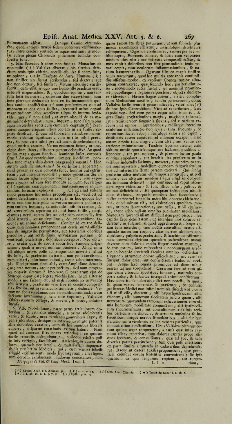 Pulmonarem adibat. Denique Cranio circumfe¬ ro , quod antiqui morbi fedem continere exffiimaba- tur, intra cerebri ventriculos aquee multum, glandu¬ la autem plexus Choroidis plurimum tumiuae con- fpedtae funt. 5. Hic Sacerdos fi idem non fuit ac Monachus de quo mihi (?) Valfalva dixerat ; bis alterius defe¬ ctum renis ipfe viderit, neceffe elt. At fi idem fuit, ut opinor , aut in Traftatu de Aure Humana ( ^ ) non finifter ren fuerat Icribendus , fed dexter ; aut hic npn dexter, fed finifter. Verum alterlibet ren de¬ fuerit; cum effet is quo uno homo ifte praeditus erat, naturali magnitudine, &, quodeonfequitur, non tan¬ tum lotii fecerneret , quantum duo fecreviffent; num inde pleraque deducenda funt ex iis incommodis qui¬ bus tandiu conflictabatur ? num prtefercim ex quo ad minorem ea qua opus fuiflet, fecretarii urinae organi magnitudinem labes accefierat aliqua ab interna hyda- tide, quae , fi non aliud , at certe aliquid de ea ma¬ gnitudine detrahebat, num, inquam, tunc falcem plus aqua; in cerebri ventriculis cumulari cceptumefU Nam antea quoque aliquam illius copiam in iis fuiffe, ca¬ pitis debilitas, & qua; ad thoracem attinebant incom¬ moda videntur fignificare , cum in illo nihil pra;te- rea , in hoc vero nihil per fe-Ctionem deprehenfum fit, quod merito aecufes. Verumundenam fiebat, ut pra:- cipue dum Itaret, illis corriperetur deliquiis ? An quod nullus magis quam flantis , hominem laffet corporis fitus ? An quod ventriculum , jam per fedebilem, pon¬ dus tunc magis diltraheret prtegrandis omenti ? Hoc autem unde fic intortum f* Si ex hifloria appareret , quid pra?ter ea quae adnotata funt, homini aut extrin- fecus, aut interius accidifiet , unde omentum diu in linum locum adigi , comprimique poflet , rem expo¬ nere conarer ad eum fere modum ad quem Kuyfchius ( l ) ejufdem coarctationem , mutationemque in far¬ ciminis formam explicavit . Ut ad illud redeam quod praecipue hic nobis propofitttm eft, videlicet ad animi defedtiones; noli mirari, fi in hoc quoque ho¬ mine non fine interjeCta nervorum mentione polTim ea¬ rum caufam indicare, quando nihil nifi in cerebro, & ad ventriculum repertum eft, libi hanc fuifle , conji¬ ciamus; nervi autem five ad originem compreffi, five alibi irritati , quam faepiflime , & evidentillime fa¬ ciunt , ut animo deficiamus . Conflat id ex tot deli¬ quiis qua; homines prehendunt aut certis animi affecti¬ bus de improvifo perturbatos, aut teterrimis odoribus perculfos , aut acerbiffimis nervofarum partium , & ventriculi praefertim, doloribus correptos. Nec obfla- je , credas quae de cordis motu hoc tempore difpu- tantur, quafi a nervis minime penderet . Aliud enim eft abfque nervis poflfe ad tempus cor moveri : aliud ais laefis, & praefertim irritatis, non pofi e coriis mo¬ tum vitiari, plurimum minui, atque adeo interrum¬ pi. Illud primum ficui alii, certe Ampliffimo Senacio <w)erat notum, atque perfpedtum . Sed num propte- aea negavit alterum ? Imo vero fi praeclarum ejus de Syncope caput («) leges; videbis fane, haud aliter ac modo a me fadtum elt, id mali fubinde ab nervis ubi ubi irritatis, praefertim vero five in cerebro compref- fis, five ibi, aut in ventriculoflimulatis , deducere . Ve¬ rum ne ab iis recedamus quae in morbidorum cadaverum fedlione inveniuntur ; hanc quae fequitur , Valialvae Obfervationem perlege, 8c nervos , fi potes, minime incufa. 6. VIR Nobiliffimus, patre Datus articulorum do¬ loribus , & catarrhis obnoxio , a prima adolefcentia varis, & fcabie, mox virulentis gonorrheeis faepe, & penis ulceribus, denique in extrema juventute paternis illis doloribus vexatus , cum ab his omnibus liberari cuperet , dilparem curationis exitum habuit . Nam quod ad venereas illas noxas attinebat , eae quidem facile remediis obfequebantur , nulloque relidto pofl fe luis veftigio, faceffebant . Articulorum autem do¬ lores, quamvis nec femel , & multifariam impugnati ab iis pra?fertim Medicis , qui , cum venerei fubefle aliquid exiftimarent, modo nydrargyrum, alias ligno¬ rum decofta exhibuerant , fudorem concitantes, nun- Morgagni de Sed. & Cauf. Morb. Tom. I. C • ) Adverf. Anat. III. Animad. j*. ( k > c. *. n. «4. ( l ( n ) !• 4- ch. 11. n. 2. 5. 7. 9- C 0 ) Epift. 14. n. 14. ’ quam tamen ita abigi potuerunt, ut non fubinde p’us minus incommodi afferrent , articulofque debilitates relinquerent. Quos ut confirmaret, temere per fecm- filio capto, Euzaneis balneis, & lutis cum vel praeter modum ufus edet j nec fui voci compos eft fadtus, & mox capitis doloribus non fine plenitudinis fenfu ve¬ xari coepit, tum oculorum inflammationibus , & na¬ rium hxmorrhagiis . Quarum illae eo magis finiftro oculo nocuerunt, quod hic multis ante annis conflmilt diu affedfus morbo, ex erofione Cornea; tunica' albu¬ ginem contraxerat, qua fecundo hoc, pariter diutur¬ no , incommodo audta fuerat , ut nonnihil promine¬ ret, pupillaque e regione refponiens, objedta duplica¬ re videretur . Hamorrhagia autem , irritis complu¬ rium Medicorum auxiliis , tandiu perrexerunt , donec Valfalva facile remedii genus indicavit, velut alias(0) de hoc ipfo Generofiffimo Viro ad te feribentes, fatis expofuimus. Sed cum poftea caput affiduis curis , di graviffimis cogitationibus magis , magifque infirmaf- fet ; rediit creber fanguinis fluxus , fed e narium va- fculis, ut opinor , fuperioribus , rediitque interdum oculorum inflammatio non levis , tum frequens , & repentinus faciei rubor , fenfufque caloris in capite , debilitatis autem cujufdam ad infimum occiput , hxc autem omnia tunc magis , cum alvi , aut veficae ex- cretiones minuebantur. Tandem feptimo circiter ante obitum menfe quotiefeunque aut fcalarum gradibus a- fcenderet , aut per aequum , & planum locum paulo celerius ambularet , aut brachia ita praefertim ut in vefiibus induendis facimus, moveret, tunc primum coe¬ pit animadvertere, moleftum qu-endam frigoris fenfu m iibi ad inferiorem fterni partem excitari . Qui fenfus paulatim adeo mutatus eft temporis progreffu, ut pofl unum , aut alterum menfem frigus illud in dolorem acerbiffimum defincrec , qui continuo ad caput afeen- aere aegro videbatur: di tunc illico vifus, pullus, animus deficiebant . Et quanquam initio non nifi iis quos diximus , corporis motibus hsc fuccederervt ; poltea tamen vel fine ullo motu fibi deficere videbatur , Sed, quod mirum eft , ad violentiores quofdam mo¬ tus, ut puta demutationis, aut tuffis , nihil ejufmo- di, atque adeo nullam omnino patiebatur moleltiam., Nunquam fpirandi ullam difficultatem percipiebat ; (ei capitis faepe debilitatem, ut interdum fibi cafurus vi¬ deretur, ni fulcrum aliquod apprehenderet . Sxpe et¬ iam tum interdiu , tum nohu convulfivi motus ali¬ quando univerfum corpus , alias partem aliqua-m cor¬ ripiebant, palpebras praefertim , & brachium finiftrum : nunc convulfio digitum quendam prehendebat manus dexterae cum dolore : modo ftupor eandem manum , & crus totum, huic refpondens : nonnumquam utro¬ que in brachio fentiendi facultas omnino deficiebat : aliquando utrumque dolore afficiebatur ; nec raro 3J finciput dolor erat, aut conftridionis fenfus ad occi¬ put . Atque haec omnia promilcue ad diem ufquc mortis aegrum torquebant - Caeterum fere ad cum uf- que diem ciborum appetitus, fomnus , naturalis cor¬ poris color , & hilaritas intrepidi animi confliterunc. Haec cum ita fe haberent; dici non poteft, in quot, & quam varias fententias & praefentes , & confulti per litteras Medici non infimi nominis difcederent , cum alii nihil efle, dicerent , nifi hypochondriacam affe- ftionem , alii humorum ficcitatem nefeio quam , alii nerveorum quorundam ramorum exficcationem cum ni¬ mia humorum mobilitate conjungam , alii fpafmodi- cum rheumatifmum, aut convulfionem a falinis acri¬ bus particulis in thoracis, & artuum mufculos fe in¬ ferentibus, ibique nervos ftimulantibus , alii denique irritationem a virulentis ex lue venerea particulis, quae in mediaftino fubftitifient . Unus Valfalva pleraque eo¬ rum quibus aeger torqueretur, a caufa qua; intra cra¬ nium effet, repetebat, tum dolores capitis prope affi- duos fpedans, & convulfiones , quae ad tot, & tam diverfas partes pertinebant , tum quas pofl: aflFeftiones ex parte fimiles aliquando in cadaveribus deprehende¬ rat. Itaque ut casteri auxilia proponebant, qu® pecu¬ liari cujufque eorum fententiae convenirent ; fic ipfe quantum ea qua; fanguinis copiam , aut turgen- L 1 2 tiam.