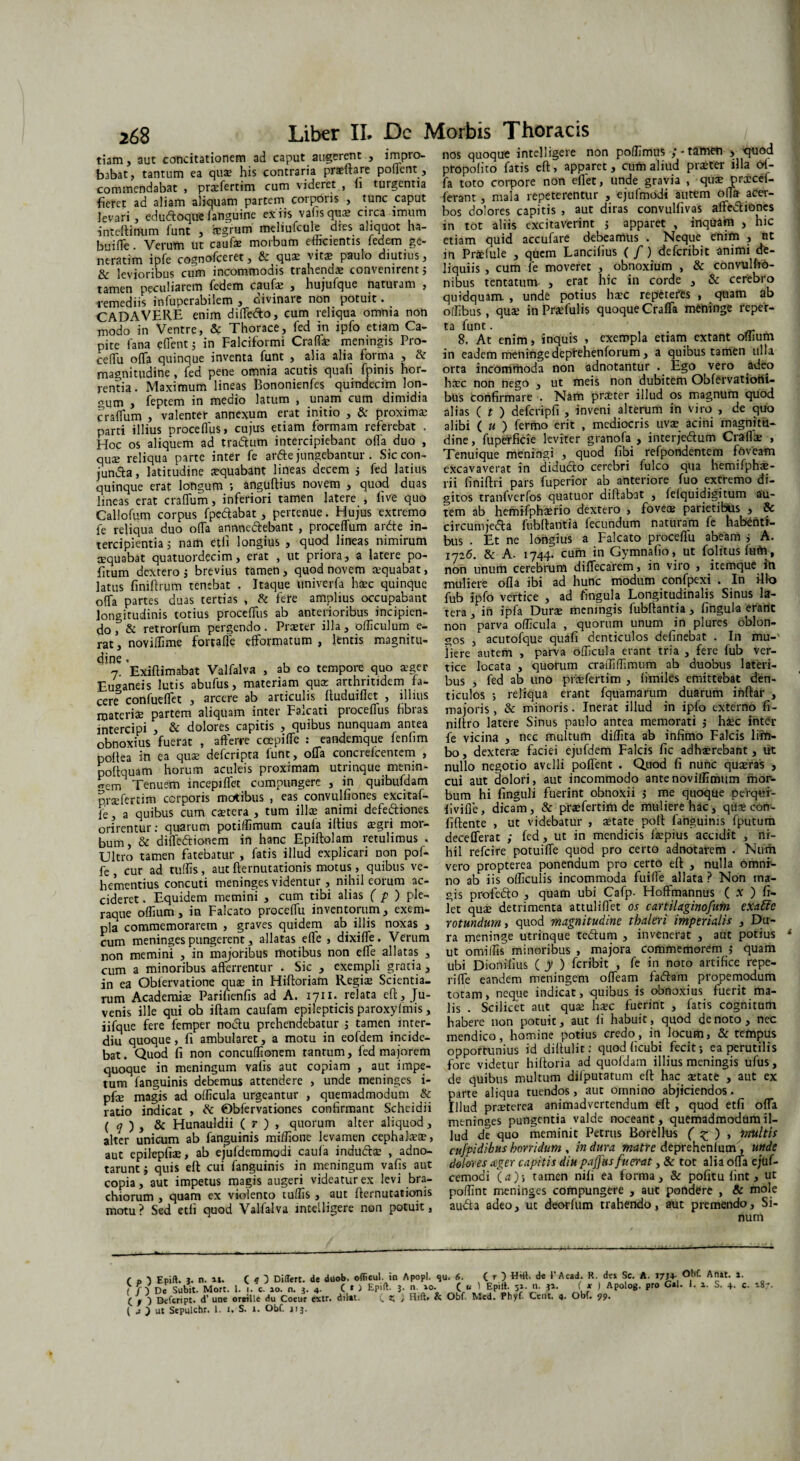tiam, aut concitationem ad caput augerent , impro¬ babat, tantum ea quae his contraria praeftare pollent, commendabat , praafertim cum videret , fi turgentia fieret ad aliam aliquam partem corporis , tunc caput levari, eduftoquelanguine e*iis vafis qua: circa imum inteftinum funt , iegrum meliufcule dies aliquot ha¬ bui fle. Verum ut caufe morbum elftcientis fedem ge- neratim ipfe cognofceret, 8c quas vitas paulo diutius, levioribus cum incommodis tiahendas convenirent, tamen peculiarem fedem caufas , hujufque naturam , remediis infuperabilem , divinare non potuit. CADAVERE enim diffefto, cum reliqua omnia non modo in Ventre, & Thorace, fed in ipfo etiam Ca¬ pite fana eflent; in Falciformi Craffie meningis Pro- cedu olTa quinque inventa funt , alia alia forma , & magnitudine , fed pene omnia acutis quali Epinis hor¬ rentia. Maximum lineas Bononienfes quindecim lon¬ gum , feptem in medio latum , unam cum dimidia cralTum , valenter annexum erat initio , &: proximas parti illius procelfus, cujus etiam formam referebat . Hoc os aliquem ad tra&um intercipiebant offa duo , qua: reliqua parte inter fe artte jungebantur. Siccon- jundta, latitudine asquabant lineas decem j fed latius quinque erat longum ; anguftius novem , quod duas lineas erat cralTum, inferiori tamen latere , live quo Callofum corpus fpeftabat, pertenue. Hujus extremo fe reliqua duo olla annne&ebant , proceflum ardte in¬ tercipientia 5 nam eth longius , quod lineas nimirum aequabat quatuordecim, erat , ut priora, a latere po- fitum dextero 5 brevius tamen, quod novem aequabat, latus finiftrum tenebat , Itaque univerfa haec quinque olla partes duas tertias , & fere amplius occupabant longitudinis totius procelfus ab anterioribus incipien¬ do , & retrorfum pergendo. Praeter illa, officulum e- rat, noviffime forralfe elfovmatum , lentis magnitu¬ dine < n. Exiftimabat Valfalva , ab eo tempore quo aeger Euganeis lutis abufus, materiam quae arthritidem fa¬ cere confuelfet , arcere ab articulis fluduiflet , illius materias partem aliquam inter Falcati procelfus fibras intercipi , & dolores capitis , quibus nunquam antea obnoxius fuerat , afferre ccepiffe : eandemque fenlim polfsa in ea quae defcripra lunt, olla concreicentem , poltquam horum aculeis proximam utrinque menin- «Tem Tenuem incepilfet compungere , in quibufdam praefertim corporis motibus , eas convulfiones excitaf- fe, a quibus cum caetera , tum illae animi defe&iones. orirentur: quarum potiffimum caula illius aegri mor¬ bum , & dilfedtionem in hanc Epiftolam retulimus . Ultro tamen fatebatur , fatis illud explicari non pof- fe , cur ad tuffis, aut fternutationis motus, quibus ve¬ hementius concuti meninges videntur , nihil eorum ac¬ cideret . Equidem memini , cum tibi alias ( p ) ple¬ raque olfium, in Falcato procelfu inventorum, exem¬ pla commemorarem , graves quidem ab illis noxas , cum meninges pungerent, allatas elfe , dixilfe. Verum non memini , in majoribus motibus non elfe allatas , cum a minoribus afferrentur . Sic , exempli gratia , in ea Oblervatione quae in Hiftoriam Regite Scientia¬ rum Academiae Parifienfis ad A. 1711. relata eft, Ju¬ venis ille qui ob iftam caufam epilepticis paroxyfmis, iifque fere femper noclu prehendebatur ; tamen inter- diu quoque, fi ambularet, a motu in eofdem incide¬ bat . Quod fi non concuffionem tantum, fed majorem quoque in meningum vafis aut copiam , aut impe¬ tum fanguinis debemus attendere , unde meninges i- pfe magis ad officula urgeantur , quemadmodum & ratio indicat , & 0bfervationes confirmant Scheidii ( q ) j & Hunauldii ( r ) , quorum alter aliquod , alter unicum ab fanguinis miffione levamen cephalaese, aut epilepfiae, ab ejufdemmodi caula indtiftae , adno- taruntj quis eft cui fanguinis in meningum vafis aut copia, aut impetus magis augeri videatur ex levi bra¬ chiorum , quam ex violento tuffis , aut fternutationis motu? Sed etli quod Valfalva mcelligere non potuit, nos quoque intelligere non poffimus ;• tamen > quod propolito fatis eft, apparet, cum aliud praeter illa of¬ fa toto corpore non eflet, unde gravia , qua: prxcef- ferant , mala repeterentur , ejufmodi autem olTa acer¬ bos dolores capitis , aut diras convulfivas affedtiones in tot aliis excitaverint j apparet , inquam , hic etiam quid accufare debeamus . Neque enim , nt in Prae Iule , quem Lancifius ( f) defcribit animi de¬ liquiis, cum fe moveret , obnoxium , & convulfto- nibus tentatum , erat hic in corde , & cerebro quidquam., unde potius haec repeteres , quam ab offibus, quae in Praefulis quoque Craffa meninge reper¬ ta funt. 8. At enim, inquis , exempla etiam extant olfium in eadem meninge deprehenforum, a quibus tamen ulla orta incommoda non adnotantur . Ego vero adeo haec non nego , ut meis non dubitem Obfervatiorii- bus confirmare . Nam praeter illud os magnum quod alias ( t ) defcripfi , inveni alterum in viro , de quo alibi ( u ) fermo erit , mediocris uvae acini magnitu¬ dine, fuperficie leviter granofa , interje&um Craflae , Tenuique meningi , quod fibi refpondentem foveam excavaverat in didufto cerebri fulco qua hemifphae- rii finiftri pars fuperior ab anteriore fuo extremo di¬ gitos tranfverfos quatuor diftabat , felquidigitum au¬ tem ab hemifphaerio dextero , fovete parietibus , & circumjeifta fubftantia fecundum naturam fe habenti¬ bus . Et ne longius a Falcato proceffu abeam ; A. 1726. & A. 1744. cum in Gymnafio, ut folitusfum, non unum cerebrum diffecarem, in viro , itemque in muliere olla ibi ad hunc modum confpexi . In illo fub ipfo vertice , ad fingula Longitudinalis Sinus la¬ tera , in ipfa Durae meningis fubftantia , fingula erane non parva officula , quorum unum in plures oblon¬ gos , acutofque quafi denticulos delinebat . In mu¬ liere autem , parva officula erant tria , fere fub ver¬ tice locata , quorum craffiffimum ab duobus lateri¬ bus , fed ab uno praefertim , limiles emittebat den¬ ticulos ; reliqua erant fquamarum duarum iriftar , majoris , & minoris. Inerat illud in ipfo externo fi- niftro latere Sinus paulo antea memorati j haec inter fe vicina , nec multum diffita ab infimo Falcis lirti- bo, dexterae faciei ejufdem Falcis fic adhaerebant, ut nullo negotio avelli pollent . Quod fi nunc quaeras , cui aut dolori, aut incommodo antenoviffimum mor¬ bum hi finguli fuerint obnoxii j me quoque perqui- fivilie, dicam, & praefertim de muliere hac, quae con¬ fidente , ut videbatur , aetate poft fanguinis fputum decefferat ; fed, ut in mendicis fiepius accidit , ni¬ hil refeire potuilfe quod pro certo adnotarem . Num vero propterea ponendum pro certo eft , nulla omni¬ no ab iis officulis incommoda fuiffie allata ? Non ma¬ gis profc&o , quam ubi Cafp- Hoffmannus ( .v ) fi¬ let quae detrimenta attuliffiet os cartilaginofum exafite rotundum, quod magnitudine tbaleri imperialis , Du¬ ra meninge utrinque tedtum , invenerat , aut potius ut omiffis minoribus , majora commemorem ; quam ubi Dionifius ( y ) feribit , fe in noto artifice repe- rilfe eandem meningem olfeam fadiam propemodum totam, neque indicat, quibus is obnoxius fuerit ma¬ lis . Scilicet aut qua: haec fuerint , fatis cognitum habere non potuit, aut fi habuit, quod denoto, nec mendico, homine potius credo, in locum, & tempus opportunius id diftulit; quod (icubi fecit; ea perutilis fore videtur hiftoria ad quofdam illius meningis ufus, de quibus multum difputatum eft hac aetate , aut ex parte aliqua tuendos, aut omnino abjiciendos. Illud praeterea animadvertendum eft , quod etfi offa meninges pungentia valde noceant, quemadmodum il¬ lud de quo meminit Petrus Borellus ( £ ) , multis cujpidibus horridum , in dura matre deprehenlum, unde dolores ager capitis diu pajjus fuerat, & tot alia offa e;uf- cemodi (a)-, tamen nifi ea forma, & pofitu lint, ut poffint meninges compungere , aut pondere , & mole audta adeo, uc deorfum trahendo, aut premendo. Si¬ num Differt, de duob. efficul. in Apopl. qu. 6. (p) Epift. J. n. m. ( q 3 .... _ .. - - . ( f De Subit. Mort. 1. j. e. ao. n. j. 4. C » ) Epift. 5. n. *o._ C u C / ) Defcript. d’ une oreille du Coeur extr. dii*t. C Z 4 ( u ) ut Sepulchr. I. 1. S. 1. ObC. 113. ( r ) Hilt. de i'Acad. R. des Sc. A. I7J4- O^f. Anat. 2. 1 Epilt. 52. n. 32. f x ) Apolog. pro Gal. 1. a. S. 4. c. 187. Hiftf & Obf. Med. Phyf. Cent. 4. Obf. 99.