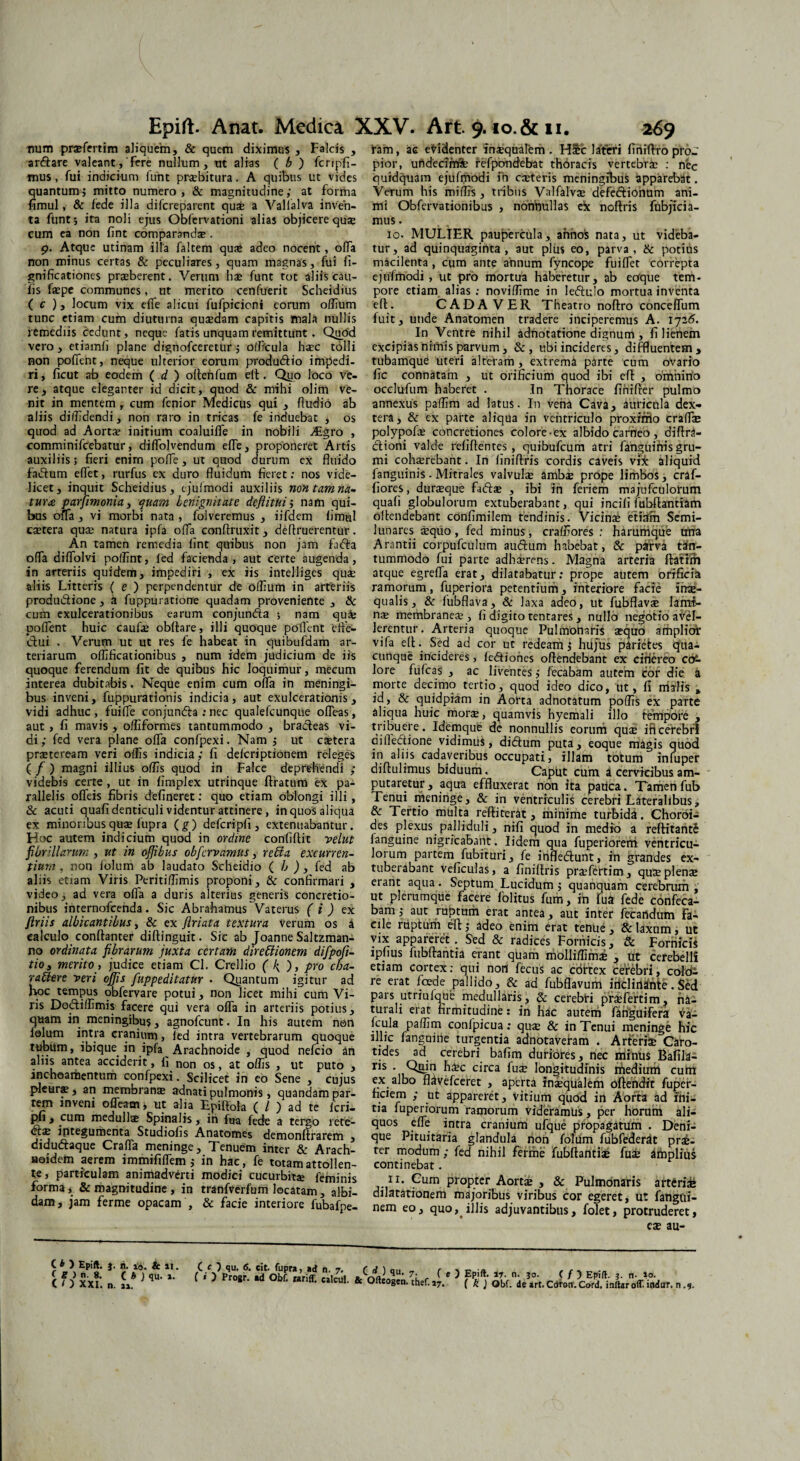 tmm prxfertim aliquem, & quem diximus , Falcis , arftare valeant,'Fere nullum, ut alias ( b ) fcripfi- mus, Fui indicium funt praebitura. A quibus ut vides quantum; mitto numero, & magnitudine; at Forma fimul, & fede illa difcreparent quae a Vallalva inven¬ ta funt; ita noli ejus Obfervationi alias objicere qux cum ea non fint comparanda;. p. Atque utinam illa faltem quae adeo nocent, offa non minus certas & peculiares, quam magnas, fui fi- gnificationes prxberent. Verum hae funt tot aliis cau¬ lis fxpe communes, ut merito cenfuerit Scheidius ( c ), locum vix efle alicui fufpicioni eorum oflium tunc etiam cum diuturna quxdam capitis mala nullis remediis cedunt, neque fatis unquam remittunt. Quod vero , etiamfi plane dignofeeretur; officula haec tolli non pofient, neque ulterior eorum produftio impedi¬ ri , ficut ab eodem ( d ) oflenfum elt. Qyo loco ve¬ re, atque eleganter id dicit, quod & mihi olim ve¬ nit in mentem , cum fenior Medicus qui , Audio ab aliis diffidendi, non raro in tricas fe induebat , os quod ad Aorta; initium coaluiiTe in nobili ALgro , comminifcebatur, difTolvendum efle, proponeret Artis auxiliis; fieri enim poffe, ut quod durum ex fluido fadtum eflet, rurfus ex duro fluidum fieret: nos vide¬ licet, inquit Scheidius, ejufmodi auxiliis non tam na* tura parfmonia, quam benignitate deflitui; nam qui¬ bus offa , vi morbi nata , folveremus , iifdem iimul extera quae natura ipfa offa conftruxit, deflruerentur. An tamen remedia fint quibus non jam fnfla ofla diflolvi polfint, fed facienda, aut certe augenda, in arteriis quidem, impediri , ex iis intelliges quae aliis Litteris ( e ) perpendentur de oflium in arteriis produ&ione , a fuppuratione quadam proveniente , & cum exulcerationibus earum conjunda ; nam qufc pofient huic caufx obflare, illi quoque pofient effe¬ ctui . Verum ut ut res fe habeat in quibufdam ar¬ teriarum oflificationibus , num idem judicium de iis quoque ferendum fit de quibus hic loquimur, mecum interea dubitabis. Neque enim cum ofla in meningi- bus inveni, fuppurationis indicia, aut exulcerationis, vidi adhuc , fuifle conjundta : nec qualefeunque ofleas, aut, fi mavis , ofliformes tantummodo , bradeas vi¬ di ; fed vera plane ofla confpexi. Nam ; ut extera praeteream veri offis indicia; fi delcriptionem releges ( f ) magni illius offis quod in Falce deprehendi ; videbis certe , ut in fimplex utrinque ftratum ex pa¬ rallelis ofleis fibris defineret: quo etiam oblongi illi, & acuti quafi denticuli videntur attinere, in quos aliqua ex minoribus quae fupra (g) defcripfi , extenuabantur. Hoc autem indicium quod in ordine confiftit vellit fibrillarum , ut in ojjibus obfervamus, retda excurren¬ tium , non folum ab laudato Scheidio ( b ) , fed ab aliis etiam Viris Periti/fimis proponi, & confirmari , video, ad vera ofla a duris alterius generis concretio¬ nibus internofeenda. Sic Abrahamus Vaterus (i) ex ftriis albicantibus, & ex flriata textura verum os a calculo conftanter dirtinguit. Sic ab Joanne Saltzman- no ordinata fibrarum juxta certam directionem difpofi- tio3 merito , judice etiam Cl. Crellio (k ) y pro cba- rattere veri ojfis fuppeditatur . Quantum igitur ad hoc tempus obfervare potui, non licet mihi cum Vi¬ ris Dodilfimis facere qui vera ofla in arteriis potius, quam in meningibu;, agnofeunt. In his autem n©n folum intra cranium, fed intra vertebrarum quoque tubum, ibique in ipfa Arachnoide , quod nefeio an aliis antea acciderit, fi non os, at offis , ut puto , inchoaraentum confpexi. Scilicet in eo Sene , cujus pleura;, an membrana; adnati pulmonis, quandam par¬ tem inveni ©fleam, ut alia Epiftola ( / ) ad te feri- pfi y cum medullae Spinalis y in fna fede a tergo rete- dia; integumenta Studiofis Anatoroes demonftrarem , didudtaque Crafla meninge. Tenuem inter & Arach- aaidem aerem immififlem ; in hac, fe totam attollen¬ te, particulam animadverti modici cucurbitae feminis forma, & magnitudine , in tranfverfum locatam, albi¬ dam, jam ferme opacam , & facie interiore fubafpe- ram, ac evidenter inaquarem. Hic lateri firtiflropro-T pior, uhdecirnfe refpondebat thoracis vertebrae : nec ouidquam ejufmodi fn exteris meningibus apparebat. Verum his miffis , tribus Valfalvx defe&ionum ani¬ mi Obfervationibus , nonnullas ex noftris fubjicia- mus. 10, MULIER paupercula, annos nata, ut videba¬ tur, ad quinquaginta, aut plus eo, parva, & potius macilenta , cum ante annum fyncope fuiflet correpta ejufmodi, ut pro mortua haberetur, ab ecfque tem¬ pore etiam alias ; noviffime in le<5tu!o mortua inventa efl. CADAVER Theatro noilro conceflum fuit, utide Anatomen tradere inciperemus A. 1725. In Ventre nihil adnotatione dignum , fi lienem excipias nimis parvum, &, ubi incideres, diffluentem, tubamque uteri alteram , extrema parte cum ovario fic connatam , ut orificium quod ibi efl , omnino occlufum haberet . In Thorace finifler pulmo annexus paffim ad latus. In vena Cava, auricula dex¬ tera, & ex parte aliqua in ventriculo proxirrio crafla» polypofx concretiones colore-ex albido carneo , diflra- ctioni valde refiflentes, quibufeum atri fanguinis gru¬ mi cohaerebant. In finiflris cordis caveis vix aliquid fanguinis. Mitrales valvulae ambae prope limbos, craf- fiores, durxque fa<5lx , ibi in feriem majufculorurn quafi globulorum extuberabant, qui incifi fubflantiam ollendebant confimilem tendinis. Vicinae etiafh Semi¬ lunares xquo, fed minus, craffiores : harumque una Arantii corpufculum auftum habebat, & parva tan¬ tummodo fui parte adhaerens. Magna arteria flatim atque egrefla erat, dilatabatur; prope autem orificia ramorum, fuperiora petentium, interiore facie inx- qualis, & fubflava, & laxa adeo, ut fubflavx lamt- nx membranex , fi digito tentares , nullo negotio avel¬ lerentur . Arteria quoque Pulmonaris xquo ampliot vifa eflSed ad cor ut redeam; hujus parietes qua¬ cunque incideres, fedtiones ollendebant ex citiereo c&- lore fufcas , ac liventes; fecabam autem cor die a morte decimo tertio, quod ideo dico, ut, fi malis * id, & quidpiam in Aorta adnotatum poffis ex parte aliqua huic morx, quamvis hyemali illo tempore , tribuere. Idemque de nonnullis eorum qux ificerebri qifledtione vidimus, diflum puta, eoque magis quod Fishis cadaveribus occupati, illam totum infuper diflulimus biduum. Caput cum a cervicibus am¬ putaretur , aqua effluxerat non ita pauca. Tamen fub Tenui meninge, & in ventriculis cerebri Lateralibus, & Tertio multa refliterat, minime turbida. Choroi- des plexus palliduli, nifi quod in medio a reflitant£ fanguine nigricabant. lidem qua fuperiorem ventricu¬ lorum partem fubiruri, fe irifledtunt, in grandes ex¬ tuberabant veficulas, a finiflris prxfertim, quxplenx erant aqua. Septum Lucidum; quanquam cerebrum , ut plerumque facere folitus fum, in fua fede confeca- bam; aut ruptum erat antea, aut inter fecandum fa¬ cile ruptum efl; adeo enim erat tenue, & laxum, ut vix appareret . Sed & radices Fornicis, & Fornicis ipfius fubflantia erant quam molliffimx , ut cerebelli etiam cortex: qui non fecus ac cortex cerebri, cold- re erat foede pallido, & ad fubflavum iticlirianle. Sed pars utriufque medullaris, & cerebri prxfertim, na¬ turali erat firmitudine: in hac autem fanguifera va- :f,^arPa®m conlpicua: qux & in Tenui meninge hic illic fanguine turgentia adnotaveram . Arterhe Caro¬ tides ad cerebri bafim duriores, nec minus Bafila- ris • Qa.iri h$c circa fux longitudinis medium cum ex albo flavefeeret , aperta inxqualem oflendit fuper- hciem ; ut appareret. Vitium quod in Aorta ad ini¬ tia fuperiorum ramorum videramus, per horum ali¬ quos efle intra cranium ufque propagatum . Deni¬ que Pituitaria glandula non folum fubfederat prae¬ ter modum; fed nihil ferme fubilantiae fux impiius continebat. 11. Cum propter Aortx , & Pulmonaris arteride dilatationem majoribus viribus cor egeret, ut fangui- nem eo, quo, illis adjuvantibus, folet, protruderet, ex au- C * ) Epift. j. n. 10. & 11. C B) n. 8. ( b ) qu. a. C I ) XXI. n. ai. ( O qu. 6. cit. fupra, ad n. 7. ( d ) qu - r „ { * ) Progr. ad Obf. rariff. calcul. & Ofteogen. thef. 17. ) Epift. 17. n. 30. ( f ) Epift. 3. n- io. ( k ) Obf. de art. Cdron. Cord. i nitar off. indar, n .9.