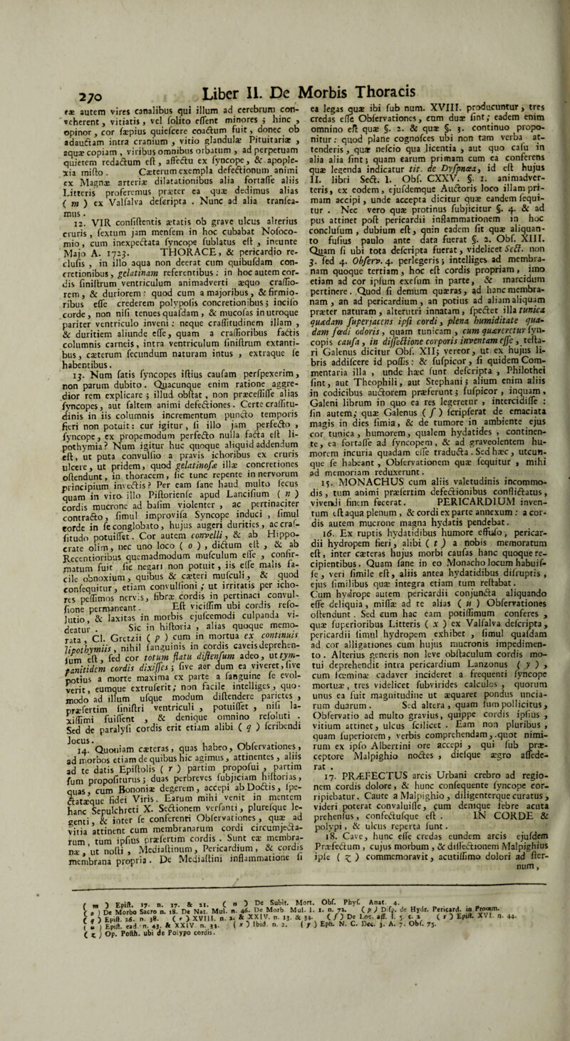 270 *& autem vires canalibus qui illum ad cerebrum con¬ veherent , vitiatis , vel folito elTent minores ; hinc , opinor, cor faepius quiefcere coadum fuit, donec ob adaudam intra cranium , vitio glandula: Pituitaria: , aqua: copiam, viribus omnibus orbatum , ad perpetuam quietem redadum eft, affedu ex fyncope, & apople¬ xia mi flo . Caeterum exempla defedionum animi cx Magnx arteria dilatationibus alia fortaffe aliis Litteris proferemus prajter ea qua: dedimus alias ( m ) ex Valfalva deferipta . Nunc ad alia tranlea- mus. , . 12. VIR conliftentis statis ob grave ulcus alterius cruris, fextum jam menfern in hoc cubabat Nofoco- mio, cum inexpedata fyncope fublatus eft , ineunte Majo A. 1723. THORACE, & pericardio re- clufis , in illo aqua non deerat cum quibufdam con¬ cretionibus , gelatinam referentibus: in hoc autem cor¬ dis ftniftrum ventriculum animadverti squo cralfio- rem, & duriorem : quod cum a majoribus , & firmio¬ ribus e(Te crederem polypofis concretionibus ; incilo corde, non nili tenues quafdam > & mucofas in utroque pariter ventriculo inveni; neque cralfirudinem illam , & duritiem aliunde elfe, quam a craffioribus fadis columnis carneis, intra ventriculum finiftrum extanti- bus, csterum fecundum naturam intus , extraque fe habentibus. 13. Num fatis fyncopes iftius caufam perfpexerim, non parum dubito. Quacunque enim ratione aggre¬ dior rem explicare ; illud obftat , non prscefiifle alias fyncopes, aut faltetn animi defediones. Certe cralfitu- dinis in iis columnis incrementum pundo temporis fieri non potuit: cur igitur, ii illo jam perfedo , fyncope, ex propemodum perfedo nulla fada eft ^ li- pothymia? Num igitur huc quoque aliquid addendum eft, ut puta convullio a pravis ichoribus ex cruris ulcere, ut pridem, quod gelat inofce ilis concretiones offendunt, in thoracem, lic tunc repente in nervorum principium invedis? Per eam lane haud multo lecus quam in vira illo Piftorienfe apud Lancifium ( n ) cordis mucrone ad bafim violenter , ac pertinaciter contrado, fimul improvifa Syncope induci , fimul eorde in fe conglobato, hujus augeri durities, accraf- fitudo potuifiet. Cor autem convelli, & ab Hippo¬ crate olim, nec uno loco ( 0 ) , didum elt , & ab Rccentioribus quemadmodum mufculum efle , confir¬ matum fuit fie necari non potuit, iis elfe malis fa¬ cile obnoxium, quibus & csteri mufcuh , & quod confequitur, etiam convulfioni ; ut irritatis per icho- res pe (fimos nervis, fibrs cordis in pertinaci convul- fione permaneant. Eft viciffim ubi cordis relo- Jutio & laxitas in morbis ejufcemodi culpanda vi¬ deatur . Sic in hiftoria , alias quoque memo¬ rata CI. Gretzii ( p ) cum in mortua ex continuis Jipotbymiis, nihil fanguinis in cordis caveisdeprehen- fum eft , fed cor totum flatu diflenfum adeo, ut tym- tanitidem cordis dixiffes ; five aer dum ea viveret,live potius a morte maxima ex parte a fangume fe evol¬ verit, eumque extruferit; non facile intelliges, quo¬ modo ad illum ufque modum diftenderc parietes , prsfertim finiftri ventriculi , potuifiet , niti la- xilfimi fuilfent , & denique omnino refoluti . Sed de paralyli cordis erit etiam alibi ( q ) Icnbendi 14. Quoniam csteras, quas habeo, Obfervationes, ad morbos etiam de quibus hic agimus, attinentes, alus ad te datis Epiftolis ( r ) partim propofui , partim fum propofiturus j duas perbreves lubjiciam hiltorias, quas, cum Bononia: degerem, accepi abDodis, ipe- dat^que fidei Viris. Earum mihi venit in mentem hanc Sepulchreti X. Sedionem verfanti, plurefque le¬ genti , & inter fe conferenti Obfervationes, qua: ad vitia attinent cum membranarum cordi circumjeda- rum tum ipfius prxfertim cordis • Sunt ea: membra¬ nae ,’ut nofti , Mcdiaftinum, Pericardium, & cordis membrana propria. De Mediaftini inflammatione fi ea legas qua: ibi fub num. XVIII. producuntur, tres credas efle Obfervationes, cum duae fint; eadem enim omnino eft qua: §. 2. & qu£ §. continuo propo¬ nitur: quod plane cognofces ubi non tam verba at¬ tenderis , quae nefeio qua licentia , aut quo calu in alia alia fint; quam earum primam cum ea conferens qus legenda indicatur tit. de Dyfpncea, id eft hujus II. libri Sed. 1. Obf. CXXV. §. 1. animadver¬ teris» ex eodem, ejufdemque Audoris loco illam pri¬ mam accipi, unde accepta dicitur qua: eandem lequi- tur . Nec vero qua: protinus fubjicitur §. 4. & ad pus attinet poft pericardii inflammationem in hoc conclufum , dubium eft, qnin eadem fit qu® aliquan¬ to fufius paulo ante data fuerat §. 2. Obf. XIII. Qyam fi ubi tota deferipta fuerat, videlicet SeEl. non 3. fed 4. Obferv. 4. perlegeris; intelliges ad membra¬ nam quoque tertiam, hoc eft cordis propriam, imo etiam ad cor iplum exefum in parte, & marcidum pertinere . Quod fi demum quaeras, ad hanc membra¬ nam , an ad pericardium, an potius ad aliam aliquam praeter naturam, alterutri innatam, fpedet illa tunica, quadam fuperjacens ipfi cordi, plena humiditate qua¬ dam [adi odoris, quam tunicam , cum quarcrctur lyn- copis caufa, in diffeftione corporis inventam effc, tefta- ri Galenus dicitur Obf. XII; vereor, ut ex hujus li¬ bris addifcere id polfis: & fufpicor, fi quidem Com¬ mentaria illa , unde haec funt deferipta , Philothei fint, aut Theophili, aut Stephani; alium enim aliis in codicibus audorem praeferunt; fufpicor , inquam» Galeni librum in quo ea res legeretur , intercidifie : fin autem; qua: Galenus ( / ) Icripferat de emaciata magis in dies limia, & de tumore in ambiente ejus cor tunica, humorem, qualem hydatides , continen¬ te, ea fortaffe ad fyncope m, & ad graveolentem hu¬ morem incuria quadam elfe traduda . Sed h^c , utcun¬ que fe habeant , Obfervationem qua: fequitur , mihi ad memoriam reduxerunt. 15. MONACHUS cum aliis valetudinis incommo¬ dis, tum animi prsfertim defectionibus conflictatus, viverkJi finem fecerat. PERICARDIUM inven¬ tum eft aqua plenum , & cordi exparte annexum : a cor¬ dis autem mucrone magna hydatis pendebat. 16. Ex ruptis hydatidibus humore effufo, pericar¬ dii hydropem fieri, alibi ( t) a nobis memoratum eft, inter csteras hujus morbi caufas hanc quoque re¬ cipientibus. Quam fane in eo Monacho locum habuif- fe , veri fimile eft, aliis antea hydatidibus dilruptis , ejus limilibus qus integra etiam tum reftabat. Cum hydrope autem pericardii conjuncta aliquando elfe deliquia, mifls ad te alias ( u ) Obfervationes oftendunt , Sed eum hac eam potilfimum conferes , qus fuperioribus Litteris ( x ) ex Valfalva deferipta, pericardii fimul hydropem exhibet , fimul quafdam ad cor alligationes cum hujus mucronis impedimen¬ to . Alterius generis non leve obltaculum cordis mo¬ tui deprehendit intra pericardium Lanzonus ( y ) , cum fcemins cadaver incideret a frequenti fyncope mortus, tres videlicet fubvirides calculos , quorum unus ea fuit magnitudine ut squaret pondus uncia¬ rum duarum. Sed altera, quam lum pollicitus , Obfervatio ad multo gravius, quippe cordis ipfius , vitium attinet, ulcus fcilicet . Eam non pluribus , quam luperiorem, verbis comprehendam, .quot nimi¬ rum ex ipfo Albercini ore accepi , qui lub prs- ceptore Malpighio nodes , dieique sgro afiede- rat . 17. PRAEFECTUS arcis Urbani crebro ad regio¬ nem cordis dolore, & hunc confequente fyncope cor¬ ripiebatur. Caute a Malpighio, diligenterque curatus , videri poterat convaluifle, gum denique iebre acuta prehenfus, confedufque eft . IN CORDE & polypi, & ulcus reperta lunt. 18. Cave, hunc elfe credas eundem arcis ejufdem Prsfedum , cujus morbum , & dilledionem Malpighius ipfe ( £ ) commemoravit, acutilfimo dolori ad ftcr- num, r m y Epift. 17. n 17. & 11. C « 5 De Subit. Mort. Obf. Phyf. Anat. 4. V „ ) De Morbo Sacro n. 18. D* Nat. Mul. n. 46- Re Morb Mul. 1. «. n. n. C P ) D-fj». de Hydr. Pencard. .0 Proam. r £u,ft. 16. n. 38. ( r ) XVIII. n. a. & XXIV. n. 13. & 34. C / ) De ^00. »ff. !. 5. c. a C * ) XV1 44- , l ) £p,ft. «d. n. 4J- & XXIV n. 34. ( * ) Ibid. n. 2. ( / ) Eph. N. C. Dec. 3. A. 7. Obf. 75- ( t ; Op. Pofth. ubi de Polypo cordis.