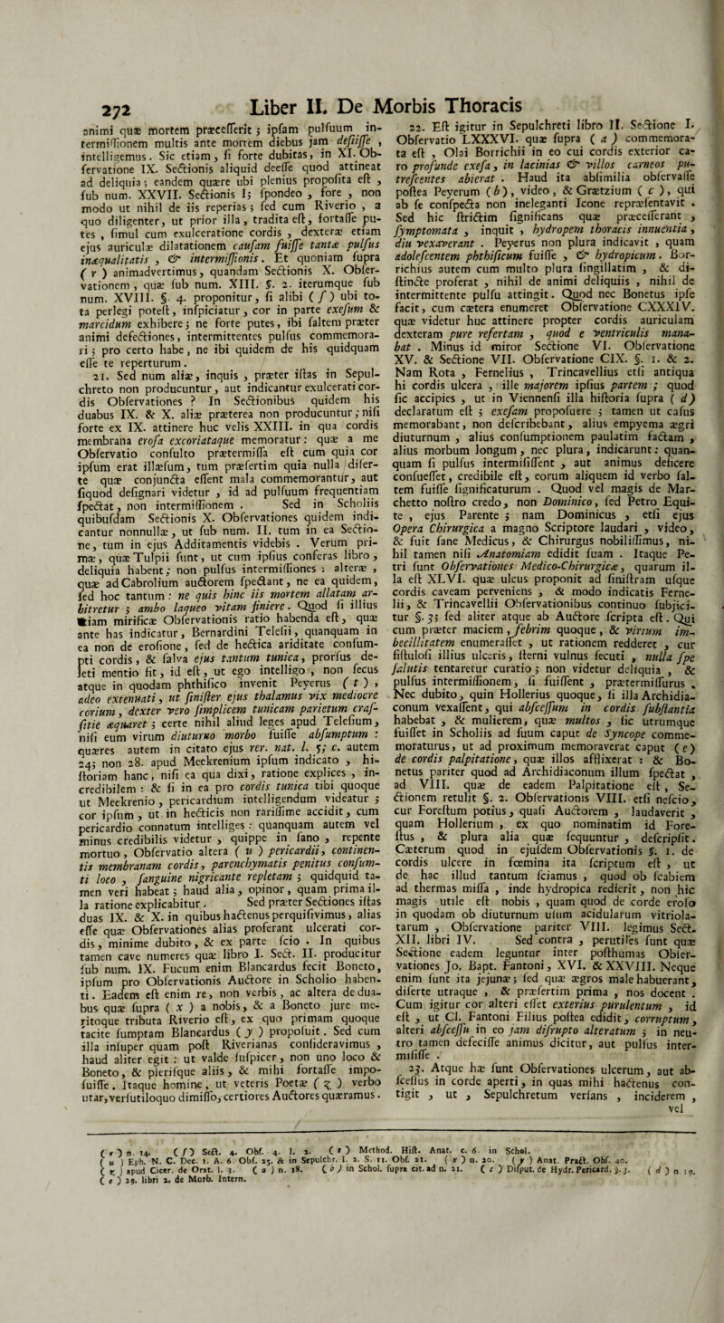 animi qu$ mortem pra?eeflerit ; ipfam pulfuum termiffionem multis ante mortem diebus jam defiiffe , sntelligemus. Sic etiam, fi forte dubitas, in XI.Ob- fervatione IX. Sedtionis aliquid deefle quod attineat ad deliquia; eandem qusere ubi plenius propofita effc , fub num. XXVII. Seftionis I; fpondeo , fore , non modo ut nihil de iis reperias; fed cum Riverio , a quo diligenter, ut prior illa, tradita eft, fortafle pu¬ tes , fimul cum exulceratione cordis , dexterae etiam ejus auriculae dilatationem caufam fuiffe tanta pulfus inaequalitatis , & intermifjionis. Et quoniam fupra (r) animadvertimus, quandam Sedtionis X. Obler- vationem , quae lub num. XIII. §. 2. iterumque fub num. XVIII. § 4. proponitur. Ii alibi (/) ubi to¬ ta perlegi potell, infpiciatur, cor in parte exefum & marcidum exhibere •, ne forte putes, ibi faltem praeter animi defedtiones, intermittentes pulfus commemora¬ ri ; pro certo habe , ne ibi quidem de his quidquam eife te reperturum. 21. Sed num aliae, inquis , praeter illas in Sepul- chreto non producuntur, aut indicantur exulcerati cor¬ dis Obfervationes ? In Sedlionibus quidem his duabus IX. & X. aliae praeterea non producuntur; nili forte ex IX. attinere huc velis XXIII. in qua cordis membrana erofa excoriataque memoratur: quae a me Obfervatio confulto praetermilTa eft cum quia cor ipfum erat illaefum, tum praefertim quia nulla di fer¬ te qua? conjuncta elfent mala commemorantur, aut fiquod delignari videtur , id ad pulfuum frequentiam fpedtat, non intermiffionem . Sed in Scholiis quibufdam Sedtionis X. Obfervationes quidem indi¬ cantur nonnullae, ut fub num. II. tum in ea Sedtio- ne, tum in ejus Additamentis videbis . Verum pri¬ mae, quaeTulpii funt, ut cum ipfius conferas libro, deliquia habent; non pulfus intermiffiones : altera? , quae adCabrolium audtorem fpedlant, ne ea quidem, fed hoc tantum : ne quis hinc iis mortem allatam ar¬ bitretur ; ambo laqueo vitam finiere. Quod fi illius Hiam mirificae Obfervationis ratio habenda eft, quae ante has indicatur, Bernardini Telefii, quanquam in ea non de erofione, fed de hedlica ariditate confum- pti cordis, & falva ejus tantum tunica, prorfus de¬ leti mentio fit, id eft, ut ego intelligo , non fecus atque in quodam phthilico invenit Peyerus ( t j , adeo extenuati, ut finifter ejus thalamus vix mediocre corium, dexter vero fimplicem tunicam parietum craf- fitie aquar et j certe nihil aliud leges apud Telefium, ni fi eum virum diuturno morbo fuifle abfumptum : quseres autem in citato ejus rer. nat. I. 5* autem 24; non 28. apud Meekrenium ipfum indicato , hi- ftoriam hanc, nifi ea qua dixi, ratione explices , in¬ credibilem : & fi in ea pro cordis tunica tibi quoque ut Meekrenio, pericardium intelligendum videatur ; cor ipfum, ut in hedlicis non rariffime accidit, cum pericardio connatum intelliges : quanquam autem vel minus credibilis videtur , quippe in lano , repente mortuo, Obfervatio altera ( u ) pericardii, continen¬ tis membranam cordis, parenchymatis penitus confum- ti loco , /anguine nigricante repletam ; quidquid ta¬ men veri habeat j haud alia, opinor, quam prima il¬ la ratione explicabitur . Sed pra?ter Sedliones illas duas IX. & X. in quibus hadtenus perquifivimus, alias e {Te quae Obfervationes alias proferant ulcerati cor¬ dis , minime dubito , & ex parte fcio . In quibus tamen cave numeres quae libro I. Sedi. II- producitur fub num. IX. Fucum enim Blancardus fecit Boneto, ipfum pro Obfervationis A udiore in Scholio haben¬ ti. Eadem eft enim re, non verbis, ac altera de dua¬ bus qu$ fupra ( x ) a nobis, & a Boneto jure me¬ ritoque tributa Riverio eft, ex quo primam quoque tacite fumptam Blancardus ( y ) propofuit. Sed cum illa inluper quam poft Riverianas confideravimus , haud aliter egit : ut valde fufpicer , non uno loco & Boneto, & pierifque aliis, & mihi fortalfe impo- fuifle. Itaque homine, ut veteris Poeta; ( z ) verbo utar, verfutiloquo dimiffo, certiores Audlores qua?ramus. 22. Eft igitur in Sepulchreti libro II. Sedlione I. Obfervatio LXXXVI. quae fupra ( a ) commemora¬ ta eft , Olai Borrichii in eo cui cordis exterior ca¬ ro profunde exefa, in lacinias & villos carneos pu- trefeentes abierat . Haud ita abfimilia obfervalfe poftea Peyerum (b), video, & Graetzium ( c ), qui ab fe confpedla non ineleganti Icone repraefentavit . Sed hic ftridlim figniHcans qua; pra?ceflerant , fymptomata , inquit , hydropem thoracis innuentia, diu vexaverant . Peyerus non plura indicavit , quam adolcfcentem phthificum fuifle , & hydropicum. Bor- richius autem cum multo plura fingillatim , & di- ftindle proferat , nihil de animi deliquiis , nihil de intermittente pulfu attingit. Quod nec Bonetus ipfe facit, cum caetera enumeret Obfervatione CXXX1V. quae videtur huc attinere propter cordis auriculam dexteram pure refertam , quod e ventriculis mana¬ bat . Minus id miror Sedlione VI. Obfervatione XV. & Sedlione VII. Obfervatione CIX. §. 1. & 2. Nam Rota , Fernelius , Trincavellius etli antiqua hi cordis ulcera , ille majorem ipfius partem ; quod fic accipies , ut in Viennenfi illa hiftoria fupra ( d) declaratum eft $ exefam propofuere 5 tamen ut cafus memorabant, non deferibebant , alius empyema aegri diuturnum , alius conlumptionem paulatim fadlam , alius morbum longum , nec plura, indicarunt; quan¬ quam fi pulfus intermififlent , aut animus deficere confueffet, credibile eft, eorum aliquem id verbo fal¬ tem fuifle fignificaturum . Quod vel magis de Mar- chetto noftro credo, non Dominico, fed Petro Equi¬ te , ejus Parente ; nam Dominicus , etfi ejus Opera Chirurgica a magno Scriptore laudari , video, 8c fuit fane Medicus, & Chirurgus nobiliflimus, ni¬ hil tamen nifi ^Lnatomiam edidit fuam . Itaque Pe¬ tri funt Obfervationes Medico-Chirurgiccc, quarum il¬ la eft XLVI. qu$ ulcus proponit ad finiftram ufque cordis caveam perveniens , & modo indicatis Ferne- lii, & Trincavellii Obfervationibus continuo fubjici- tur §.3; fed aliter atque ab Audlore feripta eft. Qiji cum pi£Eter maciem , febrim quoque , & virium im¬ becillitatem enumeraflet , ut rationem redderet , cur fiftulofi illius ulceris, fterni vulnus fecuti , nulla fpe jalutis tentaretur curatio,* non videtur deliquia , & pulfus intermiffionem, fi fui flent , pra?termiflurus - Nec dubito, quin Hollerius quoque, fi illa Archidia- conum vexaflent, qui abfceffum in cordis fubjiantio. habebat , & mulierem, qua; multos , fic utrumque fui flet in Scholiis ad fuum caput de Syncope comme¬ moraturus, ut ad proximum memoraverat caput (e) de cordis palpitatione, qua? illos afflixerat : & Bo¬ netus pariter quod ad Archidiaconum illum fpedlat , ad VIII. qua; de eadem Palpitatione eft , Se- dlionem retulit §. 2. Obfervationis VIII. etfi nefeio, cur Foreftum potius, quafi Audlorem , laudaverit , quam Hollerium , ex quo nominatim id Fore- ftus , & plura alia quae fequuntur , defcripfit. Caeterum quod in ejufdem Obfervationis §. 1. de cordis ulcere in fcemina ita feriptum eft , uc de hac illud tantum fciamus , quod ob fcabiem ad thermas mifla , inde hydropica redierit, non hic magis utile eft nobis , quam quod de corde efofo in quodam ob diuturnum ufum acidularum vitriola- tarum , Obfervatione pariter VIII. legimus Sect. XII. libri IV. Sed contra , perutiles funt quae Setlione eadem leguntur inter pofthumas Obfer¬ vationes Jo. Bapt. Fantoni, XVI. & XXVIII. Neque enim funt ita jejuna?; fed qua; a?gros male habuerant, diferte utraque , & praflertim prima , nos docent . Cum igitur cor alteri eflet exterius purulentum , id eft , ut CI. Fantoni Filius poftea edidit, corruptum, alteri abfceffu in eo jam difrupto alteratum 5 in neu¬ tro tamen defecifle animus dicitur, aut pulfus inter- mififle . 23. Atque ha? funt Obfervationes ulcerum, aut ab- fceffus in corde aperti, in quas mihi haftenus con- tigit , ut , Sepulchretum verlans , inciderem , vel Liber II. De Morbis Thoracis in- ( f ) n. ,4. (/) Seft. 4. Obf. 4. 1. a. C*) Method. Hifl. Anat. c. 6 in Schel- ( u 1 Eph. N. C. Dec. i. A. 6 Obf. 15. & in Sepulchr. 1. 1. S. n. Obf. ai. { x n. 10. ( y ) Anat. Praft. Obf. 40. c K ) apud Cicer, de Orat. 1. 3. ( j Jn. 18. C * ) 'n Schol. fupra cit. ad n. ai. C c ) Difput. de Hydr. Pericard. J. 3. ( d ) n 19. C e ) 19. libri a. de Morb. Intern.
