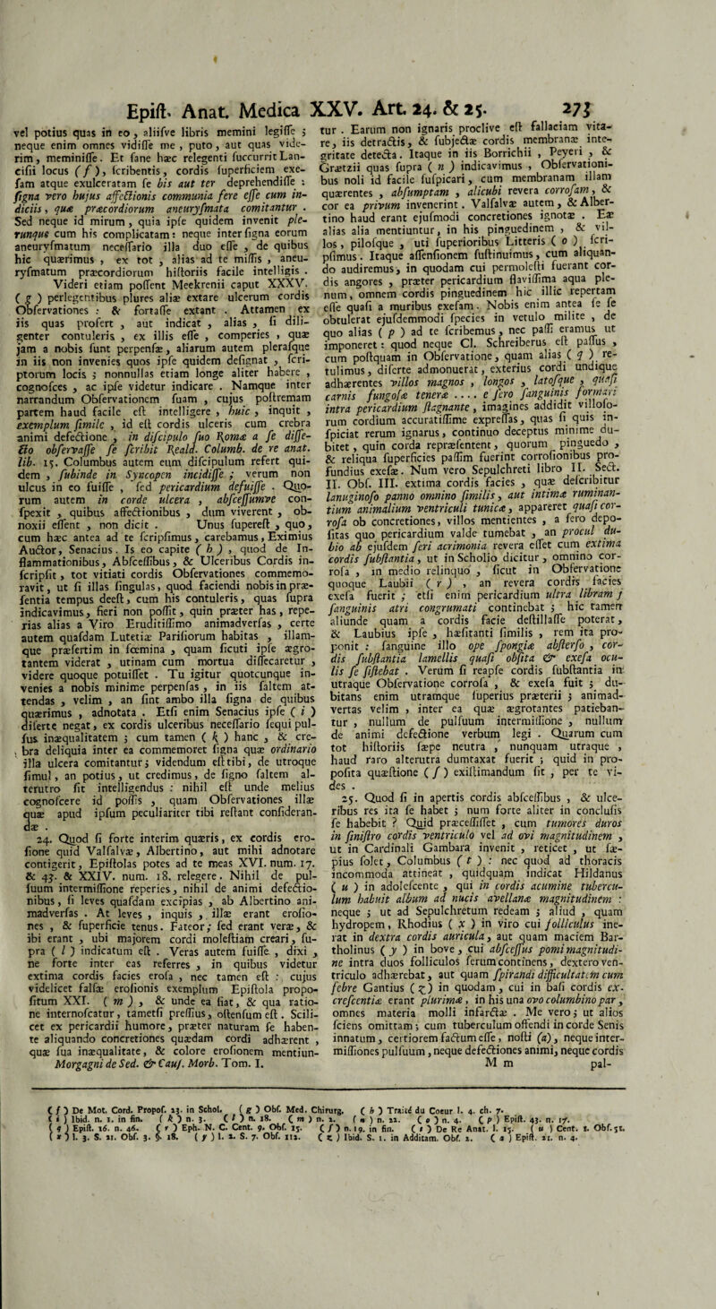 vel potius quis in eo, aliifve libris memini legiffe ; tur . Earum non ignaris, proclive eft falliciam vita- neque enim omnes vidifle me, puto, aut quas vide- re, iis detra&is, & fubje&ae cordis memianae n e- rim, meminifle. Et fane haec relegenti fuccurrit Lan- gritate deteda . Itaque in lis Bornchn > ^ 1 ? f eifii locus ( f)i fcribentis, cordis luperhciem exe- Gr£tzii quas> fupra ( ») indicavimus , Oblervationi- fam atque exulceratam fe bis aut ter deprehendifle : bus noli id faciie fufpicari, cum membranani Cigna vero hujus affcttionis communia fere effe cum in- quaerentes , abfumptam , fffubi revera coiroja > diciis, qua pracordiorum aneuryfmata comitantur . cor ea privum invenerint. Valla vae au em, Sed neque id mirum, quia ipfe quidem invenit ple- tino haud erant ejufmodi concretiones igno x . runque cum his complicatam: neque interfigna eorum alias alia mentiuntur, m his pinguedinem , ' v 1 - 7 - ^ los, pilofque , uti fupenoribus Litteris ( 0 ) icri- pfimus. Itaque affenfionem fulti nui mus, cum aliquan¬ do audiremus, in quodam cui permolefti fuerant cor¬ dis angores , praeter pericardium flaviffima aqua ple¬ num, omnem cordis pinguedinem hic illic repertam effe quali a muribus exefam. Nobis enim antea le fe iis quas profert , aut indicat , alias , li dili- obtulerat ejufdemmodi fpecies in vetulo milite , e genter contuleris , ex illis efle , comperies , quae quo alias ( p ) ad te Icribemus j J P jam a nobis funt perpenfae, aliarum autem plerafque imponeret: quod neque Cl. Schi 1 £ . > in iis non invenies quos ipfe quidem delignat , icri- cum poftquam in Obfervatione, quam C 2_ . r - • •• • ’ tulimus, diferte admonuerat, exterius cordi undique adhaerentes villos magnos , longos , latofque , quafi carnis fungo[a tenera-e fero fanguinis formari intra pericardium ftagnante, imagines addidit villofo- rum cordium accuratiflime expreflas, quas n quis ln- fpiciat rerum ignarus, continuo deceptus minime du¬ bitet, quin corda repraefentent, quorum pinguedo , & reliqua fuperficies paflim fuerint corrolionibus pro¬ fundius exefae. Num vero Sepulchreti libro II. Sed. II. Obf. III. extima cordis facies , quae delcribitur aneuryfmatum neceffario illa duo effe , de quibus hic quaerimus , ex tot , alias ad te mi/lis , aneu¬ ryfmatum praecordiorum hiftoriis facile intelligis . Videri etiam pollent Meekrenii caput XXXV. ( g ) perlegentibus plures aliae extare ulcerum cordis Obfervationes : & fortalfe extant , Attamen ex II dili ptorum locis j nonnullas etiam longe aliter habere , cognofces , ac ipfe videtur indicare . Namque inter narrandum Obfervationem fuam , cujus poftremam partem haud facile eft intelligere , huic , inquit , exemplum fimilc , id eft cordis ulceris cum crebra animi defedione , in difcipulo fuo I\oma a fe dijfe- tio obfervaffe fe feribit Tfeald. Columb. de re anat. lib. 15. Columbus autem eum difcipulum refert qui¬ dem , fubinde in Syncopen incidiffe ; verum non ulcus in eo fuifTe , fed pericardium defuiffe . Quo- - . • ^ rum autem in corde ulcera, abfcejjumve con- lanugmofo panno omnino fimihs, aut intima ruminan- fnp-vir . onihm affedionihus . dnm viverent . ob- tium animalium ventriculi tunica, apparere q j rofa ob concretiones, villos mentientes , a Iero depo¬ litas quo pericardium valde tumebat , an procul du¬ bio ab ejufdem feri acrimonia revera elfet cum extima cordis fubjlantia, ut in Scholio dicitur, omnino cor- fpexit , quibus affe&ionibus , dum viverent , ob noxii eflent , non dicit . Unus fupereft , ^uo, cum haec antea ad te fcripfimus, carebamus, Eximius Audior, Senacius. Is eo capite ( h ) , quod de In¬ flammationibus, Abfceffibus, & Ulceribus Cordis in- fcripfit, tot vitiati cordis Obfervationes commemo¬ ravit, ut fi illas lingulas, quod faciendi nobis in prae- fentia tempus deeft, cum his contuleris, quas fupra rofa , in medio relinquo , ficut in Obfervatione quoque Laubii ( r ) , an revera cordrs . lacies exefa fuerit ; etfi enim pericardium ultra libram j JV.11 via lv 11J t/Uw uvvjll y v utit i**» wwn.iiv»« j j -j ^w - t ,* , . , • indicavimus, fieri non poffit, quin praeter has, repe- fanguinis atri congrumati continebat j hic tamen rias alias a Viro Eruditiffimo animadverfas , certe aliunde quam, a cordis facie deltillafie poterat, autem quafdam Lutetiae Pariliorum habitas , illam- & Laubius ipfe , haefitanti fimihs , rem ita pio- que praefertim in fcemina , quam ficuti ipfe aegro- ponit .- fanguine illo ope fpongia abjterfo , cor- tantem viderat , utinam cum mortua difjecaretur , dis fubjlantia lamellis quafi obfita & exeja. ocu- videre quoque potuilTet . Tu igitur quotcunque in- lis fe fijlebat . Verum fi reapfe cordis fubftantia m venies a nobis minime perpenfas , in iis faltem at- utraque Obfervatione corrola , & exefa . fuit ; du tendas , velim , an fint ambo illa figna de quibus quaerimus , adnotata . Etfi enim Senacius ipfe ( i ) diferte negat, ex cordis ulceribus necelTario fequipul- fus. inaequalitatem j cum tamen { h) hanc , & cre- . bra deliquia inter ea commemoret figna quae ordinario illa ulcera comitantur j videndum ell tibi, de utroque fimul, an potius, ut credimus, de ligno faltem al¬ terutro fit intelligendus : nihil eft unde melius cognofcere id poffis , quam Obfervationes illae quae apud ipfum peculiariter tibi reftant confideran- clae . 24. Quod fi forte interim quaeris, ex cordis ero- fione quid Valfalvae, Albertino, aut mihi adnotare bitans enim utramque luperius praeterii j animad¬ vertas velim , inter ea quae aegrotantes patieban¬ tur , nullum de pulfuum incermiffione , nullum de animi dcfe&ione verbum legi . Quarum cum tot hiftoriis faepe neutra , nunquam utraque , haud raro alterutra dumtaxat fuerit ; quid in pro- polita quaeftione ( /) exiftimandum fit , per te vi¬ des . 25. Quod fi in apertis cordis abfcelTIbus , & ulce¬ ribus res ita fe habet j num forte aliter in conclulis fe habebit ? Qioid praeceffilfet , cum tumores duros in finiflro cordis ventriculo vel ad ovi magnitudinem , ut in Cardinali Gambara invenit , reticet , ut fae- contigerit, Epiftolas potes ad te meas XVI. num. 17. pius folet, Columbus ( t ) : nec quod ad thoracis - * .. * incommoda attineat , quidquam indicat Hildanus ( u ) in adolcfcente , qui in cordis acumine tubercu¬ lum habuit album ad nucis avellana magnitudinem : neque ; ut ad Sepulchretum redeam 5 aliud , quam hydropem, Rhodius ( x ) in viro cui folliculus ine¬ rat in dextra cordis auricula, aut quam maciem Bar¬ tholinus ( y ) in bove, cui abfceffus pomi magnitudi¬ ne intra duos folliculos ferum continens, dextero ven¬ triculo adhaerebat, aut quam fpirandi difficultatem cum & 4J. & XXIV. num. 18. relegere. Nihil de pul fuum intermiffione reperies, nihil de animi defectio¬ nibus , li leves quafdam excipias , ab Albertino ani¬ madverfas . At leves , inquis , illae erant erolio- nes , & fuperficie tenus. Fateor; fed erant verae, & abi erant , ubi majorem cordi moleftiam creari, fu¬ pra ( l ) indicatum eft . Veras autem fuifTe , dixi , ne forte inter eas referres , in quibus videtur extima cordis facies erofa , nec tamen eft : cujus videlicet falfae erofionis exemplum Epiftola propo- febre Gantius (£) in quodam, cui in bafi cordis ex. fitum XXI. ( m ) , & unde ea fiat, & qua ratio- crefeentia erant plurima, in his una ovo columbino par, ne internofeatur, tametfi preffius, oftenfum eft . Scili- omnes materia molli infarflae . Me vero i ut alios cet ex pericardii humore, praeter naturam fe haben- fciens omittam; cum tuberculum offendi in corde Senis te aliquando concretiones quaedam cordi adhaerent , innatum, certioremfadtumeffe, nofti (a), nequeinter- quae fua inasqualitate, & colore erofionem mentiun- mifliones pulfuum, neque defeftiones animi, neque cordis Morgagni de Sed. &€auf. Morb. Tom. I. Mm pal- ( / ) De Mot. Cord. Propof. 13. in Schol. ( g ) Obf. Med. Chirurg, ( h ) Traiti du Coeur I. 4. ch. 7. t « ) Ibid. n. 1. in fin. { k ) n. 3. C l ) n. 18. C m ) n. 1. ( n ) n. 21. C * ) n. 4. C P ) 43- n. 1/. ( 4 ) Epift. 16. n. 46. C * ) Eph. N. C. Cent. 9. Obf. 15. C /) n. 19. in fin. ( * ) De Re Anat. 1. 15. ( u ) Cent. I. Obf.ji.