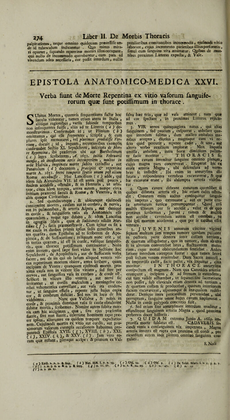 palpitationes, neque omnino quidquam prtEcefliteun- peculiaribus comitantibus incommodis, ejufmodi vitio de id tuberculum indicaretur . Quo minus mira- laborare, cujus incremento parietibus illius perforatis , ri oportet, liquando repentin* mortes i Hos occupant, fimul cum fanguine vita amittatur. Qyibus de mon- qui nullo de incommodo querebantur, c-um pars ad tibus proximas Litteras expecta, & Vale, vivendum adeo nepeflaria, cor pollit interdum, nullis EPISTOLA ANATOMICO-MEDICA XXVL Verba fiunt de Morte Repentina ex vitio vaforum fanguife- rorum quas funt potiflimum in thorace. SUbitas Mortes, quamvis frequentiores faftae hoc fseculo videantur, tamen etiam antea in Italia , aliifque regionibus , variis fubinde temporibus non infrequentes fuite , aliis ad te Litteris ( a ) de- monftravimus. Copfirmabit id j ut Plinium ( b ) omittamus, q.ui elfe frequentes , fcripfit , & cum plures ipfe memoraret, vel plurimas prodidijfe Ver¬ rium, docuit ; id , inquam, reeentioribus exemplis confirmabit Se&io XI. Sepulchreti, infcripta de Mor¬ te Repentina, ibi pratertim ubi aut Bartholinum ( c ) leges fcribentem, M. 1652. initio Februarii menfis, ob incojlantem aeris intemperiem , multos in urbe Hafnia, inopinata morte fubito extinffos , aut Panarolum ( d ) docentem , pracipiti & repentina morte A. 1651. brevi temporis fpatio unum pojl alium Romse occubuiffe . Huc Lancifium ( e ) adde, qui idem fub Alexandro VII. id eft annis poft paucis , ibidem accidite, offendit, & in Hetruria , ut arbi¬ tror , circa idem tempus, antea autem , nempe circa initium praeteriti feculi & Rom®, & Venetiis, & in aliis quoque Civitatibus. 2. Sed quandocunque , & ubicunque ejufmodi contigerint mortes, caufam aut in cerebro, & nervis, aut in pulmonibus, & arteria Afpera , aut denique in corde , & fanguiferis vafis ab Anatomicis effe quaerendam , neque ego dubito , & idem Lancifius in egregiis libris , quos de Subitaneis edidit Mor¬ tibus ( / )> fatis prjemonftravit. Cum igitur ea fit a me caufa in duobus primis ipfius fedis generibus an¬ tea qusefita, cum Epiftolas ad te fcriberem de Apo¬ plexia, & de Suffocatione j reliquum nunc erit , ut fn tertio qu$ram, id efb in corde, vafifque {anguife¬ ris , qute thorace potiffimum continentur . Nolo enim iterum, quod fsepe fieri video in Seftione hac Sepulchreti , de Apoplefticis, aut de Suffocatis verba facere, nec de iis qui ob laTum aliquod ventris vif- cus repentinam mortem obiere, antea fcribere, quam incipiam de Ventre: quanquam ejufmodi mortis pro¬ xima caufa non in vifcere illo vitiato , fed fere per nervos, aut fanguifera vafa in cerebro , & corde eft. Scilicet in vifcere illo ventris , aut nervi fic irritantur , ut cordis mufculum , meningefve ce¬ rebri vehementius convellant, aut vafa ita erodun¬ tur , ut fanguine effufo , repente jufta hujus copia cor , & cerebrum deficiat. Sed nos in loco de his videbimus, Nunc quae Valfalvae , & nobis in corde, & proximis dumtaxat vafis fe caufeobtulerint fubitae mortis, fcribemus, Nomine autem fubit$mor¬ tis eam hic accipimus , quae , five ejus pratentia fuerit, five non fuerit, celerrime hominem rapit prae¬ ter ipfius, aliorumve eo quidem tempore expedfatio- nem. Cujufmodi iportis ex vitio aut cordis, aut pi o- vimorum vaforum exempla occafionem habuimus pro¬ ponendi Epiftola XVII. ( g ), XVIII. ( b ) , XXI. ( i ), XXIV. ( kl, & XXV. ( l ) - Jam vero eo¬ rum qua: reftant, pleraque accipe; & primum exVal- falva haec tria, quae ad vafa attinent ; nam quae ad cor fpe&ant , in proximas Littera^ rejicie¬ mus . 3. VIR annos quinquaginta natus , qui alias fanguinem , fed paucum , exfpuerac , anhelare quo¬ que interdum lolitus , dum malleo ambabus ma¬ nibus arrepto , diutius , magnaque cum vi ne- fcio quid percutit , repente cadit , & uno, aut altero verbo auxilium implorat . Mox loquela amite, anhelans , intra norae dimidium pallen¬ te facie moritur , THORACIS fi- niftrum cavum invenitur fanguine omnino plenum, cujus magna pars concreverat . Eruperat hic e* erofa arteria Magna , ubi defcenfura ad verte¬ bras fe infle&it . Ibi enim in aneuryfma di¬ latata , refpondentes vertebras excavaverat, & qua hae excavatae erant , ibi abfumpta arteria videba¬ tur . 4. Qyam cavere debeant conatum quemlibet ii quibus dilatata arteria eft , hic etiam cafus offen¬ dit . Conatum enim audtus conlequitur fangui* nis impetus , quo extenuatae , aut ex parte ero- ix arteriarum tunicae perrumpuntur . Quod etfi inultis illorum per fe accidit , velut ei de quo protinus fcribemus , Juveni ; tamen & multi$ Hon accidit : cavendum autem elf omnibus, ne fibi ipfi mortem accelerent , quae per fe tardius etet ventura, 5. JUVENIS annorum circiter viginti feptem multum jam tempus tumore quodam pullante in pedtoris parte dextera inter collam tertiam, & quartam affligebatur, quo in tumore, dum abu.no fe in alterum convertebat latus , fludluantem mate¬ riam , eique motui obfecundantem fentiebat . Anhe¬ latione interdum correptus fuerat : quae tamen brevi poft fe&am venam remittebat. Dum Sacris intereft , ex improvjfo cadit, facie pallet, vix loquitur , cito moritur. IN THORACE aneuryfma confpedtum efl magnum. Nam qua Carotides arteriae erumpunt , incipiens , & ad fternumfe extendens, cui tam valide adhaerebat, ut fepararifine laceratione non potet, fub clavicula etiam dextera ad tertiam , & quartam collam fe producebat, quarum interiorem faciem excavaverat, afperamque & inaequalem reddi¬ derat. Denique intra pericardium perveniebat , ubi perruptum, languine omne hujus cavum impleverat . Nulla in corde polypofa concretio fuit, 6. Sed etiam fine aneuryfmate interdum eroditur , effunditque fanguinem arteria Magna , quod proxima perbrevis docet hiftoria. 7. QUIDAM extremo Junio A. i68p. im- provifa morte fublatus elt. CADAVERIS fe- candi venia a confanguineis vix impetrata , Magna arteria inventa eft rupta qua proxima eft cordi , pe¬ ricardium autem inde plenum omniqo fanguinis coa¬ gulati . 8. Noli ■ n. 7 f , ) Epift. *• n. »• & feqq. ( b ) N»t. Hift. I. 7- *• 5J* ( ( ) QVf» C i ) Obf. 9. ( t J De Subit. Mort. I. *• c. j, ( f J 1. j- c. j. n. 4. & fc 9. & feqq. ( g ) n. 10. 17. (. h ) n. ». 8. 14. 15. C » ) n. 47. ( * } d. iy ( l ) n. »• 10. 12.