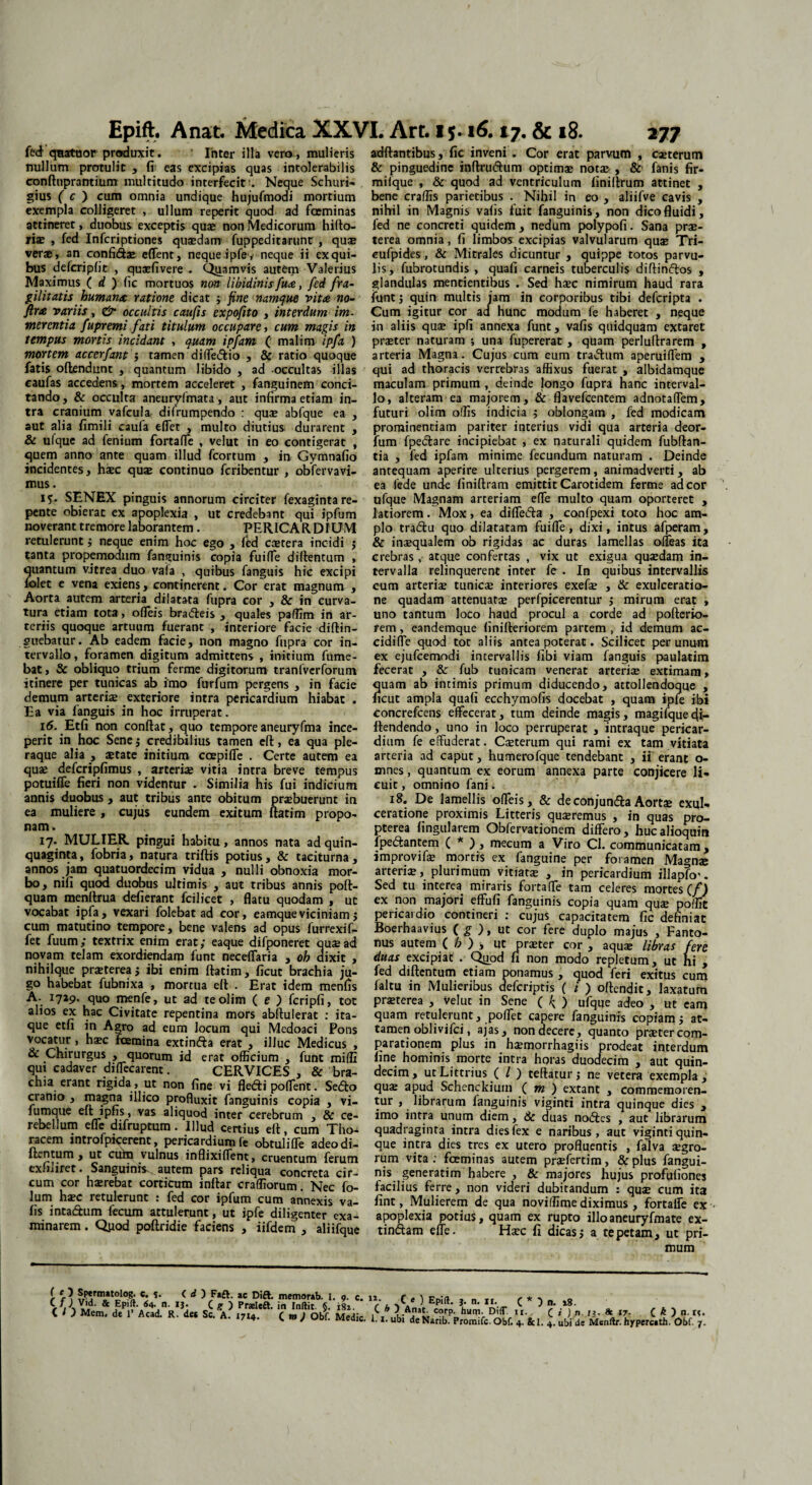 feci qnatuor produxit. ' Inter illa vero , mulieris nullum protulit , fi eas excipias quas intolerabilis conftuprantium multitudo interfecitNeque Schuri- gius ( c ) cum omnia undique hujufmodi mortium exempla colligeret , ullum reperit quod ad fceminas attineret, duobus exceptis quas non Medicorum hifto- jrise , fed Infcriptiones quaedam fuppeditarunt , quae verae, an confidas effent, neque .ipfe , neque ii ex qui¬ bus defcriplit , quaefivere . Quamvis autem Valerius Maximus ( d ) fic mortuos non libidinis fu#, fed fra¬ gilitatis human# ratione dicat ; fine namque vitee no- ftree variis, & occultis caufis expofito , interdum im¬ merentia fupremi fati titulum occupare, cum magis in tempus mortis incidant , quam ipfam ( malim ipfa ) mortem accerfant ; tamen di(Te&io , & ratio quoque fatis offendunt , quantum libido , ad occultas illas caufas accedens, mortem acceleret , fanguinem conci¬ tando , & occulta aneuryfmata, aut infirma etiam in¬ tra cranium vafcula difrumpendo : quae abfque ea , aut alia fimili caufa effet , multo diutius durarent , & ufque ad fenium fortaffe , velut in eo contigerat , quem anno ante quam illud fcortum , in Gymnafio incidentes, haec quae continuo feribentur , obfervavi- mus. i?. SENEX pinguis annorum circiter fexagintare¬ pente obierat ex apoplexia , ut credebant qui ipfum noverant tremore laborantem . PERICARDIUM retulerunt j neque enim hoc ego , ftd ccEtera incidi $ tanta propemodum fanguinis copia fuiffe diftentum , quantum vjtrea duo vaia , quibus fanguis hic excipi lolet e vena exiens, continerent. Cor erat magnum , Aorta autem arteria dilatata fupra cor , & in curva¬ tura etiam tota, ofleis bradleis , quales paffim in ar¬ teriis quoque artuum fuerant , interiore facie diftin- guebatur. Ab eadem facie, non magno fupra cor in¬ tervallo , foramen digitum admittens , initium Tume¬ bat , & obliquo trium ferme digitorum tranfverforum itinere per tunicas ab imo furfum pergens , in facie demum arteriae exteriore intra pericardium hiabat . Ea via fanguis in hoc irruperat. 16. Etfi non confiat, quo temporeaneuryfma ince¬ perit in hoc Senej credibilius tamen eft, ea qua ple¬ raque alia , aetate initium ccepiffe . Certe autem ea quae defcripfimus , arteriae vitia intra breve tempus potuilTe fieri non videntur . Similia his fui indicium annis duobus, aut tribus ante obitum praebuerunt in ea muliere, cujus eundem exitum ftatim propo¬ nam . 17. MULIER pingui habitu, annos nata ad quin¬ quaginta, fobria, natura triftis potius, & taciturna, annos jam quatuordecim vidua , nulli obnoxia mor¬ bo, nili quod duobus ultimis , aut tribus annis pofi- quam menftrua defierant fcilicet , flatu quodam , ut vocabat ipfa, vexari folebat ad cor, eamque viciniam $ cum matutino tempore, bene valens ad opus furrexif- fet fuum; textrix enim erat ,* eaque difponeret quae ad novam telam exordiendam funt neceffaria , oh dixit , nihilque praeterea $ ibi enim ftatim, ficut brachia ju¬ go habebat fubnixa , mortua eft . Erat idem menfis A- 1729. quo menfe, ut ad teolim (e ) fcripfi, tot alios ex hac Civitate repentina mors abftulerat : ita¬ que etfi in Agro ad eum locum qui Medoaci Pons vocatur , haec fcemina extinfta erat , illuc Medicus , & Chirurgus , quorum id erat officium , funt miffi qui cadaver diffecarent. CERVICES , & bra¬ chia erant rigida , ut non fine vi flefti poflerit. Sedto cranio , magna illico profluxit fanguinis copia , vi- fumque eft ipfis, vas aliquod inter cerebrum , & ce¬ rebellum efle difruptum . Illud certius eft, cum Tho¬ racem introfpicerent, pericardium fe obtulifle adeo di- itentum y ut cum vulnus inBixidcnt^ cruentum ferum exfiliret. Sanguinis^, autem pars reliqua concreta cir¬ cum cor haerebat corticum inftar craffiorum. Nec fo- lum haec retulerunt : fed cor ipfum cum annexis va- fis intadtum fecum attulerunt, ut ipfe diligenter exa¬ minarem . Qpod poftridie faciens , iifdem , aliifque adftantibus , fic inveni . Cor erat parvum , caeterum & pinguedine inftnnftum optimae notae , & fanis fir- mifque , & quod ad ventriculum finiftrum attinet , bene craffis parietibus . Nihil in eo , aliifve cavis , nihil in Magnis vafis fuit fanguinis, non dico fluidi, fed ne concreti quidem, nedum polypofi. Sana prae¬ terea omnia, fi limbos excipias valvularum quae Tri- eufpides, & Mitrales dicuntur , quippe totos parvu¬ lis, fubrotundis , quafi carneis tuberculis diftinftos , glandulas mentientibus . Sed haec nimirum haud rara funt; quin multis jam in corporibus tibi deferipta . Cum igitur cor ad hunc modum fe haberet , neque in aliis quae ipfi annexa funt, vafis quidquam extaret praeter naturam ; una fupererat , quam perluftrarem , arteria Magna. Cujus cum eum tradtum aperuiflem , qui ad thoracis vertebras affixus fuerat , albidamque maculam primum , deinde longo fupra hanc interval¬ lo, alteram ea majorem, & flavefeentem adnotaflem, futuri olim offis indicia ; oblongam , fed modicam prominentiam pariter interius vidi qua arteria deor- fum fpedtare incipiebat , ex naturali quidem fubftan- tia , fed ipfam minime fecundum naturam . Deinde antequam aperire ulterius pergerem, animadverti, ab ea fede unde finiftram emittit Carotidem ferme ad cor ufque Magnam arteriam efle multo quam oporteret , latiorem. Mox, ea diffefta , confpexi toto hoc am¬ plo tra&u quo dilatatam fuifle, dixi, intus afperam, & inaequalem ob rigidas ac duras lamellas offeas ita crebras , atque confertas , vix ut exigua quaedam in¬ tervalla relinquerent inter fe . In quibus intervallis cum arteriae tunicae interiores exefae , & exulceratio¬ ne quadam attenuatae perfpicerentur ; mirum erat , uno tantum loco haud procul a corde ad pofterio- rem, eandemque finifteriorem partem , id demum ac- cidifle quod tot aliis antea poterat. Scilicet per unum ex ejufcemodi intervallis fibi viam fanguis paulatim fecerat , & fub tunicam venerat arteriae extimam, quam ab intimis primum diducendo, attollendoque , ficut ampla quafi ecchymofis docebat , quam ipfe ibi concrefcens effecerat, tum deinde magis, magifquedi- ftendendo, uno in loco perruperat , intraque pericar¬ dium fe effuderat. Caeterum qui rami ex tam vitiata arteria ad caput, humerofque tendebant , ii erant o- mnes, quantum ex eorum annexa parte conjicere li¬ cuit , omnino fani. 18. De lamellis ofleis, & deconjundaAortae exul¬ ceratione proximis Litteris quaeremus , in quas pro- pterea lingularem Obfervationem differo, hucalioquin lpe&antem ( * ) , mecum a Viro Cl. communicatam , improvifae mortis ex fanguine per foramen Magnae arteriae, plurimum vitiatae , in pericardium illapftv. Sed tu interea, miraris fortaffe tam celeres mortes (f) ex non majori effufi fanguinis copia quam quae poffic pericardio contineri : cujus capacitatem fic definiat Boerhaavius ( g ), ut cor fere duplo majus , Fanto- nus autem ( h ) > ut praeter cor , aqua; libras fere duas excipiat . Quod fi non modo repletum, ut hi , fed diftentum etiam ponamus, quod feri exitus cum faltu in Mulieribus deferiptis ( i ) oftendit, laxatum prasterea , veluc in Sene ( b ) ufque adeo , ut eam quam retulerunt, poflet capere fanguinis copiam j at¬ tamen oblivifei, ajas, non decere, quanto praeter com¬ parationem plus in haemorrhagiis prodeat interdum line hominis morte intra horas duodecim , aut quin¬ decim, utLittrius ( / ) teftatur; ne vetera exempla, qux apud Schenckium ( m ) extant , commemoren¬ tur , librarum fanguinis viginti intra quinque dies , imo intra unum diem, & duas nodles , aut librarum quadraginta intra dies fex e naribus, aut viginti quin¬ que intra dies tres ex utero profluentis , falva aegro¬ rum vita : fceminas autem praefertim, & plus fangui¬ nis generatim habere , & majores hujus profufiones facilius ferre, non videri dubitandum : quae cum ita fint, Mulierem de qua noviffime diximus , fortaffe ex < apoplexia potius, quam ex rupto illoaneuryfmate ex- tindtam efle. Haec fi dicas j a te petam, ut pri¬ mum f Spermatolog. «• s- < ac Dift. memorab. 1. 9. c. n. r , ) rn-,a , „ T, , * . C / ) Vid. & Epift. 64. n. 13. C F D PrsEleft. in Indic 8 181 r u r/ }' EP|(*- J* n- **• C * 5 n. ( I ) Mem. de 1’ Acad. R. det ScA. i7l4. ( m ) obf Medie C?kPDhuin> DATrIr‘. ^ v 1 74 C y 01. Medie. 1.1. ubi deNanb. Promifc.Obf. 4. &1. 4. ubi de Menftr. hypereath. 18. * ir- C k )